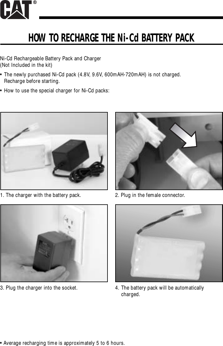 HOW TO RECHARGE THE Ni-Cd BATTERY PACKNi-Cd Rechargeable Battery Pack and Charger(Not Included in the kit)•The newly purchased Ni-Cd pack (4.8V, 9.6V, 600mAH-720mAH) is not charged. Recharge before starting.•How to use the special charger for Ni-Cd packs:• Average recharging time is approximately 5 to 6 hours.1. The charger with the battery pack.3. Plug the charger into the socket.2. Plug in the female connector.4. The battery pack will be automaticallycharged.