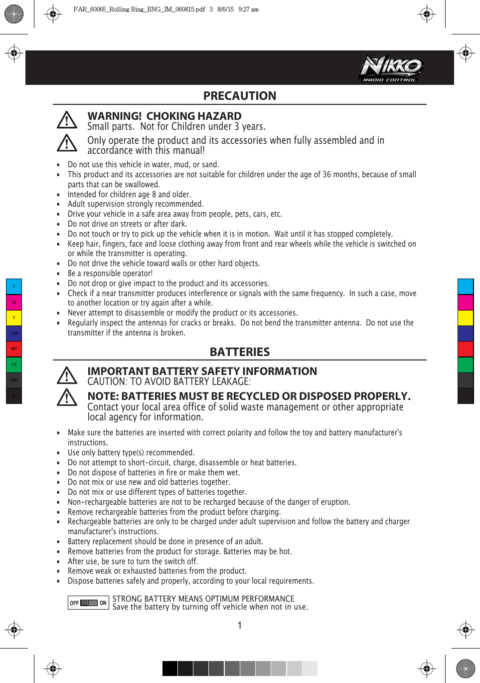     1PRECAUTIONBATTERIES•  Do not use this vehicle in water, mud, or sand. •  This product and its accessories are not suitable for children under the age of 36 months, because of small    parts that can be swallowed.•  Intended for children age 8 and older.•  Adult supervision strongly recommended.•  Drive your vehicle in a safe area away from people, pets, cars, etc. •  Do not drive on streets or after dark.•  Do not touch or try to pick up the vehicle when it is in motion.  Wait until it has stopped completely.•  Keep hair, fingers, face and loose clothing away from front and rear wheels while the vehicle is switched on    or while the transmitter is operating.•  Do not drive the vehicle toward walls or other hard objects.•  Be a responsible operator!•  Do not drop or give impact to the product and its accessories.•  Check if a near transmitter produces interference or signals with the same frequency.  In such a case, move    to another location or try again after a while.•  Never attempt to disassemble or modify the product or its accessories.•  Regularly inspect the antennas for cracks or breaks.  Do not bend the transmitter antenna.  Do not use the    transmitter if the antenna is broken. •  Make sure the batteries are inserted with correct polarity and follow the toy and battery manufacturer&apos;s  instructions.•  Use only battery type(s) recommended.•  Do not attempt to short-circuit, charge, disassemble or heat batteries. •  Do not dispose of batteries in fire or make them wet.•  Do not mix or use new and old batteries together.•  Do not mix or use different types of batteries together.•  Non-rechargeable batteries are not to be recharged because of the danger of eruption.•  Remove rechargeable batteries from the product before charging. •  Rechargeable batteries are only to be charged under adult supervision and follow the battery and charger    manufacturer&apos;s instructions.•  Battery replacement should be done in presence of an adult.•  Remove batteries from the product for storage. Batteries may be hot.•  After use, be sure to turn the switch off. •  Remove weak or exhausted batteries from the product.•  Dispose batteries safely and properly, according to your local requirements.STRONG BATTERY MEANS OPTIMUM PERFORMANCESave the battery by turning off vehicle when not in use.WARNING!  CHOKING HAZARDSmall parts.  Not for Children under 3 years.IMPORTANT BATTERY SAFETY INFORMATIONCAUTION: TO AVOID BATTERY LEAKAGE:NOTE: BATTERIES MUST BE RECYCLED OR DISPOSED PROPERLY. Contact your local area office of solid waste management or other appropriate local agency for information.Only operate the product and its accessories when fully assembled and in accordance with this manual!CMYCMMYCYCMYKFAR_60065_Rolling Ring_ENG_IM_060815.pdf   3   8/6/15   9:27 am