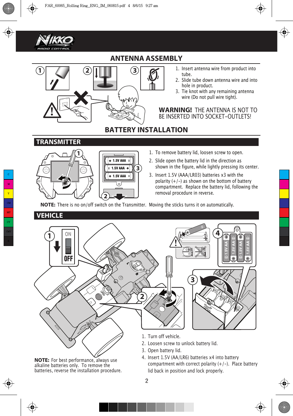 1.5V AAA1.5V AAA1.5V AAA 32121ONOFF342VEHICLEBATTERY INSTALLATIONTRANSMITTER 1.  To remove battery lid, loosen screw to open. 2.  Slide open the battery lid in the direction as      shown in the figure, while lightly pressing its center.3.  Insert 1.5V (AAA/LR03) batteries x3 with the      polarity (+/-) as shown on the bottom of battery     compartment.  Replace the battery lid, following the    removal procedure in reverse.NOTE:  There is no on/off switch on the Transmitter.  Moving the sticks turns it on automatically.321ANTENNA ASSEMBLY1.  Insert antenna wire from product into    tube.2.  Slide tube down antenna wire and into    hole in product.3.  Tie knot with any remaining antenna      wire (Do not pull wire tight).WARNING!  THE ANTENNA IS NOT TO BE INSERTED INTO SOCKET-OUTLETS!1.  Turn off vehicle.2.  Loosen screw to unlock battery lid.3.  Open battery lid.4.  Insert 1.5V (AA/LR6) batteries x4 into battery      compartment with correct polarity (+/-).  Place battery    lid back in position and lock properly. NOTE:  For best performance, always use alkaline batteries only.  To remove the batteries, reverse the installation procedure.CMYCMMYCYCMYKFAR_60065_Rolling Ring_ENG_IM_060815.pdf   4   8/6/15   9:27 am