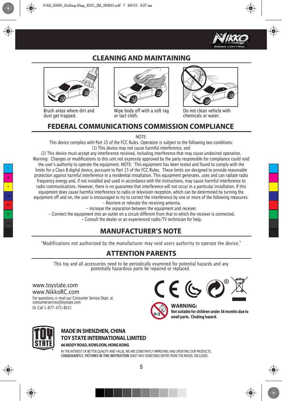 FEDERAL COMMUNICATIONS COMMISSION COMPLIANCEThis toy and all accessories need to be periodically examined for potential hazards and anypotentially hazardous parts be repaired or replaced. MANUFACTURER’S NOTEATTENTION PARENTSwww.toystate.comwww.NikkoRC.comFor questions, e-mail our Consumer Service Dept. atconsumerservice@toystate.comOr Call 1-877-473-8015 MADE IN SHENZHEN, CHINATOY STATE INTERNATIONAL LIMITED66 MODY ROAD, KOWLOON, HONG KONGIN THE INTEREST OF BETTER QUALITY AND VALUE, WE ARE CONSTANTLY IMPROVING AND UPDATING OUR PRODUCTS.CONSEQUENTLY, PICTURES IN THIS INSTRUCTION SHEET MAY SOMETIMES DIFFER FROM THE MODEL ENCLOSED.WARNING:  Not suitable for children under 36 months due to small parts.  Choking hazard. CLEANING AND MAINTAINING “Modifications not authorized by the manufacturer may void users authority to operate the device.”5Brush areas where dirt and dust get trapped.  Wipe body off with a soft rag or tact cloth.Do not clean vehicle with chemicals or water.NOTE:This device complies with Part 15 of the FCC Rules. Operation is subject to the following two conditions:  (1) This device may not cause harmful interference, and (2) This device must accept any interference received, including interference that may cause undesired operation. Warning:  Changes or modifications to this unit not expressly approved by the party responsible for compliance could void the userʼs authority to operate the equipment. NOTE:  This equipment has been tested and found to comply with the limits for a Class B digital device, pursuant to Part 15 of the FCC Rules.  These limits are designed to provide reasonable protection against harmful interference in a residential installation. This equipment generates, uses and can radiate radio frequency energy and, if not installed and used in accordance with the instructions, may cause harmful interference to radio communications. However, there is no guarantee that interference will not occur in a particular installation. If this equipment does cause harmful interference to radio or television reception, which can be determined by turning the equipment off and on, the user is encouraged to try to correct the interference by one or more of the following measures: - Reorient or relocate the receiving antenna. - Increase the separation between the equipment and receiver. - Connect the equipment into an outlet on a circuit different from that to which the receiver is connected. - Consult the dealer or an experienced radio/TV technician for help.CMYCMMYCYCMYKFAR_60065_Rolling Ring_ENG_IM_060815.pdf   7   8/6/15   9:27 am