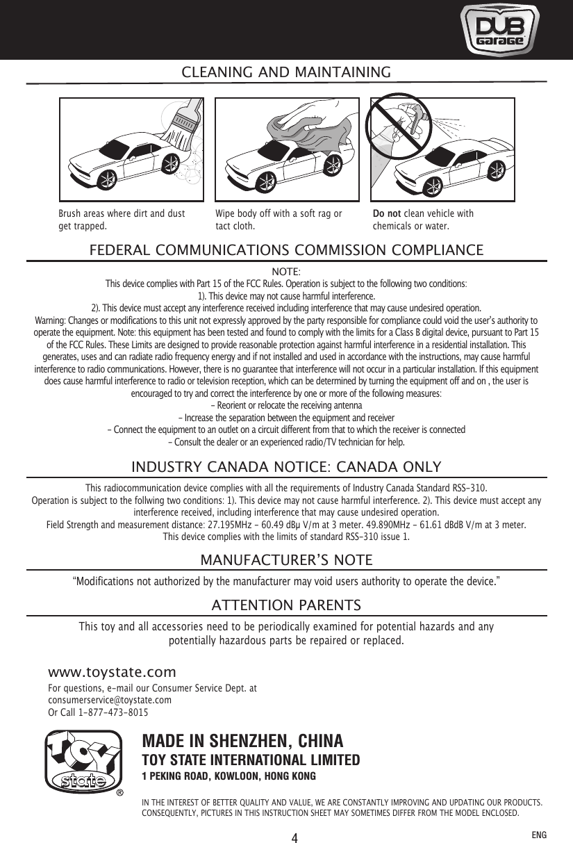 4MADE IN SHENZHEN, CHINATOY STATE INTERNATIONAL LIMITED1 PEKING ROAD, KOWLOON, HONG KONGIN THE INTEREST OF BETTER QUALITY AND VALUE, WE ARE CONSTANTLY IMPROVING AND UPDATING OUR PRODUCTS.CONSEQUENTLY, PICTURES IN THIS INSTRUCTION SHEET MAY SOMETIMES DIFFER FROM THE MODEL ENCLOSED.For questions, e-mail our Consumer Service Dept. atconsumerservice@toystate.comOr Call 1-877-473-8015www.toystate.comNOTE:This device complies with Part 15 of the FCC Rules. Operation is subject to the following two conditions:1). This device may not cause harmful interference.2). This device must accept any interference received including interference that may cause undesired operation.Warning: Changes or modifications to this unit not expressly approved by the party responsible for compliance could void the user’s authority tooperate the equipment. Note: this equipment has been tested and found to comply with the limits for a Class B digital device, pursuant to Part 15of the FCC Rules. These Limits are designed to provide reasonable protection against harmful interference in a residential installation. Thisgenerates, uses and can radiate radio frequency energy and if not installed and used in accordance with the instructions, may cause harmfulinterference to radio communications. However, there is no guarantee that interference will not occur in a particular installation. If this equipmentdoes cause harmful interference to radio or television reception, which can be determined by turning the equipment off and on , the user isencouraged to try and correct the interference by one or more of the following measures:- Reorient or relocate the receiving antenna- Increase the separation between the equipment and receiver- Connect the equipment to an outlet on a circuit different from that to which the receiver is connected- Consult the dealer or an experienced radio/TV technician for help.FEDERAL COMMUNICATIONS COMMISSION COMPLIANCEThis radiocommunication device complies with all the requirements of Industry Canada Standard RSS-310.Operation is subject to the follwing two conditions: 1). This device may not cause harmful interference. 2). This device must accept anyinterference received, including interference that may cause undesired operation.Field Strength and measurement distance: 27.195MHz - 60.49 dBµ V/m at 3 meter. 49.890MHz - 61.61 dBdB V/m at 3 meter.This device complies with the limits of standard RSS-310 issue 1.INDUSTRY CANADA NOTICE: CANADA ONLY“Modifications not authorized by the manufacturer may void users authority to operate the device.”This toy and all accessories need to be periodically examined for potential hazards and anypotentially hazardous parts be repaired or replaced.MANUFACTURER’S NOTEATTENTION PARENTSCLEANING AND MAINTAININGBrush areas where dirt and dustget trapped.Wipe body off with a soft rag ortact cloth.Do not clean vehicle withchemicals or water.ENG