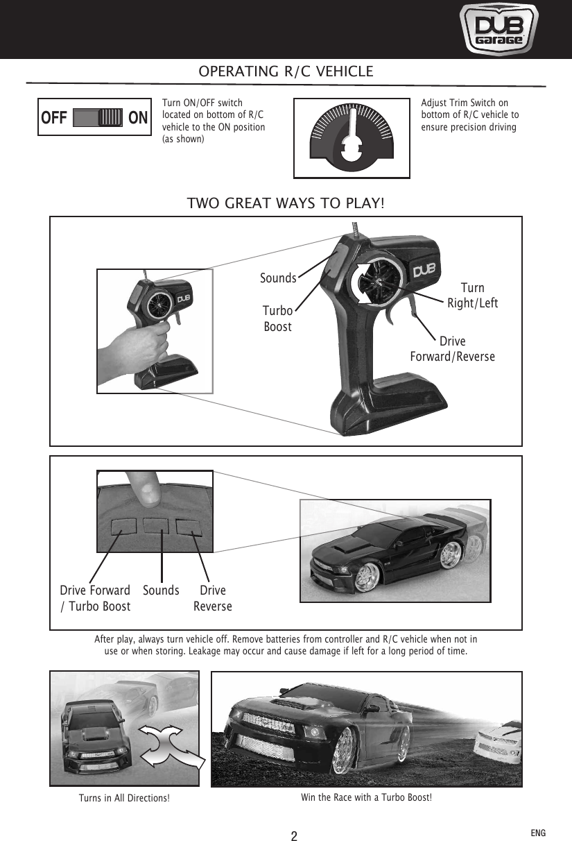 SoundsTurboBoostTurnRight/LeftDriveForward/Reverse2After play, always turn vehicle off. Remove batteries from controller and R/C vehicle when not inuse or when storing. Leakage may occur and cause damage if left for a long period of time.OPERATING R/C VEHICLEONOFFTurns in All Directions!Adjust Trim Switch onbottom of R/C vehicle toensure precision drivingTurn ON/OFF switchlocated on bottom of R/Cvehicle to the ON position(as shown)ENGWin the Race with a Turbo Boost!Drive Forward/ Turbo BoostSounds DriveReverseTWO GREAT WAYS TO PLAY!