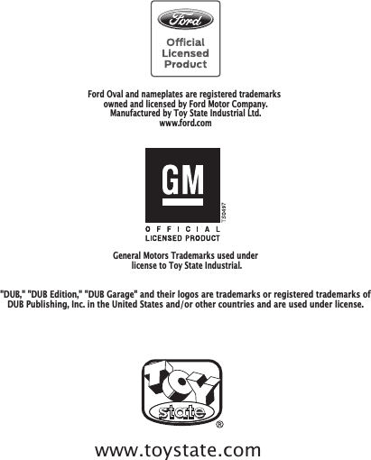 General Motors Trademarks used under license to Toy State Industrial.Ford Oval and nameplates are registered trademarks owned and licensed by Ford Motor Company.Manufactured by Toy State Industrial Ltd.www.ford.com&quot;DUB,&quot; &quot;DUB Edition,&quot; &quot;DUB Garage&quot; and their logos are trademarks or registered trademarks ofDUB Publishing, Inc. in the United States and/or other countries and are used under license.www.toystate.com