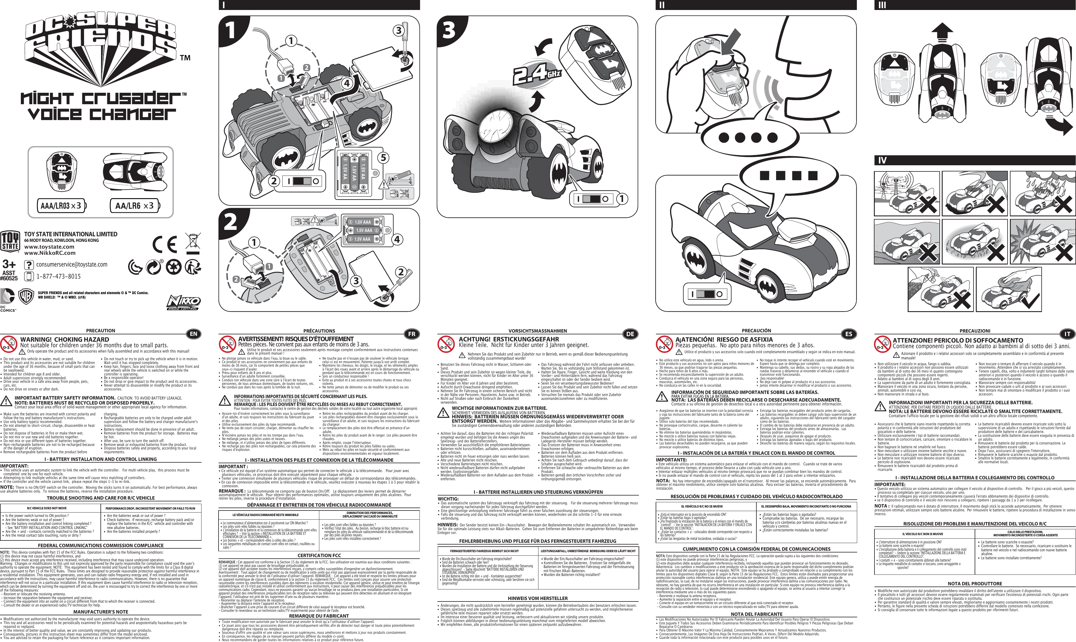 x3x31.5V AA1.5V AA1.5V AA1.5V AAA1.5V AAA1.5V AAATM22335441112211TOY STATE INTERNATIONAL LIMITED66 MODY ROAD, KOWLOON, HONG KONGconsumerservice@toystate.com1-877-473-8015 www.toystate.comwww.NikkoRC.comI IIIIVII TROUBLE SHOOTING AND CARE FOR R/C VEHICLEPRECAUTION•  Do not use this vehicle in water, mud, or sand. •  This product and its accessories are not suitable for children    under the age of 36 months, because of small parts that can    be swallowed.•  Intended for children age 8 and older.•  Adult supervision strongly recommended.•  Drive your vehicle in a safe area away from people, pets,    cars, etc. •  Do not drive on streets or after dark.•  Make sure the batteries are inserted with correct polarity and    follow the toy and battery manufacturer&apos;s instructions.•  Use only battery type(s) recommended.•  Do not attempt to short-circuit, charge, disassemble or heat   batteries. •  Do not dispose of batteries in fire or make them wet.•  Do not mix or use new and old batteries together.•  Do not mix or use different types of batteries together.•  Non-rechargeable batteries are not to be recharged because    of the danger of eruption.• Remove rechargeable batteries from the product before  •  Do not touch or try to pick up the vehicle when it is in motion.     Wait until it has stopped completely.•  Keep hair, fingers, face and loose clothing away from front and    rear wheels while the vehicle is switched on or while the    controller is operating.•  Be a responsible operator!•  Do not drop or give impact to the product and its accessories.•  Never attempt to disassemble or modify the product or its   accessories.I - BATTERY INSTALLATION AND CONTROL LINKINGIMPORTANT:•  This vehicle uses an automatic system to link the vehicle with the controller.   For multi vehicle play,  this process must be    completed  one by one for each vehicle. •  Attempting to link multiple vehicles at the same time will cause miss matching of controllers. •  If the controller and the vehicle cannot link,  please repeat the steps 1-3 to re-link.  R/C VEHICLE DOES NOT MOVE PERFORMANCE DROP, INCONSISTENT MOVEMENT OR FAILS TO RUN  FEDERAL COMMUNICATIONS COMMISSION COMPLIANCEMANUFACTURER’S NOTENOTE:  This device complies with Part 15 of the FCC Rules. Operation is subject to the following two conditions:  (1) this device may not cause harmful interference, and (2) this device must accept any interference received, including interference that may cause undesired operation. Warning:  Changes or modifications to this unit not expressly approved by the party responsible for compliance could void the userʼs authority to operate the equipment. NOTE:  This equipment has been tested and found to comply with the limits for a Class B digital device, pursuant to Part 15 of the FCC Rules.  These limits are designed to provide reasonable protection against harmful interference in a residential installation. This equipment generates, uses and can radiate radio frequency energy and, if not installed and used in accordance with the instructions, may cause harmful interference to radio communications. However, there is no guarantee that interference will not occur in a particular installation. If this equipment does cause harmful interference to radio or television reception, which can be determined by turning the equipment off and on, the user is encouraged to try to correct the interference by one or more of the following measures: - Reorient or relocate the receiving antenna. - Increase the separation between the equipment and receiver. - Connect the equipment into an outlet on a circuit different from that to which the receiver is connected. - Consult the dealer or an experienced radio/TV technician for help.WARNING!  CHOKING HAZARDNot suitable for children under 36 months due to small parts.IMPORTANT BATTERY SAFETY INFORMATION.  CAUTION: TO AVOID BATTERY LEAKAGE.NOTE: BATTERIES MUST BE RECYCLED OR DISPOSED PROPERLY.  Contact your local area office of solid waste management or other appropriate local agency for information. charging. •  Rechargeable batteries are only to be charged under adult    supervision and follow the battery and charger manufacturer&apos;s   instructions.•  Battery replacement should be done in presence of an adult.•  Remove batteries from the product for storage.  Batteries may    be hot.•  After use, be sure to turn the switch off. •  Remove weak or exhausted batteries from the product.•  Dispose batteries safely and properly, according to your local   requirements.NOTE:  There is no ON/OFF switch on the controller.  Moving the sticks turns it on automatically. For best performance, always use alkaline batteries only.  To remove the batteries, reverse the installation procedure.•  Are the batteries weak or out of power ?•  Check batteries.  If necessary, recharge battery pack and/or    replace the batteries in the R/C  vehicle and controller with    new alkaline batteries.•  Are the batteries installed properly ?•  Is the power switch turned to ON position ?•  Are the batteries weak or out of power ?•  Are the battery installation and control linking completed ?     - See “BATTERY INSTALLATION AND CONTROL LINKING” •  Are the + and – contacts correctly matched to the batteries ?•  Are the metal contact tabs touching, rusty or dirty ?•  Les piles sont-elles faibles ou épuisées ?•  Vérifiez lʼétat des piles.  Au besoin, recharge le bloc batterie et/ou    remplace les piles du véhicule radiocommandé et de la télécommande    par des piles alcalines neuves.•  Les piles sont-elles installées correctement ?•  Le commutateur dʼalimentation est-il positionné sur ON (Marche) ?•  Les piles sont-elles faibles ou épuisées ?•  Lʼinstallation de la batterie et la connexion de la télécommande sont-elles    effectuées ?  - Voir la section « INSTALLATION DE LA BATTERIE ET    CONNEXION DE LA TÉLÉCOMMANDE ».•  Les bornes + et – correspondent-elles à celles des piles ?•  Les languettes métalliques de contact sont-elles en contact, rouillées ou    sales ?• Wurde der Ein/Ausschalter am Fahrzeug eingeschaltet?• Kontrollieren Sie die Batterien.  Ersetzen Sie nötigenfalls die    Batterien im ferngesteuerten Fahrzeug und der Fernsteuerung    mit frischen Alkali-Batterien.                                                         • Wurden die Batterien richtig installiert?•  Wurde der Ein/Ausschalter am Fahrzeug eingeschaltet?•  Sind die Batterien schwach oder leer?•  Wurden die Installation der Batterie und die Verknüpfung der Steuerung    abgeschlossen?  - Siehe Abschnitt &quot;BATTERIE INSTALLIEREN UND    STEUERUNG VERKNÜPFEN&quot;.•  Ist die Batterie richtig mit den + und – Kontakten ausgerichtet?•  Sind die Metallkontakte verrostet oder schmutzig, oder berühren sie sich   gegenseitig?ENOnly operate the product and its accessories when fully assembled and in accordance with this manual!•  Ne plonge jamais ce véhicule dans lʼeau, la boue ou le sable.•  Ce produit et ses accessoires ne conviennent pas aux enfants de    moins de 36 mois, car ils comportent de petites pièces que    ceux-ci risquent dʼavaler.•  Prévu pour enfants de 8 ans et plus.•  Surveillance dʼun adulte fortement conseillée.•  Conduis ton véhicule dans une zone sûre à lʼécart de toutes    personnes, de tous animaux domestiques, de toutes voitures, etc.•  Ne conduis pas dans les rues après la tombée de la nuit.•  Ne touche pas et nʼessaye pas de soulever le véhicule lorsque    celui-ci est en mouvement. Patiente jusqu&apos;à son arrêt complet.•  Maintiens les cheveux, les doigts, le visage, et les vêtements amples    à lʼécart des roues avant et arrière après le démarrage du véhicule ou    pendant que la télécommande est en cours de fonctionnement.•  Sois un conducteur responsable !•  Évite au produit et à ses accessoires toutes chutes et tous chocs   violents.•  Ne tente jamais de démonter ou de modifier le produit ou ses   accessoires.CERTIFICATION FCCREMARQUE DU FABRICANT•  Assure-toi dʼinsérer correctement les piles sous la surveillance    dʼun adulte, et suis toujours les instructions du fabricant du jouet    et des piles.•  Utilise exclusivement des piles du type recommandé.•  Ne tente pas de court-circuiter, charger, démonter ou chauffer les   piles.•  Nʼincinère jamais tes piles et ne les trempe pas dans lʼeau.•  Ne mélange jamais des piles usées et neuves.•  Ne mélange, ni nʼutilise jamais des piles de types différents.•  Ne recharge pas des piles non rechargeables, car cela présente des    risques dʼexplosion.•  Retire les piles rechargeables du produit avant de les charger.•  Les piles rechargeables doivent être chargées exclusivement sous la    surveillance dʼun adulte, et suis toujours les instructions du fabricant    du chargeur.•  Le remplacement des piles doit être effectué en présence dʼun   adulte.•  Retire les piles du produit avant de le ranger. Les piles peuvent être   chaudes.•  Après emploi, coupe lʼinterrupteur.•  Retire toujours du produit les piles faibles ou usées.•  Mets au rebut les piles en toute sécurité et conformément aux    dispositions environnementales en vigueur localement.I - INSTALLATION DES PILES ET CONNEXION DE LA TÉLÉCOMMANDEIMPORTANT:• Ce véhicule est équipé dʼun système automatique qui permet de connecter le véhicule à la télécommande.   Pour jouer avec    plusieurs véhicules, ce processus doit être exécuté séparément pour chaque véhicule. • Tenter une connexion simultanée de plusieurs véhicules risque de provoquer un défaut de correspondance des télécommandes. • En cas de connexion impossible entre la télécommande et le véhicule, veuillez exécuter à nouveau les étapes 1 à 3 pour rétablir la   connexion. I - BATTERIE INSTALLIEREN UND STEUERUNG VERKNÜPFENWICHTIG:•  Das automatische system des fahrzeugs verknüpft das fahrzeug mit der steuerung.   Für die steuerung mehrerer fahrzeuge muss    dieser vorgang nacheinander für jedes fahrzeug durchgeführt werden. •  Eine gleichzeitige verknüpfung mehrerer fahrzeuge führt zu einer falschen zuordnung der steuerungen. •  Falls die steuerung und das fahrzeug nicht verknüpft werden können, wiederholen sie die schritte 1-3 für eine erneute      verbindung.  I - INSTALACIÓN DE LA BATERÍA Y ENLACE CON EL MANDO DE CONTROLIMPORTANTE:• Este vehículo utiliza un sistema automático para enlazar el vehículo con el mando de control.   Cuando se trate de varios vehículos al mismo tiempo, el proceso debe llevarse a cabo con cada vehículo uno a uno.• Intentar enlazar múltiples vehículos al mismo tiempo provocará que no se puedan combinar bien los mandos de control.• Si no puede enlazar el mando de control con el vehículo, repita los pasos del 1 al 3 para volver a intentar enlazarlos.I - INSTALLAZIONE DELLA BATTERIA E COLLEGAMENTO DEL CONTROLLOIMPORTANTE:• Questo veicolo utilizza un sistema automatico per collegare il veicolo al dispositivo di controllo.   Per il gioco a più veicoli, questo    processo va completato per ciascun veicolo, uno per uno. • Il tentativo di collegare più veicoli contemporaneamente causerà l&apos;errato abbinamento dei dispositivi di controllo. • se il dispositivo di controllo e il veicolo non riescono a collegarsi, ripetere i passaggi da 1 a 3 per ricollegare.  REMARQUE :  La télécommande ne comporte pas de bouton On/Off.   Le déplacement des leviers permet de démarrer automatiquement le véhicule.  Pour obtenir des performances optimales, utilise toujours uniquement des piles alcalines.  Pour retirer les piles, inverse la procédure dʼinstallation.DÉPANNAGE ET ENTRETIEN DE TON VÉHICULE RADIOCOMMANDÉLE VÉHICULE RADIOCOMMANDÉ RESTE IMMOBILE DIMINUTION DES PERFORMANCES, DÉPLACEMENT SACCADÉ OU IMMOBILITÉFRAVERTISSEMENT!  RISQUES D’ÉTOUFFEMENTPetites pièces. Ne convient pas aux enfants de moins de 3 ans.PRÉCAUTIONSREMARQUE : Cet appareil est conforme à la Section 15 du règlement de la FCC. Son utilisation est soumise aux deux conditions suivantes :  (1) cet appareil ne peut pas causer de brouillage préjudiciable, et (2) cet appareil doit accepter toutes les interférences reçues, y compris celles susceptibles d&apos;engendrer un dysfonctionnement. Avertissement : Tout apport de changement ou de modification à cette unité qui n&apos;est pas approuvé expressément par la partie responsable de la conformité peut annuler le droit de lʼutilisateur dʼutiliser lʼappareil. REMARQUE :  Cet appareil a été testé et respecte les limites prévues pour un appareil numérique de classe B, conformément à la section 15 du règlement FCC.  Ces limites sont conçues pour assurer une protection raisonnable contre les interférences nuisibles dans des bâtiments à vocation résidentielle. Cet appareil génère, utilise et peut émettre de l&apos;énergie radioélectrique, et s&apos;il n&apos;est pas installé et utilisé conformément aux instructions, il peut causer des interférences préjudiciables pour les communications radio. Cependant, nous ne pouvons garantir quʼaucun brouillage ne se produira dans une installation particulière. Si cet appareil produit des interférences préjudiciables lors de réception radio ou télévisée qui peuvent être détectées en allumant et en éteignant lʼappareil, lʼutilisateur est prié de les supprimer dʼune ou de plusieurs manières : - Réorienter ou déplacer l&apos;antenne de réception.- Augmenter la distance entre lʼappareil et le récepteur.- Brancher lʼappareil à une prise de courant dʼun circuit différent de celui auquel le récepteur est branché.- Consulter le revendeur ou un technicien radio/TV expérimenté pour obtenir de l&apos;aide.Utilise le produit et ses accessoires seulement après montage complet conformément aux instructions contenues dans le présent manuel!INFORMATIONS IMPORTANTES DE SÉCURITÉ CONCERNANT LES PILES.  ATTENTION : POUR ÉVITER TOUTES FUITES DES PILES.REMARQUE : LES PILES DOIVENT ÊTRE RECYCLÉES OU MISES AU REBUT CORRECTEMENT.  Pour toutes informations, contactez le centre de gestion des déchets solides de votre localité ou tout autre organisme local approprié.FEHLERBEHEBUNG UND PFLEGE FÜR DAS FERNGESTEUERTE FAHRZEUGVORSICHTSMASSNAHMEN•  Benutzen Sie dieses Fahrzeug nicht in Wasser, Schlamm oder   Sand. •  Dieses Produkt und sein Zubehör ist wegen kleiner Teile, die    verschluckt werden können, nicht für Kinder im Alter unter 36    Monaten geeignet.•  Für Kinder im Alter von 8 Jahren und älter bestimmt.•  Aufsicht durch Erwachsene dringend empfohlen.•  Nehmen Sie Ihr Fahrzeug in einem sicheren Bereich und nicht    in der Nähe von Personen, Haustieren, Autos usw. in Betrieb.•  Nicht auf Straßen oder nach Einbruch der Dunkelheit     verwenden.                                                                               •  Das Fahrzeug während der Fahrt nicht anfassen oder anheben.     Warten Sie, bis es vollständig zum Stillstand gekommen ist.                                            •  Halten Sie Haare, Finger, Gesicht und weite Kleidung von den   Vorder- und Hinterrädern fern, während das Fahrzeug    eingeschaltet ist oder der Sender bedient wird.•  Seien Sie ein verantwortungsbewusster Bediener!•  Lassen Sie das Produkt und sein Zubehör nicht fallen und setzen    Sie es keinen Stößen aus.•  Versuchen Sie niemals das Produkt oder sein Zubehör   auseinanderzunehmen oder zu modifizieren.•  Achten Sie darauf, dass die Batterien mit der richtigen Polarität    eingelegt wurden und befolgen Sie die Anweis ungen des    Spielzeug- und des Batterieherstellers.•  Verwenden Sie ausschließlich die empfohlenen Batterietypen.•  Batterien nicht kurzschließen, aufladen, auseinandernehmen    oder erhitzen. •  Batterien nicht im Feuer entsorgen oder nass werden lassen.•  Alte und neue Batterien nicht mischen.•  Verschiedene Batterietypen nicht mischen.•  Nicht wiederaufladbare Batterien dürfen nicht aufgeladen    werden. Explosionsgefahr.•  Wiederaufladbare Batterien vor dem Aufladen aus dem Produkt   entfernen. •  Wiederaufladbare Batterien müssen unter Aufsicht eines    Erwachsenen aufgeladen und die Anweisungen der Batterie- und    Ladegerät-Hersteller müssen befolgt werden.•  Das Ersetzen der Batterien muss in Anwesenheit eines    Erwachsenen erfolgen.•  Batterien vor dem Aufladen aus dem Produkt entfernen.     Batterien können heiß sein.•  Achten Sie nach dem Gebrauch unbedingt darauf, dass der    Schalter ausgeschaltet wird. •  Entfernen Sie schwache oder verbrauchte Batterien aus dem   Produkt.•  Batterien gemäß den örtlichen Vorschriften sicher und   ordnungsgemäß entsorgen.FERNGESTEUERTES FAHRZEUG BEWEGT SICH NICHT LEISTUNGSABFALL, UNBESTÄNDIGE  BEWEGUNG ODER ES LÄUFT NICHTHINWEIS VOM HERSTELLER•  ¿Están las baterías bajas o agotadas?•  Compruebe las baterías.  De ser necesario, recargue las    baterías y/o cámbielas por baterías alcalinas nuevas en el    vehículo y control.•  ¿Están correctamente instaladas las baterías?•  ¿Está el interruptor en la posición de encendido ON?•  ¿Están las baterías bajas o agotadas?•  ¿Ha finalizado la instalación de la batería y el enlace con el mando de    control?   - Ver la sección “INSTALACIÓN DE LA BATERÍA Y ENLACE CON    EL MANDO DE CONTROL”.•  ¿Están los contactos + y – colocados donde corresponde con respecto a    las baterías?•  ¿Están las lengüetas de metal tocándose, oxidadas o sucias?•  Le batterie sono scariche o esauste?•  Controllare le batterie.  Se necessario, ricaricare o sostituire le    batterie nel veicolo e nel radiocomando con nuove batterie   alcaline. •  Le batterie sono installate correttamente?•  L&apos;interruttore di alimentazione è in posizione ON?•  Le batterie sono scariche o esauste?•  L&apos;installazione della batteria e il collegamento del controllo sono stati    completati?  - Vedere la sezione “INSTALLAZIONE DELLA BATTERIA E    COLLEGAMENTO DEL CONTROLLO”.•  I contatti + e - sono correttamente abbinati alle batterie?•  Le linguette metalliche di contatto si toccano, sono arrugginite o     sporche?ACHTUNG!  ERSTICKUNGSGEFAHRKleine Teile.  Nicht für Kinder unter 3 Jahren geeignet.WICHTIGE INFORMATIONEN ZUR BATTERIE.  SICHERHEIT VERMEIDEN DES AUSLAUFENS VON BATTERIEN.HINWEIS:  BATTERIEN MÜSSEN ORDNUNGSGEMÄSS WIEDERVERWERTET ODER ENTSORGT WERDEN.  Weitere Informationen über das Abgabe- und Sammelsystem erhalten Sie bei der für Sie zuständigen Gemeindeverwaltung oder anderen zuständigen Behörden.HINWEIS:  Der Sender besitzt keinen Ein-/Ausschalter.  Bewegen der Bedienelemente schaltet ihn automatisch ein.  Verwenden Sie für die optimale Leistung stets nur Alkali-Batterien.  Gehen Sie zum Entfernen der Batterien in umgekehrter Reihenfolge wie beim Einlegen vor.DENehmen Sie das Produkt und sein Zubehör nur in Betrieb, wenn es gemäß dieser Bedienungsanleitung vollständig zusammengebaut wurde!•  No utilice este vehículo en agua, lodo o arena. •  Este producto y sus accesorios no son aptos para niños menores de    36 meses, ya que podrían tragarse las piezas pequeñas.•  Hecho para niños de 8 años o más.•  Se recomienda encarecidamente la supervisión de un adulto.•  Conduzca el vehículo en una zona segura para las personas,    mascotas, automóviles, etc. •  No conduzca en las calles ni en la oscuridad.•  No toque ni intente recoger el vehículo cuando esté en movimiento.     Espere hasta que se detenga por completo.•  Mantenga su cabello, sus dedos, su rostro y su ropa alejados de las    ruedas traseras y delanteras al encender el vehículo y cuando el    transmisor esté funcionando.•  ¡Sea responsable!•  No deje caer ni golpee al producto ni a sus accesorios.•  Jamás intente desarmar ni modificar el producto o sus accesorios.CUMPLIMIENTO CON LA COMISIÓN FEDERAL DE COMUNICACIONESNOTA DEL FABRICANTE• Asegúrese de que las baterías se inserten con la polaridad correcta   y siga las instrucciones del fabricante tanto de la batería como del   juguete.•  Utilice solo baterías del tipo recomendado.•  No provoque cortocircuitos, cargue, desarme ni caliente las   baterías. •  No elimine las baterías quemándolas ni mojándolas.•  No mezcle o utilice baterías nuevas con baterías viejas.•  No mezcle o utilice baterías de distintos tipos.•  Las baterías desechables no pueden recargarse, ya que pueden    provocar explosiones.•  Extraiga las baterías recargables del producto antes de cargarlas. •  Las baterías recargables se deben cargar solo bajo supervisión de un    adulto, siguiendo las instrucciones del fabricante tanto del cargador    como de las baterías.•  El cambio de las baterías debe realizarse en presencia de un adulto.•  Extraiga las baterías del producto antes de almacenarlas.  Las    baterías podrían estar calientes.•  Después de usar, asegúrese de apagar el producto. •  Extraiga las baterías agotadas o bajas del producto.•  Deseche las baterías de manera segura, según los requisitos locales.NOTA:   No hay interruptor de encendido/apagado en el transmisor.  Al mover las palancas, se enciende automáticamente.  Para obtener el máximo rendimiento, utilice siempre solo baterías alcalinas.  Para extraer las baterías, invierta el procedimiento de instalación.RESOLUCIÓN DE PROBLEMAS Y CUIDADO DEL VEHÍCULO RADIOCONTROLADOEL VEHÍCULO R/C NO SE MUEVE EL DESEMPEÑO BAJA, MOVIMIENTO INCONSTANTE O NO FUNCIONAESA¡ATENCIÓN!  RIESGO DE ASFIXIA Piezas pequeñas.  No apto para niños menores de 3 años.PRECAUCIÓNNOTA: Este dispositivo cumple con la Parte 15 de las Regulaciones FCC. La operación queda sujeta a las siguientes dos condiciones:  (1) este dispositivo no puede provocar interferencias peligrosas, y (2) este dispositivo debe aceptar cualquier interferencia recibida, incluyendo aquellas que puedan provocar un funcionamiento no deseado. Advertencia:  Los cambios o modificaciones a este producto sin la aprobación expresa de la parte responsable del dicho cumplimiento podrían anular la autoridad del usuario para operar el equipo. NOTA:  Este equipo se ha probado y comprobado en relación a su cumplimiento con los límites para los dispositivos digitales Clase B, según la Parte 15 de las Regulaciones FCC.  Estos límites están diseñados para proporcionar una protección razonable contra interferencias dañinas en una instalación residencial. Este equipo genera, utiliza y puede emitir energía de radiofrecuencias, la cual, de no instalarse según las instrucciones, puede provocar interferencia dañina a las comunicaciones por radio. No obstante, no hay garantía de que no ocurra interferencia en una instalación en particular. Si este equipo no provoca interferencia dañina a la recepción de radio o televisión, lo cual puede determinarse encendiendo o apagando el equipo, se anima al usuario a intentar corregir la interferencia mediante uno o más de los siguientes pasos: - Reoriente o reubique la antena receptora. - Aumente la separación entre el equipo y el receptor. - Conecte el equipo en un tomacorriente en un circuito diferente al que está conectado el receptor. - Consulte con su vendedor minorista o con un técnico especializado en radio/TV para obtener ayuda.Utilice el producto y sus accesorios solo cuando esté completamente ensamblado y según se indica en este manual.INFORMACIÓN DE SEGURIDAD IMPORTANTE SOBRE LAS BATERÍAS.PARA EVITAR FUGAS EN LA BATERÍA.NOTA:  LAS BATERÍAS DEBEN RECICLARSE O DESECHARSE ADECUADAMENTE.  Contacte a su oficina de gestión de desechos local o a otra autoridad pertinente para obtener información.RISOLUZIONE DEI PROBLEMI E MANUTENZIONE DEL VEICOLO R/CPRECAUZIONI•  Non utilizzare il veicolo in acqua, fango o sabbia. •  Il prodotto e i relativi accessori non possono essere utilizzati    da bambini al di sotto dei 36 mesi in quanto contengono    componenti piccoli che possono essere ingeriti.•  Adatto ai bambini al di sopra degli 8 anni.•  La supervisione da parte di un adulto è fortemente consigliata.•  Manovrare il veicolo in una zona sicura, lontano da persone,    animali, automobili e così via. •  Non manovrare in strada o al buio.•  Non toccare o tentare di afferrare il veicolo quando è in    movimento. Attendere che si sia arrestato completamente.•  Tenere capelli, dita, volto e indumenti larghi lontano dalle ruote    anteriori e posteriori quando il veicolo è acceso o quando il    radiocomando è in funzione.•  Manovrare sempre con responsabilità!•  Non provocare cadute o urti al prodotto e ai suoi accessori.•  Non tentare mai di smontare o modificare il prodotto o i suoi   accessori.•  Assicurarsi che le batterie siano inserite rispettando la corretta    polarità e in conformità alle istruzioni del produttore del    giocattolo e delle batterie.•  Utilizzare esclusivamente i tipi di batterie raccomandati.•  Non tentare di cortocircuitare, caricare, smontare o riscaldare le   batterie. •  Non bagnare le batterie né smaltirle nel fuoco.•  Non mescolare o utilizzare insieme batterie vecchie e nuove.•  Non mescolare o utilizzare insieme batterie di tipo diverso.•  Le batterie non ricaricabili non devono essere ricaricate:    pericolo di esplosione.•  Rimuovere le batterie ricaricabili dal prodotto prima di   ricaricarle. •  Le batterie ricaricabili devono essere ricaricate solo sotto la    supervisione di un adulto e rispettando le istruzioni fornite dal    produttore delle batterie e del caricabatterie.•  La sostituzione delle batterie deve essere eseguita in presenza di    un adulto.•  Rimuovere le batterie dal prodotto per la conservazione. Le    batterie potrebbero essere calde.•  Dopo l&apos;uso, assicurarsi di spegnere l&apos;interruttore. •  Rimuovere le batterie scariche o esauste dal prodotto.•  Smaltire le batterie correttamente e legalmente, in conformità    alle normative locali.IL VEICOLO R/C NON SI MUOVE CALO DELLE PRESTAZIONI, MOVIMENTO INCONSISTENTE O CORSA ASSENTENOTA DEL PRODUTTOREATTENZIONE! PERICOLO DI SOFFOCAMENTOContiene componenti piccoli. Non adatto ai bambini al di sotto dei 3 anni.INFORMAZIONI IMPORTANTI PER LA SICUREZZA DELLE BATTERIE.  ATTENZIONE: PER EVITARE PERDITE DI LIQUIDO DALLE BATTERIE.NOTA: LE BATTERIE DEVONO ESSERE RICICLATE O SMALTITE CORRETTAMENTE.   Contattare l&apos;ufficio locale per la gestione dei rifiuti solidi o un altro ufficio locale competente.NOTA :  Il radiocomando non è dotato di interruttore. Il movimento degli stick lo accende automaticamente.  Per ottenere prestazioni ottimali, utilizzare sempre solo batterie alcaline.  Per rimuovere le batterie, ripetere la procedura di installazione in senso inverso.ITAzionare il prodotto e i relativi accessori solo se completamente assemblato e in conformità al presente manuale!3+ASST#60525•  Modifications not authorized by the manufacturer may void users authority to operate the device.•  This toy and all accessories need to be periodically examined for potential hazards and anypotentially hazardous parts be     repaired or replaced.•  In the interest of better quality and value, we are constantly improving and updating our products.•  Consequently, pictures in this instruction sheet may sometimes differ from the model enclosed.•  You are advised to retain the packaging for future reference as it contains important information. •  Toute modification non autorisée par le fabricant peut annuler le droit quʼa lʼutilisateur dʼutiliser l&apos;appareil.•  Ce jouet ainsi que tous les accessoires doivent être périodiquement vérifiés afin de détecter tout danger et toute pièce potentiellement    dangereuse doit être réparée ou remplacée. •  Soucieux d&apos;offrir une qualité et une valeur sans cesse supérieures, nous améliorons et mettons à jour nos produits constamment.•  En conséquence, les images de ce manuel peuvent parfois différer du modèle ci-joint. •  Nous recommandons de garder toutes les informations relatives à ce produit pour référence future.• Änderungen, die nicht ausdrücklich vom hersteller genehmigt wurden, können die Betriebserlaubnis des benutzers erlöschen lassen.•  Dieses spielzeug und alle zubehörteile müssen regelmäßig auf potenzielle gefahren untersucht zu werden, und möglicherweise    gefährliche teile müssen repariert oder ersetzt werden.•  Im interesse einer besseren qualität und leistung, verbessern und aktualisieren wir ständig unsere produkte.•  Folglich können abbildungen in dieser bedienungsanleitung manchmal vom mitgelieferten modell abweichen.•  Wir empfehlen ihnen, alle produktinformationen für einen späteren zeitpunkt aufzubewahren.  •  Las Modificaciones No Autorizadas Por El Fabricante Pueden Anular La Autoridad Del Usuario Para Operar El Dispositivo.•  Este Juguete Y Todos Sus Accesorios Deben Examinarse Periódicamente Para Identificar Posibles Peligros Y Piezas Peligrosas Que Deban    Repararse O Cambiarse.•  Para Obtener El Máximo Valor Y La Máxima Calidad, Constantemente Mejoramos Y Actualizamos Nuestros Productos.•  Consecuentemente, Las Imágenes De Esta Hoja De Instrucciones Podrían, A Veces, Diferir Del Modelo Adquirido.•  Guarde toda la información relacionada con este producto para posibles usos en el futuro. •  Modifiche non autorizzate dal produttore potrebbero invalidare il diritto dell&apos;utente a utilizzare il dispositivo. •  Il giocattolo e tutti gli accessori devono essere regolarmente esaminati per verificare l&apos;esistenza di potenziali rischi. Ogni parte    che costituisce un potenziale rischio deve essere riparata o sostituita. •  Per garantire standard di qualità e valore sempre elevati, miglioriamo e aggiorniamo costantemente i nostri prodotti.•  Pertanto, le figure nella presente scheda di istruzioni potrebbero differire dal modello contenuto nella confezione.•  Si consiglia di conservare tutte le informazioni legate a questo prodotto per riferimenti futuri.1 32SUPER FRIENDS and all related characters and elements © &amp; ™ DC Comics.WB SHIELD:  ™ &amp; © WBEI. (s16)