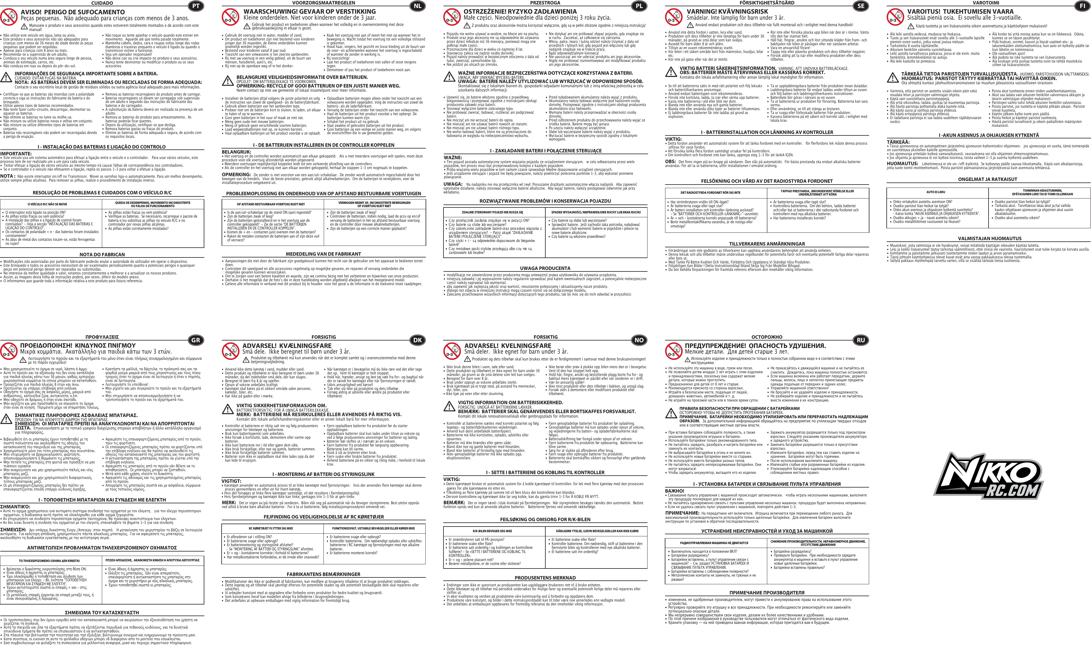 RESOLUÇÃO DE PROBLEMAS E CUIDADOS COM O VEÍCULO R/CCUIDADO•  Não utilize este veículo em água, lama ou areia. •  Este produto e seus acessórios não são adequados para    crianças com menos de 36 meses de idade devido às peças    pequenas que podem ser engolidas. •  Apenas para crianças com 8 anos ou mais.•  Recomenda-se a supervisão de um adulto.•  Conduza o seu veículo numa área segura longe de pessoa,    animais de estimação, carros, etc. •  Não conduza em ruas ou depois do pôr-do-sol.•  Não toque ou tente apanhar o veículo quando este estiver em    movimento.  Aguarde até que tenha parado totalmente.•  Mantenha cabelo, dedos, cara e roupas soltas longe das rodas    dianteiras e traseiras enquanto o veículo é ligado ou quando o    transmissor estiver a funcionar.•  Seja um operador responsável!•  Não deixe cair ou crie impacto no produto e seus acessórios.•  Nunca tente desmontar ou modificar o produto ou os seus   acessórios.•  Certifique-se que as baterias são inseridas com a polaridade    correcta e siga as instruções do fabricante da bateria e do   brinquedo.•  Utilize apenas tipos de baterias recomendados.•  Não tente fazer curto-circuito, descarregar, desmontar ou    aquecer as baterias. •  Não elimine as baterias no lume ou molhe-as.•  Não misture ou utilize baterias novas e velhas em conjunto.•  Não misture ou utilize diferentes tipos de baterias em   conjunto.•  Baterias não recarregáveis não podem ser recarregadas devido    a perigo de erupção.•  Remova as baterias recarregáveis do produto antes de carregar. •  Baterias recarregáveis só devem ser carregadas sob supervisão    de um adulto e seguindo das instruções do fabricante das    baterias e do carregador. •  A substituição da bateria deverá ser realizada na presença de um   adulto.•  Remova as baterias do produto para armazenamento.  As    baterias poderão ficar quentes.•  Depois da utilização, certifique-se que desliga. •  Remova baterias gastas ou fracas do produto.•  Elimine as baterias de forma adequada e segura, de acordo com    os requisitos locais.O VEÍCULO R/C NÃO SE MOVE QUEDA DE DESEMPENHO, MOVIMENTO INCONSISTENTE OU FALHA DE FUNCIONAMENTO NOTA DO FABRICANAVISO!  PERIGO DE SUFOCAMENTOPeças pequenas.  Não adequado para crianças com menos de 3 anos.INFORMAÇÕES DE SEGURANÇA IMPORTANTE SOBRE A BATERIA. CUIDADO: EVITAR FUGAS NA BATERIA.NOTA:  AS BATERIAS DEVEM SER ELIMINADAS OU RECICLADAS DE FORMA ADEQUADA:   Contacte o seu escritório local de gestão de resíduos sólidos ou outra agência local adequado para mais informações.NOTA :  Não existe interruptor on/off no Transmissor.  Mover as varinhas liga-o automaticamente. Para um melhor desempenho, utilize sempre pilhas alcalinas.  Para remover as pilhas, realize o procedimento de instalação inverso.PTManuseie o produto e seus acessórios quando estes estiverem totalmente montados e de acordo com este manual!I - INSTALAÇÃO DAS BATERIAS E LIGAÇÃO DO CONTROLO IMPORTANTE:•  Este veículo usa um sistema automático para efetuar a ligação entre o veículo e o controlador.   Para usar vários veículos, este processo tem de ser realizado um a um para cada veículo.  •  Tentar efetuar a ligação de vários veículos ao mesmo tempo irá causar falhas de correspondência nos controladores.  •  Se o controlador e o veículo não efetuarem a ligação, repita os passos 1-3 para voltar a efetuar a ligação.  I - ΤΟΠΟΘΕΤΗΣΗ ΜΠΑΤΑΡΙΩΝ ΚΑΙ ΣΥΝΔΕΣΗ ΜΕ ΕΛΕΓΚΤΗΣΗΜΑΝΤΙΚΌ: • Αυτό το οχημα χρησιμοποιει ενα αυτοματο συστημα συνδεσησ του οχηματοσ με τον ελεγκτη.   για τον ελεγχο περισσοτερων      οχηματων, η διαδικασια αυτή πρεπει να ολοκληρωθει για κάθε οχημα ξεχωριστα.• Αν επιχειρησετε να συνδεσετε περισσοτερα οχηματα ταυτοχρονα, θα προκυψει αναντιστοιχια των ελεγκτων.• Αν δεν ειναι δυνατη η συνδεση του οχηματοσ με τον ελεγκτη, επαναλαβετε τα βηματα 1-3 για νεα συνδεση.I - MONTERING AF BATTERI OG STYRINGSLINKVIGTIGT:  • Køretøjet anvender en automatisk proces til at linke køretøjet med fjernstyringen.   hvis der anvendes flere køretøjer skal denne    proces gennemføres en efter en for hvert køretøj.• Hvis det forsøges at linke flere køretøjer samtidigt, vil det resultere i fjernbetjeningsfejl.• Hvis fjernbetjeningen og køretøjet ikke kan linke, gentages trin 1-3 for at gen-linke. I - SETTE I BATTERIENE OG KOBLING TIL KONTROLLERVIKTIG:• Dette kjøretøyet bruker et automatisk system for å koble kjøretøyet til kontrollen. for lek med flere kjøretøy med den prosessen    gjøres for alle kjøretøyene én etter én.• Tilkobling av flere kjøretøy på samme tid vil føre kluss der kontrollene kan blandes.• Dersom kontrollene og kjøretøyet ikke lar seg koble, kan du gjenta trinn 1–3 for Å KOBLE PÅ NYTT.I - УСТАНОВКА БАТАРЕЕК И СВЯЗЫВАНИЕ ПУЛЬТА УПРАВЛЕНИЯВАЖНО!• Cвязывание пульта управления с машинкой происходит автоматически.   чтобы играть несколькими машинками, выполните    эту процедуру поочередно для каждой из них.• Hе пытайтесь одновременно связать с пультами управления несколько машинок. процедура будет выполнена неправильно.• Eсли не удалось связать пульт управления с машинкой, повторите действия 1-3. I - DE BATTERIJEN INSTALLEREN EN DE CONTROLLER KOPPELENBELANGRIJK:• Het voertuig en de controller worden automatisch aan elkaar gekoppeld.   Als u met meerdere voertuigen wilt spelen, moet deze procedure voor elk voertuig afzonderlijk worden uitgevoerd. • Meerdere voertuigen tegelijkertijd koppelen leidt tot een verkeerde afstelling van de controllers. • Als de controller en het voertuig niet aan elkaar worden gekoppeld, herhaal de stappen 1-3 om nogmaals te koppelen.  I - ZAKŁADANIE BATERII I POŁĄCZENIE STERUJĄCEWAŻNE:• Ten pojazd posiada automatyczny system wiązania pojazdu ze urządzeniem sterującym.   w celu odtwarzania przez wiele pojazdów, ten proces musi być przeprowadzony kolejno z każdym pojazdem.• Próba wiązania wielu pojazdów w tym samym czasie spowoduje błędne dopasowanie urządzeń sterujących.• Jeśli urządzenie sterujące i pojazd nie będą powiązane, należy powtórzyć polecenia punktów 1–3, aby wykonać ponowne powiązanie. I - BATTERIINSTALLATION OCH LÄNKNING AV KONTROLLERVIKTIG:• Detta fordon använder ett automatiskt system för att länka fordonet med en kontroller.   för flerfordons lek måste denna process    utföras för varje fordon.• Att försöka länka flera fordon samtidigt orsakar fel på kontrollern.• Om kontrollern och fordonet inte kan länka, upprepa steg 1-3 för att länkA IGEN.I -AKUN ASENNUS JA OHJAUKSEN KYTKENTÄTÄRKEÄÄ:  • Tässä ajoneuvossa on automaattinen järjestelmä ajoneuvon kytkemiseksi ohjaimeen.   jos ajoneuvoja on useita, tämä toimenpide on suoritettava yksitellen kaikille ajoneuvoille.• Jos ajoneuvoja yritetään kytkeä samanaikaisesti, seurauksena voi olla ohjaimien yhteensopimattomuus.• Jos ohjainta ja ajoneuvoa ei voi kytkeä toisiinsa, toista vaiheet 1-3 ja suorita kytkentä uudelleen. •  As pilhas estão fracas ou sem potência?•  Verifique as baterias.  Se necessário, recarregue o pacote de    bateria e/ou substitua as pilhas no veículo R/C e no      controlador por novas pilhas alcalinas.•  As pilhas estão corretamente instaladas? •  O interruptor está ligado na posição ON?•  As pilhas estão fracas ou sem potência?•  A instalação das pilhas e a ligação de control foram      concluídas?  - Veja a secção “INSTALAÇÃO DAS BATERIAS E    LIGAÇÃO DO CONTROLO”.•  Os contactos de polaridade + e – das baterias foram instalados   corretamente?•  As abas de metal dos contactos tocam-se, estão ferrugentas    ou sujas?•  Είναι άδειες ή άχρηστες οι μπαταρίες;•  Ελέγξτε τις μπαταρίες.  Εάν είναι απαραίτητο,      επαναφορτίστε ή αντικαταστήστε τις μπαταρίες στο    όχημα και το χειριστήριο με νέες αλκαλικές μπαταρίες.•  Έχουν τοποθετηθεί σωστά οι μπαταρίες;•  Βρίσκεται ο διακόπτης ενεργοποίησης στη θέση ON;•  Είναι άδειες ή άχρηστες οι μπαταρίες;•  Έχει ολοκληρωθεί η τοποθέτηση και σύνδεση των      μπαταριών για έλεγχο; - Βλ. ενότητα &quot;ΤΟΠΟΘΕΤΗΣΗ     ΜΠΑΤΑΡΙΩΝ ΚΑΙ ΣΥΝΔΕΣΗ ΜΕ ΕΛΕΓΚΤΗ&quot;.•  Έχουν αντιστοιχιστεί σωστά οι επαφές + και - στις     μπαταρίες;•  Οι μεταλλικές επαφές έρχονται σε επαφή μεταξύ τους, ή    είναι σκουριασμένες ή λερωμένες;•  Er batterierne svage eller opbrugt?•  Kontrollér batterierne.  Om nødvendigt oplades eller udskiftes    batterierne i RC køretøjet og fjernstyringen med nye alkaline   batterier.•  Er batterierne monteret korrekt?•  Er afbryderen sat i stilling ON?•  Er batterierne svage eller opbrugt?•  Er batterimontering og styringslink afsluttet?     - Se “MONTERING AF BATTERI OG STYRINGSLINK” afsnittet.•  Er + og – kontakterne korrekte i forhold til batterierne?•  Har metalkontakterne forbindelse, er de irrede eller snavsede?•  Er batteriene svake eller flate?•  Kontroller batteriene. Om nødvendig, skift ut batteriene i den    fjernstyrte bilen og kontrolleren med nye alkaliske batterier.•  Er batteriene satt inn ordentlig?•  Er strømbryteren satt til PÅ-posisjon?•  Er batteriene svake eller flate?•  Er batteriene satt ordentlig i og koblingen av kontrollene    fullførte? - Se «SETTE I BATTERIENE OG KOBLING TIL     KONTROLLER».•  Er + og - polene plassert rett?•  Berører metallpolene, er de rustne eller skittene?•  Батарейки разрядились?•  Проверьте батарейки.  При необходимости зарядите    аккумулятор в машинке и вставьте в пульт управления    новые щелочные батарейки.•  Батарейки вставлены правильно?•  Выключатель находится в положении ВКЛ?•  Батарейки разрядились?•  Батарейки вставлены, а пульт управления связан с      машинкой?  - См. раздел УСТАНОВКА БАТАРЕЕК И      СВЯЗЫВАНИЕ ПУЛЬТА УПРАВЛЕНИЯ.•  Батарейки вставлены с соблюдением полярности?•  Металлические контакты не замкнуты, не грязные и не    ржавые?•  Zijn de batterijen zwak of leeg?•  Controleer de batterijen. Indien nodig, laad de accu op en/of    vervang de batterijen in het op afstand bestuurbaar voertuig    en de controller door nieuwe alkalinebatterijen.•  Zijn de batterijen op een correcte manier geplaatst?•  Is de aan/uit-schakelaar op de stand ON (aan) ingesteld?•  Zijn de batterijen zwak of leeg?•  Zijn de batterijen geïnstalleerd en is het voertuig aan de    controller gekoppeld?  - Zie de sectie “DE BATTERIJEN      INSTALLEREN EN DE CONTROLLER KOPPELEN”.•  Komen de + en - contacten juist overeen met de batterijen?•  Raken de metalen contacten de batterijen aan of zijn deze vuil    of verroest?PROBLEEMOPLOSSING EN ONDERHOUD VAN OP AFSTAND BESTUURBARE VOERTUIGENVOORZORGSMAATREGELEN•  Gebruik dit voertuig niet in water, modder of zand. •  Dit product en toebehoren zijn niet bestemd voor kinderen    jonger dan 36 maanden, de kleine onderdelen kunnen    qnamelijk worden ingeslikt.•  Bestemd voor kinderen vanaf 8 jaar oud.•  Toezicht van een volwassene is ten zeerste aanbevolen.•  Rij met uw voertuig in een veilig gebied, uit de buurt van    mensen, huisdieren, auto&apos;s, etc.•  Rij niet op de openbare weg of in het donker.•  Raak het voertuig niet aan of neem het niet op wanneer het in    beweging is. Wacht totdat het voertuig tot een volledige stilstand    is gekomen.•  Houd haar, vingers, het gezicht en losse kleding uit de buurt van    de voor- en achterwielen wanneer het voertuig is ingeschakeld    of wanneer de zender in werking is.•  Rij voorzichtig!•  Laat het product of toebehoren niet vallen of stoot nergens   tegen.•  Demonteer of pas het product of toebehoren nooit aan.•  Installeer de batterijen altijd volgens de juiste polariteit en volg    de instructies van zowel de speelgoed- als de batterijfabrikant.•  Gebruik alleen batterijen van het aanbevolen type.•  Probeer niet om de batterijen kort te sluiten, te laden, uit elkaar    te halen of op te warmen. •  Gooi geen batterijen in het vuur of maak ze niet nat.•  Meng geen oude met nieuwe batterijen.•  Meng of gebruik geen verschillende soorten batterijen.•  Laad wegwerpbatterijen niet op, ze kunnen barsten.•  Haal oplaadbare batterijen uit het product voordat u ze oplaadt. •  Oplaadbare batterijen mogen alleen onder het toezicht van een    volwassene worden opgeladen. Volg de instructies van zowel de    batterij- als de laderfabrikant.•  Vervang de batterijen onder het toezicht van een volwassene.•  Haal de batterijen uit het product voordat u het opbergt. De    batterijen kunnen warm zijn.•  Schakel het product uit na gebruik. •  Haal zwakke of gebruikte batterijen uit het product.•  Gooi batterijen op een veilige en juiste manier weg, en volgens    de voorschriften die in uw gemeente gelden.OP AFSTAND BESTUURBAAR VOERTUIG RIJDT NIET VERMOGEN NEEMT AF, INCONSISTENTE BEWEGINGENOF VOERTUIG RIJDT NIET •  Czy baterie są słabe lub wyczerpane?•  Sprawdzić baterie.  Jeśli zachodzi taka potrzeba, naładować    akumulator i/lub wymienić baterie w pojeździe i pilocie na    nowe baterie alkaliczne.•  Czy baterie są włożone prawidłowo?•  C zy  przeł ą c znik zas ila nia znaj duj e s ię w poz y c j i ON?•  Czy baterie są słabe lub wyczerpane?•  Czy zakończono zakłądanie baterii oraz procedurę wiązania z    urządzeniem sterującym?  - Patrz akapit &quot;ZAKŁADANIE    BATERII I POŁĄCZENIE STERUJĄCE&quot;.•  Czy styki + i – są odpowiednio dopasowane do biegunów   bate rii?•  Czy metalowe paski styków przylegają albo czy nie są    zardzewiałe lub brudne?•  Är batterierna svaga eller tagit slut?•  Kontrollera batterierna.  Om det behövs, ladda batteriet    och/eller byt ut batterierna i det radiostyrda fordonet och    kontrollern med nya alkaliska batterier.   •  Har batterierna installerats korrekt?         •  Har strömbrytaren vridits till ON-läget?                      •  Är batterierna svaga eller tagit slut?                          •  Är batteri-installation och kontroller-länkning avslutad?  - Se &quot;BATTERIER OCH KONTROLLER-LÄNKNING-&quot;-avsnittet.•  Är + och - kontakterna korrekt anpassade till batterierna?•  Berör metallkontaktflikarna varandra, är de rostiga eller   smutsiga?•  Ovatko paristot liian heikot tai tyhjät?•  Tarkasta akut.  Tarvittaessa lataa akut ja/tai vaihda      kauko-ohjattavan ajoneuvon ja ohjaimen akut uusiin     alkaliakkuihin.•  Ovatko akut asennettu oikein?•  Onko virtakytkin asetettu asentoon ON?•  Ovatko paristot liian heikot tai tyhjät?•  Onko akun asennus ja ohjauksen kytkentä suoritettu?     - Katso kohta “AKUN ASENNUS JA OHJAUKSEN KYTKENTÄ”.•  Ovatko akkujen + ja – navat asetettu oikein?•  Ovatko metalliliittimet ruostuneet tai likaiset?MEDEDELING VAN DE FABRIKANTWAARSCHUWING! GEVAAR OP VERSTIKKINGKleine onderdelen. Niet voor kinderen onder de 3 jaar.BELANGRIJKE VEILIGHEIDSINFORMATIE OVER BATTERIJEN.OPGELET: OM BATTERIJLEKKAGE TE VOORKOMEN.OPMERKING: RECYCLE OF GOOI BATTERIJEN OP EEN JUISTE MANIER WEG.  Neem contact op met uw gemeente of lokaal inzamelpunt voor meer informatie.OPMERKING:   De zender is niet voorzien van een aan/uit-schakelaar.  De zender wordt automatisch ingeschakeld door het bewegen van de hendels.  Voor de beste prestaties, gebruik altijd alkalinebatterijen.  Om de batterijen te verwijderen, voer de installatieprocedure omgekeerd uit.NLGebruik het product en toebehoren alleen wanneer het volledig en in overeensteming met deze gebruiksaanwijzing in elkaar is gezet.ROZWIĄZYWANIE PROBLEMÓW I KONSERWACJA POJAZDUPRZESTROGA•  Pojazdu nie wolno używać w wodzie, na błocie ani na piachu. •  Produkt oraz jego akcesoria nie są odpowiednie do używania    przez dzieci młodsze niż 36 miesięcy, ponieważ mogą one    połknąć małe części.•  Przeznaczone dla dzieci w wieku co najmniej 8 lat.•  Stanowczo zaleca się nadzór osoby dorosłej.•  Pojazd należy prowadzić w bezpiecznym otoczeniu z dala od    ludzi, zwierząt, samochodów itp.•  Nie jeździć po ulicach po zmroku.•  Nie dotykać ani nie próbować złapać pojazdu, gdy znajduje się    w ruchu.  Zaczekać, aż całkowicie się zatrzyma.•  Włosy, palce, twarz i luźną odzież należy trzymać z dala od    przednich i tylnych kół, gdy pojazd jest włączony lub gdy    nadajnik znajduje się w trakcie pracy.•  Bądź odpowiedzialnym kierowcą!•  Nie upuszczać ani nie uderzać produktu ani jego akcesoriów.•  Nigdy nie próbować rozmontowywać ani modyfikować produktu    ani jego akcesoriów.•  Upewnić się, że baterie włożono zgodnie z prawidłową    biegunowością i postępować zgodnie z instrukcjami obsługi    producenta zabawki oraz baterii.•  Stosować wyłącznie baterie zalecanego typu.•  Nie próbować zwierać, ładować, rozbierać ani podgrzewać   baterii. •  Nie moczyć ani nie wrzucać baterii do ognia.•  Nie mieszać ani nie używać baterii nowych ze starymi.•  Nie mieszać ani nie używać baterii różnego typu.•  Nie wolno ładować baterii, które nie są przeznaczone do    ładowania ze względu na niebezpieczeństwo wybuchu.•  Przed naładowaniem akumulatory należy wyjąć z produktu. •  Akumulatory należy ładować wyłącznie pod nadzorem osoby    dorosłej. Postępować zgodnie z instrukcjami obsługi producenta    akumulatora oraz ładowarki.•  Wymianę baterii należy przeprowadzać w obecności osoby    dorosłej.•  Przed odłożeniem produktu do przechowywania należy wyjąć ze    środka baterie. Baterie mogą być gorące.•  Po użyciu należy wyłączyć urządzenie. •  Słabe lub wyczerpane baterie należy wyjąć z produktu.•  Wyrzucać baterie w bezpieczny sposób zgodny z lokalnymi   wymogami.ZDALNIE STEROWANY POJAZD NIE RUSZA SIĘ SPADEK WYDAJNOŚCI, NIEPRAWIDŁOWE RUCHY LUB BRAK RUCHU UWAGA PRODUCENTAOSTRZEŻENIE! RYZYKO ZADŁAWIENIAMałe części. Nieodpowiednie dla dzieci poniżej 3 roku życia.WAŻNE INFORMACJE BEZPIECZEŃSTWA DOTYCZĄCE KORZYSTANIA Z BATERII.   UWAGA: ABY UNIKNĄĆ WYCIEKU BATERII.UWAGA:  BATERIE NALEŻY UTYLIZOWAĆ LUB WYRZUCAĆ W ODPOWIEDNI SPOSÓB.   Skontaktować się z lokalnym biurem ds. gospodarki odpadami komunalnymi lub z inną właściwą jednostką w celu uzyskania dalszych informacji.UWAGA:    Na nadajniku nie ma przełącznika wł./wył. Poruszanie drążkami automatycznie włącza nadajnik.  Aby zapewnić optymalne działanie, należy stosować wyłącznie baterie alkaliczne.  Aby wyjąć baterie, należy postępować odwrotnie jak przy wkładaniu.PLZ produktu oraz akcesoriów można korzystać wyłącznie, gdy są w pełni złożone zgodnie z niniejszą instrukcją!FELSÖKNING OCH VÅRD AV DET RADIOSTYRDA FORDONETFÖRSIKTIGHETSÅTGÄRD•  Använd inte detta fordon i vatten, lera eller sand.•  Produkten och dess tillbehör är inte lämpliga för barn under 36    månader, på grund av små delar som kan sväljas.•  Avsedd för barn ålder 8 år och äldre.•  Tillsyn av en vuxen rekommenderas starkt.•  Kör bilen i ett säkert område bort från människor, husdjur, bilar   etc.•  Kör inte på gator eller när det är mörkt.•  Rör inte eller försöka plocka upp bilen när den är i rörelse. Vänta    tills den har stannat helt.•  Håll hår, fingrar, ansikte och löst sittande kläder från fram- och    bakhjulen när bilen är påslagen eller när sändaren arbetar.•  Vara en ansvarsfull förare!•  Tappa inte eller påverka produkten och dess tillbehör negativt.•  Försök aldrig att ta isär eller modifiera produkten eller dess   tillbehör.•  Se till att batterierna sätts in med rätt polaritet och följ leksaks    och batteritillverkarens anvisningar.•  Använd endast batteritypen som rekommenderas.•  Försök inte kortsluta, ladda, ta isär eller värma upp batterier.•  Kasta inte batterierna i eld eller blöt ner dom.•  Blanda inte eller använda nya och gamla batterier.•  Blanda inte eller använda olika typer av batterier tillsammans.•  Ej laddningsbara batterier får inte laddas på grund av    explosion.•  Ta ur uppladdningsbara batterier från produkten innan duladdar.•  Laddningsbara batterier får endast laddas under tillsyn av vuxen    och följ batteri och laddningstillverkarens instruktioner.•  Batteribyte bör göras i närvaro av en vuxen.•  Ta ut batterierna ur produkten för förvaring. Batterierna kan vara   varma.•  Efter användning, se till att stänga av brytaren.•  Ta ur svaga eller förbrukade batterier från produkten.•  Kassera batterierna på ett säkert och korrekt sätt, i enlighet med    lokala krav.DET RADIOSTYRDA FORDONET RÖR SIG INTE TAPPAD PRESTANDA,  INKONSEKVENT RÖRELSE ELLER UNDERLÅTENHET ATT KÖRATILLVERKARENS ANMÄRKNINGARVARNING! KVÄVNINGSRISKSmådelar. Inte lämplig för barn under 3 år.VIKTIG BATTERI SÄKERHETSINFORMATION.  VARNING: ATT UNDVIKA BATTERILÄCKAGE.OBS: BATTERIER MÅSTE ÅTERVINNAS ELLER KASSERAS KORREKT.   Kontakta din lokala avfallshantering eller annan lämplig lokal myndighet för information.OBS:   Det finns ingen på/av-knapp på sändaren. Den slås på automatiskt.  För bästa prestanda ska endast alkaliska batterier användas. För att ta ut batterierna, utför installationen I omvänd ordning.SEAnvänd endast produkten och dess tillbehör när fullt monterad och i enlighet med denna handbok!ONGELMAT JA RATKAISUTVAROTOIMI•  Älä leiki autolla vedessä, mudassa tai hiekassa. •  Tuote ja sen lisävarusteet eivät sovellu alle 3-vuotiaille lapsille    pienten osien vuoksi, jotka voivat joutua nieluun.•  Tarkoitettu 8 vuotta täyttäneille.•  Aikuisen henkilön valvonta suositeltavaa.•  Leiki autolla turvallisessa paikassa, jossa ei ole esim. muita    henkilöitä, lemmikkieläimiä tai autoja. •  Älä leiki kaduilla tai pimeässä.•  Älä koske tai yritä nostaa autoa kun se on liikkeessä.  Odota,    kunnes se on täysin pysähtynyt.•  Pidä hiukset, sormet, kasvot ja löysät vaatteet etu- ja     takarenkaiden ulottumattomissa, kun auto on kytketty päälle tai    kun lähetin on toiminnassa.•  Ole vastuullinen ajuri!•  Älä pudota tai iske tuotetta tai sen lisävarusteita.•  Älä koskaan yritä purkaa tuotetta osiin tai tehdä muutoksia    siihen tai lisävarusteisiin.•  Varmista, että paristot on asetettu sisään oikein päin sekä    noudata lelun ja paristojen valmistajan ohjeita.•  Käytä vain suositeltavia paristotyyppejä.•  Älä yritä oikosulkea, ladata, purkaa tai kuumentaa paristoja. •  Älä hävitä paristoja polttamalla äläkä kastele niitä.•  Älä käytä uusia ja vanhoja paristoja yhdessä.•  Älä käytä erityyppisiä paristoja yhdessä.•  Ei-ladattavia paristoja ei saa ladata uudelleen räjähdysvaaran   vuoksi.AUTO EI LIIKU TOIMINNAN HIDASTUMINEN, EPÄTASAINEN LIIKE TAI EI TOIMI OLLENKAAN VALMISTAJAN HUOMAUTUSVAROITUS!  TUKEHTUMISEN VAARASisältää pieniä osia.  Ei sovellu alle 3-vuotiaille.TÄRKEÄÄ TIETOA PARISTOJEN TURVALLISUUDESTA.  HUOMIO: PARISTOVUODON VÄLTTÄMISEKSI.HUOMAUTUS:  PARISTOT TÄYTYY KIERRÄTTÄÄ TAI HÄVITTÄÄ OIKEIN.   Ota yhteyttä kuntasi jätehuoltoviranomaiseen tai muuhun jäteasioista vastuulliseen virastoon.HUOMAUTUS:    Lähettimessä ei ole on-/off-kytkintä.  Se kytkeytyy päälle sauvaa liikuttamalla.  Käytä vain alkaliparistoja, jotta tuote toimii moitteettomasti.  Poista paristot päinvastaisessa järjestyksessä kuin asennusta tehtäessä.FIKäytä tuotetta ja sen lisävarusteita oikein asennettuina ja käyttöohjeen mukaisesti!•  Poista akut tuotteesta ennen niiden uudelleenlataamista. •  Akut saa ladata vain aikuisen henkilön valvonnassa akkujen ja    laturin valmistajan ohjeiden mukaisesti.•  Paristojen vaihto tulisi tehdä aikuisen henkilön valvonnassa.•  Poista paristot, jos tuotetta ei käytetä pitkään aikaan.  Paristot    voivat kuumeta.•  Käytön jälkeen kytke tuote pois päältä. •  Poista heikot ja käytetyt paristot tuotteesta.•  Hävitä paristot turvallisesti ja oikein paikallisten määräysten   mukaisesti.ΑΝΤΙΜΕΤΩΠΙΣΗ ΠΡΟΒΛΗΜΑΤΩΝ ΤΗΛΕΧΕΙΡΙΖΟΜΕΝΟΥ ΟΧΗΜΑΤΟΣΠΡΟΦΥΛΑΞΕΙΣ•  Μην χρησιμοποιείτε το όχημα σε νερό, λάσπη ή άμμο. •  Αυτό το προϊόν και τα αξεσουάρ του δεν είναι κατάλληλα    για παιδιά ηλικίας κάτω των 36 μηνών, καθώς εμπεριέχει    μικροσκοπικά κομμάτια τα οποία μπορούν να καταποθούν.•  Προορίζεται για παιδιά ηλικίας 8 ετών και άνω.•  Προτείνεται να υπάρχει επίβλεψη από ενήλικα.•  Οδηγήστε το όχημά σας σε ασφαλές μέρος, μακριά από    ανθρώπους, κατοικίδια ζώα, αυτοκίνητα, κ.λπ.•  Μην οδηγείτε σε δρόμους ή όταν είναι σκοτάδι.•  Μην αγγίζετε και μην προσπαθείτε να σηκώσετε το όχημα   όταν είναι σε κίνηση.  Περιμένετε μέχρι να σταματήσει τελείως.•  Κρατήστε τα μαλλιά, τα δάχτυλα, το πρόσωπό σας και τα    φαρδιά ρούχα μακριά από τους μπροστινούς και τους πίσω    τροχούς όταν το όχημα είναι σε λειτουργία ή όταν ο πομπός    είναι σε λειτουργία.•  Λειτουργήστε το υπεύθυνα!•  Μην ρίχνετε και μην συγκρούετε το προϊόν και τα εξαρτήματά    του.•  Μην επιχειρήσετε να αποσυναρμολογήσετε ή να      τροποποιήσετε το προϊόν και τα εξαρτήματά του.•  Βεβαιωθείτε ότι οι μπαταρίες έχουν τοποθετηθεί με τη    σωστή πολικότητα και ακολουθήστε τις οδηγίες του    κατασκευαστή του παιχνιδιού και της μπαταρίας.•  Χρησιμοποιείτε μόνο τον τύπο μπαταρίας που συνιστάται.•  Μην επιχειρήσετε να βραχυκυκλώσετε, φορτίσετε,      αποσυναρμολογήσετε ή θερμάνετε τις μπαταρίες. •  Μην πετάτε τις μπαταρίες στη φωτιά και προσέξτε να μην    πιάσουν υγρασία•  Μην αναμειγνύετε και μην χρησιμοποιείτε παλιές και νέες    μπαταρίες μαζί.•  Μην αναμειγνύετε και μην χρησιμοποιείτε διαφορετικούς    τύπους μπαταρίας μαζί.•  Οι μη επαναφορτιζόμενες μπαταρίες δεν πρέπει να     επαναφορτίζονται επειδή υπάρχει κίνδυνος έκρηξης.ΤΟ ΤΗΛΕΧΕΙΡΙΖΟΜΕΝΟ ΟΧΗΜΑ ΔΕΝ ΚΙΝΕΙΤΑΙ ΠΤΩΣΗ ΑΠΟΔΟΣΗΣ,  ΑΚΑΝΟΝΙΣΤΗ ΚΙΝΗΣΗ Η ΑΠΟΤΥΧΙΑ ΛΕΙΤΟΥΡΓΙΑΣ  ΣΗΜΕΙΩΜΑ ΤΟΥ ΚΑΤΑΣΚΕΥΑΣΤΗΠΡΟΕΙΔΟΠΟΙΗΣΗ!  ΚΙΝΔΥΝΟΣ ΠΝΙΓΜΟΥ Μικρά κομμάτια.  Ακατάλληλο για παιδιά κάτω των 3 ετών.ΣΗΜΑΝΤΙΚΕΣ ΠΛΗΡΟΦΟΡΙΕΣ ΑΣΦΑΛΕΙΑΣ ΜΠΑΤΑΡΙΑΣ.ΠΡΟΣΟΧΗ: ΓΙΑ ΝΑ ΑΠΟΦΥΓΕΤΕ ΔΙΑΡΡΟΗ ΤΗΣ ΜΠΑΤΑΡΙΑΣ.ΣΗΜΕΙΩΣΗ:  ΟΙ ΜΠΑΤΑΡΙΕΣ ΠΡΕΠΕΙ ΝΑ ΑΝΑΚΥΚΛΩΝΟΝΤΑΙ ΚΑΙ ΝΑ ΑΠΟΡΡΙΠΤΟΝΤΑΙ ΣΩΣΤΑ.  Επικοινωνήσετε με το τοπικό γραφείο διαχείρισης στερεών αποβλήτων ή άλλο κατάλληλο οργανισμό για πληροφορίες.ΣΗΜΕΙΩΣΗ:   Δεν υπάρχει διακόπτης Ενεργ./Απενεργ. στον πομπό.   Η μετακίνηση του χειριστηρίου το βάζει σε λειτουργία αυτόματα.  Για καλύτερη απόδοση, χρησιμοποιείτε πάντα αλκαλικές μπαταρίες.  Για να αφαιρέσετε τις μπαταρίες, ακολουθήστε τη διαδικασία εγκατάστασης με την αντίστροφη σειρά.GRΛειτουργήστε το προϊόν και τα εξαρτήματά του μόνο όταν είναι πλήρως συναρμολογημένο και σύμφωνα με το παρόν εγχειρίδιο!•  Αφαιρέστε τις επαναφορτιζόμενες μπαταρίες από το προϊόν,    πριν τις φορτίσετε. •  Οι επαναφορτιζόμενες μπαταρίες πρέπει να φορτίζονται υπό    την επίβλεψη ενηλίκου και θα πρέπει να ακολουθείτε τις    οδηγίες του κατασκευαστή της μπαταρίας και του φορτιστή.•  Η αντικατάσταση της μπαταρίας πρέπει να γίνεται υπό την    επίβλεψη ενηλίκου.•  Αφαιρέστε τις μπαταρίες από το προϊόν εάν θέλετε να το    αποθηκεύσετε.  Οι μπαταρίες μπορεί να ζεσταθούν.•  Μετά από κάθε χρήση, κλείστε το διακόπτη. •  Αφαιρέστε τις αδύναμες και τις χρησιμοποιημένες μπαταρίες    από το προϊόν.•  Απορρίψτε τις μπαταρίες σωστά και με ασφάλεια, σύμφωνα    με τους τοπικούς νόμους.FEJFINDING OG VEDLIGEHOLDELSE AF RC KØRETØJERFORSIGTIG•  Anvend ikke dette køretøj i vand, mudder eller sand. •  Dette produkt og tilbehøret er ikke beregnet til børn under 36    måneder, da det indeholder små dele, der kan sluges.•  Beregnet til børn fra 8 år og opefter.•  Opsyn af voksne anbefales kraftigt.•  Køretøjet skal køres på et sikkert område uden personer,    kæledyr, biler, etc. •  Kør ikke på gaden eller i mørke.•  Når køretøjet er i bevægelse må du ikke røre ved det eller tage    det op.  Vent til køretøjet er helt stoppet.•  Hold hår, hænder, ansigt og løst tøj væk fra for- og baghjul når    der er tændt for køretøjet eller når fjernstyringen er tændt.•  Udvis ansvarlighed ved kørsel!•  Tab eller slå ikke på produktet og dets tilbehør.•  Forsøg aldrig at adskille eller ændre på produktet eller   tilbehøret.•  Kontroller at batteriene er riktig satt inn og følg produsentens    anvisninger for leketøyet og batteriene.•  Bruk kun batteritypen(e) som anbefales.•  Ikke forsøk å kortslutte, lade, demontere eller varme opp   batterier. •  Ikke kast batteriene inn i ild eller gjøre dem våte.•  Ikke bruk forskjellige, eller nye og gamle, batterier sammen.•  Ikke bruk forskjellige batterier sammen.•  Batterier som ikke er oppladbare skal ikke lades opp da det    kan lede til erupsjon.•  Fjern oppladbare batterier fra produktet før du starter   oppladningen. •  Oppladbare batterier skal kun lades under tilsyn av voksne og    ved å følge produsentens anvisninger for batterier og lading.•  Batterier bør skiftes ut i nærvær av en voksen.•  Fjern batterier fra produktet før langvarig oppbevaring.     Batteriene kan bli varme.•  Husk å slå av bryteren etter bruk. •  Fjern svake eller brukte batterier fra produktet.•  Avhend batteriene på en sikker og riktig måte, i henhold til lokale   krav.RC KØRETØJET FLYTTER SIG IKKE FUNKTIONSSVIGT, USTABILE BEVÆGELSER ELLER KØRER IKKEFABRIKANTENS BEMÆRKNINGERADVARSEL!  KVÆLNINGSFARESmå dele.  Ikke beregnet til børn under 3 år.VIKTIG SIKKERHETSINFORMASJON OM.BATTERIETFORSIKTIG: FOR Å UNNGÅ BATTERILEKKASJE.MERK:  BATTERIENE MÅ RESIRKULERES ELLER AVHENDES PÅ RIKTIG VIS.   Kontakt ditt lokale avfallshandteringskontor eller et annet lokalt byrå for mer informasjon.MERK:   Det er ingen av/på-bryter på senderen.  Bilen slår seg på automatisk når du beveger styrepinnene. Best ytelse oppnås ved alltid å bruke bare alkaliske batterier.  For å ta ut batteriene, følg installasjonsprosedyren omvendt vei.DKProduktet og tilbehøret må kun anvendes når det er komplet samlet og i overensstemmelse med denne betjeningsvejledning.FEILSØKING OG OMSORG FOR R/K-BILENFORSIKTIG•  Ikke bruk denne bilen i vann, søle eller sand. •  Dette produktet og tilbehøret er ikke egnet for barn under 36    måneder, på grunn av de små delene som lett kan svelges.•  Beregnet for barn over 8 år.•  Bruk under oppsyn av voksne anbefales sterkt.•  Bruk kjøretøyet på et trygt sted, på avstand fra mennesker,    dyr, biler, osv.• Ikke kjør på veier eller etter skumring.•  Ikke berør eller prøv å plukke opp bilen mens den er i bevegelse.    Vent til den har stoppet helt opp.•  Hold hår, fingre, ansikt og løstsittende plagg borte fra for- og    bakhjul mens kjøretøyet er påslått eller når senderen  er i drift.•  Vær en ansvarlig sjåfør!•  Ikke mist produktet eller dets tilbehør i bakken, og unngå slag.•  Forsøk aldri å demontere eller modifisere produktet eller   tilbehøret.•  Kontrollér at batterierne isættes med korrekt polaritet og følg    legetøjs- og batterifabrikanternes vejledninger.•  Anvend kun de(n) anbefalede batteritype(r).•  Batterierne må ikke kortsluttes, oplades, adskilles eller   opvarmes. •  Batterier må ikke brændes eller gøres våde.•  Bland ikke nye og gamle batterier med hinanden.•  Bland ikke batterier af forskellig type med hinanden.•  Ikke-genopladelige batterier må ikke oplades pga.     eksplosionsfare.•  Fjern genopladelige batterier fra produktet før opladning. •  Genopladelige batterier må kun oplades under opsyn af voksne,    og vejledningerne fra batteri- og opladerfabrikanterne skal   følges.•  Batteriudskiftning bør foregå under opsyn af en voksen.•  Fjern batterierne fra produktet før opbevaring.  Batterierne kan    blive varme.•  Sørg for at slukke på afbryderen efter brug. •  Fjern svage eller opbrugte batterier fra produktet.•  Batterierne skal bortskaffes sikkert og forsvarligt efter gældende   bestemmelser.R/K-BILEN BEVEGER SEG IKKE DÅRLIGERE YTELSE, UJEVN BEVEGELSEELLER KAN IKKE KJØRE  PRODUSENTENS MERKNADADVARSEL!  KVELNINGSFARE Små deler.  Ikke egnet for barn under 3 år.VIGTIG INFORMATION OM BATTERISIKKERHED.FORSIGTIG: UNDGÅ AT BATTERIERNE LÆKKER.BEMÆRK:  BATTERIER SKAL GENANVENDES ELLER BORTSKAFFES FORSVARLIGT.   Kontakt dit lokale renovationsselskab eller genbrugsplads for information.BEMÆRK:   Der er ingen tænd-/sluk-kontakt på fjernbetjeningen.  Når styrepindene bevæges tændes den automatisk.  Bedste funktion opnås ved kun at anvende alkaline batterier.   Batterierne fjernes ved omvendt rækkefølge.NOProduktet og dets tilbehør skal kun brukes etter de er ferdigmontert i samsvar med denne bruksanvisningen!ПРИМЕЧАНИЕ:  На передатчике нет включателя.  Игрушка включается при перемещении любого рычага.  Для максимальной производительности используйте только щелочные батарейки.  Для извлечения батареек выполните инструкции по установке в обратной последовательности.ПРАВИЛА БЕЗОПАСНОСТИ ПРИ ОБРАЩЕНИИ С БАТАРЕЙКАМИОСТОРОЖНО! ЧТОБЫ НЕ ДОПУСТИТЬ ПРОТЕКАНИЯ БАТАРЕЕК.ПРИМЕЧАНИЕ.  БАТАРЕЙКИ НЕОБХОДИМО УТИЛИЗИРОВАТЬ ИЛИ ПЕРЕРАБОТАТЬ НАДЛЕЖАЩИМ ОБРАЗОМ.   За дополнительной информацией обращайтесь на предприятие по утилизации твердых отходов или в соответствующие местные органы власти.УСТРАНЕНИЕ НЕИСПРАВНОСТЕЙ И УХОД ЗА МАШИНКОЙОСТОРОЖНО•  Не используйте эту машинку в воде, грязи или песке. •  Не позволяйте детям младше 3 лет играть с этим изделием        и принадлежностями, поскольку они содержат мелкие    детали, которые можно проглотить.•  Предназначено для детей от 8 лет и старше.•  Рекомендуется присмотр со стороны взрослых.•  Играйте в безопасном месте, подальше от людей,     домашних  животных, автомобилей и т. д.•  Не играйте на проезжей части или в темное время суток.•  При вставке батареек соблюдайте полярность, а также    указания производителя игрушки и батареек.•  Используйте батарейки только рекомендованного типа.•  Не пытайтесь зарядить, разобрать и нагреть батарейки или    замкнуть их контакты. •  Не выбрасывайте батарейки в огонь и не мочите их.•  Не используйте новые батарейки вместе со старыми.•  Не используйте вместе батарейки разных типов.•  Не пытайтесь зарядить неперезаряжаемые батарейки. Они    могут взорваться!•  Чтобы зарядить аккумулятор, вытащите его из изделия. •  Не прикасайтесь к движущейся машинке и не пытайтесь ее    схватить.  Дождитесь, пока машинка полностью остановится.•  Если машинка включена или работает передатчик, держите    пальцы, волосы, лицо и неплотно прилегающие предметы    одежды подальше от передних и задних колес.•  Управляйте машинкой ответственно!•  Не бросайте и не ударяйте изделие и принадлежности.•  Не разбирайте изделие и принадлежности и не пытайтесь    внести изменения в их конструкцию.РАДИОУПРАВЛЯЕМАЯ МАШИНКА НЕ ДВИГАЕТСЯ СНИЖЕНИЕ ПРОИЗВОДИТЕЛЬНОСТИ, НЕРАВНОМЕРНОЕ ДВИЖЕНИЕ,ОТСУТСТВИЕ ДВИЖЕНИЯПРИМЕЧАНИЕ ПРОИЗВОДИТЕЛЯПРЕДУПРЕЖДЕНИЕ!  ОПАСНОСТЬ УДУШЕНИЯ.Мелкие детали.  Для детей старше 3 лет.•  Заряжать аккумулятор разрешается только под присмотром    взрослых. Следуйте указаниям производителя аккумулятора    и зарядного устройства.•  Заменять батарейки разрешается только в присутствии    взрослых.•  Извлеките батарейки, перед тем как ставить изделие на    хранение.  Батарейки могут быть горячими.•  После использования выключите машинку. •  Извлекайте слабые или разряженные батарейки из изделия.•  Утилизируйте батарейки надлежащим способом с     соблюдением местных правил.RUИспользуйте изделие и принадлежности только в полностью собранном виде и в соответствии с этими инструкциями.•  Modificações não autorizadas por parte do fabricante poderão anular a autoridade do utilizador em operar o dispositivo.•  Este brinquedo e todos os acessórios necessitam de ser examinados periodicamente quanto a potenciais perigos e quaisquer    peças em potencial perigo devem ser reparadas ou substituídas.•  No interesse da melhor qualidade e valor, estamos constantemente a melhorar e a actualizar os nossos produtos.•  Assim, as imagens desta folha de instruções poderá, por vezes, diferir do modelo anexo.•  O informamos que guarde toda a informação relativa a este produto para futura referencia.  •  Aanpassingen die niet door de fabrikant zijn goedgekeurd kunnen het recht van de gebruiker om het apparaat te bedienen teniet   doen.•  Controleer dit speelgoed en alle accessoires regelmatig op mogelijke gevaren, en repareer of vervang onderdelen die   mogelijke gevaren kunnen veroorzaken.•  Om te zorgen voor een betere kwaliteit en waarde, zijn we continu bezig met het verbeteren en bijwerken van onze producten.•  Derhalve is het mogelijk dat de fotoʼs die in deze handleiding worden afgebeeld afwijken van het meegeleverd model.•  Gelieve alle informatie in verband met dit product bij te houden  voor het geval u de informatie in de toekomst moet raadplegen. •  modyfikacje nie zatwierdzone przez producenta mogą unieważnić prawa użytkownika do używania urządzenia.•  niniejszą zabawkę i jej wyposażenie należy regularnie sprawdzać pod kątem ewentualnych zagrożeń, a potencjalnie niebezpieczne    części należy naprawiać lub wymieniać. •  aby zapewnić jak najlepszą jakość oraz wartość, nieustannie polepszamy i aktualizujemy nasze produkty.•  dlatego też zdjęcia w niniejszej instrukcji mogą czasem różnić się od dołączonego modelu.•  Zalecamy przechowanie wszystkich informacji dotyczących tego produktu, tak by móc się do nich odwołać w przyszłości. •  Förändringar som inte godkänts av tillverkaren kan upphäva användarens behörighet att använda enheten.•  Denna leksak och alla tillbehör måste undersökas regelbundet för potentiella faror och eventuella potentiellt farliga delar repareras    eller byts ut.•  Med Tanke På Bättre Kvalitet Och Värde, Förbättra Och Uppdatera Vi Ständigt Våra Produkter.•  Följaktligen Kan Bilder I Detta Instruktionsblad Ibland Skilja Sig Från Modellen Bifogad.•  Du bör behålla förpackningen för framtida referens eftersom den innehåller viktig information.•  Muutokset, joita valmistaja ei ole hyväksynyt, voivat mitätöidä käyttäjän oikeuden käyttää laitetta.• Lelu ja kaikki lisävarusteet täytyy tarkistaa säännöllisesti, ettei niissä ole vaurioita. Vaurioituneet osat tulee korjata tai korvata uusilla.•  Kehitämme ja päivitämme jatkuvasti tuotteitamme niiden laadun ja arvon parantamiseksi.•  Tästä johtuen käyttöohjeessa olevat kuvat eivät aina vastaa pakkauksessa olevaa tuotemallia.•  Säilytä pakkaus myöhempää tarvetta varten, sillä se sisältää tärkeää tietoa tuotteesta.•  Οι τροποποιήσεις που δεν έχουν εγκριθεί από τον κατασκευαστή μπορεί να ακυρώσουν την εξουσιοδότηση του χρήστη να    χειρίζεται τη συσκευή.•  Αυτό το παιχνίδι και όλα τα εξαρτήματα πρέπει να εξετάζονται περιοδικά για πιθανούς κινδύνους, και τα δυνητικά      επικίνδυνα τμήματα θα πρέπει να επισκευαστούν ή να αντικατασταθούν.•  Στα πλαισια τησ βελτιωσησ τησ ποιοτητασ και τησ εξελιξησ, βελτιωνουμε συνεχωσ και ενημερωνουμε τα προϊοντα μασ.•  Κατα συνεπεια, οι εικονεσ σε αυτο το φυλλαδιο οδηγιων μπορει νδ διαφερουν απο το μοντελο που εσωκλειεται.•  Σασ συμβουλευουμε να φυλαξετε τη συσκευασια για μελλοντικη αναφορα, μιασ και περιεχει σημαντικεσ πληροφοριεσ.•  Endringer som ikke er autorisert av produsenten kan ugyldiggjøre brukerens rett til å bruke enheten.• Dette leketøyet og alt tilbehør må periodisk undersøkes for mulige farer og eventuelle potensielt farlige deler må repareres eller    skiftes ut. •  Vi øker kvaliteten og verdien på produktene våre kontinuerlig ved å forbedre og oppdatere dem.•  Produktene våre konstant, og bilder i dette instruksjonsbladet kan til tider være noe annerledes enn vedlagte modell.•  Det anbefales at emballasjen oppbevares for fremtidig referanse da den inneholder viktig informasjon.  •  Modifikationer der ikke er godkendt af fabrikanten, kan medføre at brugerens tilladelse til at bruge produktet inddrages.•  Dette legetøj og alt tilbehør skal jævnligt efterses for potentielle skader og alle potentielt beskadigede dele skal repareres eller   udskiftes.•  Vi arbejder konstant med at opgradere eller forbedre vores produkter for bedre kvalitet og brugsværdi.•  Som konsekvens heraf kan modellen afvige fra billederne i brugsvejledningen.•  Det anbefales at opbevare emballagen med vigtig information for fremtidigt brug.  • изменения, не одобренные производителем, могут привести к аннулированию права на использование этого      устройства.• Регулярно проверяйте эту игрушку и все принадлежности. При необходимости ремонтируйте или заменяйте      потенциально опасные детали.• Мы непрерывно совершенствуем свои изделия, делаем их более качественными и удобными.• По этой причине изображения в руководстве пользователя могут отличаться от фактического вида изделия.•  Храните упаковку — на ней приведена важная информация, которая пригодится вам в будущем.