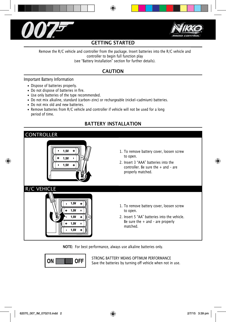 1,5V1,5V1,5V1,5V1,5V1,5V1,5V1,5VNOTE:  For best performance, always use alkaline batteries only.CAUTIONImportant Battery Information•  Dispose of batteries properly.• Donotdisposeofbatteriesinre.•  Use only batteries of the type recommended.•  Do not mix alkaline, standard (carbon-zinc) or rechargeable (nickel-cadmium) batteries.•  Do not mix old and new batteries.•  Remove batteries from R/C vehicle and controller if vehicle will not be used for a long period of time.BATTERY INSTALLATIONGETTING STARTEDSTRONG BATTERY MEANS OPTIMUM PERFORMANCESavethebatteriesbyturningovehiclewhennotinuse.Remove the R/C vehicle and controller from the package. Insert batteries into the R/C vehicle and controller to begin full function play(see “Battery Installation” section for further details).CONTROLLER1. To remove battery cover, loosen screw to open.2. Insert 3 “AAA” batteries into the controller. Be sure the + and – are properly matched.R/C VEHICLE1. To remove battery cover, loosen screw to open.2. Insert 5 “AA” batteries into the vehicle. Be sure the + and – are properly matched.ON OFFON OFFPLAYDEMO OFFPLAYDEMO OFF1,5V1,5V1,5V1,5V1,5V1,5V1,5V1,5V62070_007_IM_070215.indd   2 2/7/15   3:39 pm