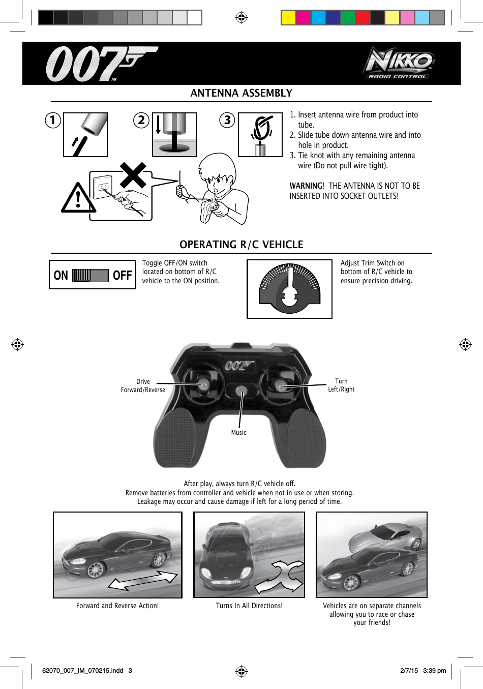 1. Insert antenna wire from product into   tube.2. Slide tube down antenna wire and into    hole in product. 3. Tie knot with any remaining antenna    wire (Do not pull wire tight).WARNING!  THE ANTENNA IS NOT TO BE INSERTED INTO SOCKET OUTLETS!Afterplay,alwaysturnR/Cvehicleo. Remove batteries from controller and vehicle when not in use or when storing. Leakage may occur and cause damage if left for a long period of time.ANTENNA ASSEMBLYOPERATING R/C VEHICLEForward and Reverse Action! Vehicles are on separate channels allowing you to race or chase your friends!Turns In All Directions!ON OFFON OFFPLAYDEMO OFFPLAYDEMO OFFAdjust Trim Switch on bottom of R/C vehicle to ensure precision driving.Toggle OFF/ON switch located on bottom of R/C vehicle to the ON position.Drive Forward/ReverseMusicTurn Left/Right32162070_007_IM_070215.indd   3 2/7/15   3:39 pm