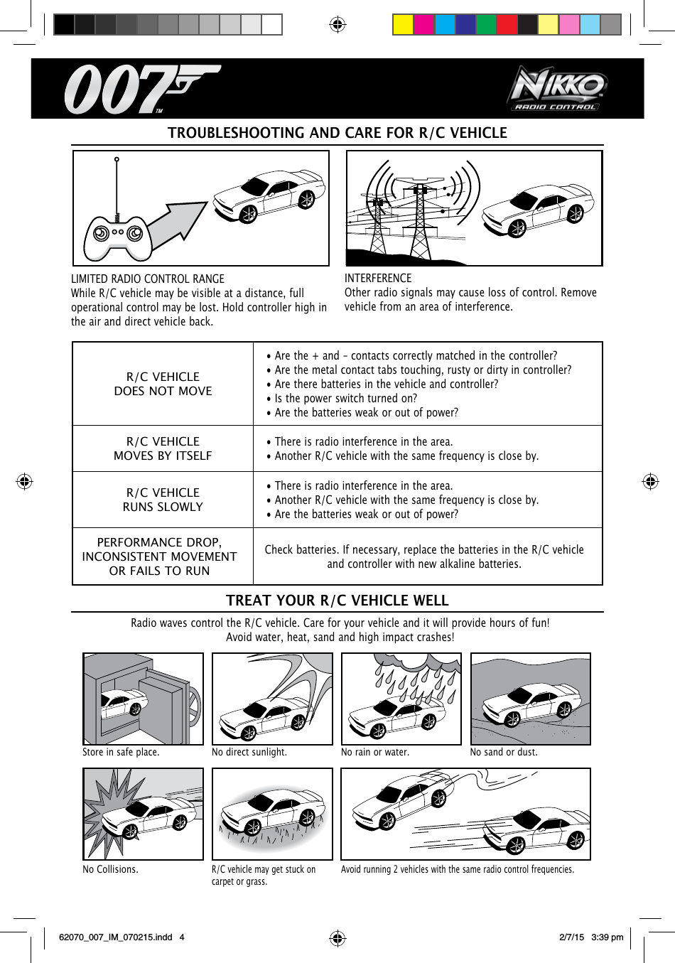 R/C VEHICLEDOES NOT MOVE• Are the + and – contacts correctly matched in the controller?• Are the metal contact tabs touching, rusty or dirty in controller?• Are there batteries in the vehicle and controller?• Is the power switch turned on?• Are the batteries weak or out of power?R/C VEHICLEMOVES BY ITSELF• There is radio interference in the area.• Another R/C vehicle with the same frequency is close by.R/C VEHICLERUNS SLOWLY• There is radio interference in the area.• Another R/C vehicle with the same frequency is close by.• Are the batteries weak or out of power?PERFORMANCE DROP, INCONSISTENT MOVEMENT OR FAILS TO RUNCheck batteries. If necessary, replace the batteries in the R/C vehicle and controller with new alkaline batteries.TROUBLESHOOTING AND CARE FOR R/C VEHICLERadio waves control the R/C vehicle. Care for your vehicle and it will provide hours of fun! Avoid water, heat, sand and high impact crashes!TREAT YOUR R/C VEHICLE WELLStore in safe place. No direct sunlight. No rain or water. No sand or dust.No Collisions.R/C vehicle may get stuck on carpet or grass.Avoid running 2 vehicles with the same radio control frequencies.LIMITED RADIO CONTROL RANGE While R/C vehicle may be visible at a distance, full operational control may be lost. Hold controller high in the air and direct vehicle back.INTERFERENCEOther radio signals may cause loss of control. Remove vehicle from an area of interference.62070_007_IM_070215.indd   4 2/7/15   3:39 pm