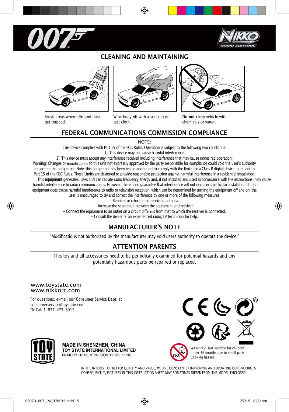 IN THE INTEREST OF BETTER QUALITY AND VALUE, WE ARE CONSTANTLY IMPROVING AND UPDATING OUR PRODUCTS. CONSEQUENTLY, PICTURES IN THIS INSTRUCTION SHEET MAY SOMETIMES DIFFER FROM THE MODEL ENCLOSED.For questions, e-mail our Consumer Service Dept. at consumerservice@toystate.comOr Call 1-877-473-8015NOTE:This device complies with Part 15 of the FCC Rules. Operation is subject to the following two conditions:1). This device may not cause harmful interference.2). This device must accept any interference received including interference that may cause undesired operation.Warning: Changes or   to this unit not expressly approved by the party responsible for compliance could void the userʼs authority to operate the equipment. Note: this equipment has been tested and found to comply with the limits for a Class B digital device, pursuant to Part 15 of the FCC Rules. These Limits are designed to provide reasonable protection against harmful interference in a residential installation. This equipment generates, uses and can radiate radio frequency energy and, if not installed and used in accordance with the instructions, may cause harmful interference to radio communications. However, there is no guarantee that interference will not occur in a particular installation. If this equipment does cause harmful interference to radio or television reception, which can be determined by turning the equipment   and on, the user is encouraged to try and correct the interference by one or more of the following measures:- Reorient or relocate the receiving antenna.- Increase the separation between the equipment and receiver.- Connect the equipment to an outlet on a circuit   from that to which the receiver is connected.- Consult the dealer or an experienced radio/TV technician for help.FEDERAL COMMUNICATIONS COMMISSION COMPLIANCE not authorized by the manufacturer may void users authority to operate the device.”This toy and all accessories need to be periodically examined for potential hazards and any potentially hazardous parts be repaired or replaced.MANUFACTURERʼS NOTEATTENTION PARENTSCLEANING AND MAINTAININGBrush areas where dirt and dust get trapped.Wipe body   with a soft rag or tact cloth.Do not clean vehicle with chemicals or water.WARNING:  Not suitable for children under 36 months due to small parts. Choking hazard.www.toystate.comwww.nikkorc.comMADE IN SHENZHEN, CHINATOY STATE INTERNATIONAL LIMITED66 MODY ROAD, KOWLOON, HONG KONG62070_007_IM_070215.indd   5 2/7/15   3:39 pm