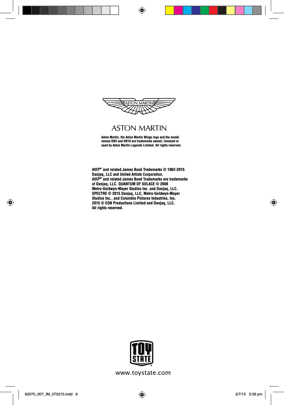 www.toystate.comAston Martin, the Aston Martin Wings logo and the model names DBS and DB10 are trademarks owned, licensed or used by Aston Martin Lagonda Limited. All rights reserved.           and related James Bond Trademarks © 1962-2015 Danjaq, LLC and United Artists Corporation.             and related James Bond Trademarks are trademarks of Danjaq, LLC. QUANTUM OF SOLACE © 2008 Metro-Goldwyn-Mayer Studios Inc. and Danjaq, LLC.SPECTRE © 2015 Danjaq, LLC, Metro-Goldwyn-Mayer Studios Inc., and Columbia Pictures Industries, Inc. 2015 © EON Productions Limited and Danjaq, LLC. All rights reserved. 62070_007_IM_070215.indd   6 2/7/15   3:39 pm