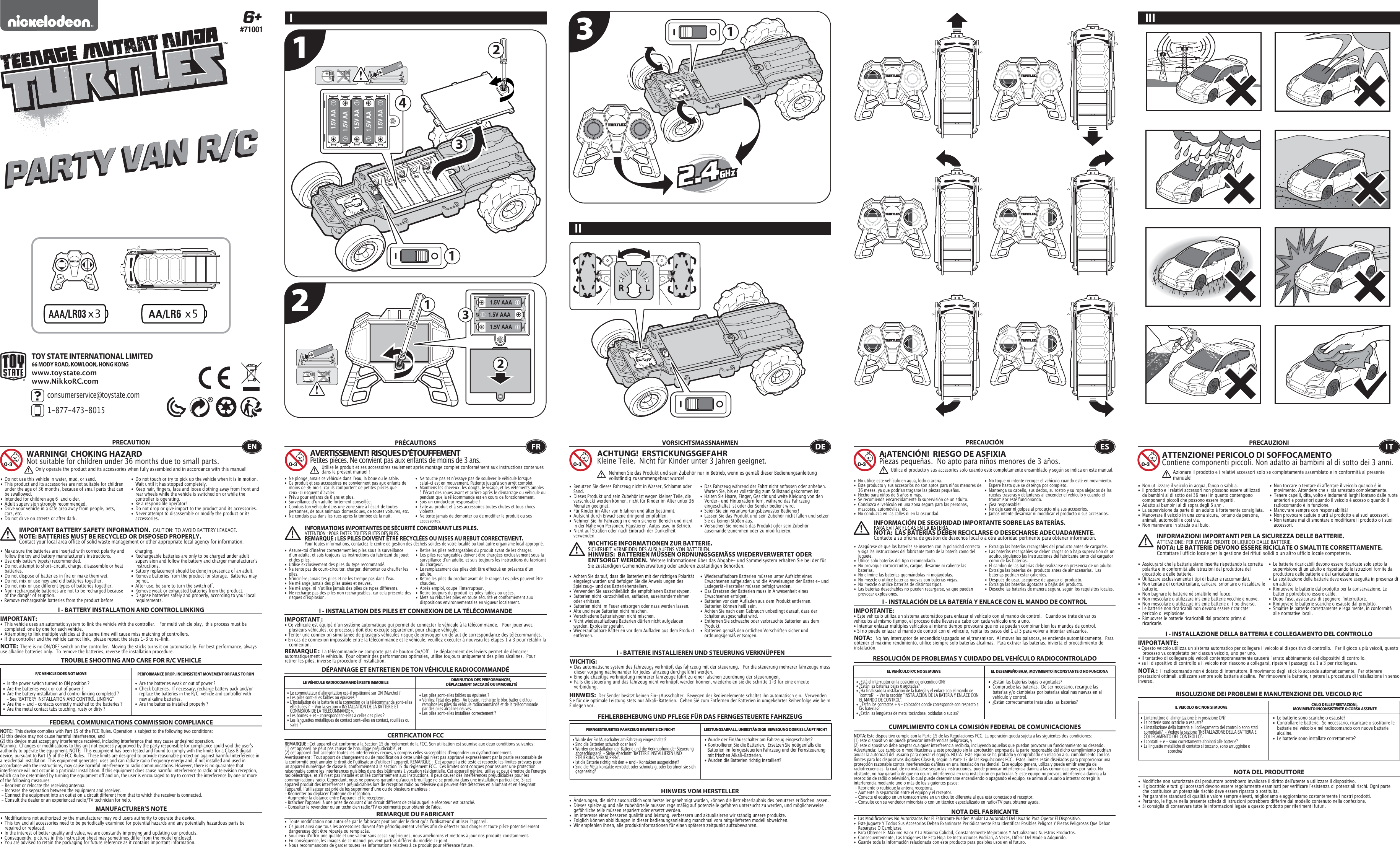 x3 x5 23 121.5V AAA1.5V AAA1.5V AAA321.5V AA1.5V AA1.5V AA1.5V AA1.5V AA1134TOY STATE INTERNATIONAL LIMITED66 MODY ROAD, KOWLOON, HONG KONGconsumerservice@toystate.com1-877-473-8015 www.toystate.comwww.NikkoRC.comI TROUBLE SHOOTING AND CARE FOR R/C VEHICLEPRECAUTION•  Do not use this vehicle in water, mud, or sand. •  This product and its accessories are not suitable for children    under the age of 36 months, because of small parts that can    be swallowed.•  Intended for children age 6  and older.•  Adult supervision strongly recommended.•  Drive your vehicle in a safe area away from people, pets,    cars, etc. •  Do not drive on streets or after dark.•  Make sure the batteries are inserted with correct polarity and    follow the toy and battery manufacturer&apos;s instructions.•  Use only battery type(s) recommended.•  Do not attempt to short-circuit, charge, disassemble or heat   batteries. •  Do not dispose of batteries in fire or make them wet.•  Do not mix or use new and old batteries together.•  Do not mix or use different types of batteries together.•  Non-rechargeable batteries are not to be recharged because    of the danger of eruption.• Remove rechargeable batteries from the product before  •  Do not touch or try to pick up the vehicle when it is in motion.     Wait until it has stopped completely.•  Keep hair, fingers, face and loose clothing away from front and    rear wheels while the vehicle is switched on or while the    controller is operating.•  Be a responsible operator!•  Do not drop or give impact to the product and its accessories.•  Never attempt to disassemble or modify the product or its   accessories.I - BATTERY INSTALLATION AND CONTROL LINKINGIMPORTANT:•  This vehicle uses an automatic system to link the vehicle with the controller.   For multi vehicle play,  this process must be    completed  one by one for each vehicle. •  Attempting to link multiple vehicles at the same time will cause miss matching of controllers. •  If the controller and the vehicle cannot link,  please repeat the steps 1-3 to re-link.  R/C VEHICLE DOES NOT MOVE PERFORMANCE DROP, INCONSISTENT MOVEMENT OR FAILS TO RUN  FEDERAL COMMUNICATIONS COMMISSION COMPLIANCEMANUFACTURER’S NOTENOTE:  This device complies with Part 15 of the FCC Rules. Operation is subject to the following two conditions:  (1) this device may not cause harmful interference, and (2) this device must accept any interference received, including interference that may cause undesired operation. Warning:  Changes or modifications to this unit not expressly approved by the party responsible for compliance could void the userʼs authority to operate the equipment. NOTE:  This equipment has been tested and found to comply with the limits for a Class B digital device, pursuant to Part 15 of the FCC Rules.  These limits are designed to provide reasonable protection against harmful interference in a residential installation. This equipment generates, uses and can radiate radio frequency energy and, if not installed and used in accordance with the instructions, may cause harmful interference to radio communications. However, there is no guarantee that interference will not occur in a particular installation. If this equipment does cause harmful interference to radio or television reception, which can be determined by turning the equipment off and on, the user is encouraged to try to correct the interference by one or more of the following measures: - Reorient or relocate the receiving antenna. - Increase the separation between the equipment and receiver. - Connect the equipment into an outlet on a circuit different from that to which the receiver is connected. - Consult the dealer or an experienced radio/TV technician for help.WARNING!  CHOKING HAZARDNot suitable for children under 36 months due to small parts.IMPORTANT BATTERY SAFETY INFORMATION.  CAUTION: TO AVOID BATTERY LEAKAGE.NOTE: BATTERIES MUST BE RECYCLED OR DISPOSED PROPERLY.  Contact your local area office of solid waste management or other appropriate local agency for information. charging. •  Rechargeable batteries are only to be charged under adult    supervision and follow the battery and charger manufacturer&apos;s   instructions.•  Battery replacement should be done in presence of an adult.•  Remove batteries from the product for storage.  Batteries may    be hot.•  After use, be sure to turn the switch off. •  Remove weak or exhausted batteries from the product.•  Dispose batteries safely and properly, according to your local   requirements.NOTE:  There is no ON/OFF switch on the controller.  Moving the sticks turns it on automatically. For best performance, always use alkaline batteries only.  To remove the batteries, reverse the installation procedure.•  Are the batteries weak or out of power ?•  Check batteries.  If necessary, recharge battery pack and/or    replace the batteries in the R/C  vehicle and controller with    new alkaline batteries.•  Are the batteries installed properly ?•  Is the power switch turned to ON position ?•  Are the batteries weak or out of power ?•  Are the battery installation and control linking completed ?     - See “BATTERY INSTALLATION AND CONTROL LINKING” •  Are the + and – contacts correctly matched to the batteries ?•  Are the metal contact tabs touching, rusty or dirty ?•  Les piles sont-elles faibles ou épuisées ?•  Vérifiez lʼétat des piles.  Au besoin, recharge le bloc batterie et/ou    remplace les piles du véhicule radiocommandé et de la télécommande    par des piles alcalines neuves.•  Les piles sont-elles installées correctement ?•  Le commutateur dʼalimentation est-il positionné sur ON (Marche) ?•  Les piles sont-elles faibles ou épuisées ?•  Lʼinstallation de la batterie et la connexion de la télécommande sont-elles    effectuées ?  - Voir la section « INSTALLATION DE LA BATTERIE ET    CONNEXION DE LA TÉLÉCOMMANDE ».•  Les bornes + et – correspondent-elles à celles des piles ?•  Les languettes métalliques de contact sont-elles en contact, rouillées ou    sales ?• Wurde der Ein/Ausschalter am Fahrzeug eingeschaltet?• Kontrollieren Sie die Batterien.  Ersetzen Sie nötigenfalls die    Batterien im ferngesteuerten Fahrzeug und der Fernsteuerung    mit frischen Alkali-Batterien.                                                         • Wurden die Batterien richtig installiert?•  Wurde der Ein/Ausschalter am Fahrzeug eingeschaltet?•  Sind die Batterien schwach oder leer?•  Wurden die Installation der Batterie und die Verknüpfung der Steuerung    abgeschlossen?  - Siehe Abschnitt &quot;BATTERIE INSTALLIEREN UND    STEUERUNG VERKNÜPFEN&quot;.•  Ist die Batterie richtig mit den + und – Kontakten ausgerichtet?•  Sind die Metallkontakte verrostet oder schmutzig, oder berühren sie sich   gegenseitig?ENOnly operate the product and its accessories when fully assembled and in accordance with this manual!•  Ne plonge jamais ce véhicule dans lʼeau, la boue ou le sable.•  Ce produit et ses accessoires ne conviennent pas aux enfants de    moins de 36 mois, car ils comportent de petites pièces que    ceux-ci risquent dʼavaler.•  Prévu pour enfants de 6 ans et plus.•  Surveillance dʼun adulte fortement conseillée.•  Conduis ton véhicule dans une zone sûre à lʼécart de toutes    personnes, de tous animaux domestiques, de toutes voitures, etc.•  Ne conduis pas dans les rues après la tombée de la nuit.•  Ne touche pas et nʼessaye pas de soulever le véhicule lorsque    celui-ci est en mouvement. Patiente jusqu&apos;à son arrêt complet.•  Maintiens les cheveux, les doigts, le visage, et les vêtements amples    à lʼécart des roues avant et arrière après le démarrage du véhicule ou    pendant que la télécommande est en cours de fonctionnement.•  Sois un conducteur responsable !•  Évite au produit et à ses accessoires toutes chutes et tous chocs   violents.•  Ne tente jamais de démonter ou de modifier le produit ou ses   accessoires.CERTIFICATION FCCREMARQUE DU FABRICANT•  Assure-toi dʼinsérer correctement les piles sous la surveillance    dʼun adulte, et suis toujours les instructions du fabricant du jouet    et des piles.•  Utilise exclusivement des piles du type recommandé.•  Ne tente pas de court-circuiter, charger, démonter ou chauffer les   piles.•  Nʼincinère jamais tes piles et ne les trempe pas dans lʼeau.•  Ne mélange jamais des piles usées et neuves.•  Ne mélange, ni nʼutilise jamais des piles de types différents.•  Ne recharge pas des piles non rechargeables, car cela présente des    risques dʼexplosion.•  Retire les piles rechargeables du produit avant de les charger.•  Les piles rechargeables doivent être chargées exclusivement sous la    surveillance dʼun adulte, et suis toujours les instructions du fabricant    du chargeur.•  Le remplacement des piles doit être effectué en présence dʼun   adulte.•  Retire les piles du produit avant de le ranger. Les piles peuvent être   chaudes.•  Après emploi, coupe lʼinterrupteur.•  Retire toujours du produit les piles faibles ou usées.•  Mets au rebut les piles en toute sécurité et conformément aux    dispositions environnementales en vigueur localement.I - INSTALLATION DES PILES ET CONNEXION DE LA TÉLÉCOMMANDEIMPORTANT:• Ce véhicule est équipé dʼun système automatique qui permet de connecter le véhicule à la télécommande.   Pour jouer avec    plusieurs véhicules, ce processus doit être exécuté séparément pour chaque véhicule. • Tenter une connexion simultanée de plusieurs véhicules risque de provoquer un défaut de correspondance des télécommandes. • En cas de connexion impossible entre la télécommande et le véhicule, veuillez exécuter à nouveau les étapes 1 à 3 pour rétablir la   connexion. I - BATTERIE INSTALLIEREN UND STEUERUNG VERKNÜPFENWICHTIG:•  Das automatische system des fahrzeugs verknüpft das fahrzeug mit der steuerung.   Für die steuerung mehrerer fahrzeuge muss    dieser vorgang nacheinander für jedes fahrzeug durchgeführt werden. •  Eine gleichzeitige verknüpfung mehrerer fahrzeuge führt zu einer falschen zuordnung der steuerungen. •  Falls die steuerung und das fahrzeug nicht verknüpft werden können, wiederholen sie die schritte 1-3 für eine erneute      verbindung.  I - INSTALACIÓN DE LA BATERÍA Y ENLACE CON EL MANDO DE CONTROLIMPORTANTE:• Este vehículo utiliza un sistema automático para enlazar el vehículo con el mando de control.   Cuando se trate de varios vehículos al mismo tiempo, el proceso debe llevarse a cabo con cada vehículo uno a uno.• Intentar enlazar múltiples vehículos al mismo tiempo provocará que no se puedan combinar bien los mandos de control.• Si no puede enlazar el mando de control con el vehículo, repita los pasos del 1 al 3 para volver a intentar enlazarlos.I - INSTALLAZIONE DELLA BATTERIA E COLLEGAMENTO DEL CONTROLLOIMPORTANTE:• Questo veicolo utilizza un sistema automatico per collegare il veicolo al dispositivo di controllo.   Per il gioco a più veicoli, questo    processo va completato per ciascun veicolo, uno per uno. • Il tentativo di collegare più veicoli contemporaneamente causerà l&apos;errato abbinamento dei dispositivi di controllo. • se il dispositivo di controllo e il veicolo non riescono a collegarsi, ripetere i passaggi da 1 a 3 per ricollegare.  REMARQUE :  La télécommande ne comporte pas de bouton On/Off.   Le déplacement des leviers permet de démarrer automatiquement le véhicule.  Pour obtenir des performances optimales, utilise toujours uniquement des piles alcalines.  Pour retirer les piles, inverse la procédure dʼinstallation.DÉPANNAGE ET ENTRETIEN DE TON VÉHICULE RADIOCOMMANDÉLE VÉHICULE RADIOCOMMANDÉ RESTE IMMOBILE DIMINUTION DES PERFORMANCES, DÉPLACEMENT SACCADÉ OU IMMOBILITÉFRAVERTISSEMENT!  RISQUES D’ÉTOUFFEMENTPetites pièces. Ne convient pas aux enfants de moins de 3 ans.PRÉCAUTIONSREMARQUE : Cet appareil est conforme à la Section 15 du règlement de la FCC. Son utilisation est soumise aux deux conditions suivantes :  (1) cet appareil ne peut pas causer de brouillage préjudiciable, et (2) cet appareil doit accepter toutes les interférences reçues, y compris celles susceptibles d&apos;engendrer un dysfonctionnement. Avertissement : Tout apport de changement ou de modification à cette unité qui n&apos;est pas approuvé expressément par la partie responsable de la conformité peut annuler le droit de lʼutilisateur dʼutiliser lʼappareil. REMARQUE :  Cet appareil a été testé et respecte les limites prévues pour un appareil numérique de classe B, conformément à la section 15 du règlement FCC.  Ces limites sont conçues pour assurer une protection raisonnable contre les interférences nuisibles dans des bâtiments à vocation résidentielle. Cet appareil génère, utilise et peut émettre de l&apos;énergie radioélectrique, et s&apos;il n&apos;est pas installé et utilisé conformément aux instructions, il peut causer des interférences préjudiciables pour les communications radio. Cependant, nous ne pouvons garantir quʼaucun brouillage ne se produira dans une installation particulière. Si cet appareil produit des interférences préjudiciables lors de réception radio ou télévisée qui peuvent être détectées en allumant et en éteignant lʼappareil, lʼutilisateur est prié de les supprimer dʼune ou de plusieurs manières : - Réorienter ou déplacer l&apos;antenne de réception.- Augmenter la distance entre lʼappareil et le récepteur.- Brancher lʼappareil à une prise de courant dʼun circuit différent de celui auquel le récepteur est branché.- Consulter le revendeur ou un technicien radio/TV expérimenté pour obtenir de l&apos;aide.Utilise le produit et ses accessoires seulement après montage complet conformément aux instructions contenues dans le présent manuel!INFORMATIONS IMPORTANTES DE SÉCURITÉ CONCERNANT LES PILES.  ATTENTION : POUR ÉVITER TOUTES FUITES DES PILES.REMARQUE : LES PILES DOIVENT ÊTRE RECYCLÉES OU MISES AU REBUT CORRECTEMENT.  Pour toutes informations, contactez le centre de gestion des déchets solides de votre localité ou tout autre organisme local approprié.FEHLERBEHEBUNG UND PFLEGE FÜR DAS FERNGESTEUERTE FAHRZEUGVORSICHTSMASSNAHMEN•  Benutzen Sie dieses Fahrzeug nicht in Wasser, Schlamm oder   Sand. •  Dieses Produkt und sein Zubehör ist wegen kleiner Teile, die    verschluckt werden können, nicht für Kinder im Alter unter 36    Monaten geeignet.•  Für Kinder im Alter von 6 Jahren und älter bestimmt.•  Aufsicht durch Erwachsene dringend empfohlen.•  Nehmen Sie Ihr Fahrzeug in einem sicheren Bereich und nicht    in der Nähe von Personen, Haustieren, Autos usw. in Betrieb.•  Nicht auf Straßen oder nach Einbruch der Dunkelheit     verwenden.                                                                               •  Das Fahrzeug während der Fahrt nicht anfassen oder anheben.     Warten Sie, bis es vollständig zum Stillstand gekommen ist.                                            •  Halten Sie Haare, Finger, Gesicht und weite Kleidung von den   Vorder- und Hinterrädern fern, während das Fahrzeug    eingeschaltet ist oder der Sender bedient wird.•  Seien Sie ein verantwortungsbewusster Bediener!•  Lassen Sie das Produkt und sein Zubehör nicht fallen und setzen    Sie es keinen Stößen aus.•  Versuchen Sie niemals das Produkt oder sein Zubehör   auseinanderzunehmen oder zu modifizieren.•  Achten Sie darauf, dass die Batterien mit der richtigen Polarität    eingelegt wurden und befolgen Sie die Anweis ungen des    Spielzeug- und des Batterieherstellers.•  Verwenden Sie ausschließlich die empfohlenen Batterietypen.•  Batterien nicht kurzschließen, aufladen, auseinandernehmen    oder erhitzen. •  Batterien nicht im Feuer entsorgen oder nass werden lassen.•  Alte und neue Batterien nicht mischen.•  Verschiedene Batterietypen nicht mischen.•  Nicht wiederaufladbare Batterien dürfen nicht aufgeladen    werden. Explosionsgefahr.•  Wiederaufladbare Batterien vor dem Aufladen aus dem Produkt   entfernen. •  Wiederaufladbare Batterien müssen unter Aufsicht eines    Erwachsenen aufgeladen und die Anweisungen der Batterie- und    Ladegerät-Hersteller müssen befolgt werden.•  Das Ersetzen der Batterien muss in Anwesenheit eines    Erwachsenen erfolgen.•  Batterien vor dem Aufladen aus dem Produkt entfernen.     Batterien können heiß sein.•  Achten Sie nach dem Gebrauch unbedingt darauf, dass der    Schalter ausgeschaltet wird. •  Entfernen Sie schwache oder verbrauchte Batterien aus dem   Produkt.•  Batterien gemäß den örtlichen Vorschriften sicher und   ordnungsgemäß entsorgen.FERNGESTEUERTES FAHRZEUG BEWEGT SICH NICHT LEISTUNGSABFALL, UNBESTÄNDIGE  BEWEGUNG ODER ES LÄUFT NICHTHINWEIS VOM HERSTELLER•  ¿Están las baterías bajas o agotadas?•  Compruebe las baterías.  De ser necesario, recargue las    baterías y/o cámbielas por baterías alcalinas nuevas en el    vehículo y control.•  ¿Están correctamente instaladas las baterías?•  ¿Está el interruptor en la posición de encendido ON?•  ¿Están las baterías bajas o agotadas?•  ¿Ha finalizado la instalación de la batería y el enlace con el mando de    control?   - Ver la sección “INSTALACIÓN DE LA BATERÍA Y ENLACE CON    EL MANDO DE CONTROL”.•  ¿Están los contactos + y – colocados donde corresponde con respecto a    las baterías?•  ¿Están las lengüetas de metal tocándose, oxidadas o sucias?•  Le batterie sono scariche o esauste?•  Controllare le batterie.  Se necessario, ricaricare o sostituire le    batterie nel veicolo e nel radiocomando con nuove batterie   alcaline. •  Le batterie sono installate correttamente?•  L&apos;interruttore di alimentazione è in posizione ON?•  Le batterie sono scariche o esauste?•  L&apos;installazione della batteria e il collegamento del controllo sono stati    completati?  - Vedere la sezione “INSTALLAZIONE DELLA BATTERIA E    COLLEGAMENTO DEL CONTROLLO”.•  I contatti + e - sono correttamente abbinati alle batterie?•  Le linguette metalliche di contatto si toccano, sono arrugginite o     sporche?ACHTUNG!  ERSTICKUNGSGEFAHRKleine Teile.  Nicht für Kinder unter 3 Jahren geeignet.WICHTIGE INFORMATIONEN ZUR BATTERIE.  SICHERHEIT VERMEIDEN DES AUSLAUFENS VON BATTERIEN.HINWEIS:  BATTERIEN MÜSSEN ORDNUNGSGEMÄSS WIEDERVERWERTET ODER ENTSORGT WERDEN.  Weitere Informationen über das Abgabe- und Sammelsystem erhalten Sie bei der für Sie zuständigen Gemeindeverwaltung oder anderen zuständigen Behörden.HINWEIS:  Der Sender besitzt keinen Ein-/Ausschalter.  Bewegen der Bedienelemente schaltet ihn automatisch ein.  Verwenden Sie für die optimale Leistung stets nur Alkali-Batterien.  Gehen Sie zum Entfernen der Batterien in umgekehrter Reihenfolge wie beim Einlegen vor.DENehmen Sie das Produkt und sein Zubehör nur in Betrieb, wenn es gemäß dieser Bedienungsanleitung vollständig zusammengebaut wurde!•  No utilice este vehículo en agua, lodo o arena. •  Este producto y sus accesorios no son aptos para niños menores de    36 meses, ya que podrían tragarse las piezas pequeñas.•  Hecho para niños de 6 años o más.•  Se recomienda encarecidamente la supervisión de un adulto.•  Conduzca el vehículo en una zona segura para las personas,    mascotas, automóviles, etc. •  No conduzca en las calles ni en la oscuridad.•  No toque ni intente recoger el vehículo cuando esté en movimiento.     Espere hasta que se detenga por completo.•  Mantenga su cabello, sus dedos, su rostro y su ropa alejados de las    ruedas traseras y delanteras al encender el vehículo y cuando el    transmisor esté funcionando.•  ¡Sea responsable!•  No deje caer ni golpee al producto ni a sus accesorios.•  Jamás intente desarmar ni modificar el producto o sus accesorios.CUMPLIMIENTO CON LA COMISIÓN FEDERAL DE COMUNICACIONESNOTA DEL FABRICANTE• Asegúrese de que las baterías se inserten con la polaridad correcta   y siga las instrucciones del fabricante tanto de la batería como del   juguete.•  Utilice solo baterías del tipo recomendado.•  No provoque cortocircuitos, cargue, desarme ni caliente las   baterías. •  No elimine las baterías quemándolas ni mojándolas.•  No mezcle o utilice baterías nuevas con baterías viejas.•  No mezcle o utilice baterías de distintos tipos.•  Las baterías desechables no pueden recargarse, ya que pueden    provocar explosiones.•  Extraiga las baterías recargables del producto antes de cargarlas. •  Las baterías recargables se deben cargar solo bajo supervisión de un    adulto, siguiendo las instrucciones del fabricante tanto del cargador    como de las baterías.•  El cambio de las baterías debe realizarse en presencia de un adulto.•  Extraiga las baterías del producto antes de almacenarlas.  Las    baterías podrían estar calientes.•  Después de usar, asegúrese de apagar el producto. •  Extraiga las baterías agotadas o bajas del producto.•  Deseche las baterías de manera segura, según los requisitos locales.NOTA:   No hay interruptor de encendido/apagado en el transmisor.  Al mover las palancas, se enciende automáticamente.  Para obtener el máximo rendimiento, utilice siempre solo baterías alcalinas.  Para extraer las baterías, invierta el procedimiento de instalación.RESOLUCIÓN DE PROBLEMAS Y CUIDADO DEL VEHÍCULO RADIOCONTROLADOEL VEHÍCULO R/C NO SE MUEVE EL DESEMPEÑO BAJA, MOVIMIENTO INCONSTANTE O NO FUNCIONAESA¡ATENCIÓN!  RIESGO DE ASFIXIA Piezas pequeñas.  No apto para niños menores de 3 años.PRECAUCIÓNNOTA: Este dispositivo cumple con la Parte 15 de las Regulaciones FCC. La operación queda sujeta a las siguientes dos condiciones:  (1) este dispositivo no puede provocar interferencias peligrosas, y (2) este dispositivo debe aceptar cualquier interferencia recibida, incluyendo aquellas que puedan provocar un funcionamiento no deseado. Advertencia:  Los cambios o modificaciones a este producto sin la aprobación expresa de la parte responsable del dicho cumplimiento podrían anular la autoridad del usuario para operar el equipo. NOTA:  Este equipo se ha probado y comprobado en relación a su cumplimiento con los límites para los dispositivos digitales Clase B, según la Parte 15 de las Regulaciones FCC.  Estos límites están diseñados para proporcionar una protección razonable contra interferencias dañinas en una instalación residencial. Este equipo genera, utiliza y puede emitir energía de radiofrecuencias, la cual, de no instalarse según las instrucciones, puede provocar interferencia dañina a las comunicaciones por radio. No obstante, no hay garantía de que no ocurra interferencia en una instalación en particular. Si este equipo no provoca interferencia dañina a la recepción de radio o televisión, lo cual puede determinarse encendiendo o apagando el equipo, se anima al usuario a intentar corregir la interferencia mediante uno o más de los siguientes pasos: - Reoriente o reubique la antena receptora. - Aumente la separación entre el equipo y el receptor. - Conecte el equipo en un tomacorriente en un circuito diferente al que está conectado el receptor. - Consulte con su vendedor minorista o con un técnico especializado en radio/TV para obtener ayuda.Utilice el producto y sus accesorios solo cuando esté completamente ensamblado y según se indica en este manual.INFORMACIÓN DE SEGURIDAD IMPORTANTE SOBRE LAS BATERÍAS.PARA EVITAR FUGAS EN LA BATERÍA.NOTA:  LAS BATERÍAS DEBEN RECICLARSE O DESECHARSE ADECUADAMENTE.  Contacte a su oficina de gestión de desechos local o a otra autoridad pertinente para obtener información.RISOLUZIONE DEI PROBLEMI E MANUTENZIONE DEL VEICOLO R/CPRECAUZIONI•  Non utilizzare il veicolo in acqua, fango o sabbia. •  Il prodotto e i relativi accessori non possono essere utilizzati    da bambini al di sotto dei 36 mesi in quanto contengono    componenti piccoli che possono essere ingeriti.•  Adatto ai bambini al di sopra degli 6 anni.•  La supervisione da parte di un adulto è fortemente consigliata.•  Manovrare il veicolo in una zona sicura, lontano da persone,    animali, automobili e così via. •  Non manovrare in strada o al buio.•  Non toccare o tentare di afferrare il veicolo quando è in    movimento. Attendere che si sia arrestato completamente.•  Tenere capelli, dita, volto e indumenti larghi lontano dalle ruote    anteriori e posteriori quando il veicolo è acceso o quando il    radiocomando è in funzione.•  Manovrare sempre con responsabilità!•  Non provocare cadute o urti al prodotto e ai suoi accessori.•  Non tentare mai di smontare o modificare il prodotto o i suoi   accessori.•  Assicurarsi che le batterie siano inserite rispettando la corretta    polarità e in conformità alle istruzioni del produttore del    giocattolo e delle batterie.•  Utilizzare esclusivamente i tipi di batterie raccomandati.•  Non tentare di cortocircuitare, caricare, smontare o riscaldare le   batterie. •  Non bagnare le batterie né smaltirle nel fuoco.•  Non mescolare o utilizzare insieme batterie vecchie e nuove.•  Non mescolare o utilizzare insieme batterie di tipo diverso.•  Le batterie non ricaricabili non devono essere ricaricate:    pericolo di esplosione.•  Rimuovere le batterie ricaricabili dal prodotto prima di   ricaricarle. •  Le batterie ricaricabili devono essere ricaricate solo sotto la    supervisione di un adulto e rispettando le istruzioni fornite dal    produttore delle batterie e del caricabatterie.•  La sostituzione delle batterie deve essere eseguita in presenza di    un adulto.•  Rimuovere le batterie dal prodotto per la conservazione. Le    batterie potrebbero essere calde.•  Dopo l&apos;uso, assicurarsi di spegnere l&apos;interruttore. •  Rimuovere le batterie scariche o esauste dal prodotto.•  Smaltire le batterie correttamente e legalmente, in conformità    alle normative locali.IL VEICOLO R/C NON SI MUOVE CALO DELLE PRESTAZIONI, MOVIMENTO INCONSISTENTE O CORSA ASSENTENOTA DEL PRODUTTOREATTENZIONE! PERICOLO DI SOFFOCAMENTOContiene componenti piccoli. Non adatto ai bambini al di sotto dei 3 anni.INFORMAZIONI IMPORTANTI PER LA SICUREZZA DELLE BATTERIE.  ATTENZIONE: PER EVITARE PERDITE DI LIQUIDO DALLE BATTERIE.NOTA: LE BATTERIE DEVONO ESSERE RICICLATE O SMALTITE CORRETTAMENTE.   Contattare l&apos;ufficio locale per la gestione dei rifiuti solidi o un altro ufficio locale competente.NOTA :  Il radiocomando non è dotato di interruttore. Il movimento degli stick lo accende automaticamente.  Per ottenere prestazioni ottimali, utilizzare sempre solo batterie alcaline.  Per rimuovere le batterie, ripetere la procedura di installazione in senso inverso.ITAzionare il prodotto e i relativi accessori solo se completamente assemblato e in conformità al presente manuale!#71001IIIII•  Modifications not authorized by the manufacturer may void users authority to operate the device.•  This toy and all accessories need to be periodically examined for potential hazards and any potentially hazardous parts be    repaired or replaced.•  In the interest of better quality and value, we are constantly improving and updating our products.•  Consequently, pictures in this instruction sheet may sometimes differ from the model enclosed.•  You are advised to retain the packaging for future reference as it contains important information. •  Toute modification non autorisée par le fabricant peut annuler le droit quʼa lʼutilisateur dʼutiliser l&apos;appareil.•  Ce jouet ainsi que tous les accessoires doivent être périodiquement vérifiés afin de détecter tout danger et toute pièce potentiellement    dangereuse doit être réparée ou remplacée. •  Soucieux d&apos;offrir une qualité et une valeur sans cesse supérieures, nous améliorons et mettons à jour nos produits constamment.•  En conséquence, les images de ce manuel peuvent parfois différer du modèle ci-joint. •  Nous recommandons de garder toutes les informations relatives à ce produit pour référence future.• Änderungen, die nicht ausdrücklich vom hersteller genehmigt wurden, können die Betriebserlaubnis des benutzers erlöschen lassen.•  Dieses spielzeug und alle zubehörteile müssen regelmäßig auf potenzielle gefahren untersucht zu werden, und möglicherweise    gefährliche teile müssen repariert oder ersetzt werden.•  Im interesse einer besseren qualität und leistung, verbessern und aktualisieren wir ständig unsere produkte.•  Folglich können abbildungen in dieser bedienungsanleitung manchmal vom mitgelieferten modell abweichen.•  Wir empfehlen ihnen, alle produktinformationen für einen späteren zeitpunkt aufzubewahren.  •  Las Modificaciones No Autorizadas Por El Fabricante Pueden Anular La Autoridad Del Usuario Para Operar El Dispositivo.•  Este Juguete Y Todos Sus Accesorios Deben Examinarse Periódicamente Para Identificar Posibles Peligros Y Piezas Peligrosas Que Deban    Repararse O Cambiarse.•  Para Obtener El Máximo Valor Y La Máxima Calidad, Constantemente Mejoramos Y Actualizamos Nuestros Productos.•  Consecuentemente, Las Imágenes De Esta Hoja De Instrucciones Podrían, A Veces, Diferir Del Modelo Adquirido.•  Guarde toda la información relacionada con este producto para posibles usos en el futuro. •  Modifiche non autorizzate dal produttore potrebbero invalidare il diritto dell&apos;utente a utilizzare il dispositivo. •  Il giocattolo e tutti gli accessori devono essere regolarmente esaminati per verificare l&apos;esistenza di potenziali rischi. Ogni parte    che costituisce un potenziale rischio deve essere riparata o sostituita. •  Per garantire standard di qualità e valore sempre elevati, miglioriamo e aggiorniamo costantemente i nostri prodotti.•  Pertanto, le figure nella presente scheda di istruzioni potrebbero differire dal modello contenuto nella confezione.•  Si consiglia di conservare tutte le informazioni legate a questo prodotto per riferimenti futuri.6+PARTY VAN R/CPARTY VAN R/CPARTY VAN R/C1