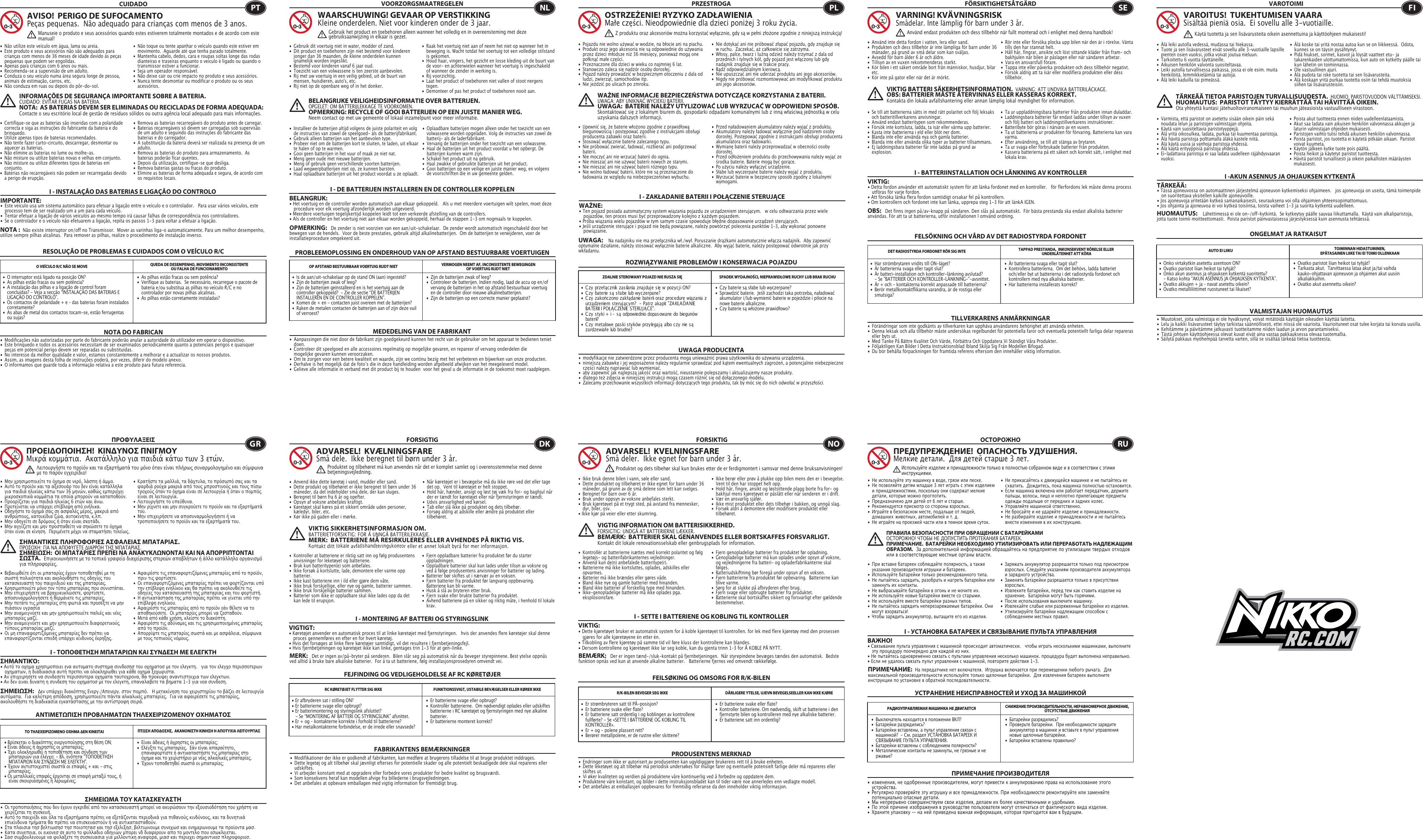 RESOLUÇÃO DE PROBLEMAS E CUIDADOS COM O VEÍCULO R/CCUIDADO•  Não utilize este veículo em água, lama ou areia. •  Este produto e seus acessórios não são adequados para    crianças com menos de 36 meses de idade devido às peças    pequenas que podem ser engolidas. •  Apenas para crianças com 6 anos ou mais.•  Recomenda-se a supervisão de um adulto.•  Conduza o seu veículo numa área segura longe de pessoa,    animais de estimação, carros, etc. •  Não conduza em ruas ou depois do pôr-do-sol.•  Não toque ou tente apanhar o veículo quando este estiver em    movimento.  Aguarde até que tenha parado totalmente.•  Mantenha cabelo, dedos, cara e roupas soltas longe das rodas    dianteiras e traseiras enquanto o veículo é ligado ou quando o    transmissor estiver a funcionar.•  Seja um operador responsável.•  Não deixe cair ou crie impacto no produto e seus acessórios.•  Nunca tente desmontar ou modificar o produto ou os seus   acessórios.•  Certifique-se que as baterias são inseridas com a polaridade    correcta e siga as instruções do fabricante da bateria e do   brinquedo.•  Utilize apenas tipos de baterias recomendados.•  Não tente fazer curto-circuito, descarregar, desmontar ou    aquecer as baterias. •  Não elimine as baterias no lume ou molhe-as.•  Não misture ou utilize baterias novas e velhas em conjunto.•  Não misture ou utilize diferentes tipos de baterias em   conjunto.•  Baterias não recarregáveis não podem ser recarregadas devido    a perigo de erupção.•  Remova as baterias recarregáveis do produto antes de carregar. •  Baterias recarregáveis só devem ser carregadas sob supervisão    de um adulto e seguindo das instruções do fabricante das    baterias e do carregador. •  A substituição da bateria deverá ser realizada na presença de um   adulto.•  Remova as baterias do produto para armazenamento.  As    baterias poderão ficar quentes.•  Depois da utilização, certifique-se que desliga. •  Remova baterias gastas ou fracas do produto.•  Elimine as baterias de forma adequada e segura, de acordo com    os requisitos locais.O VEÍCULO R/C NÃO SE MOVE QUEDA DE DESEMPENHO, MOVIMENTO INCONSISTENTE OU FALHA DE FUNCIONAMENTO NOTA DO FABRICANAVISO!  PERIGO DE SUFOCAMENTOPeças pequenas.  Não adequado para crianças com menos de 3 anos.INFORMAÇÕES DE SEGURANÇA IMPORTANTE SOBRE A BATERIA. CUIDADO: EVITAR FUGAS NA BATERIA.NOTA:  AS BATERIAS DEVEM SER ELIMINADAS OU RECICLADAS DE FORMA ADEQUADA:   Contacte o seu escritório local de gestão de resíduos sólidos ou outra agência local adequado para mais informações.NOTA :  Não existe interruptor on/off no Transmissor.  Mover as varinhas liga-o automaticamente. Para um melhor desempenho, utilize sempre pilhas alcalinas.  Para remover as pilhas, realize o procedimento de instalação inverso.•  Modificações não autorizadas por parte do fabricante poderão anular a autoridade do utilizador em operar o dispositivo.•  Este brinquedo e todos os acessórios necessitam de ser examinados periodicamente quanto a potenciais perigos e quaisquer    peças em potencial perigo devem ser reparadas ou substituídas.•  No interesse da melhor qualidade e valor, estamos constantemente a melhorar e a actualizar os nossos produtos.•  Assim, as imagens desta folha de instruções poderá, por vezes, diferir do modelo anexo.•  O informamos que guarde toda a informação relativa a este produto para futura referencia.  PTManuseie o produto e seus acessórios quando estes estiverem totalmente montados e de acordo com este manual!I - INSTALAÇÃO DAS BATERIAS E LIGAÇÃO DO CONTROLO IMPORTANTE:•  Este veículo usa um sistema automático para efetuar a ligação entre o veículo e o controlador.   Para usar vários veículos, este    processo tem de ser realizado um a um para cada veículo.  •  Tentar efetuar a ligação de vários veículos ao mesmo tempo irá causar falhas de correspondência nos controladores.  •  Se o controlador e o veículo não efetuarem a ligação, repita os passos 1-3 para voltar a efetuar a ligação.  I - ΤΟΠΟΘΕΤΗΣΗ ΜΠΑΤΑΡΙΩΝ ΚΑΙ ΣΥΝΔΕΣΗ ΜΕ ΕΛΕΓΚΤΗΣΗΜΑΝΤΙΚΌ: • Αυτό το οχημα χρησιμοποιει ενα αυτοματο συστημα συνδεσησ του οχηματοσ με τον ελεγκτη.   για τον ελεγχο περισσοτερων      οχηματων, η διαδικασια αυτή πρεπει να ολοκληρωθει για κάθε οχημα ξεχωριστα.• Αν επιχειρησετε να συνδεσετε περισσοτερα οχηματα ταυτοχρονα, θα προκυψει αναντιστοιχια των ελεγκτων.• Αν δεν ειναι δυνατη η συνδεση του οχηματοσ με τον ελεγκτη, επαναλαβετε τα βηματα 1-3 για νεα συνδεση.I - MONTERING AF BATTERI OG STYRINGSLINKVIGTIGT:  • Køretøjet anvender en automatisk proces til at linke køretøjet med fjernstyringen.   hvis der anvendes flere køretøjer skal denne    proces gennemføres en efter en for hvert køretøj.• Hvis det forsøges at linke flere køretøjer samtidigt, vil det resultere i fjernbetjeningsfejl.• Hvis fjernbetjeningen og køretøjet ikke kan linke, gentages trin 1-3 for at gen-linke. I - SETTE I BATTERIENE OG KOBLING TIL KONTROLLERVIKTIG:• Dette kjøretøyet bruker et automatisk system for å koble kjøretøyet til kontrollen. for lek med flere kjøretøy med den prosessen    gjøres for alle kjøretøyene én etter én.• Tilkobling av flere kjøretøy på samme tid vil føre kluss der kontrollene kan blandes.• Dersom kontrollene og kjøretøyet ikke lar seg koble, kan du gjenta trinn 1–3 for Å KOBLE PÅ NYTT.I - УСТАНОВКА БАТАРЕЕК И СВЯЗЫВАНИЕ ПУЛЬТА УПРАВЛЕНИЯВАЖНО!• Cвязывание пульта управления с машинкой происходит автоматически.   чтобы играть несколькими машинками, выполните    эту процедуру поочередно для каждой из них.• Hе пытайтесь одновременно связать с пультами управления несколько машинок. процедура будет выполнена неправильно.• Eсли не удалось связать пульт управления с машинкой, повторите действия 1-3. I - DE BATTERIJEN INSTALLEREN EN DE CONTROLLER KOPPELENBELANGRIJK:• Het voertuig en de controller worden automatisch aan elkaar gekoppeld.   Als u met meerdere voertuigen wilt spelen, moet deze    procedure voor elk voertuig afzonderlijk worden uitgevoerd. • Meerdere voertuigen tegelijkertijd koppelen leidt tot een verkeerde afstelling van de controllers. • Als de controller en het voertuig niet aan elkaar worden gekoppeld, herhaal de stappen 1-3 om nogmaals te koppelen.  I - ZAKŁADANIE BATERII I POŁĄCZENIE STERUJĄCEWAŻNE:• Ten pojazd posiada automatyczny system wiązania pojazdu ze urządzeniem sterującym.   w celu odtwarzania przez wiele    pojazdów, ten proces musi być przeprowadzony kolejno z każdym pojazdem.• Próba wiązania wielu pojazdów w tym samym czasie spowoduje błędne dopasowanie urządzeń sterujących.• Jeśli urządzenie sterujące i pojazd nie będą powiązane, należy powtórzyć polecenia punktów 1–3, aby wykonać ponowne     powiązanie. I - BATTERIINSTALLATION OCH LÄNKNING AV KONTROLLERVIKTIG:• Detta fordon använder ett automatiskt system för att länka fordonet med en kontroller.   för flerfordons lek måste denna process    utföras för varje fordon.• Att försöka länka flera fordon samtidigt orsakar fel på kontrollern.• Om kontrollern och fordonet inte kan länka, upprepa steg 1-3 för att länkA IGEN.I -AKUN ASENNUS JA OHJAUKSEN KYTKENTÄTÄRKEÄÄ:  • Tässä ajoneuvossa on automaattinen järjestelmä ajoneuvon kytkemiseksi ohjaimeen.   jos ajoneuvoja on useita, tämä toimenpide    on suoritettava yksitellen kaikille ajoneuvoille.• Jos ajoneuvoja yritetään kytkeä samanaikaisesti, seurauksena voi olla ohjaimien yhteensopimattomuus.• Jos ohjainta ja ajoneuvoa ei voi kytkeä toisiinsa, toista vaiheet 1-3 ja suorita kytkentä uudelleen. •  As pilhas estão fracas ou sem potência?•  Verifique as baterias.  Se necessário, recarregue o pacote de    bateria e/ou substitua as pilhas no veículo R/C e no      controlador por novas pilhas alcalinas.•  As pilhas estão corretamente instaladas? •  O interruptor está ligado na posição ON?•  As pilhas estão fracas ou sem potência?•  A instalação das pilhas e a ligação de control foram      concluídas? - Veja a secção “INSTALAÇÃO DAS BATERIAS E    LIGAÇÃO DO CONTROLO”.•  Os contactos de polaridade + e – das baterias foram instalados   corretamente?•  As abas de metal dos contactos tocam-se, estão ferrugentas    ou sujas?•  Είναι άδειες ή άχρηστες οι μπαταρίες;•  Ελέγξτε τις μπαταρίες.  Εάν είναι απαραίτητο,      επαναφορτίστε ή αντικαταστήστε τις μπαταρίες στο    όχημα και το χειριστήριο με νέες αλκαλικές μπαταρίες.•  Έχουν τοποθετηθεί σωστά οι μπαταρίες;• Βρίσκεται ο διακόπτης ενεργοποίησης στη θέση ON;• Είναι άδειες ή άχρηστες οι μπαταρίες;• Έχει ολοκληρωθεί η τοποθέτηση και σύνδεση των      μπαταριών για έλεγχο; - Βλ. ενότητα &quot;ΤΟΠΟΘΕΤΗΣΗ     ΜΠΑΤΑΡΙΩΝ ΚΑΙ ΣΥΝΔΕΣΗ ΜΕ ΕΛΕΓΚΤΗ&quot;.• Έχουν αντιστοιχιστεί σωστά οι επαφές + και - στις     μπαταρίες;• Οι μεταλλικές επαφές έρχονται σε επαφή μεταξύ τους, ή    είναι σκουριασμένες ή λερωμένες;•  Er batterierne svage eller opbrugt?•  Kontrollér batterierne.  Om nødvendigt oplades eller udskiftes    batterierne i RC køretøjet og fjernstyringen med nye alkaline   batterier.•  Er batterierne monteret korrekt?• Er afbryderen sat i stilling ON?• Er batterierne svage eller opbrugt?• Er batterimontering og styringslink afsluttet?     - Se “MONTERING AF BATTERI OG STYRINGSLINK” afsnittet.• Er + og – kontakterne korrekte i forhold til batterierne?• Har metalkontakterne forbindelse, er de irrede eller snavsede?•  Er batteriene svake eller flate?•  Kontroller batteriene. Om nødvendig, skift ut batteriene i den    fjernstyrte bilen og kontrolleren med nye alkaliske batterier.•  Er batteriene satt inn ordentlig?•  Er strømbryteren satt til PÅ-posisjon?•  Er batteriene svake eller flate?•  Er batteriene satt ordentlig i og koblingen av kontrollene    fullførte? - Se «SETTE I BATTERIENE OG KOBLING TIL     KONTROLLER».•  Er + og - polene plassert rett?•  Berører metallpolene, er de rustne eller skittene?•  Батарейки разрядились?•  Проверьте батарейки.  При необходимости зарядите    аккумулятор в машинке и вставьте в пульт управления    новые щелочные батарейки.•  Батарейки вставлены правильно?•  Выключатель находится в положении ВКЛ?•  Батарейки разрядились?•  Батарейки вставлены, а пульт управления связан с      машинкой?  - См. раздел УСТАНОВКА БАТАРЕЕК И      СВЯЗЫВАНИЕ ПУЛЬТА УПРАВЛЕНИЯ.•  Батарейки вставлены с соблюдением полярности?•  Металлические контакты не замкнуты, не грязные и не    ржавые?•  Zijn de batterijen zwak of leeg?•  Controleer de batterijen. Indien nodig, laad de accu op en/of    vervang de batterijen in het op afstand bestuurbaar voertuig    en de controller door nieuwe alkalinebatterijen.•  Zijn de batterijen op een correcte manier geplaatst?•  Is de aan/uit-schakelaar op de stand ON (aan) ingesteld?•  Zijn de batterijen zwak of leeg?•  Zijn de batterijen geïnstalleerd en is het voertuig aan de    controller gekoppeld?  - Zie de sectie “DE BATTERIJEN      INSTALLEREN EN DE CONTROLLER KOPPELEN”.•  Komen de + en - contacten juist overeen met de batterijen?•  Raken de metalen contacten de batterijen aan of zijn deze vuil    of verroest?PROBLEEMOPLOSSING EN ONDERHOUD VAN OP AFSTAND BESTUURBARE VOERTUIGENVOORZORGSMAATREGELEN•  Gebruik dit voertuig niet in water, modder of zand. •  Dit product en toebehoren zijn niet bestemd voor kinderen    jonger dan 36 maanden, de kleine onderdelen kunnen    qnamelijk worden ingeslikt.•  Bestemd voor kinderen vanaf 6 jaar oud.•  Toezicht van een volwassene is ten zeerste aanbevolen.•  Rij met uw voertuig in een veilig gebied, uit de buurt van    mensen, huisdieren, auto&apos;s, etc.•  Rij niet op de openbare weg of in het donker.•  Raak het voertuig niet aan of neem het niet op wanneer het in    beweging is. Wacht totdat het voertuig tot een volledige stilstand    is gekomen.•  Houd haar, vingers, het gezicht en losse kleding uit de buurt van    de voor- en achterwielen wanneer het voertuig is ingeschakeld    of wanneer de zender in werking is.•  Rij voorzichtig.•  Laat het product of toebehoren niet vallen of stoot nergens   tegen.•  Demonteer of pas het product of toebehoren nooit aan.•  Installeer de batterijen altijd volgens de juiste polariteit en volg    de instructies van zowel de speelgoed- als de batterijfabrikant.•  Gebruik alleen batterijen van het aanbevolen type.•  Probeer niet om de batterijen kort te sluiten, te laden, uit elkaar    te halen of op te warmen. •  Gooi geen batterijen in het vuur of maak ze niet nat.•  Meng geen oude met nieuwe batterijen.•  Meng of gebruik geen verschillende soorten batterijen.•  Laad wegwerpbatterijen niet op, ze kunnen barsten.•  Haal oplaadbare batterijen uit het product voordat u ze oplaadt. •  Oplaadbare batterijen mogen alleen onder het toezicht van een    volwassene worden opgeladen. Volg de instructies van zowel de    batterij- als de laderfabrikant.•  Vervang de batterijen onder het toezicht van een volwassene.•  Haal de batterijen uit het product voordat u het opbergt. De    batterijen kunnen warm zijn.•  Schakel het product uit na gebruik. •  Haal zwakke of gebruikte batterijen uit het product.•  Gooi batterijen op een veilige en juiste manier weg, en volgens    de voorschriften die in uw gemeente gelden.OP AFSTAND BESTUURBAAR VOERTUIG RIJDT NIET VERMOGEN NEEMT AF, INCONSISTENTE BEWEGINGENOF VOERTUIG RIJDT NIET •  Czy baterie są słabe lub wyczerpane?•  Sprawdzić baterie.  Jeśli zachodzi taka potrzeba, naładować    akumulator i/lub wymienić baterie w pojeździe i pilocie na    nowe baterie alkaliczne.•  Czy baterie są włożone prawidłowo?•  C zy  przeł ą c znik zas ilania znaj duj e s ię w pozy c j i ON ?•  Czy baterie są słabe lub wyczerpane?•  Czy zakończono zakłądanie baterii oraz procedurę wiązania z    urządzeniem sterującym?  - Patrz akapit &quot;ZAKŁADANIE    BATERII I POŁĄCZENIE STERUJĄCE&quot;.•  Czy styki + i – są odpowiednio dopasowane do biegunów   baterii?•  Czy metalowe paski styków przylegają albo czy nie są    zardzewiałe lub brudne?•  Är batterierna svaga eller tagit slut?•  Kontrollera batterierna.  Om det behövs, ladda batteriet    och/eller byt ut batterierna i det radiostyrda fordonet och    kontrollern med nya alkaliska batterier.   •  Har batterierna installerats korrekt?         •  Har strömbrytaren vridits till ON-läget?                      •  Är batterierna svaga eller tagit slut?                          •  Är batteri-installation och kontroller-länkning avslutad?  - Se &quot;BATTERIER OCH KONTROLLER-LÄNKNING-&quot;-avsnittet.•  Är + och - kontakterna korrekt anpassade till batterierna?•  Berör metallkontaktflikarna varandra, är de rostiga eller   smutsiga?•  Ovatko paristot liian heikot tai tyhjät?•  Tarkasta akut.  Tarvittaessa lataa akut ja/tai vaihda      kauko-ohjattavan ajoneuvon ja ohjaimen akut uusiin     alkaliakkuihin.•  Ovatko akut asennettu oikein?•  Onko virtakytkin asetettu asentoon ON?•  Ovatko paristot liian heikot tai tyhjät?•  Onko akun asennus ja ohjauksen kytkentä suoritettu?      - Katso kohta “AKUN ASENNUS JA OHJAUKSEN KYTKENTÄ”.•  Ovatko akkujen + ja – navat asetettu oikein?•  Ovatko metalliliittimet ruostuneet tai likaiset?MEDEDELING VAN DE FABRIKANTWAARSCHUWING! GEVAAR OP VERSTIKKINGKleine onderdelen. Niet voor kinderen onder de 3 jaar.BELANGRIJKE VEILIGHEIDSINFORMATIE OVER BATTERIJEN.OPGELET: OM BATTERIJLEKKAGE TE VOORKOMEN.OPMERKING: RECYCLE OF GOOI BATTERIJEN OP EEN JUISTE MANIER WEG.  Neem contact op met uw gemeente of lokaal inzamelpunt voor meer informatie.OPMERKING:   De zender is niet voorzien van een aan/uit-schakelaar.  De zender wordt automatisch ingeschakeld door het bewegen van de hendels.  Voor de beste prestaties, gebruik altijd alkalinebatterijen.  Om de batterijen te verwijderen, voer de installatieprocedure omgekeerd uit.•  Aanpassingen die niet door de fabrikant zijn goedgekeurd kunnen het recht van de gebruiker om het apparaat te bedienen teniet   doen.•  Controleer dit speelgoed en alle accessoires regelmatig op mogelijke gevaren, en repareer of vervang onderdelen die   mogelijke gevaren kunnen veroorzaken.•  Om te zorgen voor een betere kwaliteit en waarde, zijn we continu bezig met het verbeteren en bijwerken van onze producten.•  Derhalve is het mogelijk dat de fotoʼs die in deze handleiding worden afgebeeld afwijken van het meegeleverd model.•  Gelieve alle informatie in verband met dit product bij te houden  voor het geval u de informatie in de toekomst moet raadplegen. NLGebruik het product en toebehoren alleen wanneer het volledig en in overeensteming met deze gebruiksaanwijzing in elkaar is gezet.ROZWIĄZYWANIE PROBLEMÓW I KONSERWACJA POJAZDUPRZESTROGA•  Pojazdu nie wolno używać w wodzie, na błocie ani na piachu. •  Produkt oraz jego akcesoria nie są odpowiednie do używania    przez dzieci młodsze niż 36 miesięcy, ponieważ mogą one    połknąć małe części.•  Przeznaczone dla dzieci w wieku co najmniej 6 lat.•  Stanowczo zaleca się nadzór osoby dorosłej.•  Pojazd należy prowadzić w bezpiecznym otoczeniu z dala od    ludzi, zwierząt, samochodów itp.•  Nie jeździć po ulicach po zmroku.•  Nie dotykać ani nie próbować złapać pojazdu, gdy znajduje się    w ruchu.  Zaczekać, aż całkowicie się zatrzyma.•  Włosy, palce, twarz i luźną odzież należy trzymać z dala od    przednich i tylnych kół, gdy pojazd jest włączony lub gdy    nadajnik znajduje się w trakcie pracy.•  Bądź odpowiedzialnym kierowcą.•  Nie upuszczać ani nie uderzać produktu ani jego akcesoriów.•  Nigdy nie próbować rozmontowywać ani modyfikować produktu    ani jego akcesoriów.•  Upewnić się, że baterie włożono zgodnie z prawidłową    biegunowością i postępować zgodnie z instrukcjami obsługi    producenta zabawki oraz baterii.•  Stosować wyłącznie baterie zalecanego typu.•  Nie próbować zwierać, ładować, rozbierać ani podgrzewać   baterii. •  Nie moczyć ani nie wrzucać baterii do ognia.•  Nie mieszać ani nie używać baterii nowych ze starymi.•  Nie mieszać ani nie używać baterii różnego typu.•  Nie wolno ładować baterii, które nie są przeznaczone do    ładowania ze względu na niebezpieczeństwo wybuchu.•  Przed naładowaniem akumulatory należy wyjąć z produktu. •  Akumulatory należy ładować wyłącznie pod nadzorem osoby    dorosłej. Postępować zgodnie z instrukcjami obsługi producenta    akumulatora oraz ładowarki.•  Wymianę baterii należy przeprowadzać w obecności osoby    dorosłej.•  Przed odłożeniem produktu do przechowywania należy wyjąć ze    środka baterie. Baterie mogą być gorące.•  Po użyciu należy wyłączyć urządzenie. •  Słabe lub wyczerpane baterie należy wyjąć z produktu.•  Wyrzucać baterie w bezpieczny sposób zgodny z lokalnymi   wymogami.ZDALNIE STEROWANY POJAZD NIE RUSZA SIĘ SPADEK WYDAJNOŚCI, NIEPRAWIDŁOWE RUCHY LUB BRAK RUCHU UWAGA PRODUCENTAOSTRZEŻENIE! RYZYKO ZADŁAWIENIAMałe części. Nieodpowiednie dla dzieci poniżej 3 roku życia.WAŻNE INFORMACJE BEZPIECZEŃSTWA DOTYCZĄCE KORZYSTANIA Z BATERII.   UWAGA: ABY UNIKNĄĆ WYCIEKU BATERII.UWAGA:  BATERIE NALEŻY UTYLIZOWAĆ LUB WYRZUCAĆ W ODPOWIEDNI SPOSÓB.   Skontaktować się z lokalnym biurem ds. gospodarki odpadami komunalnymi lub z inną właściwą jednostką w celu uzyskania dalszych informacji.UWAGA:    Na nadajniku nie ma przełącznika wł./wył. Poruszanie drążkami automatycznie włącza nadajnik.  Aby zapewnić optymalne działanie, należy stosować wyłącznie baterie alkaliczne.  Aby wyjąć baterie, należy postępować odwrotnie jak przy wkładaniu.•  modyfikacje nie zatwierdzone przez producenta mogą unieważnić prawa użytkownika do używania urządzenia.•  niniejszą zabawkę i jej wyposażenie należy regularnie sprawdzać pod kątem ewentualnych zagrożeń, a potencjalnie niebezpieczne    części należy naprawiać lub wymieniać. •  aby zapewnić jak najlepszą jakość oraz wartość, nieustannie polepszamy i aktualizujemy nasze produkty.•  dlatego też zdjęcia w niniejszej instrukcji mogą czasem różnić się od dołączonego modelu.•  Zalecamy przechowanie wszystkich informacji dotyczących tego produktu, tak by móc się do nich odwołać w przyszłości. PLZ produktu oraz akcesoriów można korzystać wyłącznie, gdy są w pełni złożone zgodnie z niniejszą instrukcją!FELSÖKNING OCH VÅRD AV DET RADIOSTYRDA FORDONETFÖRSIKTIGHETSÅTGÄRD•  Använd inte detta fordon i vatten, lera eller sand.•  Produkten och dess tillbehör är inte lämpliga för barn under 36    månader, på grund av små delar som kan sväljas.•  Avsedd för barn ålder 6 år och äldre.•  Tillsyn av en vuxen rekommenderas starkt.•  Kör bilen i ett säkert område bort från människor, husdjur, bilar   etc.•  Kör inte på gator eller när det är mörkt.•  Rör inte eller försöka plocka upp bilen när den är i rörelse. Vänta    tills den har stannat helt.•  Håll hår, fingrar, ansikte och löst sittande kläder från fram- och    bakhjulen när bilen är påslagen eller när sändaren arbetar.•  Vara en ansvarsfull förare.•  Tappa inte eller påverka produkten och dess tillbehör negativt.•  Försök aldrig att ta isär eller modifiera produkten eller dess   tillbehör.•  Se till att batterierna sätts in med rätt polaritet och följ leksaks    och batteritillverkarens anvisningar.•  Använd endast batteritypen som rekommenderas.•  Försök inte kortsluta, ladda, ta isär eller värma upp batterier.•  Kasta inte batterierna i eld eller blöt ner dom.•  Blanda inte eller använda nya och gamla batterier.•  Blanda inte eller använda olika typer av batterier tillsammans.•  Ej laddningsbara batterier får inte laddas på grund av    explosion.•  Ta ur uppladdningsbara batterier från produkten innan duladdar.•  Laddningsbara batterier får endast laddas under tillsyn av vuxen    och följ batteri och laddningstillverkarens instruktioner.•  Batteribyte bör göras i närvaro av en vuxen.•  Ta ut batterierna ur produkten för förvaring. Batterierna kan vara   varma.•  Efter användning, se till att stänga av brytaren.•  Ta ur svaga eller förbrukade batterier från produkten.•  Kassera batterierna på ett säkert och korrekt sätt, i enlighet med    lokala krav.DET RADIOSTYRDA FORDONET RÖR SIG INTE TAPPAD PRESTANDA,  INKONSEKVENT RÖRELSE ELLER UNDERLÅTENHET ATT KÖRATILLVERKARENS ANMÄRKNINGARVARNING! KVÄVNINGSRISKSmådelar. Inte lämplig för barn under 3 år.VIKTIG BATTERI SÄKERHETSINFORMATION.  VARNING: ATT UNDVIKA BATTERILÄCKAGE.OBS: BATTERIER MÅSTE ÅTERVINNAS ELLER KASSERAS KORREKT.   Kontakta din lokala avfallshantering eller annan lämplig lokal myndighet för information.OBS:   Det finns ingen på/av-knapp på sändaren. Den slås på automatiskt.  För bästa prestanda ska endast alkaliska batterier användas. För att ta ut batterierna, utför installationen I omvänd ordning.•  Förändringar som inte godkänts av tillverkaren kan upphäva användarens behörighet att använda enheten.•  Denna leksak och alla tillbehör måste undersökas regelbundet för potentiella faror och eventuella potentiellt farliga delar repareras    eller byts ut.•  Med Tanke På Bättre Kvalitet Och Värde, Förbättra Och Uppdatera Vi Ständigt Våra Produkter.•  Följaktligen Kan Bilder I Detta Instruktionsblad Ibland Skilja Sig Från Modellen Bifogad.•  Du bör behålla förpackningen för framtida referens eftersom den innehåller viktig information.SEAnvänd endast produkten och dess tillbehör när fullt monterad och i enlighet med denna handbok!ONGELMAT JA RATKAISUTVAROTOIMI•  Älä leiki autolla vedessä, mudassa tai hiekassa. •  Tuote ja sen lisävarusteet eivät sovellu alle 3-vuotiaille lapsille    pienten osien vuoksi, jotka voivat joutua nieluun.•  Tarkoitettu 6 vuotta täyttäneille.•  Aikuisen henkilön valvonta suositeltavaa.•  Leiki autolla turvallisessa paikassa, jossa ei ole esim. muita    henkilöitä, lemmikkieläimiä tai autoja. •  Älä leiki kaduilla tai pimeässä.•  Älä koske tai yritä nostaa autoa kun se on liikkeessä.  Odota,    kunnes se on täysin pysähtynyt.•  Pidä hiukset, sormet, kasvot ja löysät vaatteet etu- ja     takarenkaiden ulottumattomissa, kun auto on kytketty päälle tai    kun lähetin on toiminnassa.•  Ole vastuullinen ajuri.•  Älä pudota tai iske tuotetta tai sen lisävarusteita.•  Älä koskaan yritä purkaa tuotetta osiin tai tehdä muutoksia    siihen tai lisävarusteisiin.•  Varmista, että paristot on asetettu sisään oikein päin sekä    noudata lelun ja paristojen valmistajan ohjeita.•  Käytä vain suositeltavia paristotyyppejä.•  Älä yritä oikosulkea, ladata, purkaa tai kuumentaa paristoja. •  Älä hävitä paristoja polttamalla äläkä kastele niitä.•  Älä käytä uusia ja vanhoja paristoja yhdessä.•  Älä käytä erityyppisiä paristoja yhdessä.•  Ei-ladattavia paristoja ei saa ladata uudelleen räjähdysvaaran   vuoksi.AUTO EI LIIKU TOIMINNAN HIDASTUMINEN, EPÄTASAINEN LIIKE TAI EI TOIMI OLLENKAAN VALMISTAJAN HUOMAUTUSVAROITUS!  TUKEHTUMISEN VAARASisältää pieniä osia.  Ei sovellu alle 3-vuotiaille.TÄRKEÄÄ TIETOA PARISTOJEN TURVALLISUUDESTA.  HUOMIO: PARISTOVUODON VÄLTTÄMISEKSI.HUOMAUTUS:  PARISTOT TÄYTYY KIERRÄTTÄÄ TAI HÄVITTÄÄ OIKEIN.   Ota yhteyttä kuntasi jätehuoltoviranomaiseen tai muuhun jäteasioista vastuulliseen virastoon.HUOMAUTUS:    Lähettimessä ei ole on-/off-kytkintä.  Se kytkeytyy päälle sauvaa liikuttamalla.  Käytä vain alkaliparistoja, jotta tuote toimii moitteettomasti.  Poista paristot päinvastaisessa järjestyksessä kuin asennusta tehtäessä.•  Muutokset, joita valmistaja ei ole hyväksynyt, voivat mitätöidä käyttäjän oikeuden käyttää laitetta.• Lelu ja kaikki lisävarusteet täytyy tarkistaa säännöllisesti, ettei niissä ole vaurioita. Vaurioituneet osat tulee korjata tai korvata uusilla.•  Kehitämme ja päivitämme jatkuvasti tuotteitamme niiden laadun ja arvon parantamiseksi.•  Tästä johtuen käyttöohjeessa olevat kuvat eivät aina vastaa pakkauksessa olevaa tuotemallia.•  Säilytä pakkaus myöhempää tarvetta varten, sillä se sisältää tärkeää tietoa tuotteesta.FIKäytä tuotetta ja sen lisävarusteita oikein asennettuina ja käyttöohjeen mukaisesti!•  Poista akut tuotteesta ennen niiden uudelleenlataamista. •  Akut saa ladata vain aikuisen henkilön valvonnassa akkujen ja    laturin valmistajan ohjeiden mukaisesti.•  Paristojen vaihto tulisi tehdä aikuisen henkilön valvonnassa.•  Poista paristot, jos tuotetta ei käytetä pitkään aikaan.  Paristot    voivat kuumeta.•  Käytön jälkeen kytke tuote pois päältä. •  Poista heikot ja käytetyt paristot tuotteesta.•  Hävitä paristot turvallisesti ja oikein paikallisten määräysten   mukaisesti.ΑΝΤΙΜΕΤΩΠΙΣΗ ΠΡΟΒΛΗΜΑΤΩΝ ΤΗΛΕΧΕΙΡΙΖΟΜΕΝΟΥ ΟΧΗΜΑΤΟΣΠΡΟΦΥΛΑΞΕΙΣ•  Μην χρησιμοποιείτε το όχημα σε νερό, λάσπη ή άμμο. •  Αυτό το προϊόν και τα αξεσουάρ του δεν είναι κατάλληλα    για παιδιά ηλικίας κάτω των 36 μηνών, καθώς εμπεριέχει    μικροσκοπικά κομμάτια τα οποία μπορούν να καταποθούν.•  Προορίζεται για παιδιά ηλικίας 6 ετών και άνω.•  Προτείνεται να υπάρχει επίβλεψη από ενήλικα.•  Οδηγήστε το όχημά σας σε ασφαλές μέρος, μακριά από    ανθρώπους, κατοικίδια ζώα, αυτοκίνητα, κ.λπ.•  Μην οδηγείτε σε δρόμους ή όταν είναι σκοτάδι.•  Μην αγγίζετε και μην προσπαθείτε να σηκώσετε το όχημα   όταν είναι σε κίνηση.  Περιμένετε μέχρι να σταματήσει τελείως.•  Κρατήστε τα μαλλιά, τα δάχτυλα, το πρόσωπό σας και τα    φαρδιά ρούχα μακριά από τους μπροστινούς και τους πίσω    τροχούς όταν το όχημα είναι σε λειτουργία ή όταν ο πομπός    είναι σε λειτουργία.•  Λειτουργήστε το υπεύθυνα.•  Μην ρίχνετε και μην συγκρούετε το προϊόν και τα εξαρτήματά    του.•  Μην επιχειρήσετε να αποσυναρμολογήσετε ή να      τροποποιήσετε το προϊόν και τα εξαρτήματά του.•  Βεβαιωθείτε ότι οι μπαταρίες έχουν τοποθετηθεί με τη    σωστή πολικότητα και ακολουθήστε τις οδηγίες του    κατασκευαστή του παιχνιδιού και της μπαταρίας.•  Χρησιμοποιείτε μόνο τον τύπο μπαταρίας που συνιστάται.•  Μην επιχειρήσετε να βραχυκυκλώσετε, φορτίσετε,      αποσυναρμολογήσετε ή θερμάνετε τις μπαταρίες. •  Μην πετάτε τις μπαταρίες στη φωτιά και προσέξτε να μην    πιάσουν υγρασία•  Μην αναμειγνύετε και μην χρησιμοποιείτε παλιές και νέες    μπαταρίες μαζί.•  Μην αναμειγνύετε και μην χρησιμοποιείτε διαφορετικούς    τύπους μπαταρίας μαζί.•  Οι μη επαναφορτιζόμενες μπαταρίες δεν πρέπει να     επαναφορτίζονται επειδή υπάρχει κίνδυνος έκρηξης.ΤΟ ΤΗΛΕΧΕΙΡΙΖΟΜΕΝΟ ΟΧΗΜΑ ΔΕΝ ΚΙΝΕΙΤΑΙ ΠΤΩΣΗ ΑΠΟΔΟΣΗΣ,  ΑΚΑΝΟΝΙΣΤΗ ΚΙΝΗΣΗ Η ΑΠΟΤΥΧΙΑ ΛΕΙΤΟΥΡΓΙΑΣ  ΣΗΜΕΙΩΜΑ ΤΟΥ ΚΑΤΑΣΚΕΥΑΣΤΗΠΡΟΕΙΔΟΠΟΙΗΣΗ!  ΚΙΝΔΥΝΟΣ ΠΝΙΓΜΟΥ Μικρά κομμάτια.  Ακατάλληλο για παιδιά κάτω των 3 ετών.ΣΗΜΑΝΤΙΚΕΣ ΠΛΗΡΟΦΟΡΙΕΣ ΑΣΦΑΛΕΙΑΣ ΜΠΑΤΑΡΙΑΣ.ΠΡΟΣΟΧΗ: ΓΙΑ ΝΑ ΑΠΟΦΥΓΕΤΕ ΔΙΑΡΡΟΗ ΤΗΣ ΜΠΑΤΑΡΙΑΣ.ΣΗΜΕΙΩΣΗ:  ΟΙ ΜΠΑΤΑΡΙΕΣ ΠΡΕΠΕΙ ΝΑ ΑΝΑΚΥΚΛΩΝΟΝΤΑΙ ΚΑΙ ΝΑ ΑΠΟΡΡΙΠΤΟΝΤΑΙ ΣΩΣΤΑ.  Επικοινωνήσετε με το τοπικό γραφείο διαχείρισης στερεών αποβλήτων ή άλλο κατάλληλο οργανισμό για πληροφορίες.ΣΗΜΕΙΩΣΗ:   Δεν υπάρχει διακόπτης Ενεργ./Απενεργ. στον πομπό.   Η μετακίνηση του χειριστηρίου το βάζει σε λειτουργία αυτόματα.  Για καλύτερη απόδοση, χρησιμοποιείτε πάντα αλκαλικές μπαταρίες.  Για να αφαιρέσετε τις μπαταρίες, ακολουθήστε τη διαδικασία εγκατάστασης με την αντίστροφη σειρά.•  Οι τροποποιήσεις που δεν έχουν εγκριθεί από τον κατασκευαστή μπορεί να ακυρώσουν την εξουσιοδότηση του χρήστη να    χειρίζεται τη συσκευή.•  Αυτό το παιχνίδι και όλα τα εξαρτήματα πρέπει να εξετάζονται περιοδικά για πιθανούς κινδύνους, και τα δυνητικά      επικίνδυνα τμήματα θα πρέπει να επισκευαστούν ή να αντικατασταθούν.•  Στα πλαισια τησ βελτιωσησ τησ ποιοτητασ και τησ εξελιξησ, βελτιωνουμε συνεχωσ και ενημερωνουμε τα προϊοντα μασ.•  Κατα συνεπεια, οι εικονεσ σε αυτο το φυλλαδιο οδηγιων μπορει νδ διαφερουν απο το μοντελο που εσωκλειεται.•  Σασ συμβουλευουμε να φυλαξετε τη συσκευασια για μελλοντικη αναφορα, μιασ και περιεχει σημαντικεσ πληροφοριεσ.GRΛειτουργήστε το προϊόν και τα εξαρτήματά του μόνο όταν είναι πλήρως συναρμολογημένο και σύμφωνα με το παρόν εγχειρίδιο!•  Αφαιρέστε τις επαναφορτιζόμενες μπαταρίες από το προϊόν,    πριν τις φορτίσετε. •  Οι επαναφορτιζόμενες μπαταρίες πρέπει να φορτίζονται υπό    την επίβλεψη ενηλίκου και θα πρέπει να ακολουθείτε τις    οδηγίες του κατασκευαστή της μπαταρίας και του φορτιστή.•  Η αντικατάσταση της μπαταρίας πρέπει να γίνεται υπό την    επίβλεψη ενηλίκου.•  Αφαιρέστε τις μπαταρίες από το προϊόν εάν θέλετε να το    αποθηκεύσετε.  Οι μπαταρίες μπορεί να ζεσταθούν.•  Μετά από κάθε χρήση, κλείστε το διακόπτη. •  Αφαιρέστε τις αδύναμες και τις χρησιμοποιημένες μπαταρίες    από το προϊόν.•  Απορρίψτε τις μπαταρίες σωστά και με ασφάλεια, σύμφωνα    με τους τοπικούς νόμους.FEJFINDING OG VEDLIGEHOLDELSE AF RC KØRETØJERFORSIGTIG•  Anvend ikke dette køretøj i vand, mudder eller sand. •  Dette produkt og tilbehøret er ikke beregnet til børn under 36    måneder, da det indeholder små dele, der kan sluges.•  Beregnet til børn fra 6 år og opefter.•  Opsyn af voksne anbefales kraftigt.•  Køretøjet skal køres på et sikkert område uden personer,    kæledyr, biler, etc. •  Kør ikke på gaden eller i mørke.•  Når køretøjet er i bevægelse må du ikke røre ved det eller tage    det op.  Vent til køretøjet er helt stoppet.•  Hold hår, hænder, ansigt og løst tøj væk fra for- og baghjul når    der er tændt for køretøjet eller når fjernstyringen er tændt.•  Udvis ansvarlighed ved kørsel.•  Tab eller slå ikke på produktet og dets tilbehør.•  Forsøg aldrig at adskille eller ændre på produktet eller   tilbehøret.•  Kontroller at batteriene er riktig satt inn og følg produsentens    anvisninger for leketøyet og batteriene.•  Bruk kun batteritypen(e) som anbefales.•  Ikke forsøk å kortslutte, lade, demontere eller varme opp   batterier. •  Ikke kast batteriene inn i ild eller gjøre dem våte.•  Ikke bruk forskjellige, eller nye og gamle, batterier sammen.•  Ikke bruk forskjellige batterier sammen.•  Batterier som ikke er oppladbare skal ikke lades opp da det    kan lede til erupsjon.•  Fjern oppladbare batterier fra produktet før du starter   oppladningen. •  Oppladbare batterier skal kun lades under tilsyn av voksne og    ved å følge produsentens anvisninger for batterier og lading.•  Batterier bør skiftes ut i nærvær av en voksen.•  Fjern batterier fra produktet før langvarig oppbevaring.     Batteriene kan bli varme.•  Husk å slå av bryteren etter bruk. •  Fjern svake eller brukte batterier fra produktet.•  Avhend batteriene på en sikker og riktig måte, i henhold til lokale   krav.RC KØRETØJET FLYTTER SIG IKKE FUNKTIONSSVIGT, USTABILE BEVÆGELSER ELLER KØRER IKKEFABRIKANTENS BEMÆRKNINGERADVARSEL!  KVÆLNINGSFARESmå dele.  Ikke beregnet til børn under 3 år.VIKTIG SIKKERHETSINFORMASJON OM.BATTERIETFORSIKTIG: FOR Å UNNGÅ BATTERILEKKASJE.MERK:  BATTERIENE MÅ RESIRKULERES ELLER AVHENDES PÅ RIKTIG VIS.   Kontakt ditt lokale avfallshandteringskontor eller et annet lokalt byrå for mer informasjon.MERK:   Det er ingen av/på-bryter på senderen.  Bilen slår seg på automatisk når du beveger styrepinnene. Best ytelse oppnås ved alltid å bruke bare alkaliske batterier.  For å ta ut batteriene, følg installasjonsprosedyren omvendt vei.DKProduktet og tilbehøret må kun anvendes når det er komplet samlet og i overensstemmelse med denne betjeningsvejledning.FEILSØKING OG OMSORG FOR R/K-BILENFORSIKTIG•  Ikke bruk denne bilen i vann, søle eller sand. •  Dette produktet og tilbehøret er ikke egnet for barn under 36    måneder, på grunn av de små delene som lett kan svelges.•  Beregnet for barn over 6 år.•  Bruk under oppsyn av voksne anbefales sterkt.•  Bruk kjøretøyet på et trygt sted, på avstand fra mennesker,    dyr, biler, osv.• Ikke kjør på veier eller etter skumring.•  Ikke berør eller prøv å plukke opp bilen mens den er i bevegelse.    Vent til den har stoppet helt opp.•  Hold hår, fingre, ansikt og løstsittende plagg borte fra for- og    bakhjul mens kjøretøyet er påslått eller når senderen  er i drift.•  Vær en ansvarlig sjåfør.•  Ikke mist produktet eller dets tilbehør i bakken, og unngå slag.•  Forsøk aldri å demontere eller modifisere produktet eller   tilbehøret.•  Kontrollér at batterierne isættes med korrekt polaritet og følg    legetøjs- og batterifabrikanternes vejledninger.•  Anvend kun de(n) anbefalede batteritype(r).•  Batterierne må ikke kortsluttes, oplades, adskilles eller   opvarmes. •  Batterier må ikke brændes eller gøres våde.•  Bland ikke nye og gamle batterier med hinanden.•  Bland ikke batterier af forskellig type med hinanden.•  Ikke-genopladelige batterier må ikke oplades pga.     eksplosionsfare.•  Fjern genopladelige batterier fra produktet før opladning. •  Genopladelige batterier må kun oplades under opsyn af voksne,    og vejledningerne fra batteri- og opladerfabrikanterne skal   følges.•  Batteriudskiftning bør foregå under opsyn af en voksen.•  Fjern batterierne fra produktet før opbevaring.  Batterierne kan    blive varme.•  Sørg for at slukke på afbryderen efter brug. •  Fjern svage eller opbrugte batterier fra produktet.•  Batterierne skal bortskaffes sikkert og forsvarligt efter gældende   bestemmelser.R/K-BILEN BEVEGER SEG IKKE DÅRLIGERE YTELSE, UJEVN BEVEGELSEELLER KAN IKKE KJØRE  PRODUSENTENS MERKNADADVARSEL!  KVELNINGSFARE Små deler.  Ikke egnet for barn under 3 år.VIGTIG INFORMATION OM BATTERISIKKERHED.FORSIGTIG: UNDGÅ AT BATTERIERNE LÆKKER.BEMÆRK:  BATTERIER SKAL GENANVENDES ELLER BORTSKAFFES FORSVARLIGT.   Kontakt dit lokale renovationsselskab eller genbrugsplads for information.BEMÆRK:   Der er ingen tænd-/sluk-kontakt på fjernbetjeningen.  Når styrepindene bevæges tændes den automatisk.  Bedste funktion opnås ved kun at anvende alkaline batterier.   Batterierne fjernes ved omvendt rækkefølge.•  Endringer som ikke er autorisert av produsenten kan ugyldiggjøre brukerens rett til å bruke enheten.• Dette leketøyet og alt tilbehør må periodisk undersøkes for mulige farer og eventuelle potensielt farlige deler må repareres eller    skiftes ut. •  Vi øker kvaliteten og verdien på produktene våre kontinuerlig ved å forbedre og oppdatere dem.•  Produktene våre konstant, og bilder i dette instruksjonsbladet kan til tider være noe annerledes enn vedlagte modell.•  Det anbefales at emballasjen oppbevares for fremtidig referanse da den inneholder viktig informasjon.  NOProduktet og dets tilbehør skal kun brukes etter de er ferdigmontert i samsvar med denne bruksanvisningen!•  Modifikationer der ikke er godkendt af fabrikanten, kan medføre at brugerens tilladelse til at bruge produktet inddrages.•  Dette legetøj og alt tilbehør skal jævnligt efterses for potentielle skader og alle potentielt beskadigede dele skal repareres eller   udskiftes.•  Vi arbejder konstant med at opgradere eller forbedre vores produkter for bedre kvalitet og brugsværdi.•  Som konsekvens heraf kan modellen afvige fra billederne i brugsvejledningen.•  Det anbefales at opbevare emballagen med vigtig information for fremtidigt brug. ПРИМЕЧАНИЕ:  На передатчике нет включателя.  Игрушка включается при перемещении любого рычага.  Для максимальной производительности используйте только щелочные батарейки.  Для извлечения батареек выполните инструкции по установке в обратной последовательности.• изменения, не одобренные производителем, могут привести к аннулированию права на использование этого      устройства.• Регулярно проверяйте эту игрушку и все принадлежности. При необходимости ремонтируйте или заменяйте      потенциально опасные детали.• Мы непрерывно совершенствуем свои изделия, делаем их более качественными и удобными.• По этой причине изображения в руководстве пользователя могут отличаться от фактического вида изделия.•  Храните упаковку — на ней приведена важная информация, которая пригодится вам в будущем.ПРАВИЛА БЕЗОПАСНОСТИ ПРИ ОБРАЩЕНИИ С БАТАРЕЙКАМИОСТОРОЖНО! ЧТОБЫ НЕ ДОПУСТИТЬ ПРОТЕКАНИЯ БАТАРЕЕК.ПРИМЕЧАНИЕ.  БАТАРЕЙКИ НЕОБХОДИМО УТИЛИЗИРОВАТЬ ИЛИ ПЕРЕРАБОТАТЬ НАДЛЕЖАЩИМ ОБРАЗОМ.   За дополнительной информацией обращайтесь на предприятие по утилизации твердых отходов или в соответствующие местные органы власти.УСТРАНЕНИЕ НЕИСПРАВНОСТЕЙ И УХОД ЗА МАШИНКОЙОСТОРОЖНО•  Не используйте эту машинку в воде, грязи или песке. •  Не позволяйте детям младше 3 лет играть с этим изделием        и принадлежностями, поскольку они содержат мелкие    детали, которые можно проглотить.•  Предназначено для детей от 6 лет и старше.•  Рекомендуется присмотр со стороны взрослых.•  Играйте в безопасном месте, подальше от людей,     домашних  животных, автомобилей и т. д.•  Не играйте на проезжей части или в темное время суток.•  При вставке батареек соблюдайте полярность, а также    указания производителя игрушки и батареек.•  Используйте батарейки только рекомендованного типа.•  Не пытайтесь зарядить, разобрать и нагреть батарейки или    замкнуть их контакты. •  Не выбрасывайте батарейки в огонь и не мочите их.•  Не используйте новые батарейки вместе со старыми.•  Не используйте вместе батарейки разных типов.•  Не пытайтесь зарядить неперезаряжаемые батарейки. Они    могут взорваться!•  Чтобы зарядить аккумулятор, вытащите его из изделия. •  Не прикасайтесь к движущейся машинке и не пытайтесь ее    схватить.  Дождитесь, пока машинка полностью остановится.•  Если машинка включена или работает передатчик, держите    пальцы, волосы, лицо и неплотно прилегающие предметы    одежды подальше от передних и задних колес.•  Управляйте машинкой ответственно.•  Не бросайте и не ударяйте изделие и принадлежности.•  Не разбирайте изделие и принадлежности и не пытайтесь    внести изменения в их конструкцию.РАДИОУПРАВЛЯЕМАЯ МАШИНКА НЕ ДВИГАЕТСЯ СНИЖЕНИЕ ПРОИЗВОДИТЕЛЬНОСТИ, НЕРАВНОМЕРНОЕ ДВИЖЕНИЕ,ОТСУТСТВИЕ ДВИЖЕНИЯПРИМЕЧАНИЕ ПРОИЗВОДИТЕЛЯПРЕДУПРЕЖДЕНИЕ!  ОПАСНОСТЬ УДУШЕНИЯ.Мелкие детали.  Для детей старше 3 лет.•  Заряжать аккумулятор разрешается только под присмотром    взрослых. Следуйте указаниям производителя аккумулятора    и зарядного устройства.•  Заменять батарейки разрешается только в присутствии    взрослых.•  Извлеките батарейки, перед тем как ставить изделие на    хранение.  Батарейки могут быть горячими.•  После использования выключите машинку. •  Извлекайте слабые или разряженные батарейки из изделия.•  Утилизируйте батарейки надлежащим способом с     соблюдением местных правил.RUИспользуйте изделие и принадлежности только в полностью собранном виде и в соответствии с этими инструкциями.