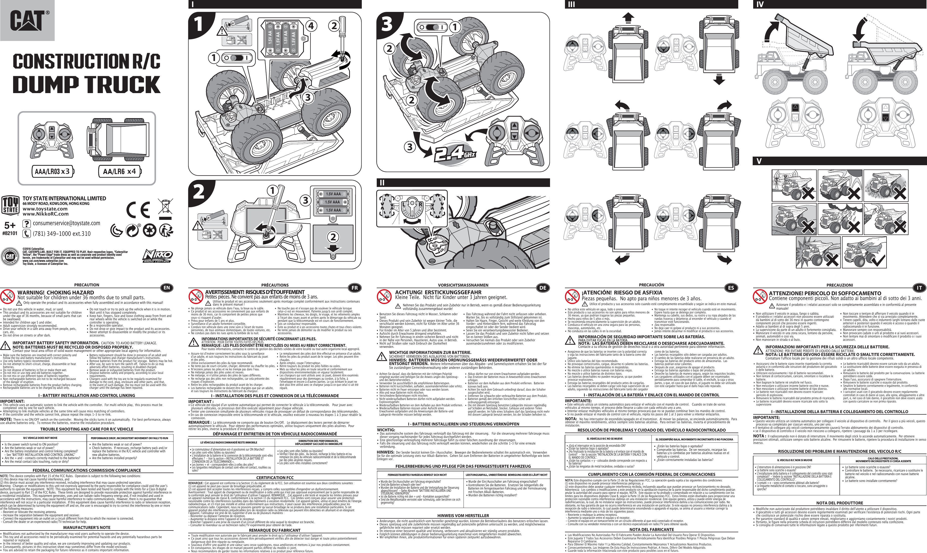 x3 x4 1.5V AAA1.5V AAA1.5V AAA2131222331.5V AA1.5V AA1.5V AA1.5V AA14TOY STATE INTERNATIONAL LIMITED66 MODY ROAD, KOWLOON, HONG KONGwww.toystate.comwww.NikkoRC.comIIIIVIII TROUBLE SHOOTING AND CARE FOR R/C VEHICLEPRECAUTION•  Do not use this vehicle in water, mud, or sand. •  This product and its accessories are not suitable for children    under the age of 36 months, because of small parts that can    be swallowed.•  Intended for children age 5 and older.•  Adult supervision strongly recommended.•  Drive your vehicle in a safe area away from people, pets,    cars, etc. •  Do not drive on streets or after dark.•  Do not touch or try to pick up the vehicle when it is in motion.     Wait until it has stopped completely.•  Keep hair, fingers, face and loose clothing away from front and    rear wheels while the vehicle is switched on or while the    controller is operating.•  Be a responsible operator.•  Do not drop or give impact to the product and its accessories.•  Never attempt to disassemble or modify the product or its   accessories.I - BATTERY INSTALLATION AND CONTROL LINKINGIMPORTANT:•  This vehicle uses an automatic system to link the vehicle with the controller.  For multi vehicle play,  this process must be    completed  one by one for each vehicle. •  Attempting to link multiple vehicles at the same time will cause miss matching of controllers. •  If the controller and the vehicle cannot link, please repeat the steps 1-3 to re-link.  R/C VEHICLE DOES NOT MOVE PERFORMANCE DROP, INCONSISTENT MOVEMENT OR FAILS TO RUN  FEDERAL COMMUNICATIONS COMMISSION COMPLIANCEMANUFACTURER’S NOTENOTE: This device complies with Part 15 of the FCC Rules.  Operation is subject to the following two conditions:  (1) this device may not cause harmful interference, and (2) this device must accept any interference received, including interference that may cause undesired operation. Warning:  Changes or modifications to this unit not expressly approved by the party responsible for compliance could void the userʼs authority to operate the equipment.  NOTE: This equipment has been tested and found to comply with the limits for a Class B digital device, pursuant to Part 15 of the FCC Rules.  These limits are designed to provide reasonable protection against harmful interference in a residential installation.  This equipment generates, uses and can radiate radio frequency energy and, if not installed and used in accordance with the instructions, may cause harmful interference to radio communications.  However, there is no guarantee that interference will not occur in a particular installation.  If this equipment does cause harmful interference to radio or television reception, which can be determined by turning the equipment off and on, the user is encouraged to try to correct the interference by one or more of the following measures: - Reorient or relocate the receiving antenna. - Increase the separation between the equipment and receiver. - Connect the equipment into an outlet on a circuit different from that to which the receiver is connected. - Consult the dealer or an experienced radio/TV technician for help.WARNING!  CHOKING HAZARDNot suitable for children under 36 months due to small parts.IMPORTANT BATTERY SAFETY INFORMATION.  CAUTION: TO AVOID BATTERY LEAKAGE.NOTE: BATTERIES MUST BE RECYCLED OR DISPOSED PROPERLY.  Contact your local area office of solid waste management or other appropriate local agency for information.NOTE:  There is no ON/OFF switch on the controller.  Moving the sticks turns it on automatically.  For best performance, always use alkaline batteries only.  To remove the batteries, reverse the installation procedure.•  Are the batteries weak or out of power?•  Check batteries.  If necessary, recharge battery pack and/or    replace the batteries in the R/C vehicle and controller with    new alkaline batteries.•  Are the batteries installed properly?•  Is the power switch turned to ON position?•  Are the batteries weak or out of power?•  Are the battery installation and control linking completed?     - See “BATTERY INSTALLATION AND CONTROL LINKING” •  Are the + and – contacts correctly matched to the batteries?•  Are the metal contact tabs touching, rusty or dirty?•  Les piles sont-elles faibles ou épuisées?•  Vérifiez lʼétat des piles.  Au besoin, recharge le bloc batterie et/ou    remplace les piles du véhicule radiocommandé et de la télécommande    par des piles alcalines neuves.•  Les piles sont-elles installées correctement?•  Le commutateur dʼalimentation est-il positionné sur ON (Marche)?•  Les piles sont-elles faibles ou épuisées?•  Lʼinstallation de la batterie et la connexion de la télécommande sont-elles    effectuées ?  - Voir la section « INSTALLATION DE LA BATTERIE ET    CONNEXION DE LA TÉLÉCOMMANDE ».•  Les bornes + et – correspondent-elles à celles des piles?•  Les languettes métalliques de contact sont-elles en contact, rouillées ou   sales?• Wurde der Ein/Ausschalter am Fahrzeug eingeschaltet?• Kontrollieren Sie die Batterien.  Ersetzen Sie nötigenfalls die    Batterien im ferngesteuerten Fahrzeug und der Fernsteuerung    mit frischen Alkali-Batterien.                                                         • Wurden die Batterien richtig installiert?•  Wurde der Ein/Ausschalter am Fahrzeug eingeschaltet?•  Sind die Batterien schwach oder leer?•  Wurden die Installation der Batterie und die Verknüpfung der Steuerung    abgeschlossen?  - Siehe Abschnitt &quot;BATTERIE INSTALLIEREN UND    STEUERUNG VERKNÜPFEN&quot;.•  Ist die Batterie richtig mit den + und – Kontakten ausgerichtet?•  Sind die Metallkontakte verrostet oder schmutzig, oder berühren sie sich   gegenseitig?ENOnly operate the product and its accessories when fully assembled and in accordance with this manual!•  Ne plonge jamais ce véhicule dans lʼeau, la boue ou le sable.•  Ce produit et ses accessoires ne conviennent pas aux enfants de    moins de 36 mois, car ils comportent de petites pièces que    ceux-ci risquent dʼavaler.•  Prévu pour enfants de 5 ans et plus.•  Surveillance dʼun adulte fortement conseillée.•  Conduis ton véhicule dans une zone sûre à lʼécart de toutes    personnes, de tous animaux domestiques, de toutes voitures, etc.•  Ne conduis pas dans les rues après la tombée de la nuit.•  Ne touche pas et nʼessaye pas de soulever le véhicule lorsque    celui-ci est en mouvement. Patiente jusqu&apos;à son arrêt complet.•  Maintiens les cheveux, les doigts, le visage, et les vêtements amples    à lʼécart des roues avant et arrière après le démarrage du véhicule ou    pendant que la télécommande est en cours de fonctionnement.•  Sois un conducteur responsable.•  Évite au produit et à ses accessoires toutes chutes et tous chocs violents.•  Ne tente jamais de démonter ou de modifier le produit ou ses   accessoires.CERTIFICATION FCCREMARQUE DU FABRICANTI - INSTALLATION DES PILES ET CONNEXION DE LA TÉLÉCOMMANDEIMPORTANT:• Ce véhicule est équipé dʼun système automatique qui permet de connecter le véhicule à la télécommande.   Pour jouer avec    plusieurs véhicules, ce processus doit être exécuté séparément pour chaque véhicule. • Tenter une connexion simultanée de plusieurs véhicules risque de provoquer un défaut de correspondance des télécommandes. • En cas de connexion impossible entre la télécommande et le véhicule, veuillez exécuter à nouveau les étapes 1 à 3 pour rétablir la   connexion. I - BATTERIE INSTALLIEREN UND STEUERUNG VERKNÜPFENWICHTIG:•  Das automatische system des fahrzeugs verknüpft das fahrzeug mit der steuerung.   Für die steuerung mehrerer fahrzeuge muss    dieser vorgang nacheinander für jedes fahrzeug durchgeführt werden. •  Eine gleichzeitige verknüpfung mehrerer fahrzeuge führt zu einer falschen zuordnung der steuerungen. •  Falls die steuerung und das fahrzeug nicht verknüpft werden können, wiederholen sie die schritte 1-3 für eine erneute      verbindung.  I - INSTALACIÓN DE LA BATERÍA Y ENLACE CON EL MANDO DE CONTROLIMPORTANTE:• Este vehículo utiliza un sistema automático para enlazar el vehículo con el mando de control.   Cuando se trate de varios vehículos al mismo tiempo, el proceso debe llevarse a cabo con cada vehículo uno a uno.• Intentar enlazar múltiples vehículos al mismo tiempo provocará que no se puedan combinar bien los mandos de control.• Si no puede enlazar el mando de control con el vehículo, repita los pasos del 1 al 3 para volver a intentar enlazarlos.I - INSTALLAZIONE DELLA BATTERIA E COLLEGAMENTO DEL CONTROLLOIMPORTANTE:• Questo veicolo utilizza un sistema automatico per collegare il veicolo al dispositivo di controllo.   Per il gioco a più veicoli, questo    processo va completato per ciascun veicolo, uno per uno. • Il tentativo di collegare più veicoli contemporaneamente causerà l&apos;errato abbinamento dei dispositivi di controllo. • se il dispositivo di controllo e il veicolo non riescono a collegarsi, ripetere i passaggi da 1 a 3 per ricollegare.  REMARQUE :  La télécommande ne comporte pas de bouton On/Off.   Le déplacement des leviers permet de démarrer automatiquement le véhicule.  Pour obtenir des performances optimales, utilise toujours uniquement des piles alcalines.  Pour retirer les piles, inverse la procédure dʼinstallation.DÉPANNAGE ET ENTRETIEN DE TON VÉHICULE RADIOCOMMANDÉLE VÉHICULE RADIOCOMMANDÉ RESTE IMMOBILE DIMINUTION DES PERFORMANCES, DÉPLACEMENT SACCADÉ OU IMMOBILITÉFRAVERTISSEMENT!  RISQUES D’ÉTOUFFEMENTPetites pièces. Ne convient pas aux enfants de moins de 3 ans.PRÉCAUTIONSREMARQUE : Cet appareil est conforme à la Section 15 du règlement de la FCC. Son utilisation est soumise aux deux conditions suivantes :  (1) cet appareil ne peut pas causer de brouillage préjudiciable, et (2) cet appareil doit accepter toutes les interférences reçues, y compris celles susceptibles d&apos;engendrer un dysfonctionnement. Avertissement : Tout apport de changement ou de modification à cette unité qui n&apos;est pas approuvé expressément par la partie responsable de la conformité peut annuler le droit de lʼutilisateur dʼutiliser lʼappareil. REMARQUE :  Cet appareil a été testé et respecte les limites prévues pour un appareil numérique de classe B, conformément à la section 15 du règlement FCC.  Ces limites sont conçues pour assurer une protection raisonnable contre les interférences nuisibles dans des bâtiments à vocation résidentielle. Cet appareil génère, utilise et peut émettre de l&apos;énergie radioélectrique, et s&apos;il n&apos;est pas installé et utilisé conformément aux instructions, il peut causer des interférences préjudiciables pour les communications radio. Cependant, nous ne pouvons garantir quʼaucun brouillage ne se produira dans une installation particulière. Si cet appareil produit des interférences préjudiciables lors de réception radio ou télévisée qui peuvent être détectées en allumant et en éteignant lʼappareil, lʼutilisateur est prié de les supprimer dʼune ou de plusieurs manières : - Réorienter ou déplacer l&apos;antenne de réception.- Augmenter la distance entre lʼappareil et le récepteur.- Brancher lʼappareil à une prise de courant dʼun circuit différent de celui auquel le récepteur est branché.- Consulter le revendeur ou un technicien radio/TV expérimenté pour obtenir de l&apos;aide.Utilise le produit et ses accessoires seulement après montage complet conformément aux instructions contenues dans le présent manuel!INFORMATIONS IMPORTANTES DE SÉCURITÉ CONCERNANT LES PILES.  ATTENTION : POUR ÉVITER TOUTES FUITES DES PILES.REMARQUE : LES PILES DOIVENT ÊTRE RECYCLÉES OU MISES AU REBUT CORRECTEMENT.  Pour toutes informations, contactez le centre de gestion des déchets solides de votre localité ou tout autre organisme local approprié.FEHLERBEHEBUNG UND PFLEGE FÜR DAS FERNGESTEUERTE FAHRZEUGVORSICHTSMASSNAHMEN•  Benutzen Sie dieses Fahrzeug nicht in Wasser, Schlamm oder   Sand. •  Dieses Produkt und sein Zubehör ist wegen kleiner Teile, die    verschluckt werden können, nicht für Kinder im Alter unter 36    Monaten geeignet.•  Für Kinder im Alter von 5 Jahren und älter bestimmt.•  Aufsicht durch Erwachsene dringend empfohlen.•  Nehmen Sie Ihr Fahrzeug in einem sicheren Bereich und nicht    in der Nähe von Personen, Haustieren, Autos usw. in Betrieb.•  Nicht auf Straßen oder nach Einbruch der Dunkelheit     verwenden.                                                                               •  Das Fahrzeug während der Fahrt nicht anfassen oder anheben.     Warten Sie, bis es vollständig zum Stillstand gekommen ist.                                            •  Halten Sie Haare, Finger, Gesicht und weite Kleidung von den   Vorder- und Hinterrädern fern, während das Fahrzeug    eingeschaltet ist oder der Sender bedient wird.•  Seien Sie ein verantwortungsbewusster Bediener.•  Lassen Sie das Produkt und sein Zubehör nicht fallen und setzen    Sie es keinen Stößen aus.•  Versuchen Sie niemals das Produkt oder sein Zubehör   auseinanderzunehmen oder zu modifizieren.FERNGESTEUERTES FAHRZEUG BEWEGT SICH NICHT LEISTUNGSABFALL, UNBESTÄNDIGE  BEWEGUNG ODER ES LÄUFT NICHTHINWEIS VOM HERSTELLER•  ¿Están las baterías bajas o agotadas?•  Compruebe las baterías.  De ser necesario, recargue las    baterías y/o cámbielas por baterías alcalinas nuevas en el    vehículo y control.•  ¿Están correctamente instaladas las baterías?•  ¿Está el interruptor en la posición de encendido ON?•  ¿Están las baterías bajas o agotadas?•  ¿Ha finalizado la instalación de la batería y el enlace con el mando de    control?   - Ver la sección “INSTALACIÓN DE LA BATERÍA Y ENLACE CON    EL MANDO DE CONTROL”.•  ¿Están los contactos + y – colocados donde corresponde con respecto a    las baterías?•  ¿Están las lengüetas de metal tocándose, oxidadas o sucias?•  Le batterie sono scariche o esauste?•  Controllare le batterie.  Se necessario, ricaricare o sostituire le    batterie nel veicolo e nel radiocomando con nuove batterie   alcaline. •  Le batterie sono installate correttamente?•  L&apos;interruttore di alimentazione è in posizione ON?•  Le batterie sono scariche o esauste?•  L&apos;installazione della batteria e il collegamento del controllo sono stati    completati?  - Vedere la sezione “INSTALLAZIONE DELLA BATTERIA E    COLLEGAMENTO DEL CONTROLLO”.•  I contatti + e - sono correttamente abbinati alle batterie?•  Le linguette metalliche di contatto si toccano, sono arrugginite o   sporche?ACHTUNG!  ERSTICKUNGSGEFAHRKleine Teile.  Nicht für Kinder unter 3 Jahren geeignet.WICHTIGE INFORMATIONEN ZUR BATTERIE.  SICHERHEIT VERMEIDEN DES AUSLAUFENS VON BATTERIEN.HINWEIS:  BATTERIEN MÜSSEN ORDNUNGSGEMÄSS WIEDERVERWERTET ODER ENTSORGT WERDEN.  Weitere Informationen über das Abgabe- und Sammelsystem erhalten Sie bei der für Sie zuständigen Gemeindeverwaltung oder anderen zuständigen Behörden.HINWEIS:  Der Sender besitzt keinen Ein-/Ausschalter.  Bewegen der Bedienelemente schaltet ihn automatisch ein.  Verwenden Sie für die optimale Leistung stets nur Alkali-Batterien.  Gehen Sie zum Entfernen der Batterien in umgekehrter Reihenfolge wie beim Einlegen vor.DENehmen Sie das Produkt und sein Zubehör nur in Betrieb, wenn es gemäß dieser Bedienungsanleitung vollständig zusammengebaut wurde!•  No utilice este vehículo en agua, lodo o arena. •  Este producto y sus accesorios no son aptos para niños menores de    36 meses, ya que podrían tragarse las piezas pequeñas.•  Hecho para niños de 5 años o más.•  Se recomienda encarecidamente la supervisión de un adulto.•  Conduzca el vehículo en una zona segura para las personas,    mascotas, automóviles, etc. •  No conduzca en las calles ni en la oscuridad.•  No toque ni intente recoger el vehículo cuando esté en movimiento.     Espere hasta que se detenga por completo.•  Mantenga su cabello, sus dedos, su rostro y su ropa alejados de las    ruedas traseras y delanteras al encender el vehículo y cuando el    transmisor esté funcionando.•  ¡Sea responsable.•  No deje caer ni golpee al producto ni a sus accesorios.•  Jamás intente desarmar ni modificar el producto o sus accesorios.CUMPLIMIENTO CON LA COMISIÓN FEDERAL DE COMUNICACIONESNOTA DEL FABRICANTENOTA:   No hay interruptor de encendido/apagado en el transmisor.  Al mover las palancas, se enciende automáticamente.  Para obtener el máximo rendimiento, utilice siempre solo baterías alcalinas.  Para extraer las baterías, invierta el procedimiento de instalación.RESOLUCIÓN DE PROBLEMAS Y CUIDADO DEL VEHÍCULO RADIOCONTROLADOEL VEHÍCULO R/C NO SE MUEVE EL DESEMPEÑO BAJA, MOVIMIENTO INCONSTANTE O NO FUNCIONAES¡ATENCIÓN!  RIESGO DE ASFIXIA Piezas pequeñas.  No apto para niños menores de 3 años.PRECAUCIÓNNOTA: Este dispositivo cumple con la Parte 15 de las Regulaciones FCC. La operación queda sujeta a las siguientes dos condiciones:  (1) este dispositivo no puede provocar interferencias peligrosas, y (2) este dispositivo debe aceptar cualquier interferencia recibida, incluyendo aquellas que puedan provocar un funcionamiento no deseado. Advertencia:  Los cambios o modificaciones a este producto sin la aprobación expresa de la parte responsable del dicho cumplimiento podrían anular la autoridad del usuario para operar el equipo. NOTA:  Este equipo se ha probado y comprobado en relación a su cumplimiento con los límites para los dispositivos digitales Clase B, según la Parte 15 de las Regulaciones FCC.  Estos límites están diseñados para proporcionar una protección razonable contra interferencias dañinas en una instalación residencial. Este equipo genera, utiliza y puede emitir energía de radiofrecuencias, la cual, de no instalarse según las instrucciones, puede provocar interferencia dañina a las comunicaciones por radio. No obstante, no hay garantía de que no ocurra interferencia en una instalación en particular. Si este equipo no provoca interferencia dañina a la recepción de radio o televisión, lo cual puede determinarse encendiendo o apagando el equipo, se anima al usuario a intentar corregir la interferencia mediante uno o más de los siguientes pasos: - Reoriente o reubique la antena receptora. - Aumente la separación entre el equipo y el receptor. - Conecte el equipo en un tomacorriente en un circuito diferente al que está conectado el receptor. - Consulte con su vendedor minorista o con un técnico especializado en radio/TV para obtener ayuda.Utilice el producto y sus accesorios solo cuando esté completamente ensamblado y según se indica en este manual.INFORMACIÓN DE SEGURIDAD IMPORTANTE SOBRE LAS BATERÍAS.PARA EVITAR FUGAS EN LA BATERÍA.NOTA:  LAS BATERÍAS DEBEN RECICLARSE O DESECHARSE ADECUADAMENTE.  Contacte a su oficina de gestión de desechos local o a otra autoridad pertinente para obtener información.RISOLUZIONE DEI PROBLEMI E MANUTENZIONE DEL VEICOLO R/CPRECAUZIONI•  Non utilizzare il veicolo in acqua, fango o sabbia. •  Il prodotto e i relativi accessori non possono essere utilizzati    da bambini al di sotto dei 36 mesi in quanto contengono    componenti piccoli che possono essere ingeriti.•  Adatto ai bambini al di sopra degli 5 anni.•  La supervisione da parte di un adulto è fortemente consigliata.•  Manovrare il veicolo in una zona sicura, lontano da persone,    animali, automobili e così via. •  Non manovrare in strada o al buio.•  Non toccare o tentare di afferrare il veicolo quando è in    movimento. Attendere che si sia arrestato completamente.•  Tenere capelli, dita, volto e indumenti larghi lontano dalle ruote    anteriori e posteriori quando il veicolo è acceso o quando il    radiocomando è in funzione.•  Manovrare sempre con responsabilità.•  Non provocare cadute o urti al prodotto e ai suoi accessori.•  Non tentare mai di smontare o modificare il prodotto o i suoi   accessori.IL VEICOLO R/C NON SI MUOVE CALO DELLE PRESTAZIONI, MOVIMENTO INCONSISTENTE O CORSA ASSENTENOTA DEL PRODUTTOREATTENZIONE! PERICOLO DI SOFFOCAMENTOContiene componenti piccoli. Non adatto ai bambini al di sotto dei 3 anni.INFORMAZIONI IMPORTANTI PER LA SICUREZZA DELLE BATTERIE.  ATTENZIONE: PER EVITARE PERDITE DI LIQUIDO DALLE BATTERIE.NOTA: LE BATTERIE DEVONO ESSERE RICICLATE O SMALTITE CORRETTAMENTE.   Contattare l&apos;ufficio locale per la gestione dei rifiuti solidi o un altro ufficio locale competente.NOTA :  Il radiocomando non è dotato di interruttore. Il movimento degli stick lo accende automaticamente.  Per ottenere prestazioni ottimali, utilizzare sempre solo batterie alcaline.  Per rimuovere le batterie, ripetere la procedura di installazione in senso inverso.ITAzionare il prodotto e i relativi accessori solo se completamente assemblato e in conformità al presente manuale!5+#82101•  Modifications not authorized by the manufacturer may void users authority to operate the device.•  This toy and all accessories need to be periodically examined for potential hazards and any potentially hazardous parts be    repaired or replaced.•  In the interest of better quality and value, we are constantly improving and updating our products.•  Consequently, pictures in this instruction sheet may sometimes differ from the model enclosed.•  You are advised to retain the packaging for future reference as it contains important information. •  Toute modification non autorisée par le fabricant peut annuler le droit quʼa lʼutilisateur dʼutiliser l&apos;appareil.•  Ce jouet ainsi que tous les accessoires doivent être périodiquement vérifiés afin de détecter tout danger et toute pièce potentiellement    dangereuse doit être réparée ou remplacée. •  Soucieux d&apos;offrir une qualité et une valeur sans cesse supérieures, nous améliorons et mettons à jour nos produits constamment.•  En conséquence, les images de ce manuel peuvent parfois différer du modèle ci-joint. •  Nous recommandons de garder toutes les informations relatives à ce produit pour référence future.• Änderungen, die nicht ausdrücklich vom hersteller genehmigt wurden, können die Betriebserlaubnis des benutzers erlöschen lassen.•  Dieses spielzeug und alle zubehörteile müssen regelmäßig auf potenzielle gefahren untersucht zu werden, und möglicherweise    gefährliche teile müssen repariert oder ersetzt werden.•  Im interesse einer besseren qualität und leistung, verbessern und aktualisieren wir ständig unsere produkte.•  Folglich können abbildungen in dieser bedienungsanleitung manchmal vom mitgelieferten modell abweichen.•  Wir empfehlen ihnen, alle produktinformationen für einen späteren zeitpunkt aufzubewahren.   •  Las Modificaciones No Autorizadas Por El Fabricante Pueden Anular La Autoridad Del Usuario Para Operar El Dispositivo.•  Este Juguete Y Todos Sus Accesorios Deben Examinarse Periódicamente Para Identificar Posibles Peligros Y Piezas Peligrosas Que Deban    Repararse O Cambiarse.•  Para Obtener El Máximo Valor Y La Máxima Calidad, Constantemente Mejoramos Y Actualizamos Nuestros Productos.•  Consecuentemente, Las Imágenes De Esta Hoja De Instrucciones Podrían, A Veces, Diferir Del Modelo Adquirido.•  Guarde toda la información relacionada con este producto para posibles usos en el futuro. •  Modifiche non autorizzate dal produttore potrebbero invalidare il diritto dell&apos;utente a utilizzare il dispositivo. •  Il giocattolo e tutti gli accessori devono essere regolarmente esaminati per verificare l&apos;esistenza di potenziali rischi. Ogni parte    che costituisce un potenziale rischio deve essere riparata o sostituita. •  Per garantire standard di qualità e valore sempre elevati, miglioriamo e aggiorniamo costantemente i nostri prodotti.•  Pertanto, le figure nella presente scheda di istruzioni potrebbero differire dal modello contenuto nella confezione.•  Si consiglia di conservare tutte le informazioni legate a questo prodotto per riferimenti futuri.123consumerservice@toystate.com(781) 349-1000 ext.310  DUMP TRUCKCONSTRUCTION R/C©2016 Caterpillar.CAT, CATERPILLAR, BUILT FOR IT, EQUIPPED TO PLAY, their respective logos, &quot;Caterpillar Yellow&quot;, the &quot;Power Edge&quot; trade dress as well as corporate and product identity used herein, are trademarks of Caterpillar and may not be used without permission.www.cat.com/www.caterpillar.comToy State, a licensee of Caterpillar Inc.•  Make sure the batteries are inserted with correct polarity and    follow the toy and battery manufacturer&apos;s instructions.•  Use only battery type(s) recommended.•  Do not attempt to short-circuit, charge, disassemble or heat   batteries. •  Do not dispose of batteries in fire or make them wet.•  Do not mix or use new and old batteries together.•  Do not mix or use different types of batteries together.•  Non-rechargeable batteries are not to be recharged because    of the danger of eruption.•  Remove rechargeable batteries from the product before charging.•  Rechargeable batteries are to be charged by adult only.•  Battery replacement should be done in presence of an adult and    follow the battery and charger manufacturer&apos;s instructions.• Remove batteries from the product for storage.  Battery may be hot.•  After use, be sure to turn the switch off.  Failure to do so may    adversely affect batteries, resulting in disabled charged.•  Remove weak or exhausted batteries from the product.•  Dispose batteries safely and properly, according to your local   requirements.•  Chargers used with the toy are to be regularly examined for    damage to the cord, plug, enclosure and other parts, and that,    in the event of such damage, the toy must not be used with this    charger until the damage has been repaired.•  Assure-toi dʼinsérer correctement les piles sous la surveillance    dʼun adulte, et suis toujours les instructions du fabricant du jouet    et des piles.•  Utilise exclusivement des piles du type recommandé.•  Ne tente pas de court-circuiter, charger, démonter ou chauffer les piles.•  Nʼincinère jamais tes piles et ne les trempe pas dans lʼeau.•  Ne mélange jamais des piles usées et neuves.•  Ne mélange, ni nʼutilise jamais des piles de types différents.•  Ne recharge pas des piles non rechargeables, car cela présente des    risques dʼexplosion.•  Retire les piles rechargeables du produit avant de les charger.•  Les batteries rechargeable ne doivent être chargées que par un adulte,  et suis toujours les instructions du fabricant du chargeur.•  Le remplacement des piles doit être effectué en présence dʼun adulte.•  Retire les piles du produit avant de le ranger. Les piles peuvent être   chaudes.•  Après emploi, coupe lʼinterrupteur.•  Retire toujours du produit les piles faibles ou usées.•  Mets au rebut les piles en toute sécurité et conformément aux    dispositions environnementales en vigueur localement.•  Les chargeurs qui sont utilisés avec ce jouet, doivent être examinés    régulièrement pour des dommages au cordon, à la fiche, à     l&apos;enveloppe et encore à d&apos;autres parties. Le cas échéant le jouet ne    doit plus être utilisé avec ce chargeur jusqu&apos;à ce que celui-ci ait été   réparé. •  Achten Sie darauf, dass die Batterien mit der richtigen Polarität    eingelegt wurden und befolgen Sie die Anweis ungen des Spielzeug-    und des Batterieherstellers.•  Verwenden Sie ausschließlich die empfohlenen Batterietypen.•  Batterien nicht kurzschließen, aufladen, auseinandernehmen oder erhitz.•  Batterien nicht im Feuer entsorgen oder nass werden lassen.•  Alte und neue Batterien nicht mischen.•  Verschiedene Batterietypen nicht mischen.•  Nicht wiederaufladbare Batterien dürfen nicht aufgeladen werden.   Explosionsgefahr.•  Wiederaufladbare Batterien vor dem Aufladen aus dem Produkt entfernen. •  Wiederaufladbare Batterien müssen unter Aufsicht eines      Erwachsenen aufgeladen und die Anweisungen der Batterie-und    Ladegerät-Hersteller müssen befolgt werden.•  Akkus dürfen nur von einem Erwachsenen aufgeladen werden.•  Das Ersetzen der Batterien muss in Anwesenheit eines Erwachsenen   erfolgen.•  Batterien vor dem Aufladen aus dem Produkt entfernen.  Batterien    können heiß sein.•  Achten Sie nach dem Gebrauch unbedingt darauf, dass der Schalter    ausgeschaltet wird. •  Entfernen Sie schwache oder verbrauchte Batterien aus dem Produkt.•  Batterien gemäß den örtlichen Vorschriften sicher und   ordnungsgemäß entsorgen.•  Die mit diesem Spielzeug benutzten Ladegeräte müssen regelmäßig    auf Schäden an Netzkabel, Stecker, Gehäuse und anderen Teilen    geprüft werden. Im Falle eines Schadens darf das Spielzeug nicht mehr    mit diesem Ladegerät benutzt werden, bis der Schaden behoben ist.•  Asegúrese de que las baterías se inserten con la polaridad correcta    y siga las instrucciones del fabricante tanto de la batería como del   juguete.•  Utilice solo baterías del tipo recomendado.•  No provoque cortocircuitos, cargue, desarme ni caliente las baterías. •  No elimine las baterías quemándolas ni mojándolas.•  No mezcle o utilice baterías nuevas con baterías viejas.•  No mezcle o utilice baterías de distintos tipos.•  Las baterías desechables no pueden recargarse, ya que pueden    provocar explosiones.•  Extraiga las baterías recargables del producto antes de cargarlas. •  Las baterías recargables se deben cargar solo bajo supervisión de un    adulto, siguiendo las instrucciones del fabricante tanto del cargador    como de las baterías.•  Las baterías recargables sólo deben ser cargadas por adultos.•  El cambio de las baterías debe realizarse en presencia de un adulto.•  Extraiga las baterías del producto antes de almacenarlas.  Las    baterías podrían estar calientes.•  Después de usar, asegúrese de apagar el producto. •  Extraiga las baterías agotadas o bajas del producto.•  Deseche las baterías de manera segura, según los requisitos locales.•  Los cargadores utilizados con el juguete deben ser examinados    periódicamente para comprobar el cable, el enchufe, la caja y otras    partes, y que, en caso de que daños, el juguete no debe ser utilizado    con este cargador hasta que el daño haya sido reparado.•  Assicurarsi che le batterie siano inserite rispettando la corretta    polarità e in conformità alle istruzioni del produttore del giocattolo    e delle batterie.•  Utilizzare esclusivamente i tipi di batterie raccomandati.•  Non tentare di cortocircuitare, caricare, smontare o riscaldare le   batterie. •  Non bagnare le batterie né smaltirle nel fuoco.•  Non mescolare o utilizzare insieme batterie vecchie e nuove.•  Non mescolare o utilizzare insieme batterie di tipo diverso.•  Le batterie non ricaricabili non devono essere ricaricate:      pericolo di esplosione.•  Rimuovere le batterie ricaricabili dal prodotto prima di ricaricarle. •  Le batterie ricaricabili devono essere ricaricate solo sotto la   supervisione•  Le batterie ricaricabili devono essere caricate solo da un adulto.•  La sostituzione delle batterie deve essere eseguita in presenza di    un adulto.•  Rimuovere le batterie dal prodotto per la conservazione. Le batterie    potrebbero essere calde.•  Dopo l&apos;uso, assicurarsi di spegnere l&apos;interruttore. •  Rimuovere le batterie scariche o esauste dal prodotto.•  Smaltire le batterie correttamente e legalmente, in conformità    alle normative locali.•  I caricatori usati con il giocattolo devono essere regolarmente    controllati in caso di danni al cavo, alla spina, alloggiamento e altre    part, e, nel caso di tale danno, il giocattolo non deve essere usato    con questo caricatore se non prima riparato.