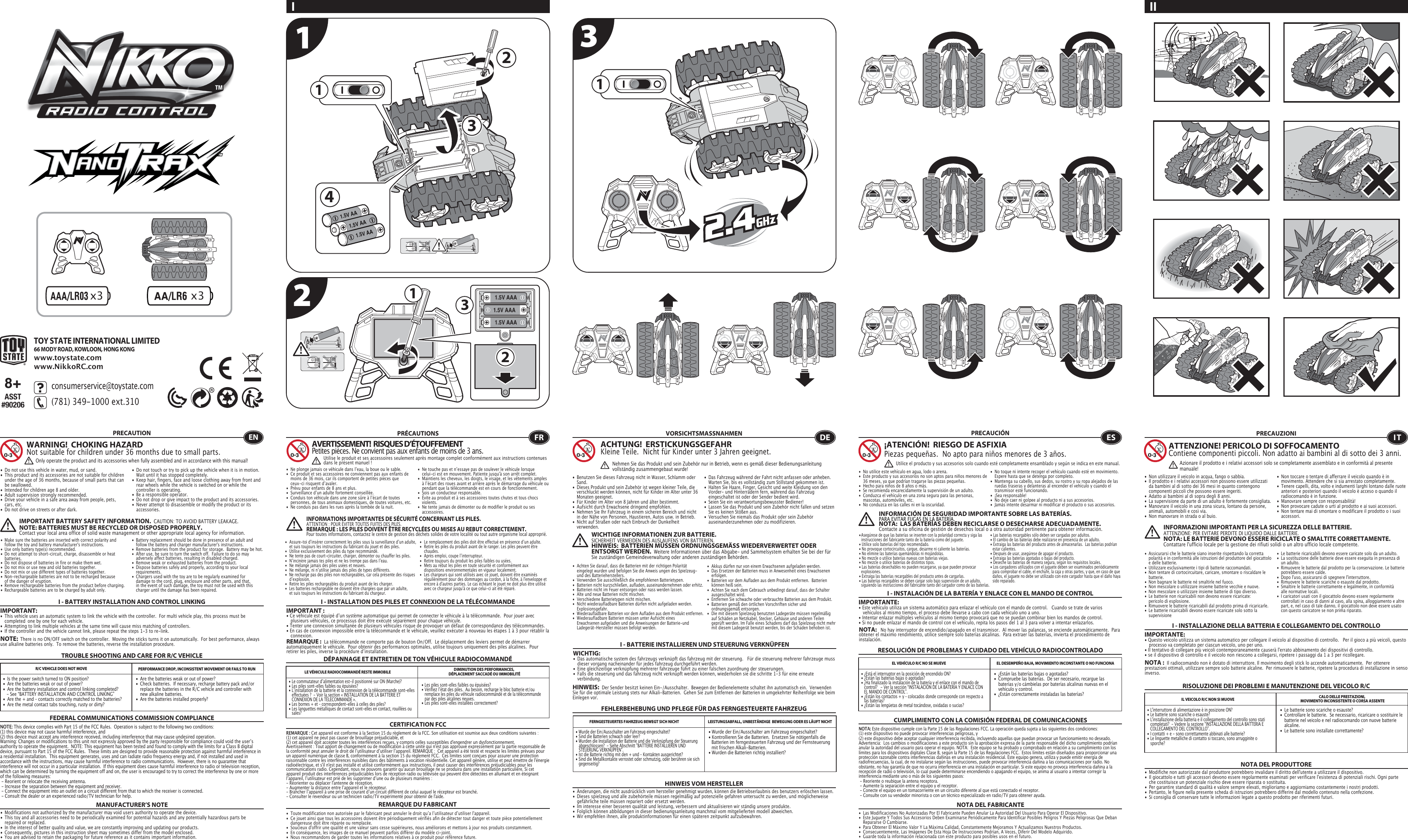  1.5V AAA1.5V AAA1.5V AAA1231141.5V AA1.5V AA1.5V AA321I II TROUBLE SHOOTING AND CARE FOR R/C VEHICLEPRECAUTION•  Do not use this vehicle in water, mud, or sand. •  This product and its accessories are not suitable for children    under the age of 36 months, because of small parts that can    be swallowed.•  Intended for children age 8 and older.•  Adult supervision strongly recommended.•  Drive your vehicle in a safe area away from people, pets,   cars, etc. •  Do not drive on streets or after dark.•  Do not touch or try to pick up the vehicle when it is in motion.     Wait until it has stopped completely.•  Keep hair, fingers, face and loose clothing away from front and    rear wheels while the vehicle is switched on or while the    controller is operating.•  Be a responsible operator.•  Do not drop or give impact to the product and its accessories.•  Never attempt to disassemble or modify the product or its   accessories.I - BATTERY INSTALLATION AND CONTROL LINKINGIMPORTANT:•  This vehicle uses an automatic system to link the vehicle with the controller.  For multi vehicle play, this process must be    completed  one by one for each vehicle. •  Attempting to link multiple vehicles at the same time will cause miss matching of controllers. •  If the controller and the vehicle cannot link, please repeat the steps 1-3 to re-link.  R/C VEHICLE DOES NOT MOVE PERFORMANCE DROP, INCONSISTENT MOVEMENT OR FAILS TO RUN  FEDERAL COMMUNICATIONS COMMISSION COMPLIANCEMANUFACTURER’S NOTENOTE: This device complies with Part 15 of the FCC Rules.  Operation is subject to the following two conditions:  (1) this device may not cause harmful interference, and (2) this device must accept any interference received, including interference that may cause undesired operation. Warning: Changes or modifications to this unit not expressly approved by the party responsible for compliance could void the userʼs authority to operate the equipment.  NOTE: This equipment has been tested and found to comply with the limits for a Class B digital device, pursuant to Part 15 of the FCC Rules.  These limits are designed to provide reasonable protection against harmful interference in a residential installation.  This equipment generates, uses and can radiate radio frequency energy and, if not installed and used in accordance with the instructions, may cause harmful interference to radio communications.  However, there is no guarantee that interference will not occur in a particular installation.  If this equipment does cause harmful interference to radio or television reception, which can be determined by turning the equipment off and on, the user is encouraged to try to correct the interference by one or more of the following measures: - Reorient or relocate the receiving antenna. - Increase the separation between the equipment and receiver. - Connect the equipment into an outlet on a circuit different from that to which the receiver is connected. - Consult the dealer or an experienced radio/TV technician for help.WARNING!  CHOKING HAZARDNot suitable for children under 36 months due to small parts.IMPORTANT BATTERY SAFETY INFORMATION.  CAUTION: TO AVOID BATTERY LEAKAGE.NOTE: BATTERIES MUST BE RECYCLED OR DISPOSED PROPERLY.  Contact your local area office of solid waste management or other appropriate local agency for information.NOTE:  There is no ON/OFF switch on the controller.  Moving the sticks turns it on automatically.  For best performance, always use alkaline batteries only.  To remove the batteries, reverse the installation procedure.•  Are the batteries weak or out of power?•  Check batteries.  If necessary, recharge battery pack and/or    replace the batteries in the R/C vehicle and controller with    new alkaline batteries.•  Are the batteries installed properly?•  Is the power switch turned to ON position?•  Are the batteries weak or out of power?•  Are the battery installation and control linking completed?     - See “BATTERY INSTALLATION AND CONTROL LINKING” •  Are the + and – contacts correctly matched to the batteries?•  Are the metal contact tabs touching, rusty or dirty?•  Modifications not authorized by the manufacturer may void users authority to operate the device.•  This toy and all accessories need to be periodically examined for potential hazards and any potentially hazardous parts be    repaired or replaced.•  In the interest of better quality and value, we are constantly improving and updating our products.•  Consequently, pictures in this instruction sheet may sometimes differ from the model enclosed.•  You are advised to retain the packaging for future reference as it contains important information. •  Les piles sont-elles faibles ou épuisées?•  Vérifiez lʼétat des piles.  Au besoin, recharge le bloc batterie et/ou    remplace les piles du véhicule radiocommandé et de la télécommande    par des piles alcalines neuves.•  Les piles sont-elles installées correctement?•  Le commutateur dʼalimentation est-il positionné sur ON (Marche)?•  Les piles sont-elles faibles ou épuisées?•  Lʼinstallation de la batterie et la connexion de la télécommande sont-elles    effectuées ?  - Voir la section « INSTALLATION DE LA BATTERIE ET    CONNEXION DE LA TÉLÉCOMMANDE ».•  Les bornes + et – correspondent-elles à celles des piles?•  Les languettes métalliques de contact sont-elles en contact, rouillées ou   sales?• Wurde der Ein/Ausschalter am Fahrzeug eingeschaltet?• Kontrollieren Sie die Batterien.  Ersetzen Sie nötigenfalls die    Batterien im ferngesteuerten Fahrzeug und der Fernsteuerung    mit frischen Alkali-Batterien.                                                         • Wurden die Batterien richtig installiert?•  Wurde der Ein/Ausschalter am Fahrzeug eingeschaltet?•  Sind die Batterien schwach oder leer?•  Wurden die Installation der Batterie und die Verknüpfung der Steuerung    abgeschlossen?  - Siehe Abschnitt &quot;BATTERIE INSTALLIEREN UND    STEUERUNG VERKNÜPFEN&quot;.•  Ist die Batterie richtig mit den + und – Kontakten ausgerichtet?•  Sind die Metallkontakte verrostet oder schmutzig, oder berühren sie sich   gegenseitig?ENOnly operate the product and its accessories when fully assembled and in accordance with this manual!•  Ne plonge jamais ce véhicule dans lʼeau, la boue ou le sable.•  Ce produit et ses accessoires ne conviennent pas aux enfants de    moins de 36 mois, car ils comportent de petites pièces que    ceux-ci risquent dʼavaler.•  Prévu pour enfants de 8 ans et plus.•  Surveillance dʼun adulte fortement conseillée.•  Conduis ton véhicule dans une zone sûre à lʼécart de toutes    personnes, de tous animaux domestiques, de toutes voitures, etc.•  Ne conduis pas dans les rues après la tombée de la nuit.•  Ne touche pas et nʼessaye pas de soulever le véhicule lorsque    celui-ci est en mouvement. Patiente jusqu&apos;à son arrêt complet.•  Maintiens les cheveux, les doigts, le visage, et les vêtements amples    à lʼécart des roues avant et arrière après le démarrage du véhicule ou    pendant que la télécommande est en cours de fonctionnement.•  Sois un conducteur responsable.•  Évite au produit et à ses accessoires toutes chutes et tous chocs   violents.•  Ne tente jamais de démonter ou de modifier le produit ou ses   accessoires.CERTIFICATION FCCREMARQUE DU FABRICANTI - INSTALLATION DES PILES ET CONNEXION DE LA TÉLÉCOMMANDEIMPORTANT:• Ce véhicule est équipé dʼun système automatique qui permet de connecter le véhicule à la télécommande.  Pour jouer avec    plusieurs véhicules, ce processus doit être exécuté séparément pour chaque véhicule. • Tenter une connexion simultanée de plusieurs véhicules risque de provoquer un défaut de correspondance des télécommandes. • En cas de connexion impossible entre la télécommande et le véhicule, veuillez exécuter à nouveau les étapes 1 à 3 pour rétablir la   connexion. I - BATTERIE INSTALLIEREN UND STEUERUNG VERKNÜPFENWICHTIG:•  Das automatische system des fahrzeugs verknüpft das fahrzeug mit der steuerung.   Für die steuerung mehrerer fahrzeuge muss    dieser vorgang nacheinander für jedes fahrzeug durchgeführt werden. •  Eine gleichzeitige verknüpfung mehrerer fahrzeuge führt zu einer falschen zuordnung der steuerungen. •  Falls die steuerung und das fahrzeug nicht verknüpft werden können, wiederholen sie die schritte 1-3 für eine erneute      verbindung.  I - INSTALACIÓN DE LA BATERÍA Y ENLACE CON EL MANDO DE CONTROLIMPORTANTE:• Este vehículo utiliza un sistema automático para enlazar el vehículo con el mando de control.   Cuando se trate de varios     vehículos al mismo tiempo, el proceso debe llevarse a cabo con cada vehículo uno a uno.• Intentar enlazar múltiples vehículos al mismo tiempo provocará que no se puedan combinar bien los mandos de control.• Si no puede enlazar el mando de control con el vehículo, repita los pasos del 1 al 3 para volver a intentar enlazarlos.I - INSTALLAZIONE DELLA BATTERIA E COLLEGAMENTO DEL CONTROLLOIMPORTANTE:• Questo veicolo utilizza un sistema automatico per collegare il veicolo al dispositivo di controllo.   Per il gioco a più veicoli, questo    processo va completato per ciascun veicolo, uno per uno. • Il tentativo di collegare più veicoli contemporaneamente causerà l&apos;errato abbinamento dei dispositivi di controllo. • se il dispositivo di controllo e il veicolo non riescono a collegarsi, ripetere i passaggi da 1 a 3 per ricollegare.  REMARQUE :  La télécommande ne comporte pas de bouton On/Off.  Le déplacement des leviers permet de démarrer automatiquement le véhicule.  Pour obtenir des performances optimales, utilise toujours uniquement des piles alcalines.  Pour retirer les piles, inverse la procédure dʼinstallation.DÉPANNAGE ET ENTRETIEN DE TON VÉHICULE RADIOCOMMANDÉLE VÉHICULE RADIOCOMMANDÉ RESTE IMMOBILE DIMINUTION DES PERFORMANCES, DÉPLACEMENT SACCADÉ OU IMMOBILITÉFRAVERTISSEMENT!  RISQUES D’ÉTOUFFEMENTPetites pièces. Ne convient pas aux enfants de moins de 3 ans.PRÉCAUTIONSREMARQUE : Cet appareil est conforme à la Section 15 du règlement de la FCC. Son utilisation est soumise aux deux conditions suivantes :  (1) cet appareil ne peut pas causer de brouillage préjudiciable, et (2) cet appareil doit accepter toutes les interférences reçues, y compris celles susceptibles d&apos;engendrer un dysfonctionnement. Avertissement : Tout apport de changement ou de modification à cette unité qui n&apos;est pas approuvé expressément par la partie responsable de la conformité peut annuler le droit de lʼutilisateur dʼutiliser lʼappareil. REMARQUE :  Cet appareil a été testé et respecte les limites prévues pour un appareil numérique de classe B, conformément à la section 15 du règlement FCC.  Ces limites sont conçues pour assurer une protection raisonnable contre les interférences nuisibles dans des bâtiments à vocation résidentielle. Cet appareil génère, utilise et peut émettre de l&apos;énergie radioélectrique, et s&apos;il n&apos;est pas installé et utilisé conformément aux instructions, il peut causer des interférences préjudiciables pour les communications radio. Cependant, nous ne pouvons garantir quʼaucun brouillage ne se produira dans une installation particulière. Si cet appareil produit des interférences préjudiciables lors de réception radio ou télévisée qui peuvent être détectées en allumant et en éteignant lʼappareil, lʼutilisateur est prié de les supprimer dʼune ou de plusieurs manières : - Réorienter ou déplacer l&apos;antenne de réception.- Augmenter la distance entre lʼappareil et le récepteur.- Brancher lʼappareil à une prise de courant dʼun circuit différent de celui auquel le récepteur est branché.- Consulter le revendeur ou un technicien radio/TV expérimenté pour obtenir de l&apos;aide.•  Toute modification non autorisée par le fabricant peut annuler le droit quʼa lʼutilisateur dʼutiliser l&apos;appareil.•  Ce jouet ainsi que tous les accessoires doivent être périodiquement vérifiés afin de détecter tout danger et toute pièce potentiellement    dangereuse doit être réparée ou remplacée. •  Soucieux d&apos;offrir une qualité et une valeur sans cesse supérieures, nous améliorons et mettons à jour nos produits constamment.•  En conséquence, les images de ce manuel peuvent parfois différer du modèle ci-joint. •  Nous recommandons de garder toutes les informations relatives à ce produit pour référence future.Utilise le produit et ses accessoires seulement après montage complet conformément aux instructions contenues dans le présent manuel!INFORMATIONS IMPORTANTES DE SÉCURITÉ CONCERNANT LES PILES.  ATTENTION : POUR ÉVITER TOUTES FUITES DES PILES.REMARQUE : LES PILES DOIVENT ÊTRE RECYCLÉES OU MISES AU REBUT CORRECTEMENT.  Pour toutes informations, contactez le centre de gestion des déchets solides de votre localité ou tout autre organisme local approprié.FEHLERBEHEBUNG UND PFLEGE FÜR DAS FERNGESTEUERTE FAHRZEUGVORSICHTSMASSNAHMEN•  Benutzen Sie dieses Fahrzeug nicht in Wasser, Schlamm oder   Sand. •  Dieses Produkt und sein Zubehör ist wegen kleiner Teile, die    verschluckt werden können, nicht für Kinder im Alter unter 36    Monaten geeignet.•  Für Kinder im Alter von 8 Jahren und älter bestimmt.•  Aufsicht durch Erwachsene dringend empfohlen.•  Nehmen Sie Ihr Fahrzeug in einem sicheren Bereich und nicht    in der Nähe von Personen, Haustieren, Autos usw. in Betrieb.•  Nicht auf Straßen oder nach Einbruch der Dunkelheit     verwenden.                                                                               •  Das Fahrzeug während der Fahrt nicht anfassen oder anheben.     Warten Sie, bis es vollständig zum Stillstand gekommen ist.                                            •  Halten Sie Haare, Finger, Gesicht und weite Kleidung von den   Vorder- und Hinterrädern fern, während das Fahrzeug    eingeschaltet ist oder der Sender bedient wird.•  Seien Sie ein verantwortungsbewusster Bediener!•  Lassen Sie das Produkt und sein Zubehör nicht fallen und setzen    Sie es keinen Stößen aus.•  Versuchen Sie niemals das Produkt oder sein Zubehör   auseinanderzunehmen oder zu modifizieren.FERNGESTEUERTES FAHRZEUG BEWEGT SICH NICHT LEISTUNGSABFALL, UNBESTÄNDIGE  BEWEGUNG ODER ES LÄUFT NICHTHINWEIS VOM HERSTELLER•  ¿Están las baterías bajas o agotadas?•  Compruebe las baterías.  De ser necesario, recargue las    baterías y/o cámbielas por baterías alcalinas nuevas en el    vehículo y control.•  ¿Están correctamente instaladas las baterías?•  ¿Está el interruptor en la posición de encendido ON?•  ¿Están las baterías bajas o agotadas?•  ¿Ha finalizado la instalación de la batería y el enlace con el mando de    control?   - Ver la sección “INSTALACIÓN DE LA BATERÍA Y ENLACE CON    EL MANDO DE CONTROL”.•  ¿Están los contactos + y – colocados donde corresponde con respecto a    las baterías?•  ¿Están las lengüetas de metal tocándose, oxidadas o sucias?•  Le batterie sono scariche o esauste?•  Controllare le batterie.  Se necessario, ricaricare o sostituire le    batterie nel veicolo e nel radiocomando con nuove batterie   alcaline. •  Le batterie sono installate correttamente?•  L&apos;interruttore di alimentazione è in posizione ON?•  Le batterie sono scariche o esauste?•  L&apos;installazione della batteria e il collegamento del controllo sono stati    completati?  - Vedere la sezione “INSTALLAZIONE DELLA BATTERIA E    COLLEGAMENTO DEL CONTROLLO”.•  I contatti + e - sono correttamente abbinati alle batterie?•  Le linguette metalliche di contatto si toccano, sono arrugginite o   sporche?ACHTUNG!  ERSTICKUNGSGEFAHRKleine Teile.  Nicht für Kinder unter 3 Jahren geeignet.WICHTIGE INFORMATIONEN ZUR BATTERIE.  SICHERHEIT VERMEIDEN DES AUSLAUFENS VON BATTERIEN.HINWEIS:  BATTERIEN MÜSSEN ORDNUNGSGEMÄSS WIEDERVERWERTET ODER ENTSORGT WERDEN.  Weitere Informationen über das Abgabe- und Sammelsystem erhalten Sie bei der für Sie zuständigen Gemeindeverwaltung oder anderen zuständigen Behörden.HINWEIS:  Der Sender besitzt keinen Ein-/Ausschalter.  Bewegen der Bedienelemente schaltet ihn automatisch ein.  Verwenden Sie für die optimale Leistung stets nur Alkali-Batterien.  Gehen Sie zum Entfernen der Batterien in umgekehrter Reihenfolge wie beim Einlegen vor.• Änderungen, die nicht ausdrücklich vom hersteller genehmigt wurden, können die Betriebserlaubnis des benutzers erlöschen lassen.•  Dieses spielzeug und alle zubehörteile müssen regelmäßig auf potenzielle gefahren untersucht zu werden, und möglicherweise    gefährliche teile müssen repariert oder ersetzt werden.•  Im interesse einer besseren qualität und leistung, verbessern und aktualisieren wir ständig unsere produkte.•  Folglich können abbildungen in dieser bedienungsanleitung manchmal vom mitgelieferten modell abweichen.•  Wir empfehlen ihnen, alle produktinformationen für einen späteren zeitpunkt aufzubewahren.  DENehmen Sie das Produkt und sein Zubehör nur in Betrieb, wenn es gemäß dieser Bedienungsanleitung vollständig zusammengebaut wurde!•  No utilice este vehículo en agua, lodo o arena. •  Este producto y sus accesorios no son aptos para niños menores de    36 meses, ya que podrían tragarse las piezas pequeñas.•  Hecho para niños de 8 años o más.•  Se recomienda encarecidamente la supervisión de un adulto.•  Conduzca el vehículo en una zona segura para las personas,    mascotas, automóviles, etc. •  No conduzca en las calles ni en la oscuridad.•  No toque ni intente recoger el vehículo cuando esté en movimiento.     Espere hasta que se detenga por completo.•  Mantenga su cabello, sus dedos, su rostro y su ropa alejados de las    ruedas traseras y delanteras al encender el vehículo y cuando el    transmisor esté funcionando.•  ¡Sea responsable!•  No deje caer ni golpee al producto ni a sus accesorios.•  Jamás intente desarmar ni modificar el producto o sus accesorios.CUMPLIMIENTO CON LA COMISIÓN FEDERAL DE COMUNICACIONESNOTA DEL FABRICANTENOTA:   No hay interruptor de encendido/apagado en el transmisor.  Al mover las palancas, se enciende automáticamente.  Para obtener el máximo rendimiento, utilice siempre solo baterías alcalinas.  Para extraer las baterías, invierta el procedimiento de instalación.RESOLUCIÓN DE PROBLEMAS Y CUIDADO DEL VEHÍCULO RADIOCONTROLADOEL VEHÍCULO R/C NO SE MUEVE EL DESEMPEÑO BAJA, MOVIMIENTO INCONSTANTE O NO FUNCIONAES¡ATENCIÓN!  RIESGO DE ASFIXIA Piezas pequeñas.  No apto para niños menores de 3 años.PRECAUCIÓNNOTA: Este dispositivo cumple con la Parte 15 de las Regulaciones FCC. La operación queda sujeta a las siguientes dos condiciones:  (1) este dispositivo no puede provocar interferencias peligrosas, y (2) este dispositivo debe aceptar cualquier interferencia recibida, incluyendo aquellas que puedan provocar un funcionamiento no deseado. Advertencia:  Los cambios o modificaciones a este producto sin la aprobación expresa de la parte responsable del dicho cumplimiento podrían anular la autoridad del usuario para operar el equipo. NOTA:  Este equipo se ha probado y comprobado en relación a su cumplimiento con los límites para los dispositivos digitales Clase B, según la Parte 15 de las Regulaciones FCC.  Estos límites están diseñados para proporcionar una protección razonable contra interferencias dañinas en una instalación residencial. Este equipo genera, utiliza y puede emitir energía de radiofrecuencias, la cual, de no instalarse según las instrucciones, puede provocar interferencia dañina a las comunicaciones por radio. No obstante, no hay garantía de que no ocurra interferencia en una instalación en particular. Si este equipo no provoca interferencia dañina a la recepción de radio o televisión, lo cual puede determinarse encendiendo o apagando el equipo, se anima al usuario a intentar corregir la interferencia mediante uno o más de los siguientes pasos: - Reoriente o reubique la antena receptora. - Aumente la separación entre el equipo y el receptor. - Conecte el equipo en un tomacorriente en un circuito diferente al que está conectado el receptor. - Consulte con su vendedor minorista o con un técnico especializado en radio/TV para obtener ayuda.•  Las Modificaciones No Autorizadas Por El Fabricante Pueden Anular La Autoridad Del Usuario Para Operar El Dispositivo.•  Este Juguete Y Todos Sus Accesorios Deben Examinarse Periódicamente Para Identificar Posibles Peligros Y Piezas Peligrosas Que Deban    Repararse O Cambiarse.•  Para Obtener El Máximo Valor Y La Máxima Calidad, Constantemente Mejoramos Y Actualizamos Nuestros Productos.•  Consecuentemente, Las Imágenes De Esta Hoja De Instrucciones Podrían, A Veces, Diferir Del Modelo Adquirido.•  Guarde toda la información relacionada con este producto para posibles usos en el futuro. Utilice el producto y sus accesorios solo cuando esté completamente ensamblado y según se indica en este manual.INFORMACIÓN DE SEGURIDAD IMPORTANTE SOBRE LAS BATERÍAS.PARA EVITAR FUGAS EN LA BATERÍA.NOTA:  LAS BATERÍAS DEBEN RECICLARSE O DESECHARSE ADECUADAMENTE.  Contacte a su oficina de gestión de desechos local o a otra autoridad pertinente para obtener información.RISOLUZIONE DEI PROBLEMI E MANUTENZIONE DEL VEICOLO R/CPRECAUZIONI•  Non utilizzare il veicolo in acqua, fango o sabbia. •  Il prodotto e i relativi accessori non possono essere utilizzati    da bambini al di sotto dei 36 mesi in quanto contengono    componenti piccoli che possono essere ingeriti.•  Adatto ai bambini al di sopra degli 8 anni.•  La supervisione da parte di un adulto è fortemente consigliata.•  Manovrare il veicolo in una zona sicura, lontano da persone,    animali, automobili e così via. •  Non manovrare in strada o al buio.•  Non toccare o tentare di afferrare il veicolo quando è in    movimento. Attendere che si sia arrestato completamente.•  Tenere capelli, dita, volto e indumenti larghi lontano dalle ruote    anteriori e posteriori quando il veicolo è acceso o quando il    radiocomando è in funzione.•  Manovrare sempre con responsabilità!•  Non provocare cadute o urti al prodotto e ai suoi accessori.•  Non tentare mai di smontare o modificare il prodotto o i suoi   accessori.IL VEICOLO R/C NON SI MUOVE CALO DELLE PRESTAZIONI, MOVIMENTO INCONSISTENTE O CORSA ASSENTENOTA DEL PRODUTTOREATTENZIONE! PERICOLO DI SOFFOCAMENTOContiene componenti piccoli. Non adatto ai bambini al di sotto dei 3 anni.INFORMAZIONI IMPORTANTI PER LA SICUREZZA DELLE BATTERIE.  ATTENZIONE: PER EVITARE PERDITE DI LIQUIDO DALLE BATTERIE.NOTA: LE BATTERIE DEVONO ESSERE RICICLATE O SMALTITE CORRETTAMENTE.   Contattare l&apos;ufficio locale per la gestione dei rifiuti solidi o un altro ufficio locale competente.NOTA :  Il radiocomando non è dotato di interruttore. Il movimento degli stick lo accende automaticamente.  Per ottenere prestazioni ottimali, utilizzare sempre solo batterie alcaline.  Per rimuovere le batterie, ripetere la procedura di installazione in senso inverso.•  Modifiche non autorizzate dal produttore potrebbero invalidare il diritto dell&apos;utente a utilizzare il dispositivo. •  Il giocattolo e tutti gli accessori devono essere regolarmente esaminati per verificare l&apos;esistenza di potenziali rischi. Ogni parte    che costituisce un potenziale rischio deve essere riparata o sostituita. •  Per garantire standard di qualità e valore sempre elevati, miglioriamo e aggiorniamo costantemente i nostri prodotti.•  Pertanto, le figure nella presente scheda di istruzioni potrebbero differire dal modello contenuto nella confezione.•  Si consiglia di conservare tutte le informazioni legate a questo prodotto per riferimenti futuri.ITAzionare il prodotto e i relativi accessori solo se completamente assemblato e in conformità al presente manuale!23•  Make sure the batteries are inserted with correct polarity and    follow the toy and battery manufacturer&apos;s instructions.•  Use only battery type(s) recommended.•  Do not attempt to short-circuit, charge, disassemble or heat   batteries. •  Do not dispose of batteries in fire or make them wet.•  Do not mix or use new and old batteries together.•  Do not mix or use different types of batteries together.•  Non-rechargeable batteries are not to be recharged because    of the danger of eruption.•  Remove rechargeable batteries from the product before charging.•  Rechargeable batteries are to be charged by adult only.•  Battery replacement should be done in presence of an adult and    follow the battery and charger manufacturer&apos;s instructions.• Remove batteries from the product for storage.  Battery may be hot.•  After use, be sure to turn the switch off.  Failure to do so may    adversely affect batteries, resulting in disabled charged.•  Remove weak or exhausted batteries from the product.•  Dispose batteries safely and properly, according to your local   requirements.•  Chargers used with the toy are to be regularly examined for    damage to the cord, plug, enclosure and other parts, and that,    in the event of such damage, the toy must not be used with this    charger until the damage has been repaired.•  Assure-toi dʼinsérer correctement les piles sous la surveillance dʼun adulte,   et suis toujours les instructions du fabricant du jouet et des piles.•  Utilise exclusivement des piles du type recommandé.•  Ne tente pas de court-circuiter, charger, démonter ou chauffer les piles.•  Nʼincinère jamais tes piles et ne les trempe pas dans lʼeau.•  Ne mélange jamais des piles usées et neuves.•  Ne mélange, ni nʼutilise jamais des piles de types différents.•  Ne recharge pas des piles non rechargeables, car cela présente des risques      dʼexplosion.•  Retire les piles rechargeables du produit avant de les charger.•  Les batteries rechargeable ne doivent être chargées que par un adulte,  et suis toujours les instructions du fabricant du chargeur.•  Le remplacement des piles doit être effectué en présence dʼun adulte.•  Retire les piles du produit avant de le ranger. Les piles peuvent être   chaudes.•  Après emploi, coupe lʼinterrupteur.•  Retire toujours du produit les piles faibles ou usées.•  Mets au rebut les piles en toute sécurité et conformément aux    dispositions environnementales en vigueur localement.•  Les chargeurs qui sont utilisés avec ce jouet, doivent être examinés    régulièrement pour des dommages au cordon, à la fiche, à l&apos;enveloppe et    encore à d&apos;autres parties. Le cas échéant le jouet ne doit plus être utilisé    avec ce chargeur jusqu&apos;à ce que celui-ci ait été réparé. •  Achten Sie darauf, dass die Batterien mit der richtigen Polarität    eingelegt wurden und befolgen Sie die Anweis ungen des Spielzeug-    und des Batterieherstellers.•  Verwenden Sie ausschließlich die empfohlenen Batterietypen.•  Batterien nicht kurzschließen, aufladen, auseinandernehmen oder erhitz.•  Batterien nicht im Feuer entsorgen oder nass werden lassen.•  Alte und neue Batterien nicht mischen.•  Verschiedene Batterietypen nicht mischen.•  Nicht wiederaufladbare Batterien dürfen nicht aufgeladen werden.   Explosionsgefahr.•  Wiederaufladbare Batterien vor dem Aufladen aus dem Produkt entfernen. •  Wiederaufladbare Batterien müssen unter Aufsicht eines      Erwachsenen aufgeladen und die Anweisungen der Batterie-und    Ladegerät-Hersteller müssen befolgt werden.•  Akkus dürfen nur von einem Erwachsenen aufgeladen werden.•  Das Ersetzen der Batterien muss in Anwesenheit eines Erwachsenen   erfolgen.•  Batterien vor dem Aufladen aus dem Produkt entfernen.  Batterien    können heiß sein.•  Achten Sie nach dem Gebrauch unbedingt darauf, dass der Schalter    ausgeschaltet wird. •  Entfernen Sie schwache oder verbrauchte Batterien aus dem Produkt.•  Batterien gemäß den örtlichen Vorschriften sicher und   ordnungsgemäß entsorgen.•  Die mit diesem Spielzeug benutzten Ladegeräte müssen regelmäßig    auf Schäden an Netzkabel, Stecker, Gehäuse und anderen Teilen    geprüft werden. Im Falle eines Schadens darf das Spielzeug nicht mehr    mit diesem Ladegerät benutzt werden, bis der Schaden behoben ist.• Asegúrese de que las baterías se inserten con la polaridad correcta y siga las    instrucciones del fabricante tanto de la batería como del juguete.• Utilice solo baterías del tipo recomendado.• No provoque cortocircuitos, cargue, desarme ni caliente las baterías. • No elimine las baterías quemándolas ni mojándolas.• No mezcle o utilice baterías nuevas con baterías viejas.• No mezcle o utilice baterías de distintos tipos.• Las baterías desechables no pueden recargarse, ya que pueden provocar   explosiones.• Extraiga las baterías recargables del producto antes de cargarlas. • Las baterías recargables se deben cargar solo bajo supervisión de un adulto,    siguiendo las instrucciones del fabricante tanto del cargador como de las baterías.• Las baterías recargables sólo deben ser cargadas por adultos.• El cambio de las baterías debe realizarse en presencia de un adulto.• Extraiga las baterías del producto antes de almacenarlas.  Las baterías podrían    estar calientes.• Después de usar, asegúrese de apagar el producto. • Extraiga las baterías agotadas o bajas del producto.• Deseche las baterías de manera segura, según los requisitos locales.• Los cargadores utilizados con el juguete deben ser examinados periódicamente    para comprobar el cable, el enchufe, la caja y otras partes, y que, en caso de que    daños, el juguete no debe ser utilizado con este cargador hasta que el daño haya    sido reparado.•  Assicurarsi che le batterie siano inserite rispettando la corretta    polarità e in conformità alle istruzioni del produttore del giocattolo    e delle batterie.•  Utilizzare esclusivamente i tipi di batterie raccomandati.•  Non tentare di cortocircuitare, caricare, smontare o riscaldare le   batterie. •  Non bagnare le batterie né smaltirle nel fuoco.•  Non mescolare o utilizzare insieme batterie vecchie e nuove.•  Non mescolare o utilizzare insieme batterie di tipo diverso.•  Le batterie non ricaricabili non devono essere ricaricate:      pericolo di esplosione.•  Rimuovere le batterie ricaricabili dal prodotto prima di ricaricarle. •  Le batterie ricaricabili devono essere ricaricate solo sotto la   supervisione•  Le batterie ricaricabili devono essere caricate solo da un adulto.•  La sostituzione delle batterie deve essere eseguita in presenza di    un adulto.•  Rimuovere le batterie dal prodotto per la conservazione. Le batterie    potrebbero essere calde.•  Dopo l&apos;uso, assicurarsi di spegnere l&apos;interruttore. •  Rimuovere le batterie scariche o esauste dal prodotto.•  Smaltire le batterie correttamente e legalmente, in conformità    alle normative locali.•  I caricatori usati con il giocattolo devono essere regolarmente    controllati in caso di danni al cavo, alla spina, alloggiamento e altre    part, e, nel caso di tale danno, il giocattolo non deve essere usato    con questo caricatore se non prima riparato.x3x38+ASST#90206TOY STATE INTERNATIONAL LIMITED66 MODY ROAD, KOWLOON, HONG KONGwww.toystate.comwww.NikkoRC.comconsumerservice@toystate.com(781) 349-1000 ext.310  