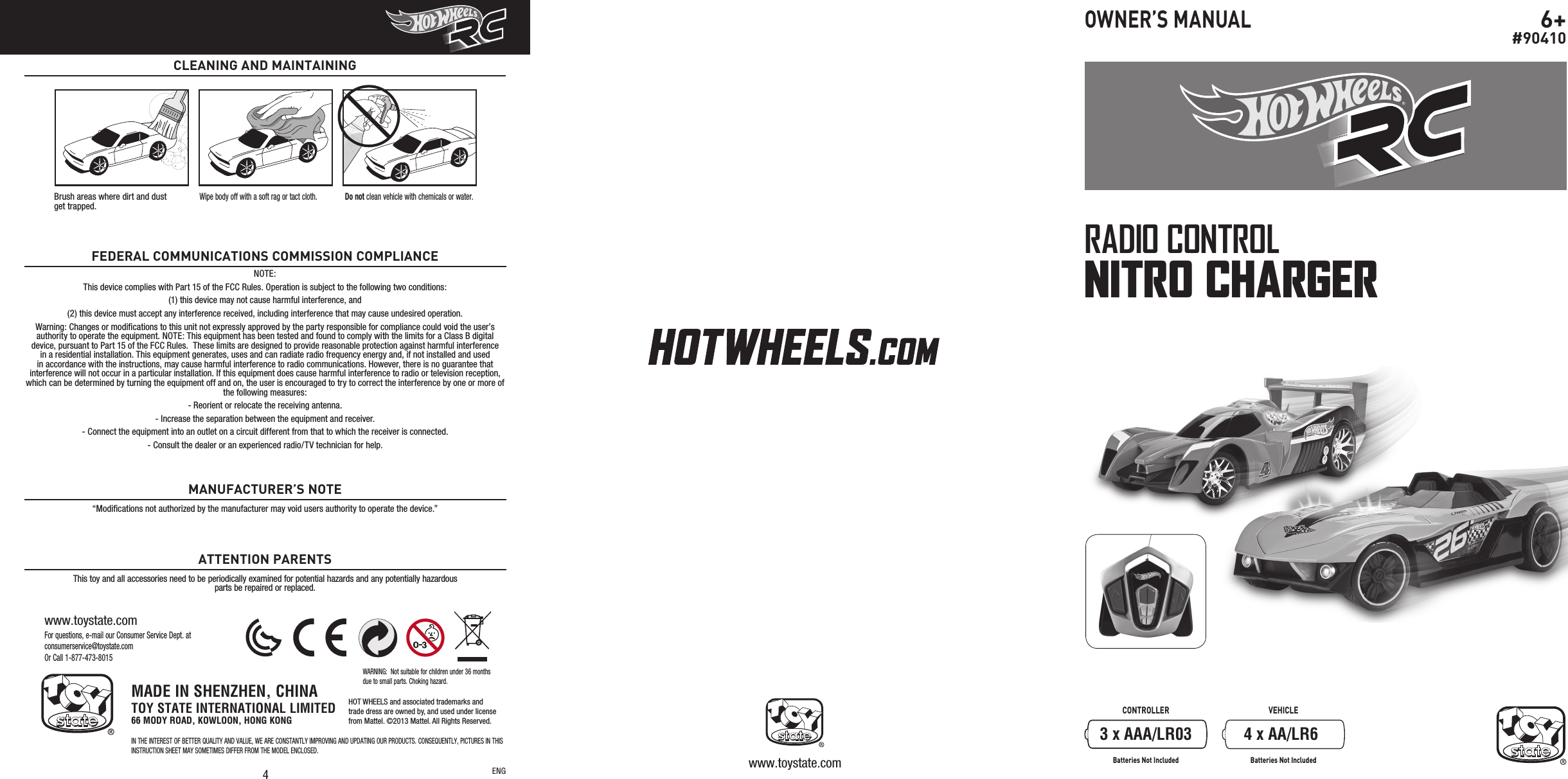 4For questions, e-mail our Consumer Service Dept. at consumerservice@toystate.comOr Call 1-877-473-8015www.toystate.comNOTE:This device complies with Part 15 of the FCC Rules. Operation is subject to the following two conditions:  (1) this device may not cause harmful interference, and (2) this device must accept any interference received, including interference that may cause undesired operation. Warning: Changes or modiﬁcations to this unit not expressly approved by the party responsible for compliance could void the user’s authority to operate the equipment. NOTE: This equipment has been tested and found to comply with the limits for a Class B digital device, pursuant to Part 15 of the FCC Rules.  These limits are designed to provide reasonable protection against harmful interference in a residential installation. This equipment generates, uses and can radiate radio frequency energy and, if not installed and used in accordance with the instructions, may cause harmful interference to radio communications. However, there is no guarantee that interference will not occur in a particular installation. If this equipment does cause harmful interference to radio or television reception, which can be determined by turning the equipment off and on, the user is encouraged to try to correct the interference by one or more of the following measures:- Reorient or relocate the receiving antenna.- Increase the separation between the equipment and receiver.- Connect the equipment into an outlet on a circuit different from that to which the receiver is connected.- Consult the dealer or an experienced radio/TV technician for help.FEDERAL COMMUNICATIONS COMMISSION COMPLIANCE“Modiﬁcations not authorized by the manufacturer may void users authority to operate the device.”This toy and all accessories need to be periodically examined for potential hazards and any potentially hazardous parts be repaired or replaced.MANUFACTURER’S NOTEATTENTION PARENTSCLEANING AND MAINTAININGENG www.toystate.comCONTROLLER VEHICLEBatteries Not Included Batteries Not IncludedRADIO CONTROLNITRO CHARGER6+#90410OWNER’S MANUALBrush areas where dirt and dust  get trapped.Wipe body off with a soft rag or tact cloth. Do not clean vehicle with chemicals or water.3 x AAA/LR03 4 x AA/LR6MADE IN SHENZHEN, CHINATOY STATE INTERNATIONAL LIMITED66 MODY ROAD, KOWLOON, HONG KONGIN THE INTEREST OF BETTER QUALITY AND VALUE, WE ARE CONSTANTLY IMPROVING AND UPDATING OUR PRODUCTS. CONSEQUENTLY, PICTURES IN THIS INSTRUCTION SHEET MAY SOMETIMES DIFFER FROM THE MODEL ENCLOSED.WARNING:  Not suitable for children under 36 months due to small parts. Choking hazard.HOT WHEELS and associated trademarks andtrade dress are owned by, and used under licensefrom Mattel. ©2013 Mattel. All Rights Reserved.