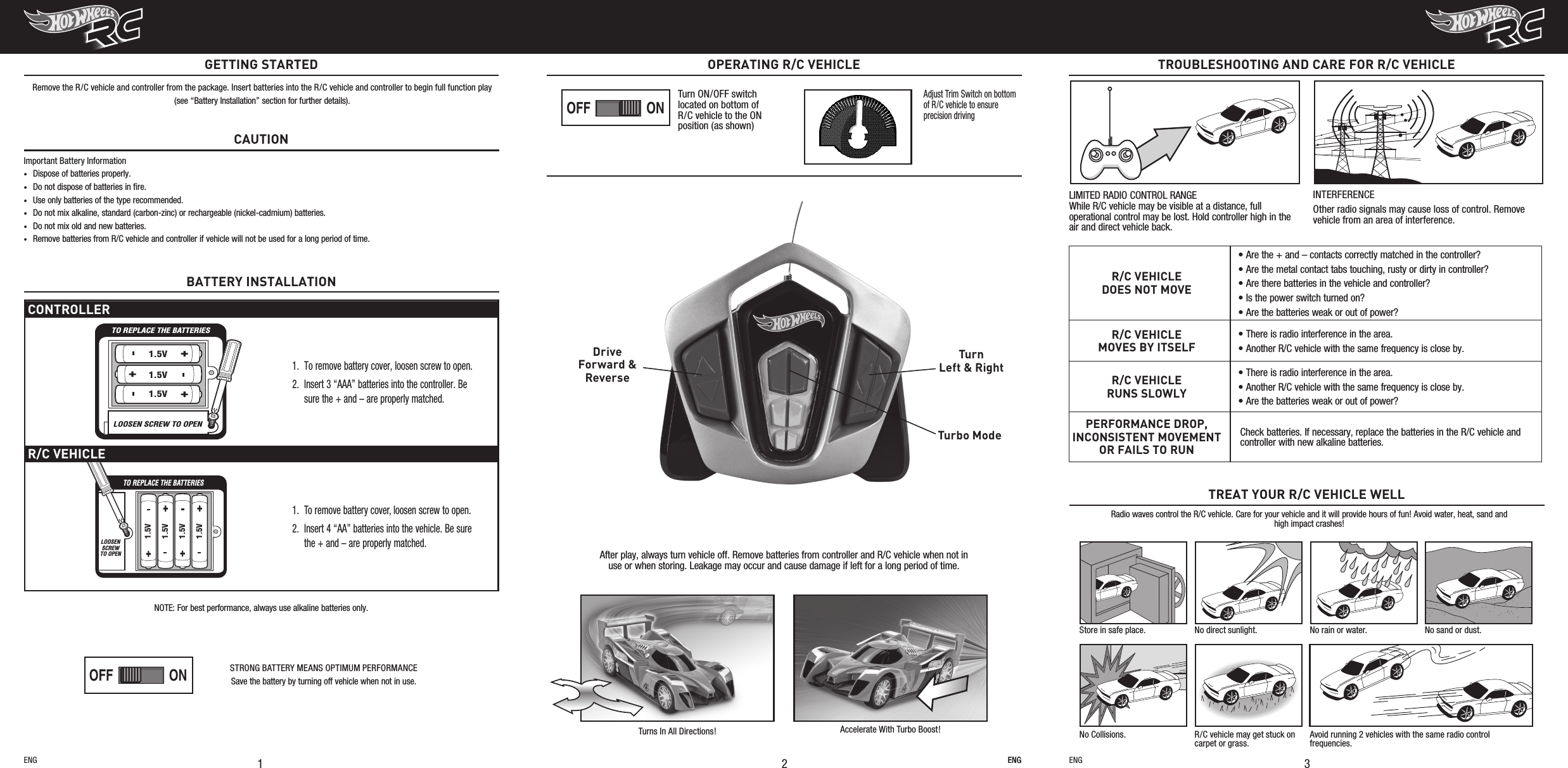 After play, always turn vehicle off. Remove batteries from controller and R/C vehicle when not in use or when storing. Leakage may occur and cause damage if left for a long period of time.Turbo ModeTurnLeft &amp; RightDriveForward &amp;Reverse Turns In All Directions! Accelerate With Turbo Boost!ENGTROUBLESHOOTING AND CARE FOR R/C VEHICLE3R/C VEHICLEDOES NOT MOVE• Are the + and – contacts correctly matched in the controller?• Are the metal contact tabs touching, rusty or dirty in controller?• Are there batteries in the vehicle and controller?• Is the power switch turned on?• Are the batteries weak or out of power?R/C VEHICLEMOVES BY ITSELF• There is radio interference in the area.• Another R/C vehicle with the same frequency is close by.R/C VEHICLERUNS SLOWLY• There is radio interference in the area.• Another R/C vehicle with the same frequency is close by.• Are the batteries weak or out of power?PERFORMANCE DROP, INCONSISTENT MOVEMENT OR FAILS TO RUNCheck batteries. If necessary, replace the batteries in the R/C vehicle and controller with new alkaline batteries.Radio waves control the R/C vehicle. Care for your vehicle and it will provide hours of fun! Avoid water, heat, sand and high impact crashes!TREAT YOUR R/C VEHICLE WELLStore in safe place. No direct sunlight. No rain or water. No sand or dust.No Collisions. R/C vehicle may get stuck on carpet or grass.Avoid running 2 vehicles with the same radio control frequencies.LIMITED RADIO CONTROL RANGE While R/C vehicle may be visible at a distance, full operational control may be lost. Hold controller high in the air and direct vehicle back.INTERFERENCEOther radio signals may cause loss of control. Remove vehicle from an area of interference.ENG21OPERATING R/C VEHICLENOTE: For best performance, always use alkaline batteries only.CAUTIONImportant Battery Information•  Dispose of batteries properly.•  Do not dispose of batteries in ﬁre.•  Use only batteries of the type recommended.•  Do not mix alkaline, standard (carbon-zinc) or rechargeable (nickel-cadmium) batteries.•  Do not mix old and new batteries.•  Remove batteries from R/C vehicle and controller if vehicle will not be used for a long period of time.GETTING STARTEDRemove the R/C vehicle and controller from the package. Insert batteries into the R/C vehicle and controller to begin full function play(see “Battery Installation” section for further details).ENG ENGCONTROLLERTO REPLACE THE BATTERIESLOOSEN SCREW TO OPEN1.5V1.5V1.5V1.  To remove battery cover, loosen screw to open.2. Insert 3 “AAA” batteries into the controller. Be sure the + and – are properly matched.R/C VEHICLETO REPLACE THE BATTERIESLOOSENSCREWTO OPEN1.5V1.5V1.5V1.5V1.  To remove battery cover, loosen screw to open.2. Insert 4 “AA” batteries into the vehicle. Be sure the + and – are properly matched.Adjust Trim Switch on bottom of R/C vehicle to ensure precision drivingBATTERY INSTALLATIONONOFFONOFFPLAYDEMO OFFPLAYDEMO OFFONOFFONOFFPLAYDEMO OFFPLAYDEMO OFFTurn ON/OFF switch located on bottom of R/C vehicle to the ON position (as shown)STRONG BATTERY MEANS OPTIMUM PERFORMANCESave the battery by turning off vehicle when not in use.