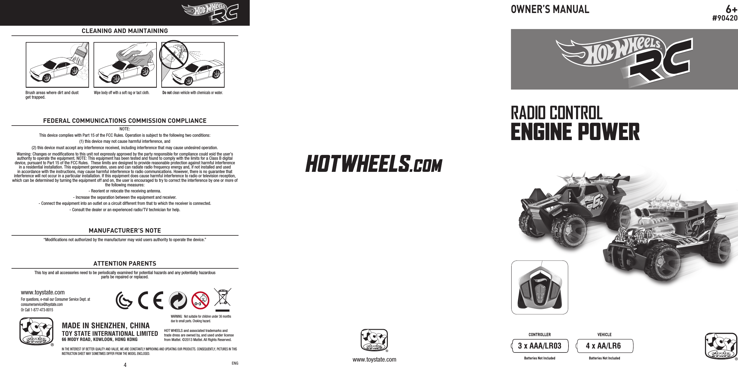 CONTROLLER VEHICLEBatteries Not Included Batteries Not IncludedRADIO CONTROLENGINE POWER6+#90420OWNER’S MANUAL4For questions, e-mail our Consumer Service Dept. at consumerservice@toystate.comOr Call 1-877-473-8015www.toystate.comCLEANING AND MAINTAININGBrush areas where dirt and dust  get trapped.Wipe body off with a soft rag or tact cloth. Do not clean vehicle with chemicals or water.ENG www.toystate.com3 x AAA/LR03 4 x AA/LR6MADE IN SHENZHEN, CHINATOY STATE INTERNATIONAL LIMITED66 MODY ROAD, KOWLOON, HONG KONGIN THE INTEREST OF BETTER QUALITY AND VALUE, WE ARE CONSTANTLY IMPROVING AND UPDATING OUR PRODUCTS. CONSEQUENTLY, PICTURES IN THIS INSTRUCTION SHEET MAY SOMETIMES DIFFER FROM THE MODEL ENCLOSED.WARNING:  Not suitable for children under 36 months due to small parts. Choking hazard.HOT WHEELS and associated trademarks andtrade dress are owned by, and used under licensefrom Mattel. ©2013 Mattel. All Rights Reserved.NOTE:This device complies with Part 15 of the FCC Rules. Operation is subject to the following two conditions:  (1) this device may not cause harmful interference, and (2) this device must accept any interference received, including interference that may cause undesired operation. Warning: Changes or modiﬁcations to this unit not expressly approved by the party responsible for compliance could void the user’s authority to operate the equipment. NOTE: This equipment has been tested and found to comply with the limits for a Class B digital device, pursuant to Part 15 of the FCC Rules.  These limits are designed to provide reasonable protection against harmful interference in a residential installation. This equipment generates, uses and can radiate radio frequency energy and, if not installed and used in accordance with the instructions, may cause harmful interference to radio communications. However, there is no guarantee that interference will not occur in a particular installation. If this equipment does cause harmful interference to radio or television reception, which can be determined by turning the equipment off and on, the user is encouraged to try to correct the interference by one or more of the following measures:- Reorient or relocate the receiving antenna.- Increase the separation between the equipment and receiver.- Connect the equipment into an outlet on a circuit different from that to which the receiver is connected.- Consult the dealer or an experienced radio/TV technician for help.FEDERAL COMMUNICATIONS COMMISSION COMPLIANCE“Modiﬁcations not authorized by the manufacturer may void users authority to operate the device.”This toy and all accessories need to be periodically examined for potential hazards and any potentially hazardous parts be repaired or replaced.MANUFACTURER’S NOTEATTENTION PARENTS