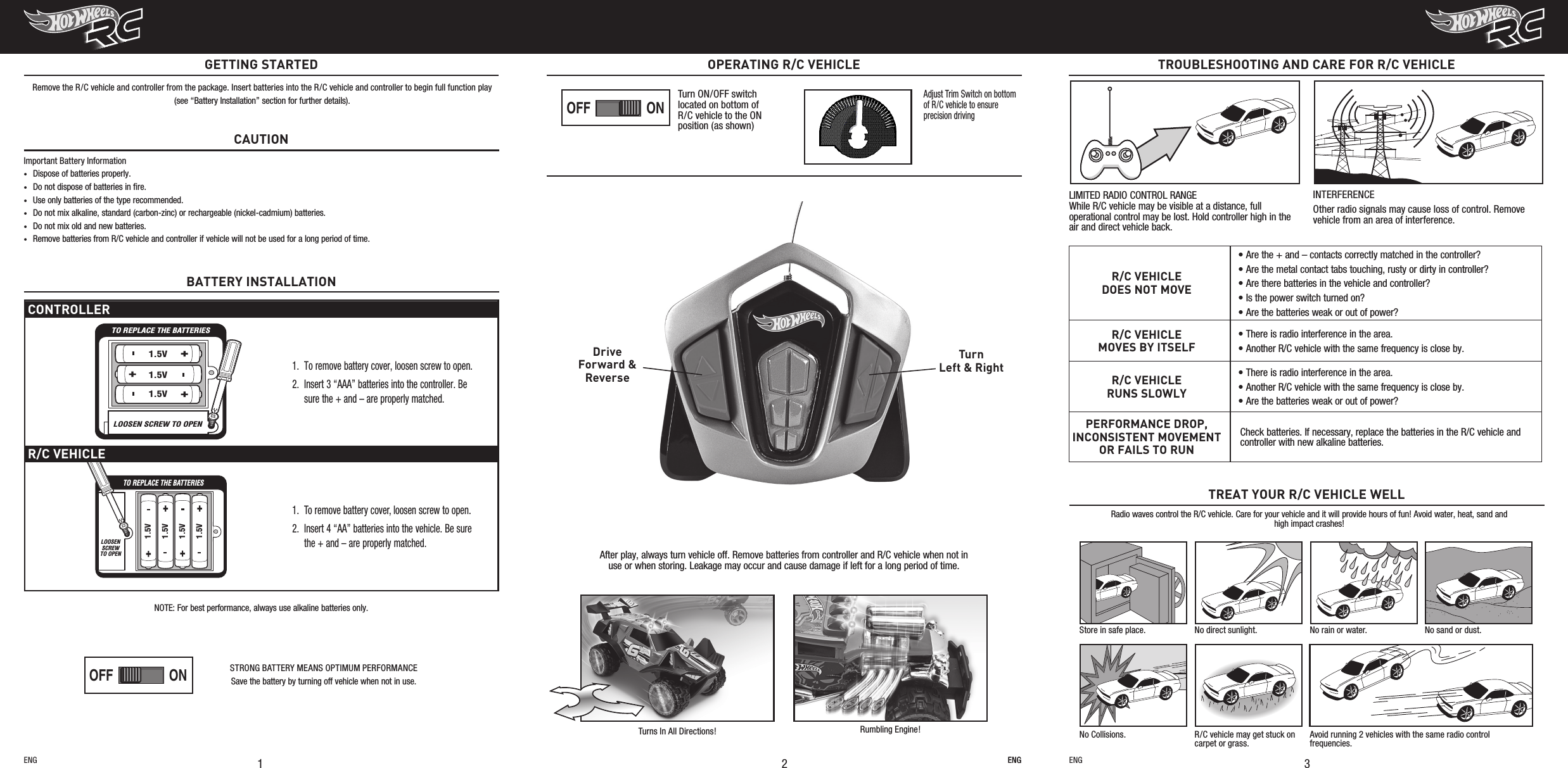 ENGTROUBLESHOOTING AND CARE FOR R/C VEHICLE3R/C VEHICLEDOES NOT MOVE• Are the + and – contacts correctly matched in the controller?• Are the metal contact tabs touching, rusty or dirty in controller?• Are there batteries in the vehicle and controller?• Is the power switch turned on?• Are the batteries weak or out of power?R/C VEHICLEMOVES BY ITSELF• There is radio interference in the area.• Another R/C vehicle with the same frequency is close by.R/C VEHICLERUNS SLOWLY• There is radio interference in the area.• Another R/C vehicle with the same frequency is close by.• Are the batteries weak or out of power?PERFORMANCE DROP, INCONSISTENT MOVEMENT OR FAILS TO RUNCheck batteries. If necessary, replace the batteries in the R/C vehicle and controller with new alkaline batteries.Radio waves control the R/C vehicle. Care for your vehicle and it will provide hours of fun! Avoid water, heat, sand and high impact crashes!TREAT YOUR R/C VEHICLE WELLStore in safe place. No direct sunlight. No rain or water. No sand or dust.No Collisions. R/C vehicle may get stuck on carpet or grass.Avoid running 2 vehicles with the same radio control frequencies.LIMITED RADIO CONTROL RANGE While R/C vehicle may be visible at a distance, full operational control may be lost. Hold controller high in the air and direct vehicle back.INTERFERENCEOther radio signals may cause loss of control. Remove vehicle from an area of interference.ENG21OPERATING R/C VEHICLENOTE: For best performance, always use alkaline batteries only.CAUTIONImportant Battery Information•  Dispose of batteries properly.•  Do not dispose of batteries in ﬁre.•  Use only batteries of the type recommended.•  Do not mix alkaline, standard (carbon-zinc) or rechargeable (nickel-cadmium) batteries.•  Do not mix old and new batteries.•  Remove batteries from R/C vehicle and controller if vehicle will not be used for a long period of time. GETTING STARTEDRemove the R/C vehicle and controller from the package. Insert batteries into the R/C vehicle and controller to begin full function play(see “Battery Installation” section for further details).ENG ENGAdjust Trim Switch on bottom of R/C vehicle to ensure precision drivingCONTROLLERTO REPLACE THE BATTERIESLOOSEN SCREW TO OPEN1.5V1.5V1.5V1.  To remove battery cover, loosen screw to open.2. Insert 3 “AAA” batteries into the controller. Be sure the + and – are properly matched.R/C VEHICLETO REPLACE THE BATTERIESLOOSENSCREWTO OPEN1.5V1.5V1.5V1.5V1.  To remove battery cover, loosen screw to open.2. Insert 4 “AA” batteries into the vehicle. Be sure the + and – are properly matched.BATTERY INSTALLATIONAfter play, always turn vehicle off. Remove batteries from controller and R/C vehicle when not in use or when storing. Leakage may occur and cause damage if left for a long period of time.TurnLeft &amp; RightDriveForward &amp;Reverse Turns In All Directions! Rumbling Engine!ONOFFONOFFPLAYDEMO OFFPLAYDEMO OFFTurn ON/OFF switch located on bottom of R/C vehicle to the ON position (as shown)STRONG BATTERY MEANS OPTIMUM PERFORMANCESave the battery by turning off vehicle when not in use.ONOFFONOFFPLAYDEMO OFFPLAYDEMO OFF