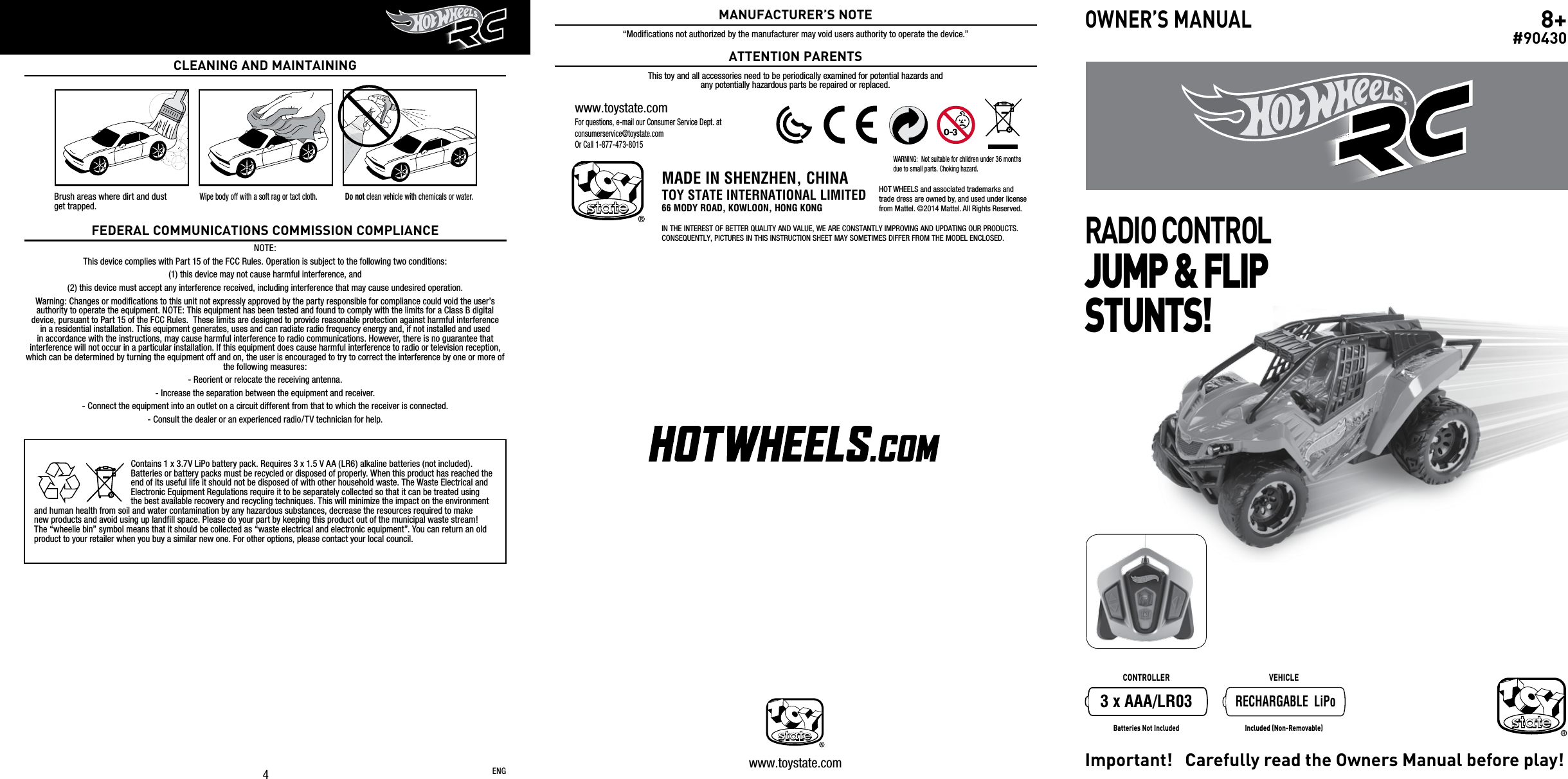 4For questions, e-mail our Consumer Service Dept. at consumerservice@toystate.comOr Call 1-877-473-8015www.toystate.comNOTE:This device complies with Part 15 of the FCC Rules. Operation is subject to the following two conditions:  (1) this device may not cause harmful interference, and (2) this device must accept any interference received, including interference that may cause undesired operation. Warning: Changes or modiﬁcations to this unit not expressly approved by the party responsible for compliance could void the user’s authority to operate the equipment. NOTE: This equipment has been tested and found to comply with the limits for a Class B digital device, pursuant to Part 15 of the FCC Rules.  These limits are designed to provide reasonable protection against harmful interference in a residential installation. This equipment generates, uses and can radiate radio frequency energy and, if not installed and used in accordance with the instructions, may cause harmful interference to radio communications. However, there is no guarantee that interference will not occur in a particular installation. If this equipment does cause harmful interference to radio or television reception, which can be determined by turning the equipment off and on, the user is encouraged to try to correct the interference by one or more of the following measures:- Reorient or relocate the receiving antenna.- Increase the separation between the equipment and receiver.- Connect the equipment into an outlet on a circuit different from that to which the receiver is connected.- Consult the dealer or an experienced radio/TV technician for help.Contains 1 x 3.7V LiPo battery pack. Requires 3 x 1.5 V AA (LR6) alkaline batteries (not included). Batteries or battery packs must be recycled or disposed of properly. When this product has reached the end of its useful life it should not be disposed of with other household waste. The Waste Electrical and Electronic Equipment Regulations require it to be separately collected so that it can be treated using the best available recovery and recycling techniques. This will minimize the impact on the environment and human health from soil and water contamination by any hazardous substances, decrease the resources required to make new products and avoid using up landﬁll space. Please do your part by keeping this product out of the municipal waste stream! The “wheelie bin” symbol means that it should be collected as “waste electrical and electronic equipment”. You can return an old product to your retailer when you buy a similar new one. For other options, please contact your local council.FEDERAL COMMUNICATIONS COMMISSION COMPLIANCE“Modiﬁcations not authorized by the manufacturer may void users authority to operate the device.”This toy and all accessories need to be periodically examined for potential hazards andany potentially hazardous parts be repaired or replaced.MANUFACTURER’S NOTEATTENTION PARENTSCLEANING AND MAINTAININGENG www.toystate.comCONTROLLER VEHICLEBatteries Not Included Included (Non-Removable)8+#90430OWNER’S MANUALBrush areas where dirt and dust  get trapped.Wipe body off with a soft rag or tact cloth. Do not clean vehicle with chemicals or water.3 x AAA/LR03RECHARGABLE  LiPoMADE IN SHENZHEN, CHINATOY STATE INTERNATIONAL LIMITED66 MODY ROAD, KOWLOON, HONG KONGIN THE INTEREST OF BETTER QUALITY AND VALUE, WE ARE CONSTANTLY IMPROVING AND UPDATING OUR PRODUCTS.CONSEQUENTLY, PICTURES IN THIS INSTRUCTION SHEET MAY SOMETIMES DIFFER FROM THE MODEL ENCLOSED.WARNING:  Not suitable for children under 36 months due to small parts. Choking hazard.HOT WHEELS and associated trademarks andtrade dress are owned by, and used under licensefrom Mattel. ©2014 Mattel. All Rights Reserved.RADIO CONTROLJUMP &amp; FLIPSTUNTS!Important!   Carefully read the Owners Manual before play!