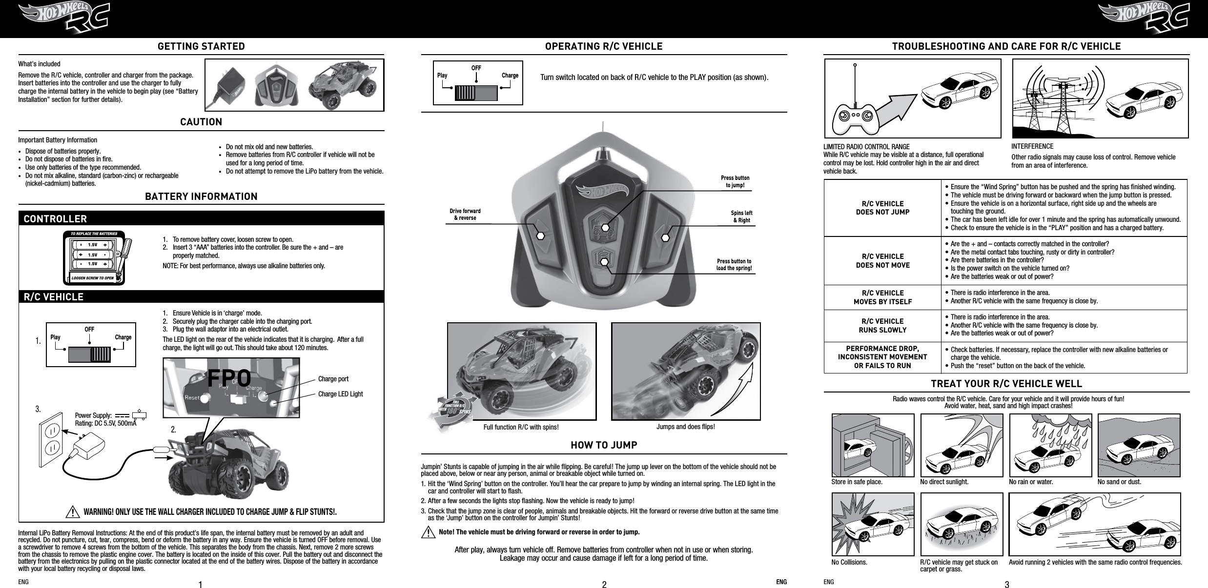 After play, always turn vehicle off. Remove batteries from controller when not in use or when storing. Leakage may occur and cause damage if left for a long period of time.Full function R/C with spins! Jumps and does ﬂips!ENGTROUBLESHOOTING AND CARE FOR R/C VEHICLE3Radio waves control the R/C vehicle. Care for your vehicle and it will provide hours of fun!Avoid water, heat, sand and high impact crashes!TREAT YOUR R/C VEHICLE WELLStore in safe place. No direct sunlight. No rain or water. No sand or dust.No Collisions. R/C vehicle may get stuck on carpet or grass.Avoid running 2 vehicles with the same radio control frequencies.LIMITED RADIO CONTROL RANGE While R/C vehicle may be visible at a distance, full operational control may be lost. Hold controller high in the air and direct    vehicle back.INTERFERENCEOther radio signals may cause loss of control. Remove vehicle from an area of interference.ENG21OPERATING R/C VEHICLEWhat’s includedRemove the R/C vehicle, controller and charger from the package.  Insert batteries into the controller and use the charger to fully charge the internal battery in the vehicle to begin play (see “Battery Installation” section for further details). ENG ENGONOFFONOFFPLAYDEMO OFFPLAY CHARGEOFFPlay ChargeOFFPlay ChargeOFFONOFFONOFFPLAYDEMO OFFPLAY CHARGEOFFPlay ChargeOFFPlay ChargeOFFTurn switch located on back of R/C vehicle to the PLAY position (as shown).Important Battery Information•  Dispose of batteries properly.•  Do not dispose of batteries in ﬁre.•  Use only batteries of the type recommended.•  Do not mix alkaline, standard (carbon-zinc) or rechargeable    (nickel-cadmium) batteries.CAUTION•  Do not mix old and new batteries.•  Remove batteries from R/C controller if vehicle will not be    used for a long period of time.•  Do not attempt to remove the LiPo battery from the vehicle.Internal LiPo Battery Removal Instructions: At the end of this product’s life span, the internal battery must be removed by an adult and recycled. Do not puncture, cut, tear, compress, bend or deform the battery in any way. Ensure the vehicle is turned OFF before removal. Use a screwdriver to remove 4 screws from the bottom of the vehicle. This separates the body from the chassis. Next, remove 2 more screws from the chassis to remove the plastic engine cover. The battery is located on the inside of this cover. Pull the battery out and disconnect the battery from the electronics by pulling on the plastic connector located at the end of the battery wires. Dispose of the battery in accordance with your local battery recycling or disposal laws.Jumpin’ Stunts is capable of jumping in the air while ﬂipping. Be careful! The jump up lever on the bottom of the vehicle should not be placed above, below or near any person, animal or breakable object while turned on. 1. Hit the ‘Wind Spring’ button on the controller. You’ll hear the car prepare to jump by winding an internal spring. The LED light in the    car and controller will start to ﬂash.2. After a few seconds the lights stop ﬂashing. Now the vehicle is ready to jump!  3. Check that the jump zone is clear of people, animals and breakable objects. Hit the forward or reverse drive button at the same time    as the ‘Jump’ button on the controller for Jumpin’ Stunts!            Note! The vehicle must be driving forward or reverse in order to jump.  HOW TO JUMPGETTING STARTEDBATTERY INFORMATIONCONTROLLERR/C VEHICLE1.   Ensure Vehicle is in ‘charge’ mode.  2.   Securely plug the charger cable into the charging port. 3.   Plug the wall adaptor into an electrical outlet.The LED light on the rear of the vehicle indicates that it is charging.  After a full charge, the light will go out. This should take about 120 minutes.Power Supply:Rating: DC 5.5V, 500mAWARNING! ONLY USE THE WALL CHARGER INCLUDED TO CHARGE JUMP &amp; FLIP STUNTS!.1. 3. 2. 1.  To remove battery cover, loosen screw to open.2.  Insert 3 “AAA” batteries into the controller. Be sure the + and – are     properly matched.NOTE: For best performance, always use alkaline batteries only.•  Ensure the “Wind Spring” button has be pushed and the spring has ﬁnished winding.•  The vehicle must be driving forward or backward when the jump button is pressed.•  Ensure the vehicle is on a horizontal surface, right side up and the wheels are  touching the ground.•  The car has been left idle for over 1 minute and the spring has automatically unwound.•  Check to ensure the vehicle is in the “PLAY” position and has a charged battery.•  Are the + and – contacts correctly matched in the controller?•  Are the metal contact tabs touching, rusty or dirty in controller?•  Are there batteries in the controller?•  Is the power switch on the vehicle turned on?•  Are the batteries weak or out of power?•  There is radio interference in the area.•  Another R/C vehicle with the same frequency is close by.•  There is radio interference in the area.•  Another R/C vehicle with the same frequency is close by.•  Are the batteries weak or out of power?• Check batteries. If necessary, replace the controller with new alkaline batteries or    charge the vehicle.• Push the “reset” button on the back of the vehicle.R/C VEHICLEDOES NOT MOVER/C VEHICLEDOES NOT JUMPR/C VEHICLEMOVES BY ITSELFR/C VEHICLERUNS SLOWLYPERFORMANCE DROP, INCONSISTENT MOVEMENTOR FAILS TO RUNTO REPLACE THE BATTERIESLOOSEN SCREW TO OPEN1.5V1.5V1.5VCharge portCharge LED LightPress buttonto jump!Drive forward&amp; reverse Spins left&amp; RightPress button toload the spring!FPO