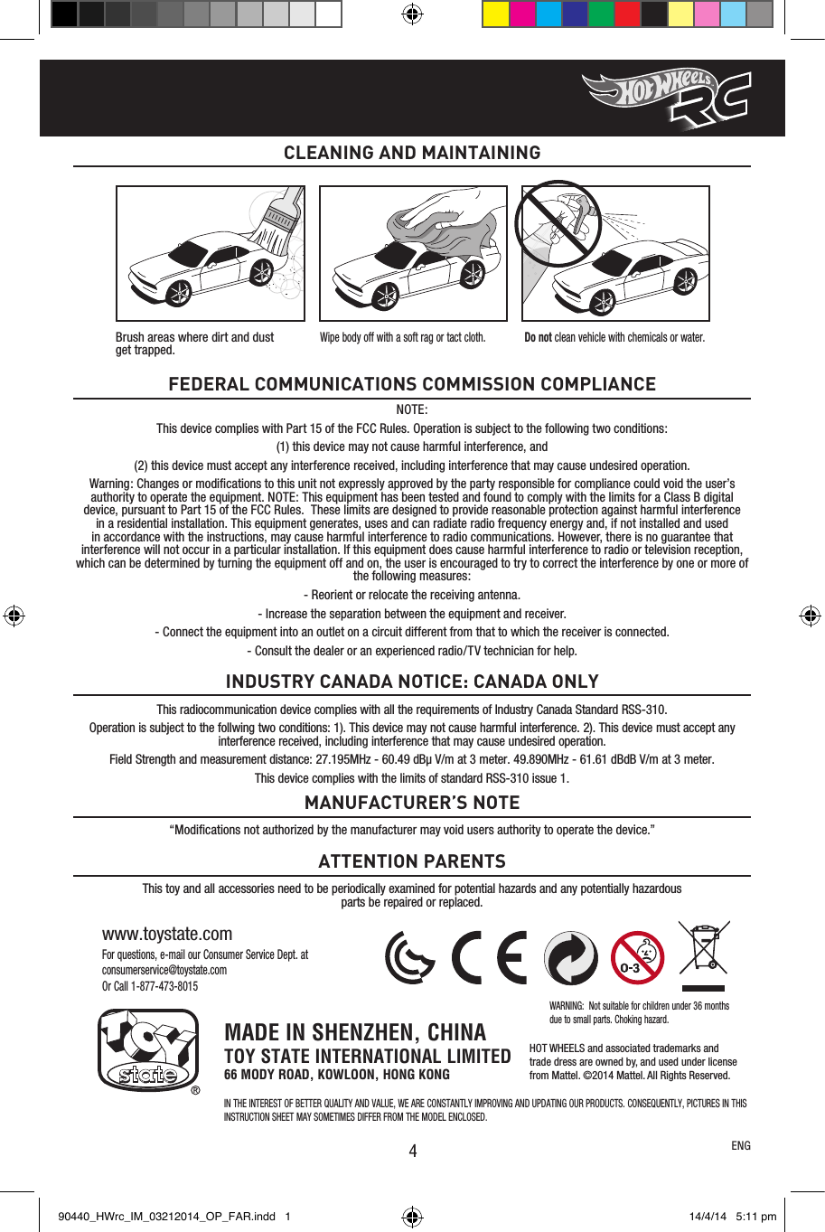 4For questions, e-mail our Consumer Service Dept. at consumerservice@toystate.comOr Call 1-877-473-8015www.toystate.comNOTE:This device complies with Part 15 of the FCC Rules. Operation is subject to the following two conditions:  (1) this device may not cause harmful interference, and (2) this device must accept any interference received, including interference that may cause undesired operation. Warning: Changes or modiﬁcations to this unit not expressly approved by the party responsible for compliance could void the user’s authority to operate the equipment. NOTE: This equipment has been tested and found to comply with the limits for a Class B digital device, pursuant to Part 15 of the FCC Rules.  These limits are designed to provide reasonable protection against harmful interference in a residential installation. This equipment generates, uses and can radiate radio frequency energy and, if not installed and used in accordance with the instructions, may cause harmful interference to radio communications. However, there is no guarantee that interference will not occur in a particular installation. If this equipment does cause harmful interference to radio or television reception, which can be determined by turning the equipment off and on, the user is encouraged to try to correct the interference by one or more of the following measures:- Reorient or relocate the receiving antenna.- Increase the separation between the equipment and receiver.- Connect the equipment into an outlet on a circuit different from that to which the receiver is connected.- Consult the dealer or an experienced radio/TV technician for help.FEDERAL COMMUNICATIONS COMMISSION COMPLIANCE“Modiﬁcations not authorized by the manufacturer may void users authority to operate the device.”This toy and all accessories need to be periodically examined for potential hazards and any potentially hazardous parts be repaired or replaced.MANUFACTURER’S NOTEATTENTION PARENTSCLEANING AND MAINTAININGENGThis radiocommunication device complies with all the requirements of Industry Canada Standard RSS-310.Operation is subject to the follwing two conditions: 1). This device may not cause harmful interference. 2). This device must accept any interference received, including interference that may cause undesired operation.Field Strength and measurement distance: 27.195MHz - 60.49 dBµ V/m at 3 meter. 49.890MHz - 61.61 dBdB V/m at 3 meter.This device complies with the limits of standard RSS-310 issue 1.INDUSTRY CANADA NOTICE: CANADA ONLYBrush areas where dirt and dust  get trapped.Wipe body off with a soft rag or tact cloth. Do not clean vehicle with chemicals or water.MADE IN SHENZHEN, CHINATOY STATE INTERNATIONAL LIMITED66 MODY ROAD, KOWLOON, HONG KONGIN THE INTEREST OF BETTER QUALITY AND VALUE, WE ARE CONSTANTLY IMPROVING AND UPDATING OUR PRODUCTS. CONSEQUENTLY, PICTURES IN THIS INSTRUCTION SHEET MAY SOMETIMES DIFFER FROM THE MODEL ENCLOSED.WARNING:  Not suitable for children under 36 months due to small parts. Choking hazard.HOT WHEELS and associated trademarks andtrade dress are owned by, and used under licensefrom Mattel. ©2014 Mattel. All Rights Reserved.90440_HWrc_IM_03212014_OP_FAR.indd   1 14/4/14   5:11 pm