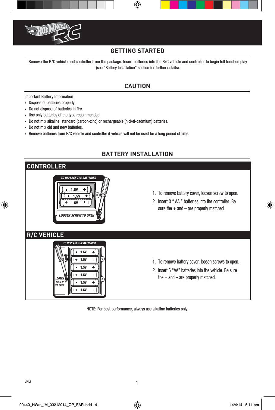 1NOTE: For best performance, always use alkaline batteries only.CAUTIONImportant Battery Information• Dispose of batteries properly.• Do not dispose of batteries in ﬁre.• Use only batteries of the type recommended.• Do not mix alkaline, standard (carbon-zinc) or rechargeable (nickel-cadmium) batteries.• Do not mix old and new batteries.• Remove batteries from R/C vehicle and controller if vehicle will not be used for a long period of time.GETTING STARTEDRemove the R/C vehicle and controller from the package. Insert batteries into the R/C vehicle and controller to begin full function play(see “Battery Installation” section for further details).ENGCONTROLLER1.  To remove battery cover, loosen screw to open.2.  Insert 3 “ AA ” batteries into the controller. Be sure the + and – are properly matched.R/C VEHICLE1.  To remove battery cover, loosen screws to open.2.  Insert 6 “AA” batteries into the vehicle. Be sure the + and – are properly matched.BATTERY INSTALLATIONTO REPLACE THE BATTERIESLOOSEN SCREW TO OPENLOOSEN SCREW TO OPENTO REPLACE THE BATTERIESLOOSEN SCREW TO OPEN1.5V1.5V1.5V1.5V1.5V1.5V90440_HWrc_IM_03212014_OP_FAR.indd   4 14/4/14   5:11 pm