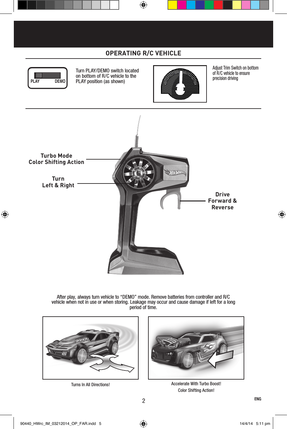 After play, always turn vehicle to “DEMO” mode. Remove batteries from controller and R/C vehicle when not in use or when storing. Leakage may occur and cause damage if left for a long period of time.Turbo ModeColor Shifting ActionTurnLeft &amp; RightDriveForward &amp;Reverse Turns In All Directions! Accelerate With Turbo Boost!Color Shifting Action!ENG2OPERATING R/C VEHICLEENGAdjust Trim Switch on bottom of R/C vehicle to ensure precision drivingTurn PLAY/DEMO switch located on bottom of R/C vehicle to the PLAY position (as shown)PLAY DEMO90440_HWrc_IM_03212014_OP_FAR.indd   5 14/4/14   5:11 pm