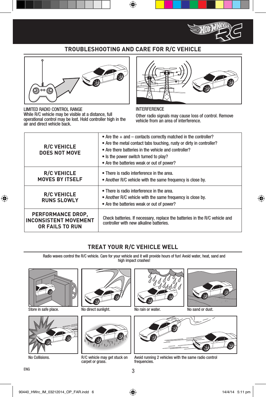 TROUBLESHOOTING AND CARE FOR R/C VEHICLE3R/C VEHICLEDOES NOT MOVE• Are the + and – contacts correctly matched in the controller?• Are the metal contact tabs touching, rusty or dirty in controller?• Are there batteries in the vehicle and controller?• Is the power switch turned to play?• Are the batteries weak or out of power?R/C VEHICLEMOVES BY ITSELF• There is radio interference in the area.• Another R/C vehicle with the same frequency is close by.R/C VEHICLERUNS SLOWLY• There is radio interference in the area.• Another R/C vehicle with the same frequency is close by.• Are the batteries weak or out of power?PERFORMANCE DROP, INCONSISTENT MOVEMENT OR FAILS TO RUNCheck batteries. If necessary, replace the batteries in the R/C vehicle and controller with new alkaline batteries.Radio waves control the R/C vehicle. Care for your vehicle and it will provide hours of fun! Avoid water, heat, sand and high impact crashes!TREAT YOUR R/C VEHICLE WELLStore in safe place. No direct sunlight. No rain or water. No sand or dust.No Collisions. R/C vehicle may get stuck on carpet or grass.Avoid running 2 vehicles with the same radio control frequencies.LIMITED RADIO CONTROL RANGE While R/C vehicle may be visible at a distance, full operational control may be lost. Hold controller high in the air and direct vehicle back.INTERFERENCEOther radio signals may cause loss of control. Remove vehicle from an area of interference.ENG90440_HWrc_IM_03212014_OP_FAR.indd   6 14/4/14   5:11 pm