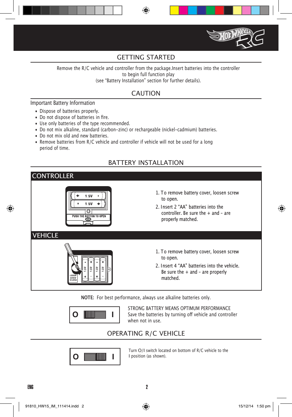2ENGOPERATING R/C VEHICLENOTE:  For best performance, always use alkaline batteries only.CAUTIONImportant Battery Information•  Dispose of batteries properly.• Donotdisposeofbatteriesinre.•  Use only batteries of the type recommended.•  Do not mix alkaline, standard (carbon-zinc) or rechargeable (nickel-cadmium) batteries.•  Do not mix old and new batteries.•  Remove batteries from R/C vehicle and controller if vehicle will not be used for a long period of time.BATTERY INSTALLATIONGETTING STARTEDRemove the R/C vehicle and controller from the package.Insert batteries into the controllerto begin full function play(see “Battery Installation” section for further details).STRONG BATTERY MEANS OPTIMUM PERFORMANCESavethebatteriesbyturningovehicleandcontrollerwhen not in use.ONOFFIOONOFFIO1,5V1,5V1,5V1,5VLOOSENSCREWTO OPENONOFFIOONOFFIOTurn O/I switch located on bottom of R/C vehicle to the I position (as shown).1. To remove battery cover, loosen screw to open.2. Insert 2 “AA” batteries into the controller. Be sure the + and – are properly matched.1. To remove battery cover, loosen screw to open.2. Insert 4 “AA” batteries into the vehicle. Be sure the + and – are properly matched.CONTROLLER VEHICLE91810_HW15_IM_111414.indd   2 15/12/14   1:50 pm