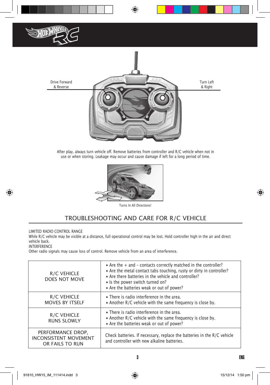 3ENGAfterplay,alwaysturnvehicleo.RemovebatteriesfromcontrollerandR/Cvehiclewhennotinuse or when storing. Leakage may occur and cause damage if left for a long period of time.Drive Forward &amp; ReverseTurn Left &amp; RightTurns In All Directions!TROUBLESHOOTING AND CARE FOR R/C VEHICLELIMITED RADIO CONTROL RANGE While R/C vehicle may be visible at a distance, full operational control may be lost. Hold controller high in the air and direct vehicle back.INTERFERENCEOther radio signals may cause loss of control. Remove vehicle from an area of interference.R/C VEHICLEDOES NOT MOVE• Are the + and – contacts correctly matched in the controller?• Are the metal contact tabs touching, rusty or dirty in controller?• Are there batteries in the vehicle and controller?• Is the power switch turned on?• Are the batteries weak or out of power?R/C VEHICLEMOVES BY ITSELF• There is radio interference in the area.• Another R/C vehicle with the same frequency is close by.R/C VEHICLERUNS SLOWLY• There is radio interference in the area.• Another R/C vehicle with the same frequency is close by.• Are the batteries weak or out of power?PERFORMANCE DROP, INCONSISTENT MOVEMENT OR FAILS TO RUNCheck batteries. If necessary, replace the batteries in the R/C vehicle and controller with new alkaline batteries.91810_HW15_IM_111414.indd   3 15/12/14   1:50 pm