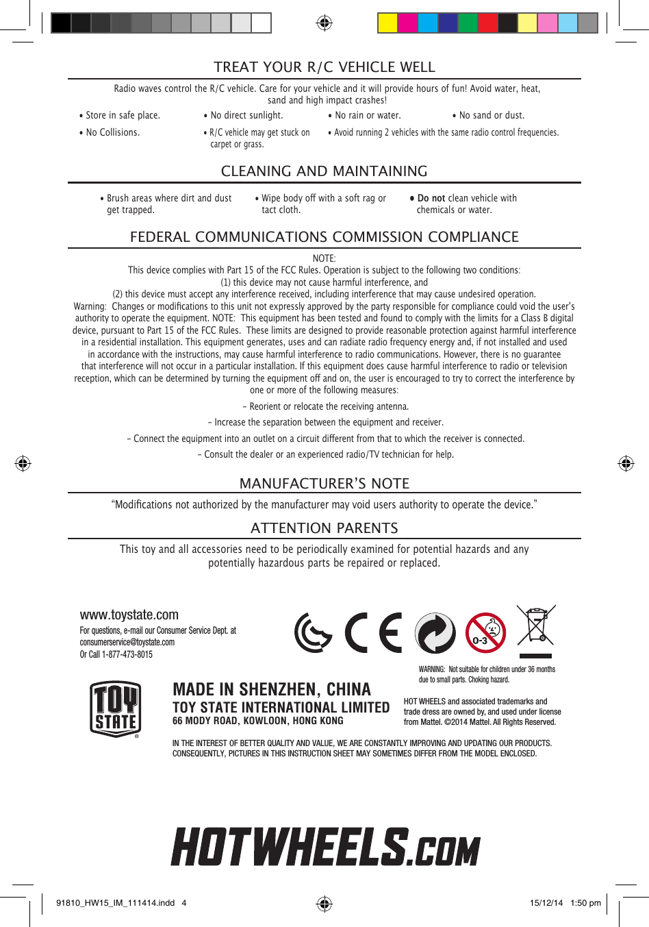 Radio waves control the R/C vehicle. Care for your vehicle and it will provide hours of fun! Avoid water, heat, sand and high impact crashes!TREAT YOUR R/C VEHICLE WELL• Store in safe place. • No direct sunlight. • No rain or water. • No sand or dust.• No Collisions.• R/C vehicle may get stuck on    carpet or grass.• Avoid running 2 vehicles with the same radio control frequencies.CLEANING AND MAINTAINING• Brush areas where dirt and dust    get trapped.•Wipebodyowithasoftragor  tact cloth.• Do not clean vehicle with    chemicals or water.NOTE: This device complies with Part 15 of the FCC Rules. Operation is subject to the following two conditions:   (1) this device may not cause harmful interference, and  (2) this device must accept any interference received, including interference that may cause undesired operation.  Warning:Changesormodicationstothisunitnotexpresslyapprovedbythepartyresponsibleforcompliancecouldvoidtheuser’sauthority to operate the equipment. NOTE:  This equipment has been tested and found to comply with the limits for a Class B digital device, pursuant to Part 15 of the FCC Rules.  These limits are designed to provide reasonable protection against harmful interference in a residential installation. This equipment generates, uses and can radiate radio frequency energy and, if not installed and used in accordance with the instructions, may cause harmful interference to radio communications. However, there is no guarantee that interference will not occur in a particular installation. If this equipment does cause harmful interference to radio or television reception,whichcanbedeterminedbyturningtheequipmentoandon,theuserisencouragedtotrytocorrecttheinterferencebyone or more of the following measures: - Reorient or relocate the receiving antenna. - Increase the separation between the equipment and receiver.-Connecttheequipmentintoanoutletonacircuitdierentfromthattowhichthereceiverisconnected. - Consult the dealer or an experienced radio/TV technician for help.FEDERAL COMMUNICATIONS COMMISSION COMPLIANCE“Modicationsnotauthorizedbythemanufacturermayvoidusersauthoritytooperatethedevice.”This toy and all accessories need to be periodically examined for potential hazards and any potentially hazardous parts be repaired or replaced.MANUFACTURER’SNOTEATTENTION PARENTSFor questions, e-mail our Consumer Service Dept. at consumerservice@toystate.comOr Call 1-877-473-8015www.toystate.comMADE IN SHENZHEN, CHINATOY STATE INTERNATIONAL LIMITED66 MODY ROAD, KOWLOON, HONG KONGIN THE INTEREST OF BETTER QUALITY AND VALUE, WE ARE CONSTANTLY IMPROVING AND UPDATING OUR PRODUCTS.CONSEQUENTLY, PICTURES IN THIS INSTRUCTION SHEET MAY SOMETIMES DIFFER FROM THE MODEL ENCLOSED.WARNING:  Not suitable for children under 36 months due to small parts. Choking hazard.HOT WHEELS and associated trademarks andtrade dress are owned by, and used under licensefrom Mattel. ©2014 Mattel. All Rights Reserved.91810_HW15_IM_111414.indd   4 15/12/14   1:50 pm