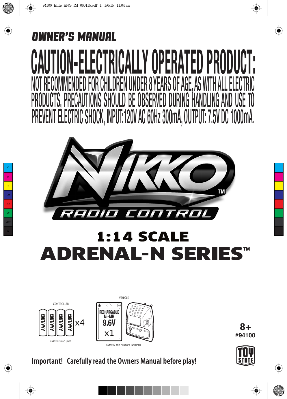 x4RECHARGABLENi-MH9.6Vx1VEHICLE8+#94100CONTROLLERImportant!   Carefully read the Owners Manual before play!BATTERIES INCLUDEDBATTERY AND CHARGER INCLUDED CAUTION-ELECTRICALLY OPERATED PRODUCT:NOT RECOMMENDED FOR CHILDREN UNDER 8 YEARS OF AGE, AS WITH ALL ELECTRIC PRODUCTS, PRECAUTIONS SHOULD BE OBSERVED DURING HANDLING AND USE TO  PREVENT ELECTRIC SHOCK, INPUT:120V AC 60Hz 300mA, OUTPUT: 7.5V DC 1000mA.CMYCMMYCYCMYK94100_Elite_ENG_IM_060115.pdf   1   1/6/15   11:04 am