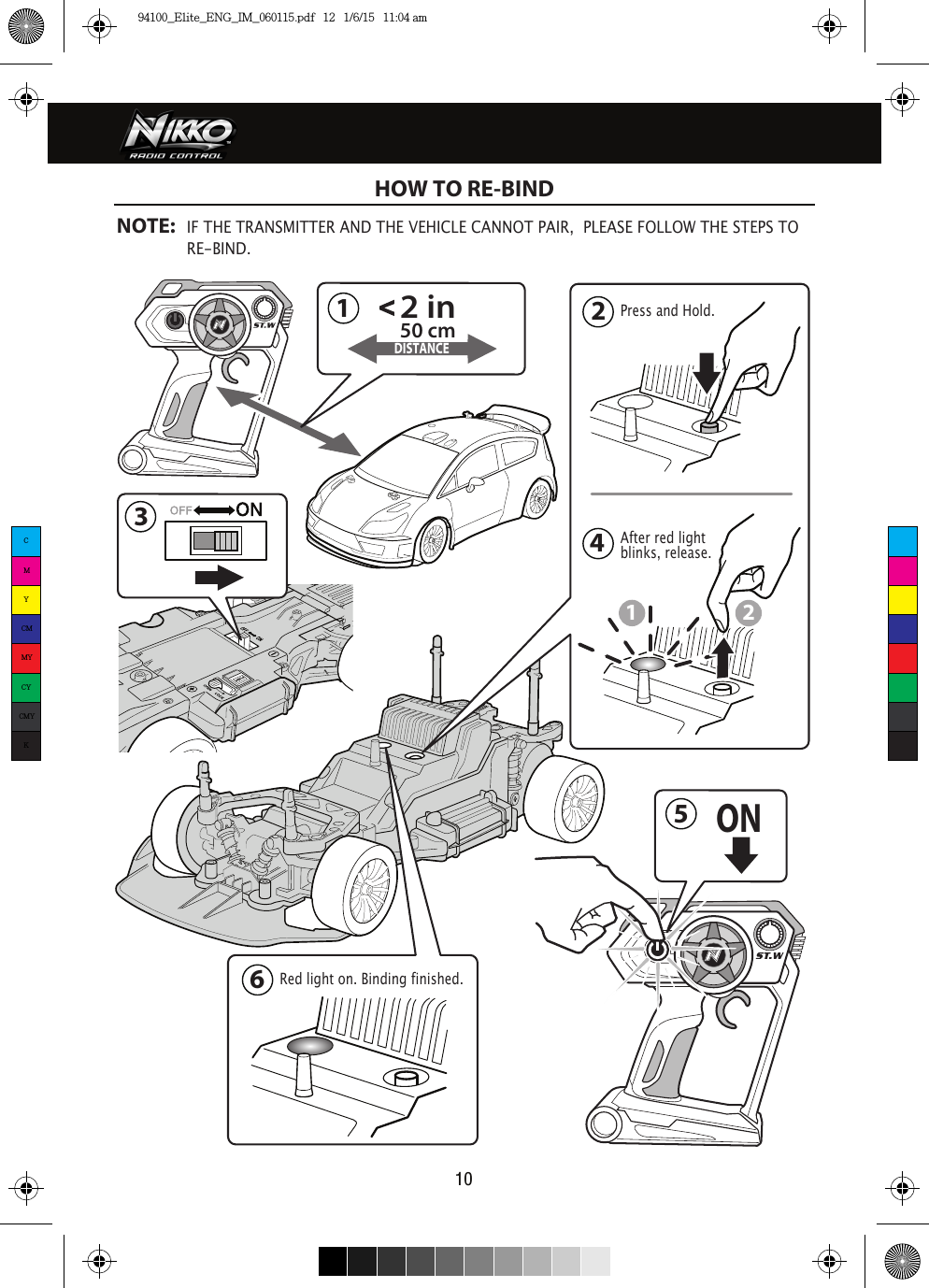 Press and Hold.After red light blinks, release.DISTANCE13242 in50 cm12Red light on. Binding finished.6ON5HOW TO RE-BINDNOTE: IF THE TRANSMITTER AND THE VEHICLE CANNOT PAIR,  PLEASE FOLLOW THE STEPS TO   RE-BIND. 10CMYCMMYCYCMYK94100_Elite_ENG_IM_060115.pdf   12   1/6/15   11:04 am