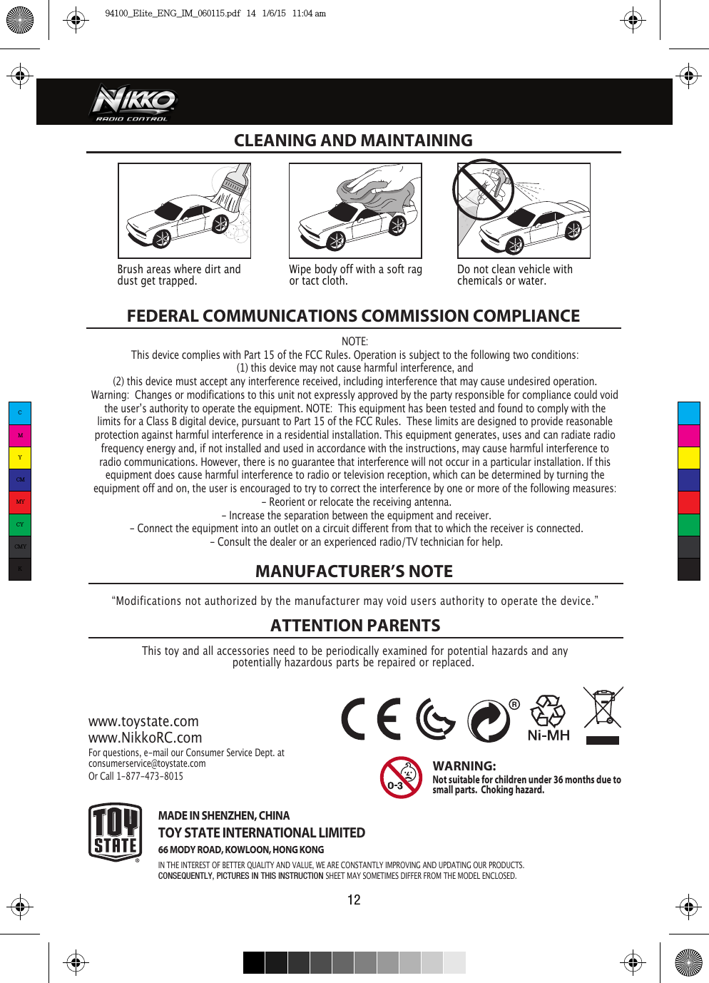 12FEDERAL COMMUNICATIONS COMMISSION COMPLIANCEThis toy and all accessories need to be periodically examined for potential hazards and anypotentially hazardous parts be repaired or replaced. MANUFACTURER’S NOTEATTENTION PARENTSwww.toystate.comwww.NikkoRC.comFor questions, e-mail our Consumer Service Dept. atconsumerservice@toystate.comOr Call 1-877-473-8015 WARNING:  Not suitable for children under 36 months due to small parts.  Choking hazard. CLEANING AND MAINTAINING “Modifications not authorized by the manufacturer may void users authority to operate the device.”Brush areas where dirt and dust get trapped.  Wipe body off with a soft rag or tact cloth.Do not clean vehicle with chemicals or water.NOTE:This device complies with Part 15 of the FCC Rules. Operation is subject to the following two conditions:  (1) this device may not cause harmful interference, and (2) this device must accept any interference received, including interference that may cause undesired operation. Warning:  Changes or modifications to this unit not expressly approved by the party responsible for compliance could void the userʼs authority to operate the equipment. NOTE:  This equipment has been tested and found to comply with the limits for a Class B digital device, pursuant to Part 15 of the FCC Rules.  These limits are designed to provide reasonable protection against harmful interference in a residential installation. This equipment generates, uses and can radiate radio frequency energy and, if not installed and used in accordance with the instructions, may cause harmful interference to radio communications. However, there is no guarantee that interference will not occur in a particular installation. If this equipment does cause harmful interference to radio or television reception, which can be determined by turning the equipment off and on, the user is encouraged to try to correct the interference by one or more of the following measures: - Reorient or relocate the receiving antenna. - Increase the separation between the equipment and receiver. - Connect the equipment into an outlet on a circuit different from that to which the receiver is connected. - Consult the dealer or an experienced radio/TV technician for help.MADE IN SHENZHEN, CHINATOY STATE INTERNATIONAL LIMITED66 MODY ROAD, KOWLOON, HONG KONGIN THE INTEREST OF BETTER QUALITY AND VALUE, WE ARE CONSTANTLY IMPROVING AND UPDATING OUR PRODUCTS.CONSEQUENTLY, PICTURES IN THIS INSTRUCTION SHEET MAY SOMETIMES DIFFER FROM THE MODEL ENCLOSED.CMYCMMYCYCMYK94100_Elite_ENG_IM_060115.pdf   14   1/6/15   11:04 am