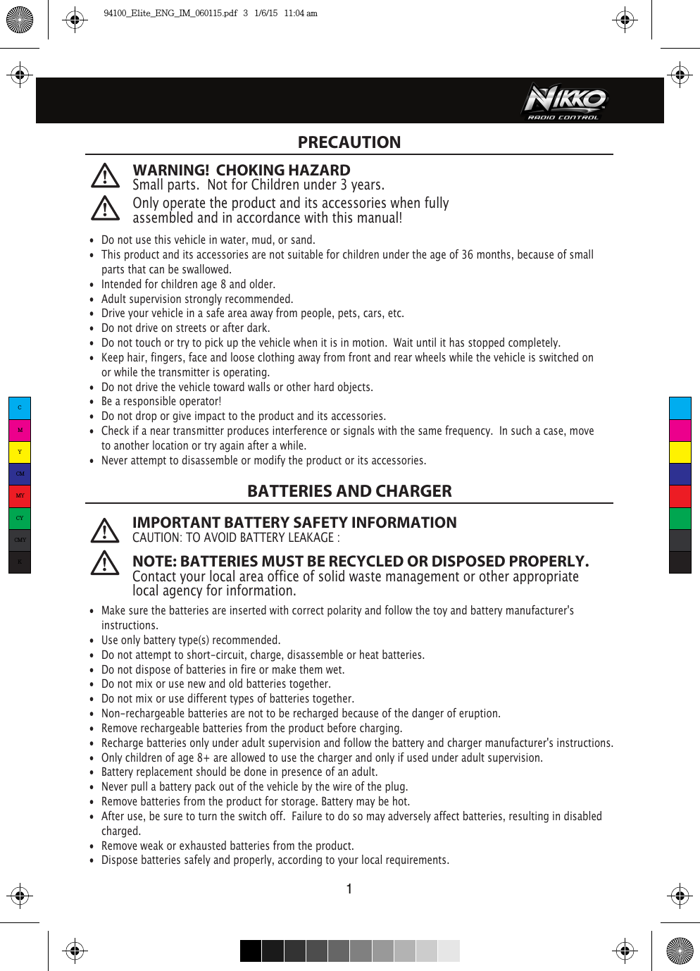 1WARNING!  CHOKING HAZARDSmall parts.  Not for Children under 3 years. PRECAUTION Only operate the product and its accessories when fully assembled and in accordance with this manual!•  Do not use this vehicle in water, mud, or sand. •  This product and its accessories are not suitable for children under the age of 36 months, because of small    parts that can be swallowed.•  Intended for children age 8 and older.•  Adult supervision strongly recommended.•  Drive your vehicle in a safe area away from people, pets, cars, etc. •  Do not drive on streets or after dark.•  Do not touch or try to pick up the vehicle when it is in motion.  Wait until it has stopped completely.•  Keep hair, fingers, face and loose clothing away from front and rear wheels while the vehicle is switched on    or while the transmitter is operating.•  Do not drive the vehicle toward walls or other hard objects.•  Be a responsible operator!•  Do not drop or give impact to the product and its accessories.•  Check if a near transmitter produces interference or signals with the same frequency.  In such a case, move    to another location or try again after a while.•  Never attempt to disassemble or modify the product or its accessories. IMPORTANT BATTERY SAFETY INFORMATIONCAUTION: TO AVOID BATTERY LEAKAGE : NOTE: BATTERIES MUST BE RECYCLED OR DISPOSED PROPERLY. Contact your local area office of solid waste management or other appropriate local agency for information.BATTERIES AND CHARGER•  Make sure the batteries are inserted with correct polarity and follow the toy and battery manufacturer&apos;s  instructions.•  Use only battery type(s) recommended.•  Do not attempt to short-circuit, charge, disassemble or heat batteries. •  Do not dispose of batteries in fire or make them wet.•  Do not mix or use new and old batteries together.•  Do not mix or use different types of batteries together.•  Non-rechargeable batteries are not to be recharged because of the danger of eruption.•  Remove rechargeable batteries from the product before charging. •  Recharge batteries only under adult supervision and follow the battery and charger manufacturer&apos;s instructions.•  Only children of age 8+ are allowed to use the charger and only if used under adult supervision.•  Battery replacement should be done in presence of an adult.•  Never pull a battery pack out of the vehicle by the wire of the plug.•  Remove batteries from the product for storage. Battery may be hot.•  After use, be sure to turn the switch off.  Failure to do so may adversely affect batteries, resulting in disabled   charged.•  Remove weak or exhausted batteries from the product.•  Dispose batteries safely and properly, according to your local requirements.CMYCMMYCYCMYK94100_Elite_ENG_IM_060115.pdf   3   1/6/15   11:04 am