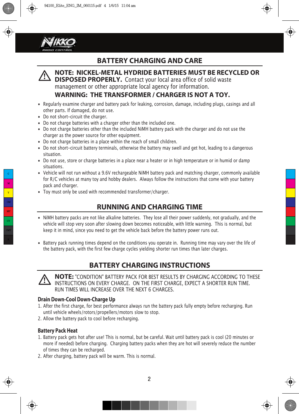 2  BATTERY CHARGING AND CARERUNNING AND CHARGING TIMEBATTERY CHARGING INSTRUCTIONS•  Regularly examine charger and battery pack for leaking, corrosion, damage, including plugs, casings and all    other parts. If damaged, do not use.•  Do not short-circuit the charger.•  Do not charge batteries with a charger other than the included one.•  Do not charge batteries other than the included NiMH battery pack with the charger and do not use the    charger as the power source for other equipment.•  Do not charge batteries in a place within the reach of small children.•  Do not short-circuit battery terminals, otherwise the battery may swell and get hot, leading to a dangerous   situation.•  Do not use, store or charge batteries in a place near a heater or in high temperature or in humid or damp   situations.•  Vehicle will not run without a 9.6V rechargeable NiMH battery pack and matching charger, commonly available    for R/C vehicles at many toy and hobby dealers.  Always follow the instructions that come with your battery   pack and charger. •  Toy must only be used with recommended transformer/charger. •  NiMH battery packs are not like alkaline batteries.  They lose all their power suddenly, not gradually, and the    vehicle will stop very soon after slowing down becomes noticeable, with little warning.  This is normal, but   keep it in mind, since you need to get the vehicle back before the battery power runs out.•  Battery pack running times depend on the conditions you operate in.  Running time may vary over the life of   the battery pack, with the first few charge cycles yielding shorter run times than later charges.Drain Down-Cool Down-Charge Up1. After the first charge, for best performance always run the battery pack fully empty before recharging. Run         until vehicle wheels/rotors/propellers/motors slow to stop.2. Allow the battery pack to cool before recharging. Battery Pack Heat1. Battery pack gets hot after use! This is normal, but be careful. Wait until battery pack is cool (20 minutes or      more if needed) before charging.  Charging battery packs when they are hot will severely reduce the number    of times they can be recharged.2. After charging, battery pack will be warm. This is normal.NOTE:  NICKEL-METAL HYDRIDE BATTERIES MUST BE RECYCLED OR DISPOSED PROPERLY.  Contact your local area office of solid waste management or other appropriate local agency for information.WARNING:  THE TRANSFORMER / CHARGER IS NOT A TOY.NOTE: &quot;CONDITION&quot; BATTERY PACK FOR BEST RESULTS BY CHARGING ACCORDING TO THESE INSTRUCTIONS ON EVERY CHARGE.  ON THE FIRST CHARGE, EXPECT A SHORTER RUN TIME. RUN TIMES WILL INCREASE OVER THE NEXT 6 CHARGES.CMYCMMYCYCMYK94100_Elite_ENG_IM_060115.pdf   4   1/6/15   11:04 am