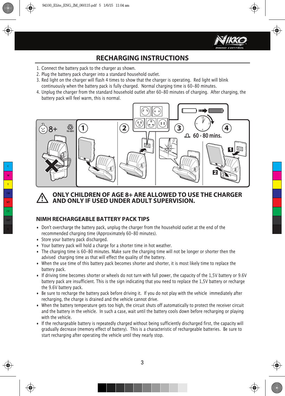 211 2 3 460 - 80 mins.3 RECHARGING INSTRUCTIONS1. Connect the battery pack to the charger as shown.2. Plug the battery pack charger into a standard household outlet.3. Red light on the charger will flash 4 times to show that the charger is operating.  Red light will blink     continuously when the battery pack is fully charged.  Normal charging time is 60-80 minutes.4. Unplug the charger from the standard household outlet after 60-80 minutes of charging. After charging, the    battery pack will feel warm, this is normal.NIMH RECHARGEABLE BATTERY PACK TIPS•  Don&apos;t overcharge the battery pack, unplug the charger from the household outlet at the end of the   recommended charging time (Approximately 60-80 minutes).•  Store your battery pack discharged.•  Your battery pack will hold a charge for a shorter time in hot weather.•  The charging time is 60-80 minutes. Make sure the charging time will not belonger or shorter then the    advised  charging time as that will effect the quality of the battery.•  When the use time of this battery pack becomes shorter and shorter, it is most likely time to replace the    battery pack. •  If driving time becomes shorter or wheels do not turn with full power, the capacity of the 1,5V battery or 9.6V    battery pack are insufficient. This is the sign indicating that you need to replace the 1,5V battery or recharge    the 9.6V battery pack. •  Be sure to recharge the battery pack before driving it.  If you do not play with the vehicle  immediately after    recharging, the charge is drained and the vehicle cannot drive.•  When the battery temperature gets too high, the circuit shuts off automatically to protect the receiver circuit    and the battery in the vehicle.  In such a case, wait until the battery cools down before recharging or playing    with the vehicle.•  If the rechargeable battery is repeatedly charged without being sufficiently discharged first, the capacity will    gradually decrease (memory effect of battery).  This is a characteristic of rechargeable batteries.  Be sure to    start recharging after operating the vehicle until they nearly stop.ONLY CHILDREN OF AGE 8+ ARE ALLOWED TO USE THE CHARGER AND ONLY IF USED UNDER ADULT SUPERVISION.CMYCMMYCYCMYK94100_Elite_ENG_IM_060115.pdf   5   1/6/15   11:04 am