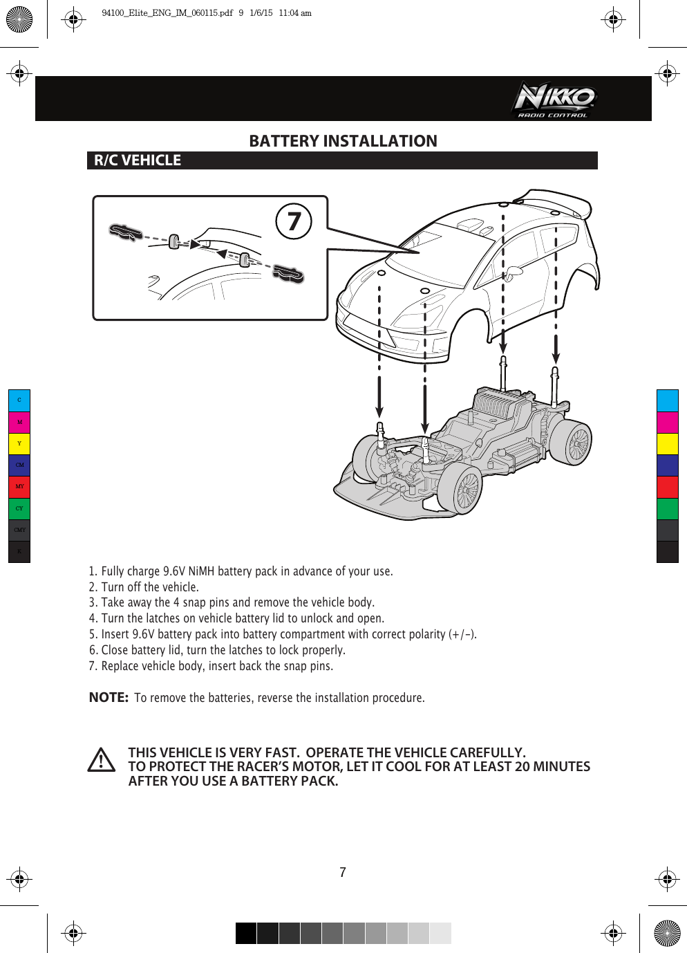 77BATTERY INSTALLATIONR/C VEHICLE1. Fully charge 9.6V NiMH battery pack in advance of your use.2. Turn off the vehicle.3. Take away the 4 snap pins and remove the vehicle body.4. Turn the latches on vehicle battery lid to unlock and open. 5. Insert 9.6V battery pack into battery compartment with correct polarity (+/-).  6. Close battery lid, turn the latches to lock properly.7. Replace vehicle body, insert back the snap pins.NOTE:  To remove the batteries, reverse the installation procedure.THIS VEHICLE IS VERY FAST.  OPERATE THE VEHICLE CAREFULLY.  TO PROTECT THE RACER’S MOTOR, LET IT COOL FOR AT LEAST 20 MINUTES AFTER YOU USE A BATTERY PACK.   CMYCMMYCYCMYK94100_Elite_ENG_IM_060115.pdf   9   1/6/15   11:04 am