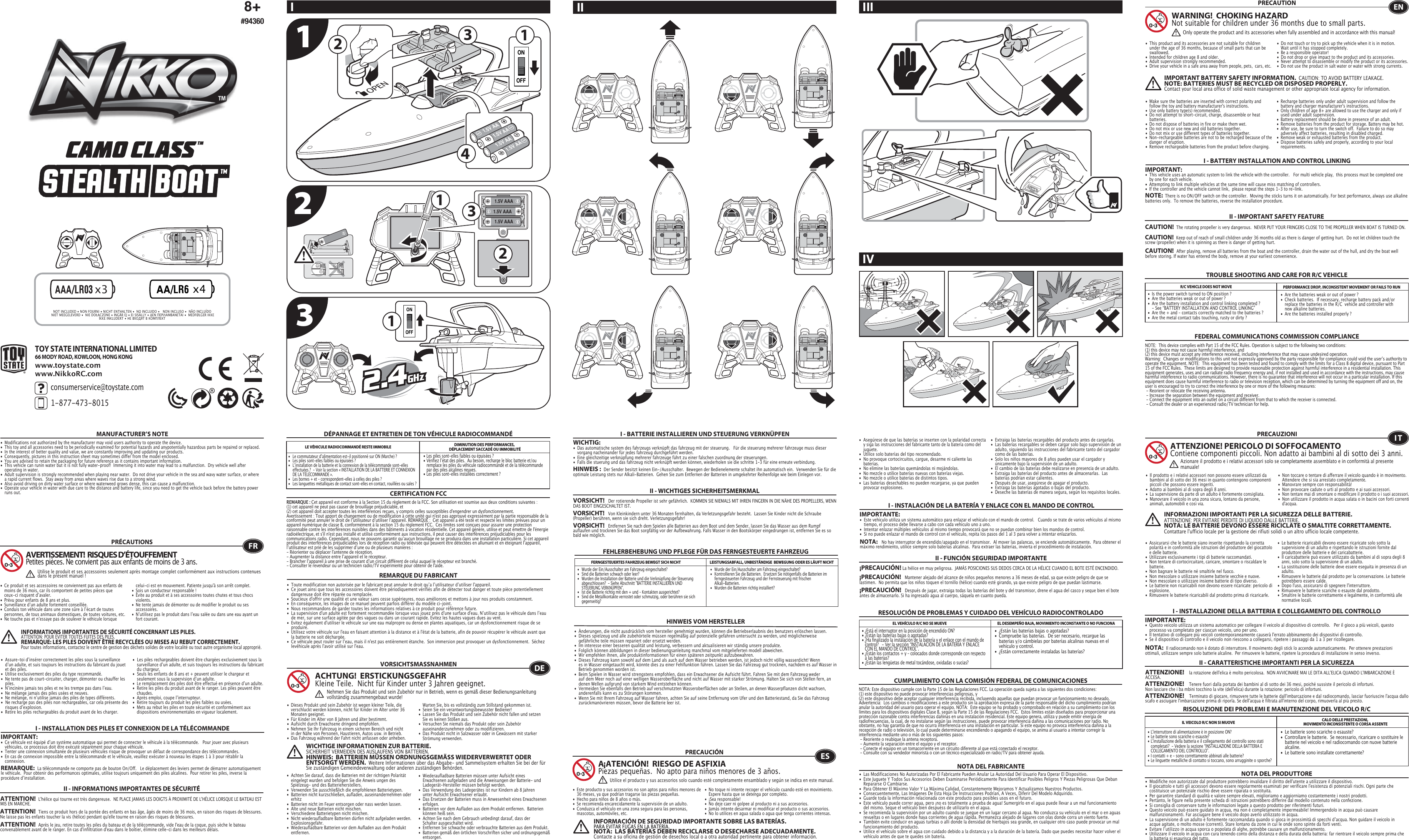  1.5V AAA1.5V AAA1.5V AAAONOFF21123341.5V AA1.5V AA1.5V AA1.5V AA1OFFONTOY STATE INTERNATIONAL LIMITED66 MODY ROAD, KOWLOON, HONG KONGconsumerservice@toystate.com1-877-473-8015 www.toystate.comwww.NikkoRC.comTROUBLE SHOOTING AND CARE FOR R/C VEHICLEI - BATTERY INSTALLATION AND CONTROL LINKINGIMPORTANT:•  This vehicle uses an automatic system to link the vehicle with the controller.   For multi vehicle play,  this process must be completed one    by one for each vehicle. •  Attempting to link multiple vehicles at the same time will cause miss matching of controllers. •  If the controller and the vehicle cannot link,  please repeat the steps 1-3 to re-link.  R/C VEHICLE DOES NOT MOVE PERFORMANCE DROP, INCONSISTENT MOVEMENT OR FAILS TO RUN  FEDERAL COMMUNICATIONS COMMISSION COMPLIANCEMANUFACTURER’S NOTENOTE:  This device complies with Part 15 of the FCC Rules. Operation is subject to the following two conditions:  (1) this device may not cause harmful interference, and   (2) this device must accept any interference received, including interference that may cause undesired operation.   Warning:  Changes or modifications to this unit not expressly approved by the party responsible for compliance could void the userʼs authority to operate the equipment. NOTE:  This equipment has been tested and found to comply with the limits for a Class B digital device, pursuant to Part 15 of the FCC Rules.  These limits are designed to provide reasonable protection against harmful interference in a residential installation. This equipment generates, uses and can radiate radio frequency energy and, if not installed and used in accordance with the instructions, may cause harmful interference to radio communications. However, there is no guarantee that interference will not occur in a particular installation. If this equipment does cause harmful interference to radio or television reception, which can be determined by turning the equipment off and on, the user is encouraged to try to correct the interference by one or more of the following measures: - Reorient or relocate the receiving antenna. - Increase the separation between the equipment and receiver. - Connect the equipment into an outlet on a circuit different from that to which the receiver is connected. - Consult the dealer or an experienced radio/TV technician for help.NOTE:  There is no ON/OFF switch on the controller.  Moving the sticks turns it on automatically. For best performance, always use alkaline batteries only.  To remove the batteries, reverse the installation procedure.•  Are the batteries weak or out of power ?•  Check batteries.  If necessary, recharge battery pack and/or    replace the batteries in the R/C  vehicle and controller with    new alkaline batteries.•  Are the batteries installed properly ?•  Is the power switch turned to ON position ?•  Are the batteries weak or out of power ?•  Are the battery installation and control linking completed ?      - See “BATTERY INSTALLATION AND CONTROL LINKING” •  Are the + and – contacts correctly matched to the batteries ?•  Are the metal contact tabs touching, rusty or dirty ?PRECAUTION•  This product and its accessories are not suitable for children    under the age of 36 months, because of small parts that can be   swallowed.•  Intended for children age 8 and older.•  Adult supervision strongly recommended.•  Drive your vehicle in a safe area away from people, pets,  cars, etc. •  Do not touch or try to pick up the vehicle when it is in motion.     Wait until it has stopped completely.•  Be a responsible operator!•  Do not drop or give impact to the product and its accessories.• Never attempt to disassemble or modify the product or its accessories.•  Do not use the product in salt water or water with strong  currents.WARNING!  CHOKING HAZARDNot suitable for children under 36 months due to small parts.ENOnly operate the product and its accessories when fully assembled and in accordance with this manual!•  Ce produit et ses accessoires ne conviennent pas aux enfants de    moins de 36 mois, car ils comportent de petites pièces que    ceux-ci risquent dʼavaler.•  Prévu pour enfants de 8 ans et plus.•  Surveillance dʼun adulte fortement conseillée.•  Conduis ton véhicule dans une zone sûre à lʼécart de toutes    personnes, de tous animaux domestiques, de toutes voitures, etc.•  Ne touche pas et nʼessaye pas de soulever le véhicule lorsque    celui-ci est en mouvement. Patiente jusqu&apos;à son arrêt complet.•  Sois un conducteur responsable !•  Évite au produit et à ses accessoires toutes chutes et tous chocs   violents.•  Ne tente jamais de démonter ou de modifier le produit ou ses   accessoires.•  Nʼutilisez pas le produit dans lʼeau salée ou dans une eau ayant un    fort courant.FRAVERTISSEMENT!  RISQUES D’ÉTOUFFEMENTPetites pièces. Ne convient pas aux enfants de moins de 3 ans.PRÉCAUTIONSUtilise le produit et ses accessoires seulement après montage complet conformément aux instructions contenues dans le présent manuel!INFORMATIONS IMPORTANTES DE SÉCURITÉ CONCERNANT LES PILES.  ATTENTION: POUR ÉVITER TOUTES FUITES DES PILES.REMARQUE: LES PILES DOIVENT ÊTRE RECYCLÉES OU MISES AU REBUT CORRECTEMENT.  Pour toutes informations, contactez le centre de gestion des déchets solides de votre localité ou tout autre organisme local approprié.8+#94360I IIIIVII•  Make sure the batteries are inserted with correct polarity and    follow the toy and battery manufacturer&apos;s instructions.•  Use only battery type(s) recommended.•  Do not attempt to short-circuit, charge, disassemble or heat   batteries.•  Do not dispose of batteries in fire or make them wet.•  Do not mix or use new and old batteries together.•  Do not mix or use different types of batteries together.•  Non-rechargeable batteries are not to be recharged because of the    danger of eruption.•  Remove rechargeable batteries from the product before charging. •  Recharge batteries only under adult supervision and follow the    battery and charger manufacturer&apos;s instructions.•  Only children of age 8+ are allowed to use the charger and only if    used under adult supervision.•  Battery replacement should be done in presence of an adult.•  Remove batteries from the product for storage. Battery may be hot.•  After use, be sure to turn the switch off.  Failure to do so may    adversely affect batteries, resulting in disabled charged.•  Remove weak or exhausted batteries from the product.•  Dispose batteries safely and properly, according to your local   requirements.II - IMPORTANT SAFETY FEATUREIMPORTANT BATTERY SAFETY INFORMATION.  CAUTION: TO AVOID BATTERY LEAKAGE.NOTE: BATTERIES MUST BE RECYCLED OR DISPOSED PROPERLY.  Contact your local area office of solid waste management or other appropriate local agency for information.•  Modifications not authorized by the manufacturer may void users authority to operate the device.• This toy and all accessories need to be periodically examined for potential hazards and anypotentially hazardous parts be repaired or replaced.•  In the interest of better quality and value, we are constantly improving and updating our products.•  Consequently, pictures in this instruction sheet may sometimes differ from the model enclosed.•  You are advised to retain the packaging for future reference as it contains important information.•  This vehicle can runin water but it is not fully water-proof!  Immersing it into water may lead to a malfunction.  Dry vehicle well after    operating in water.•  Adult supervision is strongly recommended when playing near water.  Do not drive your vehicle in the sea and wavy water surface, or where    a rapid current flows.  Stay away from areas where waves rise due to a strong wind.  •  Also avoid driving on dirty water surface or where waterweed grows dense, this can cause a malfunction. •  Operate your vehicle in water with due care to the distance and battery life, since you need to get the vehicle back before the battery power    runs out.•  Assure-toi dʼinsérer correctement les piles sous la surveillance    dʼun adulte, et suis toujours les instructions du fabricant du jouet    et des piles.•  Utilise exclusivement des piles du type recommandé.•  Ne tente pas de court-circuiter, charger, démonter ou chauffer les   piles.•  Nʼincinère jamais tes piles et ne les trempe pas dans lʼeau.•  Ne mélange jamais des piles usées et neuves.•  Ne mélange, ni nʼutilise jamais des piles de types différents.•  Ne recharge pas des piles non rechargeables, car cela présente des    risques dʼexplosion.•  Retire les piles rechargeables du produit avant de les charger.•  Les piles rechargeables doivent être chargées exclusivement sous la    surveillance dʼun adulte, et suis toujours les instructions du fabricant    du chargeur.•  Seuls les enfants de 8 ans et + peuvent utiliser le chargeur et    seulement sous la supervision dʼun adulte.•  Le remplacement des piles doit être effectué en présence dʼun adulte.•  Retire les piles du produit avant de le ranger. Les piles peuvent être   chaudes.•  Après emploi, coupe lʼinterrupteur.•  Retire toujours du produit les piles faibles ou usées.•  Mets au rebut les piles en toute sécurité et conformément aux    dispositions environnementales en vigueur localement.•  Les piles sont-elles faibles ou épuisées ?•  Vérifiez lʼétat des piles.  Au besoin, recharge le bloc batterie et/ou    remplace les piles du véhicule radiocommandé et de la télécommande    par des piles alcalines neuves.•  Les piles sont-elles installées correctement ?•  Le commutateur dʼalimentation est-il positionné sur ON (Marche) ?•   Les piles sont-elles faibles ou épuisées ?•  Lʼinstallation de la batterie et la connexion de la télécommande sont-elles    effectuées ?  - Voir la section « INSTALLATION DE LA BATTERIE ET CONNEXION    DE LA TÉLÉCOMMANDE ».•   Les bornes + et – correspondent-elles à celles des piles ?•   Les languettes métalliques de contact sont-elles en contact, rouillées ou sales ?CERTIFICATION FCCREMARQUE DU FABRICANTI - INSTALLATION DES PILES ET CONNEXION DE LA TÉLÉCOMMANDEIMPORTANT:•  Ce véhicule est équipé dʼun système automatique qui permet de connecter le véhicule à la télécommande.   Pour jouer avec plusieurs    véhicules, ce processus doit être exécuté séparément pour chaque véhicule. •  Tenter une connexion simultanée de plusieurs véhicules risque de provoquer un défaut de correspondance des télécommandes. •  En cas de connexion impossible entre la télécommande et le véhicule, veuillez exécuter à nouveau les étapes 1 à 3 pour rétablir la     connexion. REMARQUE:  La télécommande ne comporte pas de bouton On/Off.   Le déplacement des leviers permet de démarrer automatiquement le véhicule.  Pour obtenir des performances optimales, utilise toujours uniquement des piles alcalines.  Pour retirer les piles, inverse la procédure dʼinstallation.DÉPANNAGE ET ENTRETIEN DE TON VÉHICULE RADIOCOMMANDÉLE VÉHICULE RADIOCOMMANDÉ RESTE IMMOBILE DIMINUTION DES PERFORMANCES, DÉPLACEMENT SACCADÉ OU IMMOBILITÉREMARQUE : Cet appareil est conforme à la Section 15 du règlement de la FCC. Son utilisation est soumise aux deux conditions suivantes :  (1) cet appareil ne peut pas causer de brouillage préjudiciable, et (2) cet appareil doit accepter toutes les interférences reçues, y compris celles susceptibles d&apos;engendrer un dysfonctionnement. Avertissement : Tout apport de changement ou de modification à cette unité qui n&apos;est pas approuvé expressément par la partie responsable de la conformité peut annuler le droit de lʼutilisateur dʼutiliser lʼappareil. REMARQUE :  Cet appareil a été testé et respecte les limites prévues pour un appareil numérique de classe B, conformément à la section 15 du règlement FCC.  Ces limites sont conçues pour assurer une protection raisonnable contre les interférences nuisibles dans des bâtiments à vocation résidentielle. Cet appareil génère, utilise et peut émettre de l&apos;énergie radioélectrique, et s&apos;il n&apos;est pas installé et utilisé conformément aux instructions, il peut causer des interférences préjudiciables pour les communications radio. Cependant, nous ne pouvons garantir quʼaucun brouillage ne se produira dans une installation particulière. Si cet appareil produit des interférences préjudiciables lors de réception radio ou télévisée qui peuvent être détectées en allumant et en éteignant lʼappareil, lʼutilisateur est prié de les supprimer dʼune ou de plusieurs manières : - Réorienter ou déplacer l&apos;antenne de réception.- Augmenter la distance entre lʼappareil et le récepteur.- Brancher lʼappareil à une prise de courant dʼun circuit différent de celui auquel le récepteur est branché.- Consulter le revendeur ou un technicien radio/TV expérimenté pour obtenir de l&apos;aide.•  Toute modification non autorisée par le fabricant peut annuler le droit quʼa lʼutilisateur dʼutiliser l&apos;appareil.•  Ce jouet ainsi que tous les accessoires doivent être périodiquement vérifiés afin de détecter tout danger et toute pièce potentiellement    dangereuse doit être réparée ou remplacée. •  Soucieux d&apos;offrir une qualité et une valeur sans cesse supérieures, nous améliorons et mettons à jour nos produits constamment.•  En conséquence, les images de ce manuel peuvent parfois différer du modèle ci-joint. •  Nous recommandons de garder toutes les informations relatives à ce produit pour référence future.•  La supervision d&apos;un adulte est fortement recommandée lorsque vous jouez près d&apos;une surface d&apos;eau. Nʼutilisez pas le véhicule dans lʼeau    de mer, sur une surface agitée par des vagues ou dans un courant rapide. Evitez les hautes vagues dues au vent. •  Evitez également d&apos;utiliser le véhicule sur une eau malpropre ou dense en plantes aquatiques, car un dysfonctionnement risque de se   produire. •  Utilisez votre véhicule sur l&apos;eau en faisant attention à la distance et à l&apos;état de la batterie, afin de pouvoir récupérer le véhicule avant que    la batterie ne soit déchargée.•  Ce véhicule peut rouler sur lʼeau, mais il n&apos;est pas entièrement étanche.  Son immersion peut provoquer un dysfonctionnement.  Séchez    levéhicule après l&apos;avoir utilisé sur l&apos;eau.•   Wurde der Ein/Ausschalter am Fahrzeug eingeschaltet?•   Kontrollieren Sie die Batterien.  Ersetzen Sie nötigenfalls die Batterien im    ferngesteuerten Fahrzeug und der Fernsteuerung mit frischen      Alkali-Batterien.                                                         •   Wurden die Batterien richtig installiert?•   Wurde der Ein/Ausschalter am Fahrzeug eingeschaltet?•   Sind die Batterien schwach oder leer?•   Wurden die Installation der Batterie und die Verknüpfung der Steuerung    abgeschlossen?  - Siehe Abschnitt &quot;BATTERIE INSTALLIEREN UND      STEUERUNG VERKNÜPFEN&quot;.•   Ist die Batterie richtig mit den + und – Kontakten ausgerichtet?•   Sind die Metallkontakte verrostet oder schmutzig, oder berühren sie sich   gegenseitig?FEHLERBEHEBUNG UND PFLEGE FÜR DAS FERNGESTEUERTE FAHRZEUGVORSICHTSMASSNAHMEN•  Dieses Produkt und sein Zubehör ist wegen kleiner Teile, die    verschluckt werden können, nicht für Kinder im Alter unter 36    Monaten geeignet.•  Für Kinder im Alter von 8 Jahren und älter bestimmt.•  Aufsicht durch Erwachsene dringend empfohlen.•  Nehmen Sie Ihr Fahrzeug in einem sicheren Bereich und nicht    in der Nähe von Personen, Haustieren, Autos usw. in Betrieb.•  Das Fahrzeug während der Fahrt nicht anfassen oder anheben.     Warten Sie, bis es vollständig zum Stillstand gekommen ist.                                            •  Seien Sie ein verantwortungsbewusster Bediener!•  Lassen Sie das Produkt und sein Zubehör nicht fallen und setzen    Sie es keinen Stößen aus.•  Versuchen Sie niemals das Produkt oder sein Zubehör   auseinanderzunehmen oder zu modifizieren.•  Das Produkt nicht in Salzwasser oder in Gewässern mit starker    Strömung verwenden.•  Achten Sie darauf, dass die Batterien mit der richtigen Polarität    eingelegt wurden und befolgen Sie die Anweis ungen des    Spielzeug- und des Batterieherstellers.•  Verwenden Sie ausschließlich die empfohlenen Batterietypen.•  Batterien nicht kurzschließen, aufladen, auseinandernehmen oder   erhitz•  Batterien nicht im Feuer entsorgen oder nass werden lassen.•  Alte und neue Batterien nicht mischen.•  Verschiedene Batterietypen nicht mischen.•  Nicht wiederaufladbare Batterien dürfen nicht aufgeladen werden.   Explosionsgefahr.•  Wiederaufladbare Batterien vor dem Aufladen aus dem Produkt   entfernen. •  Wiederaufladbare Batterien müssen unter Aufsicht eines     Erwachsenen aufgeladen und die Anweisungen der Batterie- und    Ladegerät-Hersteller müssen befolgt werden.•  Das Verwendung des Ladegerätes ist nur Kindern ab 8 Jahren    unter Aufsicht Erwachsener erlaubt.•  Das Ersetzen der Batterien muss in Anwesenheit eines Erwachsenen   erfolgen.•  Batterien vor dem Aufladen aus dem Produkt entfernen.  Batterien    können heiß sein.•  Achten Sie nach dem Gebrauch unbedingt darauf, dass der    Schalter ausgeschaltet wird. •  Entfernen Sie schwache oder verbrauchte Batterien aus dem Produkt.•  Batterien gemäß den örtlichen Vorschriften sicher und ordnungsgemäß   entsorgen.FERNGESTEUERTES FAHRZEUG BEWEGT SICH NICHT LEISTUNGSABFALL, UNBESTÄNDIGE  BEWEGUNG ODER ES LÄUFT NICHTHINWEIS VOM HERSTELLERACHTUNG!  ERSTICKUNGSGEFAHRKleine Teile.  Nicht für Kinder unter 3 Jahren geeignet.WICHTIGE INFORMATIONEN ZUR BATTERIE.  SICHERHEIT VERMEIDEN DES AUSLAUFENS VON BATTERIEN.HINWEIS:  BATTERIEN MÜSSEN ORDNUNGSGEMÄSS WIEDERVERWERTET ODER ENTSORGT WERDEN.  Weitere Informationen über das Abgabe- und Sammelsystem erhalten Sie bei der für Sie zuständigen Gemeindeverwaltung oder anderen zuständigen Behörden.I - BATTERIE INSTALLIEREN UND STEUERUNG VERKNÜPFENWICHTIG:•  Das automatische system des fahrzeugs verknüpft das fahrzeug mit der steuerung.   Für die steuerung mehrerer fahrzeuge muss dieser    vorgang nacheinander für jedes fahrzeug durchgeführt werden. •  Eine gleichzeitige verknüpfung mehrerer fahrzeuge führt zu einer falschen zuordnung der steuerungen. •  Falls die stuerung und das fahrzeug nicht verknüpft werden können, wiederholen sie die schritte 1-3 für eine erneute verbindung.  HINWEIS :  Der Sender besitzt keinen Ein-/Ausschalter.  Bewegen der Bedienelemente schaltet ihn automatisch ein.  Verwenden Sie für die optimale Leistung stets nur Alkali-Batterien.  Gehen Sie zum Entfernen der Batterien in umgekehrter Reihenfolge wie beim Einlegen vor.•  Änderungen, die nicht ausdrücklich vom hersteller genehmigt wurden, können die Betriebserlaubnis des benutzers erlöschen lassen.•  Dieses spielzeug und alle zubehörteile müssen regelmäßig auf potenzielle gefahren untersucht zu werden, und möglicherweise      gefährliche teile müssen repariert oder ersetzt werden.•  Im interesse einer besseren qualität und leistung, verbessern und aktualisieren wir ständig unsere produkte.•  Folglich können abbildungen in dieser bedienungsanleitung manchmal vom mitgelieferten modell abweichen.•  Wir empfehlen ihnen, alle produktinformationen für einen späteren zeitpunkt aufzubewahren.•  Dieses Fahrzeug kann sowohl auf dem Land als auch auf dem Wasser betrieben werden, ist jedoch nicht völlig wasserdicht! Wenn    es in Wasser eingetaucht wird, könnte dies zu einer Fehlfunktion führen. Lassen Sie das Fahrzeug gut trocknen, nachdem es auf Wasser in    Betrieb genommen worden ist.•  Beim Spielen in Wasser wird strengstens empfohlen, dass ein Erwachsener die Aufsicht führt. Fahren Sie mit dem Fahrzeug weder    auf dem Meer noch auf einer welligen Wasseroberfläche und nicht auf Wasser mit starker Strömung. Halten Sie sich von Stellen fern, an    denen Wellen aufgrund von starkem Wind entstehen können. •  Vermeiden Sie ebenfalls den Betrieb auf verschmutzten Wasseroberflächen oder an Stellen, an denen Wasserpflanzen dicht wachsen,    anderenfalls kann es zu Störungen kommen. •  Wenn Sie mit Ihrem Fahrzeug auf Wasser fahren, achten Sie auf seine Entfernung vom Ufer und den Batteriestand, da Sie das Fahrzeug    zurückmanövrieren müssen, bevor die Batterie leer ist. DENehmen Sie das Produkt und sein Zubehör nur in Betrieb, wenn es gemäß dieser Bedienungsanleitung vollständig zusammengebaut wurde!I - INSTALACIÓN DE LA BATERÍA Y ENLACE CON EL MANDO DE CONTROLIMPORTANTE:•  Este vehículo utiliza un sistema automático para enlazar el vehículo con el mando de control.   Cuando se trate de varios vehículos al mismo    tiempo, el proceso debe llevarse a cabo con cada vehículo uno a uno.•  Intentar enlazar múltiples vehículos al mismo tiempo provocará que no se puedan combinar bien los mandos de control.•  Si no puede enlazar el mando de control con el vehículo, repita los pasos del 1 al 3 para volver a intentar enlazarlos.•  ¿Están las baterías bajas o agotadas?•  Compruebe las baterías.  De ser necesario, recargue las    baterías y/o cámbielas por baterías alcalinas nuevas en el    vehículo y control.•  ¿Están correctamente instaladas las baterías?•  ¿Está el interruptor en la posición de encendido ON?•  ¿Están las baterías bajas o agotadas?•  ¿Ha finalizado la instalación de la batería y el enlace con el mando de    control?   - Ver la sección “INSTALACIÓN DE LA BATERÍA Y ENLACE    CON EL MANDO DE CONTROL”.•  ¿Están los contactos + y – colocados donde corresponde con respecto    a las baterías?•  ¿Están las lengüetas de metal tocándose, oxidadas o sucias?•  Este producto y sus accesorios no son aptos para niños menores de    36 meses, ya que podrían tragarse las piezas pequeñas.•  Hecho para niños de 8 años o más.•  Se recomienda encarecidamente la supervisión de un adulto.•  Conduzca el vehículo en una zona segura para las personas,    mascotas, automóviles, etc. •  No toque ni intente recoger el vehículo cuando esté en movimiento.     Espere hasta que se detenga por completo.•  ¡Sea responsable!•  No deje caer ni golpee al producto ni a sus accesorios.•  Jamás intente desarmar ni modificar el producto o sus accesorios.•  No lo utilices en agua salada o agua que tenga corrientes intensas.CUMPLIMIENTO CON LA COMISIÓN FEDERAL DE COMUNICACIONESNOTA DEL FABRICANTE• Asegúrese de que las baterías se inserten con la polaridad correcta   y siga las instrucciones del fabricante tanto de la batería como del   juguete.•  Utilice solo baterías del tipo recomendado.•  No provoque cortocircuitos, cargue, desarme ni caliente las   baterías. •  No elimine las baterías quemándolas ni mojándolas.•  No mezcle o utilice baterías nuevas con baterías viejas.•  No mezcle o utilice baterías de distintos tipos.•  Las baterías desechables no pueden recargarse, ya que pueden    provocar explosiones.•  Extraiga las baterías recargables del producto antes de cargarlas. •  Las baterías recargables se deben cargar solo bajo supervisión de un    adulto, siguiendo las instrucciones del fabricante tanto del cargador    como de las baterías.•  Solo los niños mayores de 8 años pueden usar el cargador y    únicamente bajo la supervisión de un adulto.•  El cambio de las baterías debe realizarse en presencia de un adulto.•  Extraiga las baterías del producto antes de almacenarlas.  Las    baterías podrían estar calientes.•  Después de usar, asegúrese de apagar el producto. •  Extraiga las baterías agotadas o bajas del producto.•  Deseche las baterías de manera segura, según los requisitos locales.NOTA:   No hay interruptor de encendido/apagado en el transmisor.  Al mover las palancas, se enciende automáticamente.  Para obtener el máximo rendimiento, utilice siempre solo baterías alcalinas.  Para extraer las baterías, invierta el procedimiento de instalación.RESOLUCIÓN DE PROBLEMAS Y CUIDADO DEL VEHÍCULO RADIOCONTROLADOEL VEHÍCULO R/C NO SE MUEVE EL DESEMPEÑO BAJA, MOVIMIENTO INCONSTANTE O NO FUNCIONAESA¡ATENCIÓN!  RIESGO DE ASFIXIA Piezas pequeñas.  No apto para niños menores de 3 años.PRECAUCIÓNNOTA: Este dispositivo cumple con la Parte 15 de las Regulaciones FCC. La operación queda sujeta a las siguientes dos condiciones:  (1) este dispositivo no puede provocar interferencias peligrosas, y (2) este dispositivo debe aceptar cualquier interferencia recibida, incluyendo aquellas que puedan provocar un funcionamiento no deseado. Advertencia:  Los cambios o modificaciones a este producto sin la aprobación expresa de la parte responsable del dicho cumplimiento podrían anular la autoridad del usuario para operar el equipo. NOTA:  Este equipo se ha probado y comprobado en relación a su cumplimiento con los límites para los dispositivos digitales Clase B, según la Parte 15 de las Regulaciones FCC.  Estos límites están diseñados para proporcionar una protección razonable contra interferencias dañinas en una instalación residencial. Este equipo genera, utiliza y puede emitir energía de radiofrecuencias, la cual, de no instalarse según las instrucciones, puede provocar interferencia dañina a las comunicaciones por radio. No obstante, no hay garantía de que no ocurra interferencia en una instalación en particular. Si este equipo no provoca interferencia dañina a la recepción de radio o televisión, lo cual puede determinarse encendiendo o apagando el equipo, se anima al usuario a intentar corregir la interferencia mediante uno o más de los siguientes pasos: - Reoriente o reubique la antena receptora. - Aumente la separación entre el equipo y el receptor. - Conecte el equipo en un tomacorriente en un circuito diferente al que está conectado el receptor. - Consulte con su vendedor minorista o con un técnico especializado en radio/TV para obtener ayuda.•  Las Modificaciones No Autorizadas Por El Fabricante Pueden Anular La Autoridad Del Usuario Para Operar El Dispositivo.•  Este Juguete Y Todos Sus Accesorios Deben Examinarse Periódicamente Para Identificar Posibles Peligros Y Piezas Peligrosas Que Deban    Repararse O Cambiarse.•  Para Obtener El Máximo Valor Y La Máxima Calidad, Constantemente Mejoramos Y Actualizamos Nuestros Productos.•  Consecuentemente, Las Imágenes De Esta Hoja De Instrucciones Podrían, A Veces, Diferir Del Modelo Adquirido.•  Guarde toda la información relacionada con este producto para posibles usos en el futuro.•  Este vehículo puede correr agua, pero ¡no es totalmente a prueba de agua! Sumergirlo en el agua puede llevar a un mal funcionamiento    del mismo. Seque el vehículo bien despuéss de utilizarlo en el agua.•  Se recomienda la supervisión por un adulto cuando se juegue en un lugar cercano al agua. No conduzca su vehículo en el mar o en aguas    revueltas o en lugares donde haya corrientes de agua rápida. Permanezca alejado de lugares con olas donde corra un viento fuerte. •  También evite conducir en aguas turbias o allí donde la densidad de hierbajos sea grande, en cualquier otro caso puede provocar un mal    funcionamiento del producto. •  Utilice el vehículo sobre el agua con cuidado debido a la distancia y a la duración de la batería. Dado que puedes necesitar hacer volver el    vehículo antes de que te quedes sin batería.Utilice el producto y sus accesorios solo cuando esté completamente ensamblado y según se indica en este manual.INFORMACIÓN DE SEGURIDAD IMPORTANTE SOBRE LAS BATERÍAS.PARA EVITAR FUGAS EN LA BATERÍA.NOTA:  LAS BATERÍAS DEBEN RECICLARSE O DESECHARSE ADECUADAMENTE.  Contacte a su oficina de gestión de desechos local o a otra autoridad pertinente para obtener información.I - INSTALLAZIONE DELLA BATTERIA E COLLEGAMENTO DEL CONTROLLOIMPORTANTE:•  Questo veicolo utilizza un sistema automatico per collegare il veicolo al dispositivo di controllo.   Per il gioco a più veicoli, questo    processo va completato per ciascun veicolo, uno per uno. •  Il tentativo di collegare più veicoli contemporaneamente causerà l&apos;errato abbinamento dei dispositivi di controllo. •  Se il dispositivo di controllo e il veicolo non riescono a collegarsi, ripetere i passaggi da 1 a 3 per ricollegare.  •  Le batterie sono scariche o esauste?•  Controllare le batterie.  Se necessario, ricaricare o sostituire le    batterie nel veicolo e nel radiocomando con nuove batterie   alcaline. •  Le batterie sono installate correttamente?•  L&apos;interruttore di alimentazione è in posizione ON?•  Le batterie sono scariche o esauste?•  L&apos;installazione della batteria e il collegamento del controllo sono stati    completati?  - Vedere la sezione “INSTALLAZIONE DELLA BATTERIA E    COLLEGAMENTO DEL CONTROLLO”.•  I contatti + e - sono correttamente abbinati alle batterie?•  Le linguette metalliche di contatto si toccano, sono arrugginite o  sporche?RISOLUZIONE DEI PROBLEMI E MANUTENZIONE DEL VEICOLO R/CPRECAUZIONI•  Il prodotto e i relativi accessori non possono essere utilizzati da    bambini al di sotto dei 36 mesi in quanto contengono componenti    piccoli che possono essere ingeriti.•  Adatto ai bambini al di sopra degli 8 anni.•  La supervisione da parte di un adulto è fortemente consigliata.•  Manovrare il veicolo in una zona sicura, lontano da persone,    animali, automobili e così via. •  Non toccare o tentare di afferrare il veicolo quando è in movimento.    Attendere che si sia arrestato completamente.•  Manovrare sempre con responsabilità!•  Non provocare cadute o urti al prodotto e ai suoi accessori.•  Non tentare mai di smontare o modificare il prodotto o i suoi accessori.•  Non utilizzare il prodotto in acqua salata o in bacini con forti correnti   d&apos;acqua.•  Assicurarsi che le batterie siano inserite rispettando la corretta    polarità e in conformità alle istruzioni del produttore del giocattolo    e delle batterie.•  Utilizzare esclusivamente i tipi di batterie raccomandati.•  Non tentare di cortocircuitare, caricare, smontare o riscaldare le   batterie. •  Non bagnare le batterie né smaltirle nel fuoco.•  Non mescolare o utilizzare insieme batterie vecchie e nuove.•  Non mescolare o utilizzare insieme batterie di tipo diverso.•  Le batterie non ricaricabili non devono essere ricaricate: pericolo di   esplosione.•  Rimuovere le batterie ricaricabili dal prodotto prima di ricaricarle. •  Le batterie ricaricabili devono essere ricaricate solo sotto la    supervisione di un adulto e rispettando le istruzioni fornite dal    produttore delle batterie e del caricabatterie.•  Il caricabatterie può essere utilizzato da bambini al di sopra degli 8       anni, solo sotto la supervisione di un adulto.•  La sostituzione delle batterie deve essere eseguita in presenza di un   adulto.•  Rimuovere le batterie dal prodotto per la conservazione. Le batterie    potrebbero essere calde.•  Dopo l&apos;uso, assicurarsi di spegnere l&apos;interruttore. •  Rimuovere le batterie scariche o esauste dal prodotto.•  Smaltire le batterie correttamente e legalmente, in conformità alle    normative locali.IL VEICOLO R/C NON SI MUOVE CALO DELLE PRESTAZIONI, MOVIMENTO INCONSISTENTE O CORSA ASSENTENOTA DEL PRODUTTOREATTENZIONE! PERICOLO DI SOFFOCAMENTOContiene componenti piccoli. Non adatto ai bambini al di sotto dei 3 anni.INFORMAZIONI IMPORTANTI PER LA SICUREZZA DELLE BATTERIE.  ATTENZIONE: PER EVITARE PERDITE DI LIQUIDO DALLE BATTERIE.NOTA: LE BATTERIE DEVONO ESSERE RICICLATE O SMALTITE CORRETTAMENTE.   Contattare l&apos;ufficio locale per la gestione dei rifiuti solidi o un altro ufficio locale competente.NOTA:  Il radiocomando non è dotato di interruttore. Il movimento degli stick lo accende automaticamente.  Per ottenere prestazioni ottimali, utilizzare sempre solo batterie alcaline.  Per rimuovere le batterie, ripetere la procedura di installazione in senso inverso.•  Modifiche non autorizzate dal produttore potrebbero invalidare il diritto dell&apos;utente a utilizzare il dispositivo. •  Il giocattolo e tutti gli accessori devono essere regolarmente esaminati per verificare l&apos;esistenza di potenziali rischi. Ogni parte che    costituisce un potenziale rischio deve essere riparata o sostituita. •  Per garantire standard di qualità e valore sempre elevati, miglioriamo e aggiorniamo costantemente i nostri prodotti.•  Pertanto, le figure nella presente scheda di istruzioni potrebbero differire dal modello contenuto nella confezione.•  Si consiglia di conservare tutte le informazioni legate a questo prodotto per riferimenti futuri.•  Questo veicolo può essere guidato in acqua, ma non è completamente impermeabile! Immergendolo in acqua può causare   malfunzionamenti. Far asciugare bene il veicolo dopo averlo utilizzato in acqua.•  La supervisione di un adulto è fortemente raccomandata quando si gioca in prossimità di specchi dʼacqua. Non guidare il veicolo in    acque agitate, o molto mosse (correnti). Stare lontano da zone in cui le onde sono spinte da forti venti.•  Evitare lʼutilizzo in acqua sporca o popolata di alghe, potrebbe causare un malfunzionamento.•  Utilizzare il veicolo in acqua con cura tenendo conto della distanza e della durata della batteria: far rientrare il veicolo sempre prima che    la batteria si esaurisca del tutto.ITAzionare il prodotto e i relativi accessori solo se completamente assemblato e in conformità al presente manuale!x4x3NOT INCLUDED • NON FOURNI • NICHT ENTHALTEN •  NO INCLUIDO •   NON INCLUSO •  NÃO INCLUÍDO NIET MEEGELEVERD •  NIE DOŁĄCZONE • INGÅR EJ • EI SISÄLLY • ΔΕΝ ΠΕΡΙΛΑΜΒΑΝΕΤΑΙ •  MEDFØLGER IKKEIKKE INKLUDERT • НЕ ВХОДЯТ В КОМПЛЕКТ123CAUTION!  The rotating propeller is very dangerous.  NEVER PUT YOUR FRINGERS CLOSE TO THE PROPELLER WHEN BOAT IS TURNED ON.CAUTION!  After playing, remove all batteries from the boat and the controller, drain the water out of the hull, and dry the boat well before storing. If water has entered the body, remove at your earliest convenience.CAUTION!  Keep out of reach of small children under 36 months old as there is danger of getting hurt.  Do not let children touch the screw (propeller) when it is spinning as there is danger of getting hurt.  II - INFORMATIONS IMPORTANTES DE SÉCURITÉATTENTION!  L&apos;hélice qui tourne est très dangereuse.  NE PLACE JAMAIS LES DOIGTS À PROXIMITÉ DE L&apos;HÉLICE LORSQUE LE BATEAU EST MIS EN MARCHE.ATTENTION!  Après le jeu, retire toutes les piles du bateau et de la télécommande, vide l&apos;eau de la coque, puis sèche le bateau convenablement avant de le ranger. En cas d&apos;infiltration d&apos;eau dans le boîtier, élimine celle-ci dans les meilleurs délais.ATTENTION!  Tiens ce produit hors de la portée des enfants en bas âge, âgés de moins de 36 mois, en raison des risques de blessures.Ne laisse pas les enfants toucher la vis (hélice) pendant qu&apos;elle tourne en raison des risques de blessures.  II - WICHTIGES SICHERHEITSMERKMALVORSICHT!   Der rotierende Propeller ist sehr gefährlich.  KOMMEN SIE NIEMALS MIT IHREN FINGERN IN DIE NÄHE DES PROPELLERS, WENN DAS BOOT EINGESCHALTET IST.VORSICHT!   Entfernen Sie nach dem Spielen alle Batterien aus dem Boot und dem Sender, lassen Sie das Wasser aus dem Rumpf auflaufen und trocknen Sie das Boot sorgfältig vor der Aufbewahrung. Falls Wasser in den Bootskörper eingedrungen ist, entfernen Sie es so bald wie möglich.VORSICHT!   Von Kleinkindern unter 36 Monaten fernhalten, da Verletzungsgefahr besteht.  Lassen Sie Kinder nicht die Schraube (Propeller) berühren, wenn sie sich dreht. Verletzungsgefahr!II - FUNCIÓN SEGURIDAD IMPORTANTE¡PRECAUCIÓN! La hélice en muy peligrosa.  JAMÁS POSICIONES SUS DEDOS CERCA DE LA HÉLICE CUANDO EL BOTE ESTÉ ENCENDIDO.¡PRECAUCIÓN!   Después de jugar, extraiga todas las baterías del bote y del transmisor, drene el agua del casco y seque bien el bote antes de almacenarlo. Si ha ingresado agua al cuerpo, sáquela en cuanto pueda.¡PRECAUCIÓN!   Mantener alejado del alcance de niños pequeños menores a 36 meses de edad, ya que existe peligro de que se lastimen.  No permita que los niños toquen el tornillo (hélice) cuando esté girando, ya que existe peligro de que puedan lastimarse.  II - CARATTERISTICHE IMPORTANTI PER LA SICUREZZAATTENZIONE!    la rotazione dell&apos;elica è molto pericolosa.  NON AVVICINARE MAI LE DITA ALL&apos;ELICA QUANDO L&apos;IMBARCAZIONE È ACCESA.ATTENZIONE!    Terminato di giocare, rimuovere tutte le batterie dall&apos;imbarcazione e dal radiocomando, lasciar fuoriuscire l&apos;acqua dallo scafo e asciugare l&apos;imbarcazione prima di riporla. Se dell&apos;acqua è filtrata all&apos;interno del corpo, rimuoverla al più presto.ATTENZIONE!    Tenere fuori dalla portata dei bambini al di sotto dei 36 mesi, poiché sussiste il pericolo di infortuni.Non lasciare che i ba mbini tocchino la vite (dell&apos;elica) durante la rotazione: pericolo di infortuni.