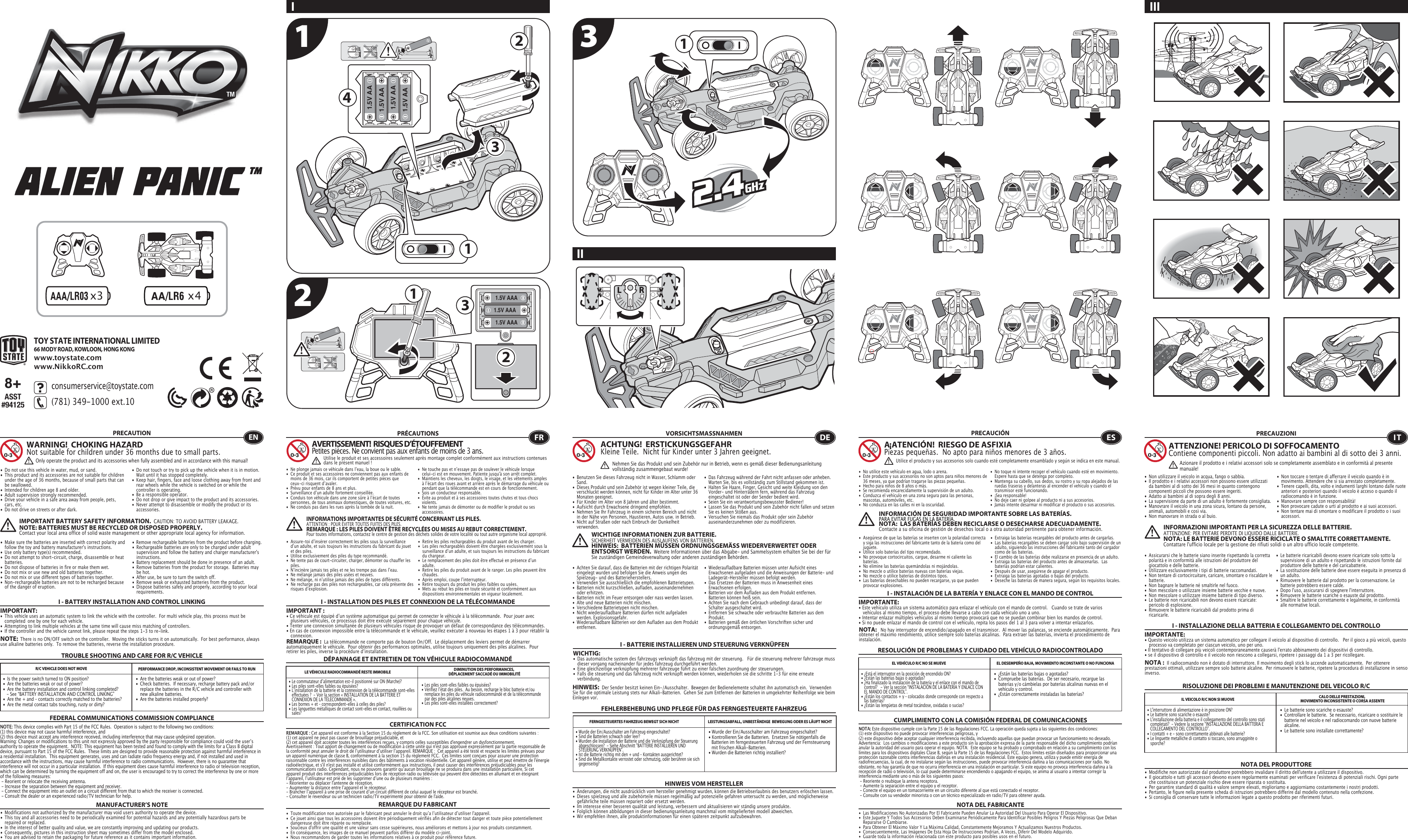 x4x31.5V AA1.5V AA1.5V AA1.5V AA11234 1.5V AAA1.5V AAA1.5V AAA1238+ASST#94125TOY STATE INTERNATIONAL LIMITED66 MODY ROAD, KOWLOON, HONG KONGwww.toystate.comwww.NikkoRC.comI IIIII TROUBLE SHOOTING AND CARE FOR R/C VEHICLEPRECAUTION•  Do not use this vehicle in water, mud, or sand. •  This product and its accessories are not suitable for children    under the age of 36 months, because of small parts that can    be swallowed.•  Intended for children age 8 and older.•  Adult supervision strongly recommended.•  Drive your vehicle in a safe area away from people, pets,   cars, etc. •  Do not drive on streets or after dark.•  Make sure the batteries are inserted with correct polarity and    follow the toy and battery manufacturer&apos;s instructions.•  Use only battery type(s) recommended.•  Do not attempt to short-circuit, charge, disassemble or heat   batteries. •  Do not dispose of batteries in fire or make them wet.•  Do not mix or use new and old batteries together.•  Do not mix or use different types of batteries together.•  Non-rechargeable batteries are not to be recharged because    of the danger of eruption.•  Do not touch or try to pick up the vehicle when it is in motion.     Wait until it has stopped completely.•  Keep hair, fingers, face and loose clothing away from front and    rear wheels while the vehicle is switched on or while the    controller is operating.•  Be a responsible operator.•  Do not drop or give impact to the product and its accessories.•  Never attempt to disassemble or modify the product or its   accessories.I - BATTERY INSTALLATION AND CONTROL LINKINGIMPORTANT:•  This vehicle uses an automatic system to link the vehicle with the controller.  For multi vehicle play, this process must be    completed  one by one for each vehicle. •  Attempting to link multiple vehicles at the same time will cause miss matching of controllers. •  If the controller and the vehicle cannot link, please repeat the steps 1-3 to re-link.  R/C VEHICLE DOES NOT MOVE PERFORMANCE DROP, INCONSISTENT MOVEMENT OR FAILS TO RUN  FEDERAL COMMUNICATIONS COMMISSION COMPLIANCEMANUFACTURER’S NOTENOTE: This device complies with Part 15 of the FCC Rules.  Operation is subject to the following two conditions:  (1) this device may not cause harmful interference, and (2) this device must accept any interference received, including interference that may cause undesired operation. Warning: Changes or modifications to this unit not expressly approved by the party responsible for compliance could void the userʼs authority to operate the equipment.  NOTE: This equipment has been tested and found to comply with the limits for a Class B digital device, pursuant to Part 15 of the FCC Rules.  These limits are designed to provide reasonable protection against harmful interference in a residential installation.  This equipment generates, uses and can radiate radio frequency energy and, if not installed and used in accordance with the instructions, may cause harmful interference to radio communications.  However, there is no guarantee that interference will not occur in a particular installation.  If this equipment does cause harmful interference to radio or television reception, which can be determined by turning the equipment off and on, the user is encouraged to try to correct the interference by one or more of the following measures: - Reorient or relocate the receiving antenna. - Increase the separation between the equipment and receiver. - Connect the equipment into an outlet on a circuit different from that to which the receiver is connected. - Consult the dealer or an experienced radio/TV technician for help.WARNING!  CHOKING HAZARDNot suitable for children under 36 months due to small parts.IMPORTANT BATTERY SAFETY INFORMATION.  CAUTION: TO AVOID BATTERY LEAKAGE.NOTE: BATTERIES MUST BE RECYCLED OR DISPOSED PROPERLY.  Contact your local area office of solid waste management or other appropriate local agency for information.• Remove rechargeable batteries from the product before charging. •  Rechargeable batteries are only to be charged under adult    supervision and follow the battery and charger manufacturer&apos;s   instructions.•  Battery replacement should be done in presence of an adult.•  Remove batteries from the product for storage.  Batteries may    be hot.•  After use, be sure to turn the switch off. •  Remove weak or exhausted batteries from the product.•  Dispose batteries safely and properly, according to your local   requirements.NOTE:  There is no ON/OFF switch on the controller.  Moving the sticks turns it on automatically.  For best performance, always use alkaline batteries only.  To remove the batteries, reverse the installation procedure.•  Are the batteries weak or out of power?•  Check batteries.  If necessary, recharge battery pack and/or    replace the batteries in the R/C vehicle and controller with    new alkaline batteries.•  Are the batteries installed properly?•  Is the power switch turned to ON position?•  Are the batteries weak or out of power?•  Are the battery installation and control linking completed?     - See “BATTERY INSTALLATION AND CONTROL LINKING” •  Are the + and – contacts correctly matched to the batteries?•  Are the metal contact tabs touching, rusty or dirty?•  Modifications not authorized by the manufacturer may void users authority to operate the device.•  This toy and all accessories need to be periodically examined for potential hazards and any potentially hazardous parts be    repaired or replaced.•  In the interest of better quality and value, we are constantly improving and updating our products.•  Consequently, pictures in this instruction sheet may sometimes differ from the model enclosed.•  You are advised to retain the packaging for future reference as it contains important information. •  Les piles sont-elles faibles ou épuisées?•  Vérifiez lʼétat des piles.  Au besoin, recharge le bloc batterie et/ou    remplace les piles du véhicule radiocommandé et de la télécommande    par des piles alcalines neuves.•  Les piles sont-elles installées correctement?•  Le commutateur dʼalimentation est-il positionné sur ON (Marche)?•  Les piles sont-elles faibles ou épuisées?•  Lʼinstallation de la batterie et la connexion de la télécommande sont-elles    effectuées ?  - Voir la section « INSTALLATION DE LA BATTERIE ET    CONNEXION DE LA TÉLÉCOMMANDE ».•  Les bornes + et – correspondent-elles à celles des piles?•  Les languettes métalliques de contact sont-elles en contact, rouillées ou   sales?• Wurde der Ein/Ausschalter am Fahrzeug eingeschaltet?• Kontrollieren Sie die Batterien.  Ersetzen Sie nötigenfalls die    Batterien im ferngesteuerten Fahrzeug und der Fernsteuerung    mit frischen Alkali-Batterien.                                                         • Wurden die Batterien richtig installiert?•  Wurde der Ein/Ausschalter am Fahrzeug eingeschaltet?•  Sind die Batterien schwach oder leer?•  Wurden die Installation der Batterie und die Verknüpfung der Steuerung    abgeschlossen?  - Siehe Abschnitt &quot;BATTERIE INSTALLIEREN UND    STEUERUNG VERKNÜPFEN&quot;.•  Ist die Batterie richtig mit den + und – Kontakten ausgerichtet?•  Sind die Metallkontakte verrostet oder schmutzig, oder berühren sie sich   gegenseitig?ENOnly operate the product and its accessories when fully assembled and in accordance with this manual!•  Ne plonge jamais ce véhicule dans lʼeau, la boue ou le sable.•  Ce produit et ses accessoires ne conviennent pas aux enfants de    moins de 36 mois, car ils comportent de petites pièces que    ceux-ci risquent dʼavaler.•  Prévu pour enfants de 8 ans et plus.•  Surveillance dʼun adulte fortement conseillée.•  Conduis ton véhicule dans une zone sûre à lʼécart de toutes    personnes, de tous animaux domestiques, de toutes voitures, etc.•  Ne conduis pas dans les rues après la tombée de la nuit.•  Ne touche pas et nʼessaye pas de soulever le véhicule lorsque    celui-ci est en mouvement. Patiente jusqu&apos;à son arrêt complet.•  Maintiens les cheveux, les doigts, le visage, et les vêtements amples    à lʼécart des roues avant et arrière après le démarrage du véhicule ou    pendant que la télécommande est en cours de fonctionnement.•  Sois un conducteur responsable.•  Évite au produit et à ses accessoires toutes chutes et tous chocs   violents.•  Ne tente jamais de démonter ou de modifier le produit ou ses   accessoires.CERTIFICATION FCCREMARQUE DU FABRICANT•  Assure-toi dʼinsérer correctement les piles sous la surveillance    dʼun adulte, et suis toujours les instructions du fabricant du jouet    et des piles.•  Utilise exclusivement des piles du type recommandé.•  Ne tente pas de court-circuiter, charger, démonter ou chauffer les   piles.•  Nʼincinère jamais tes piles et ne les trempe pas dans lʼeau.•  Ne mélange jamais des piles usées et neuves.•  Ne mélange, ni nʼutilise jamais des piles de types différents.•  Ne recharge pas des piles non rechargeables, car cela présente des    risques dʼexplosion.•  Retire les piles rechargeables du produit avant de les charger.•  Les piles rechargeables doivent être chargées exclusivement sous la    surveillance dʼun adulte, et suis toujours les instructions du fabricant    du chargeur.•  Le remplacement des piles doit être effectué en présence dʼun   adulte.•  Retire les piles du produit avant de le ranger. Les piles peuvent être   chaudes.•  Après emploi, coupe lʼinterrupteur.•  Retire toujours du produit les piles faibles ou usées.•  Mets au rebut les piles en toute sécurité et conformément aux    dispositions environnementales en vigueur localement.I - INSTALLATION DES PILES ET CONNEXION DE LA TÉLÉCOMMANDEIMPORTANT:• Ce véhicule est équipé dʼun système automatique qui permet de connecter le véhicule à la télécommande.  Pour jouer avec    plusieurs véhicules, ce processus doit être exécuté séparément pour chaque véhicule. • Tenter une connexion simultanée de plusieurs véhicules risque de provoquer un défaut de correspondance des télécommandes. • En cas de connexion impossible entre la télécommande et le véhicule, veuillez exécuter à nouveau les étapes 1 à 3 pour rétablir la   connexion. I - BATTERIE INSTALLIEREN UND STEUERUNG VERKNÜPFENWICHTIG:•  Das automatische system des fahrzeugs verknüpft das fahrzeug mit der steuerung.   Für die steuerung mehrerer fahrzeuge muss    dieser vorgang nacheinander für jedes fahrzeug durchgeführt werden. •  Eine gleichzeitige verknüpfung mehrerer fahrzeuge führt zu einer falschen zuordnung der steuerungen. •  Falls die steuerung und das fahrzeug nicht verknüpft werden können, wiederholen sie die schritte 1-3 für eine erneute      verbindung.  I - INSTALACIÓN DE LA BATERÍA Y ENLACE CON EL MANDO DE CONTROLIMPORTANTE:• Este vehículo utiliza un sistema automático para enlazar el vehículo con el mando de control.   Cuando se trate de varios     vehículos al mismo tiempo, el proceso debe llevarse a cabo con cada vehículo uno a uno.• Intentar enlazar múltiples vehículos al mismo tiempo provocará que no se puedan combinar bien los mandos de control.• Si no puede enlazar el mando de control con el vehículo, repita los pasos del 1 al 3 para volver a intentar enlazarlos.I - INSTALLAZIONE DELLA BATTERIA E COLLEGAMENTO DEL CONTROLLOIMPORTANTE:• Questo veicolo utilizza un sistema automatico per collegare il veicolo al dispositivo di controllo.   Per il gioco a più veicoli, questo    processo va completato per ciascun veicolo, uno per uno. • Il tentativo di collegare più veicoli contemporaneamente causerà l&apos;errato abbinamento dei dispositivi di controllo. • se il dispositivo di controllo e il veicolo non riescono a collegarsi, ripetere i passaggi da 1 a 3 per ricollegare.  REMARQUE :  La télécommande ne comporte pas de bouton On/Off.  Le déplacement des leviers permet de démarrer automatiquement le véhicule.  Pour obtenir des performances optimales, utilise toujours uniquement des piles alcalines.  Pour retirer les piles, inverse la procédure dʼinstallation.DÉPANNAGE ET ENTRETIEN DE TON VÉHICULE RADIOCOMMANDÉLE VÉHICULE RADIOCOMMANDÉ RESTE IMMOBILE DIMINUTION DES PERFORMANCES, DÉPLACEMENT SACCADÉ OU IMMOBILITÉFRAVERTISSEMENT!  RISQUES D’ÉTOUFFEMENTPetites pièces. Ne convient pas aux enfants de moins de 3 ans.PRÉCAUTIONSREMARQUE : Cet appareil est conforme à la Section 15 du règlement de la FCC. Son utilisation est soumise aux deux conditions suivantes :  (1) cet appareil ne peut pas causer de brouillage préjudiciable, et (2) cet appareil doit accepter toutes les interférences reçues, y compris celles susceptibles d&apos;engendrer un dysfonctionnement. Avertissement : Tout apport de changement ou de modification à cette unité qui n&apos;est pas approuvé expressément par la partie responsable de la conformité peut annuler le droit de lʼutilisateur dʼutiliser lʼappareil. REMARQUE :  Cet appareil a été testé et respecte les limites prévues pour un appareil numérique de classe B, conformément à la section 15 du règlement FCC.  Ces limites sont conçues pour assurer une protection raisonnable contre les interférences nuisibles dans des bâtiments à vocation résidentielle. Cet appareil génère, utilise et peut émettre de l&apos;énergie radioélectrique, et s&apos;il n&apos;est pas installé et utilisé conformément aux instructions, il peut causer des interférences préjudiciables pour les communications radio. Cependant, nous ne pouvons garantir quʼaucun brouillage ne se produira dans une installation particulière. Si cet appareil produit des interférences préjudiciables lors de réception radio ou télévisée qui peuvent être détectées en allumant et en éteignant lʼappareil, lʼutilisateur est prié de les supprimer dʼune ou de plusieurs manières : - Réorienter ou déplacer l&apos;antenne de réception.- Augmenter la distance entre lʼappareil et le récepteur.- Brancher lʼappareil à une prise de courant dʼun circuit différent de celui auquel le récepteur est branché.- Consulter le revendeur ou un technicien radio/TV expérimenté pour obtenir de l&apos;aide.•  Toute modification non autorisée par le fabricant peut annuler le droit quʼa lʼutilisateur dʼutiliser l&apos;appareil.•  Ce jouet ainsi que tous les accessoires doivent être périodiquement vérifiés afin de détecter tout danger et toute pièce potentiellement    dangereuse doit être réparée ou remplacée. •  Soucieux d&apos;offrir une qualité et une valeur sans cesse supérieures, nous améliorons et mettons à jour nos produits constamment.•  En conséquence, les images de ce manuel peuvent parfois différer du modèle ci-joint. •  Nous recommandons de garder toutes les informations relatives à ce produit pour référence future.Utilise le produit et ses accessoires seulement après montage complet conformément aux instructions contenues dans le présent manuel!INFORMATIONS IMPORTANTES DE SÉCURITÉ CONCERNANT LES PILES.  ATTENTION : POUR ÉVITER TOUTES FUITES DES PILES.REMARQUE : LES PILES DOIVENT ÊTRE RECYCLÉES OU MISES AU REBUT CORRECTEMENT.  Pour toutes informations, contactez le centre de gestion des déchets solides de votre localité ou tout autre organisme local approprié.FEHLERBEHEBUNG UND PFLEGE FÜR DAS FERNGESTEUERTE FAHRZEUGVORSICHTSMASSNAHMEN•  Benutzen Sie dieses Fahrzeug nicht in Wasser, Schlamm oder   Sand. •  Dieses Produkt und sein Zubehör ist wegen kleiner Teile, die    verschluckt werden können, nicht für Kinder im Alter unter 36    Monaten geeignet.•  Für Kinder im Alter von 8 Jahren und älter bestimmt.•  Aufsicht durch Erwachsene dringend empfohlen.•  Nehmen Sie Ihr Fahrzeug in einem sicheren Bereich und nicht    in der Nähe von Personen, Haustieren, Autos usw. in Betrieb.•  Nicht auf Straßen oder nach Einbruch der Dunkelheit     verwenden.                                                                               •  Das Fahrzeug während der Fahrt nicht anfassen oder anheben.     Warten Sie, bis es vollständig zum Stillstand gekommen ist.                                            •  Halten Sie Haare, Finger, Gesicht und weite Kleidung von den   Vorder- und Hinterrädern fern, während das Fahrzeug    eingeschaltet ist oder der Sender bedient wird.•  Seien Sie ein verantwortungsbewusster Bediener!•  Lassen Sie das Produkt und sein Zubehör nicht fallen und setzen    Sie es keinen Stößen aus.•  Versuchen Sie niemals das Produkt oder sein Zubehör   auseinanderzunehmen oder zu modifizieren.•  Achten Sie darauf, dass die Batterien mit der richtigen Polarität    eingelegt wurden und befolgen Sie die Anweis ungen des    Spielzeug- und des Batterieherstellers.•  Verwenden Sie ausschließlich die empfohlenen Batterietypen.•  Batterien nicht kurzschließen, aufladen, auseinandernehmen    oder erhitzen. •  Batterien nicht im Feuer entsorgen oder nass werden lassen.•  Alte und neue Batterien nicht mischen.•  Verschiedene Batterietypen nicht mischen.•  Nicht wiederaufladbare Batterien dürfen nicht aufgeladen    werden. Explosionsgefahr.•  Wiederaufladbare Batterien vor dem Aufladen aus dem Produkt   entfernen. •  Wiederaufladbare Batterien müssen unter Aufsicht eines    Erwachsenen aufgeladen und die Anweisungen der Batterie- und    Ladegerät-Hersteller müssen befolgt werden.•  Das Ersetzen der Batterien muss in Anwesenheit eines    Erwachsenen erfolgen.•  Batterien vor dem Aufladen aus dem Produkt entfernen.     Batterien können heiß sein.•  Achten Sie nach dem Gebrauch unbedingt darauf, dass der    Schalter ausgeschaltet wird. •  Entfernen Sie schwache oder verbrauchte Batterien aus dem   Produkt.•  Batterien gemäß den örtlichen Vorschriften sicher und   ordnungsgemäß entsorgen.FERNGESTEUERTES FAHRZEUG BEWEGT SICH NICHT LEISTUNGSABFALL, UNBESTÄNDIGE  BEWEGUNG ODER ES LÄUFT NICHTHINWEIS VOM HERSTELLER•  ¿Están las baterías bajas o agotadas?•  Compruebe las baterías.  De ser necesario, recargue las    baterías y/o cámbielas por baterías alcalinas nuevas en el    vehículo y control.•  ¿Están correctamente instaladas las baterías?•  ¿Está el interruptor en la posición de encendido ON?•  ¿Están las baterías bajas o agotadas?•  ¿Ha finalizado la instalación de la batería y el enlace con el mando de    control?   - Ver la sección “INSTALACIÓN DE LA BATERÍA Y ENLACE CON    EL MANDO DE CONTROL”.•  ¿Están los contactos + y – colocados donde corresponde con respecto a    las baterías?•  ¿Están las lengüetas de metal tocándose, oxidadas o sucias?•  Le batterie sono scariche o esauste?•  Controllare le batterie.  Se necessario, ricaricare o sostituire le    batterie nel veicolo e nel radiocomando con nuove batterie   alcaline. •  Le batterie sono installate correttamente?•  L&apos;interruttore di alimentazione è in posizione ON?•  Le batterie sono scariche o esauste?•  L&apos;installazione della batteria e il collegamento del controllo sono stati    completati?  - Vedere la sezione “INSTALLAZIONE DELLA BATTERIA E    COLLEGAMENTO DEL CONTROLLO”.•  I contatti + e - sono correttamente abbinati alle batterie?•  Le linguette metalliche di contatto si toccano, sono arrugginite o   sporche?ACHTUNG!  ERSTICKUNGSGEFAHRKleine Teile.  Nicht für Kinder unter 3 Jahren geeignet.WICHTIGE INFORMATIONEN ZUR BATTERIE.  SICHERHEIT VERMEIDEN DES AUSLAUFENS VON BATTERIEN.HINWEIS:  BATTERIEN MÜSSEN ORDNUNGSGEMÄSS WIEDERVERWERTET ODER ENTSORGT WERDEN.  Weitere Informationen über das Abgabe- und Sammelsystem erhalten Sie bei der für Sie zuständigen Gemeindeverwaltung oder anderen zuständigen Behörden.HINWEIS:  Der Sender besitzt keinen Ein-/Ausschalter.  Bewegen der Bedienelemente schaltet ihn automatisch ein.  Verwenden Sie für die optimale Leistung stets nur Alkali-Batterien.  Gehen Sie zum Entfernen der Batterien in umgekehrter Reihenfolge wie beim Einlegen vor.• Änderungen, die nicht ausdrücklich vom hersteller genehmigt wurden, können die Betriebserlaubnis des benutzers erlöschen lassen.•  Dieses spielzeug und alle zubehörteile müssen regelmäßig auf potenzielle gefahren untersucht zu werden, und möglicherweise    gefährliche teile müssen repariert oder ersetzt werden.•  Im interesse einer besseren qualität und leistung, verbessern und aktualisieren wir ständig unsere produkte.•  Folglich können abbildungen in dieser bedienungsanleitung manchmal vom mitgelieferten modell abweichen.•  Wir empfehlen ihnen, alle produktinformationen für einen späteren zeitpunkt aufzubewahren.  DENehmen Sie das Produkt und sein Zubehör nur in Betrieb, wenn es gemäß dieser Bedienungsanleitung vollständig zusammengebaut wurde!•  No utilice este vehículo en agua, lodo o arena. •  Este producto y sus accesorios no son aptos para niños menores de    36 meses, ya que podrían tragarse las piezas pequeñas.•  Hecho para niños de 8 años o más.•  Se recomienda encarecidamente la supervisión de un adulto.•  Conduzca el vehículo en una zona segura para las personas,    mascotas, automóviles, etc. •  No conduzca en las calles ni en la oscuridad.•  No toque ni intente recoger el vehículo cuando esté en movimiento.     Espere hasta que se detenga por completo.•  Mantenga su cabello, sus dedos, su rostro y su ropa alejados de las    ruedas traseras y delanteras al encender el vehículo y cuando el    transmisor esté funcionando.•  ¡Sea responsable!•  No deje caer ni golpee al producto ni a sus accesorios.•  Jamás intente desarmar ni modificar el producto o sus accesorios.CUMPLIMIENTO CON LA COMISIÓN FEDERAL DE COMUNICACIONESNOTA DEL FABRICANTE• Asegúrese de que las baterías se inserten con la polaridad correcta   y siga las instrucciones del fabricante tanto de la batería como del   juguete.•  Utilice solo baterías del tipo recomendado.•  No provoque cortocircuitos, cargue, desarme ni caliente las   baterías. •  No elimine las baterías quemándolas ni mojándolas.•  No mezcle o utilice baterías nuevas con baterías viejas.•  No mezcle o utilice baterías de distintos tipos.•  Las baterías desechables no pueden recargarse, ya que pueden    provocar explosiones.•  Extraiga las baterías recargables del producto antes de cargarlas. •  Las baterías recargables se deben cargar solo bajo supervisión de un    adulto, siguiendo las instrucciones del fabricante tanto del cargador    como de las baterías.•  El cambio de las baterías debe realizarse en presencia de un adulto.•  Extraiga las baterías del producto antes de almacenarlas.  Las    baterías podrían estar calientes.•  Después de usar, asegúrese de apagar el producto. •  Extraiga las baterías agotadas o bajas del producto.•  Deseche las baterías de manera segura, según los requisitos locales.NOTA:   No hay interruptor de encendido/apagado en el transmisor.  Al mover las palancas, se enciende automáticamente.  Para obtener el máximo rendimiento, utilice siempre solo baterías alcalinas.  Para extraer las baterías, invierta el procedimiento de instalación.RESOLUCIÓN DE PROBLEMAS Y CUIDADO DEL VEHÍCULO RADIOCONTROLADOEL VEHÍCULO R/C NO SE MUEVE EL DESEMPEÑO BAJA, MOVIMIENTO INCONSTANTE O NO FUNCIONAESA¡ATENCIÓN!  RIESGO DE ASFIXIA Piezas pequeñas.  No apto para niños menores de 3 años.PRECAUCIÓNNOTA: Este dispositivo cumple con la Parte 15 de las Regulaciones FCC. La operación queda sujeta a las siguientes dos condiciones:  (1) este dispositivo no puede provocar interferencias peligrosas, y (2) este dispositivo debe aceptar cualquier interferencia recibida, incluyendo aquellas que puedan provocar un funcionamiento no deseado. Advertencia:  Los cambios o modificaciones a este producto sin la aprobación expresa de la parte responsable del dicho cumplimiento podrían anular la autoridad del usuario para operar el equipo. NOTA:  Este equipo se ha probado y comprobado en relación a su cumplimiento con los límites para los dispositivos digitales Clase B, según la Parte 15 de las Regulaciones FCC.  Estos límites están diseñados para proporcionar una protección razonable contra interferencias dañinas en una instalación residencial. Este equipo genera, utiliza y puede emitir energía de radiofrecuencias, la cual, de no instalarse según las instrucciones, puede provocar interferencia dañina a las comunicaciones por radio. No obstante, no hay garantía de que no ocurra interferencia en una instalación en particular. Si este equipo no provoca interferencia dañina a la recepción de radio o televisión, lo cual puede determinarse encendiendo o apagando el equipo, se anima al usuario a intentar corregir la interferencia mediante uno o más de los siguientes pasos: - Reoriente o reubique la antena receptora. - Aumente la separación entre el equipo y el receptor. - Conecte el equipo en un tomacorriente en un circuito diferente al que está conectado el receptor. - Consulte con su vendedor minorista o con un técnico especializado en radio/TV para obtener ayuda.•  Las Modificaciones No Autorizadas Por El Fabricante Pueden Anular La Autoridad Del Usuario Para Operar El Dispositivo.•  Este Juguete Y Todos Sus Accesorios Deben Examinarse Periódicamente Para Identificar Posibles Peligros Y Piezas Peligrosas Que Deban    Repararse O Cambiarse.•  Para Obtener El Máximo Valor Y La Máxima Calidad, Constantemente Mejoramos Y Actualizamos Nuestros Productos.•  Consecuentemente, Las Imágenes De Esta Hoja De Instrucciones Podrían, A Veces, Diferir Del Modelo Adquirido.•  Guarde toda la información relacionada con este producto para posibles usos en el futuro. Utilice el producto y sus accesorios solo cuando esté completamente ensamblado y según se indica en este manual.INFORMACIÓN DE SEGURIDAD IMPORTANTE SOBRE LAS BATERÍAS.PARA EVITAR FUGAS EN LA BATERÍA.NOTA:  LAS BATERÍAS DEBEN RECICLARSE O DESECHARSE ADECUADAMENTE.  Contacte a su oficina de gestión de desechos local o a otra autoridad pertinente para obtener información.RISOLUZIONE DEI PROBLEMI E MANUTENZIONE DEL VEICOLO R/CPRECAUZIONI•  Non utilizzare il veicolo in acqua, fango o sabbia. •  Il prodotto e i relativi accessori non possono essere utilizzati    da bambini al di sotto dei 36 mesi in quanto contengono    componenti piccoli che possono essere ingeriti.•  Adatto ai bambini al di sopra degli 8 anni.•  La supervisione da parte di un adulto è fortemente consigliata.•  Manovrare il veicolo in una zona sicura, lontano da persone,    animali, automobili e così via. •  Non manovrare in strada o al buio.•  Non toccare o tentare di afferrare il veicolo quando è in    movimento. Attendere che si sia arrestato completamente.•  Tenere capelli, dita, volto e indumenti larghi lontano dalle ruote    anteriori e posteriori quando il veicolo è acceso o quando il    radiocomando è in funzione.•  Manovrare sempre con responsabilità!•  Non provocare cadute o urti al prodotto e ai suoi accessori.•  Non tentare mai di smontare o modificare il prodotto o i suoi   accessori.•  Assicurarsi che le batterie siano inserite rispettando la corretta    polarità e in conformità alle istruzioni del produttore del    giocattolo e delle batterie.•  Utilizzare esclusivamente i tipi di batterie raccomandati.•  Non tentare di cortocircuitare, caricare, smontare o riscaldare le   batterie. •  Non bagnare le batterie né smaltirle nel fuoco.•  Non mescolare o utilizzare insieme batterie vecchie e nuove.•  Non mescolare o utilizzare insieme batterie di tipo diverso.•  Le batterie non ricaricabili non devono essere ricaricate:    pericolo di esplosione.•  Rimuovere le batterie ricaricabili dal prodotto prima di   ricaricarle. •  Le batterie ricaricabili devono essere ricaricate solo sotto la    supervisione di un adulto e rispettando le istruzioni fornite dal    produttore delle batterie e del caricabatterie.•  La sostituzione delle batterie deve essere eseguita in presenza di    un adulto.•  Rimuovere le batterie dal prodotto per la conservazione. Le    batterie potrebbero essere calde.•  Dopo l&apos;uso, assicurarsi di spegnere l&apos;interruttore. •  Rimuovere le batterie scariche o esauste dal prodotto.•  Smaltire le batterie correttamente e legalmente, in conformità    alle normative locali.IL VEICOLO R/C NON SI MUOVE CALO DELLE PRESTAZIONI, MOVIMENTO INCONSISTENTE O CORSA ASSENTENOTA DEL PRODUTTOREATTENZIONE! PERICOLO DI SOFFOCAMENTOContiene componenti piccoli. Non adatto ai bambini al di sotto dei 3 anni.INFORMAZIONI IMPORTANTI PER LA SICUREZZA DELLE BATTERIE.  ATTENZIONE: PER EVITARE PERDITE DI LIQUIDO DALLE BATTERIE.NOTA: LE BATTERIE DEVONO ESSERE RICICLATE O SMALTITE CORRETTAMENTE.   Contattare l&apos;ufficio locale per la gestione dei rifiuti solidi o un altro ufficio locale competente.NOTA :  Il radiocomando non è dotato di interruttore. Il movimento degli stick lo accende automaticamente.  Per ottenere prestazioni ottimali, utilizzare sempre solo batterie alcaline.  Per rimuovere le batterie, ripetere la procedura di installazione in senso inverso.•  Modifiche non autorizzate dal produttore potrebbero invalidare il diritto dell&apos;utente a utilizzare il dispositivo. •  Il giocattolo e tutti gli accessori devono essere regolarmente esaminati per verificare l&apos;esistenza di potenziali rischi. Ogni parte    che costituisce un potenziale rischio deve essere riparata o sostituita. •  Per garantire standard di qualità e valore sempre elevati, miglioriamo e aggiorniamo costantemente i nostri prodotti.•  Pertanto, le figure nella presente scheda di istruzioni potrebbero differire dal modello contenuto nella confezione.•  Si consiglia di conservare tutte le informazioni legate a questo prodotto per riferimenti futuri.ITAzionare il prodotto e i relativi accessori solo se completamente assemblato e in conformità al presente manuale!consumerservice@toystate.com(781) 349-1000 ext.10  123