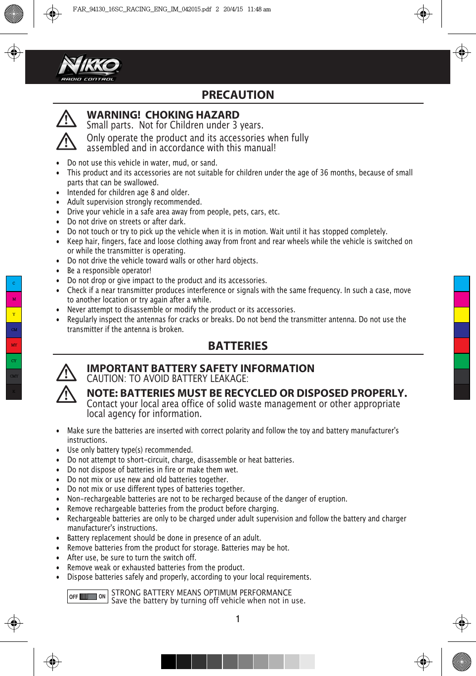 ONOFFWARNING!  CHOKING HAZARDSmall parts.  Not for Children under 3 years.  IMPORTANT BATTERY SAFETY INFORMATIONCAUTION: TO AVOID BATTERY LEAKAGE: NOTE: BATTERIES MUST BE RECYCLED OR DISPOSED PROPERLY. Contact your local area office of solid waste management or other appropriate local agency for information. Only operate the product and its accessories when fully assembled and in accordance with this manual!PRECAUTIONBATTERIES1•  Do not use this vehicle in water, mud, or sand. •  This product and its accessories are not suitable for children under the age of 36 months, because of small    parts that can be swallowed.•  Intended for children age 8 and older.•  Adult supervision strongly recommended.•  Drive your vehicle in a safe area away from people, pets, cars, etc. •  Do not drive on streets or after dark.•  Do not touch or try to pick up the vehicle when it is in motion. Wait until it has stopped completely.•  Keep hair, fingers, face and loose clothing away from front and rear wheels while the vehicle is switched on    or while the transmitter is operating.•  Do not drive the vehicle toward walls or other hard objects.•  Be a responsible operator!•  Do not drop or give impact to the product and its accessories.•  Check if a near transmitter produces interference or signals with the same frequency. In such a case, move    to another location or try again after a while.•  Never attempt to disassemble or modify the product or its accessories.•  Regularly inspect the antennas for cracks or breaks. Do not bend the transmitter antenna. Do not use the    transmitter if the antenna is broken. •  Make sure the batteries are inserted with correct polarity and follow the toy and battery manufacturer&apos;s  instructions.•  Use only battery type(s) recommended.•  Do not attempt to short-circuit, charge, disassemble or heat batteries. •  Do not dispose of batteries in fire or make them wet.•  Do not mix or use new and old batteries together.•  Do not mix or use different types of batteries together.•  Non-rechargeable batteries are not to be recharged because of the danger of eruption.•  Remove rechargeable batteries from the product before charging. •  Rechargeable batteries are only to be charged under adult supervision and follow the battery and charger    manufacturer&apos;s instructions.•  Battery replacement should be done in presence of an adult.•  Remove batteries from the product for storage. Batteries may be hot.•  After use, be sure to turn the switch off. •  Remove weak or exhausted batteries from the product.•  Dispose batteries safely and properly, according to your local requirements.STRONG BATTERY MEANS OPTIMUM PERFORMANCESave the battery by turning off vehicle when not in use.CMYCMMYCYCMYKFAR_94130_16SC_RACING_ENG_IM_042015.pdf   2   20/4/15   11:48 am