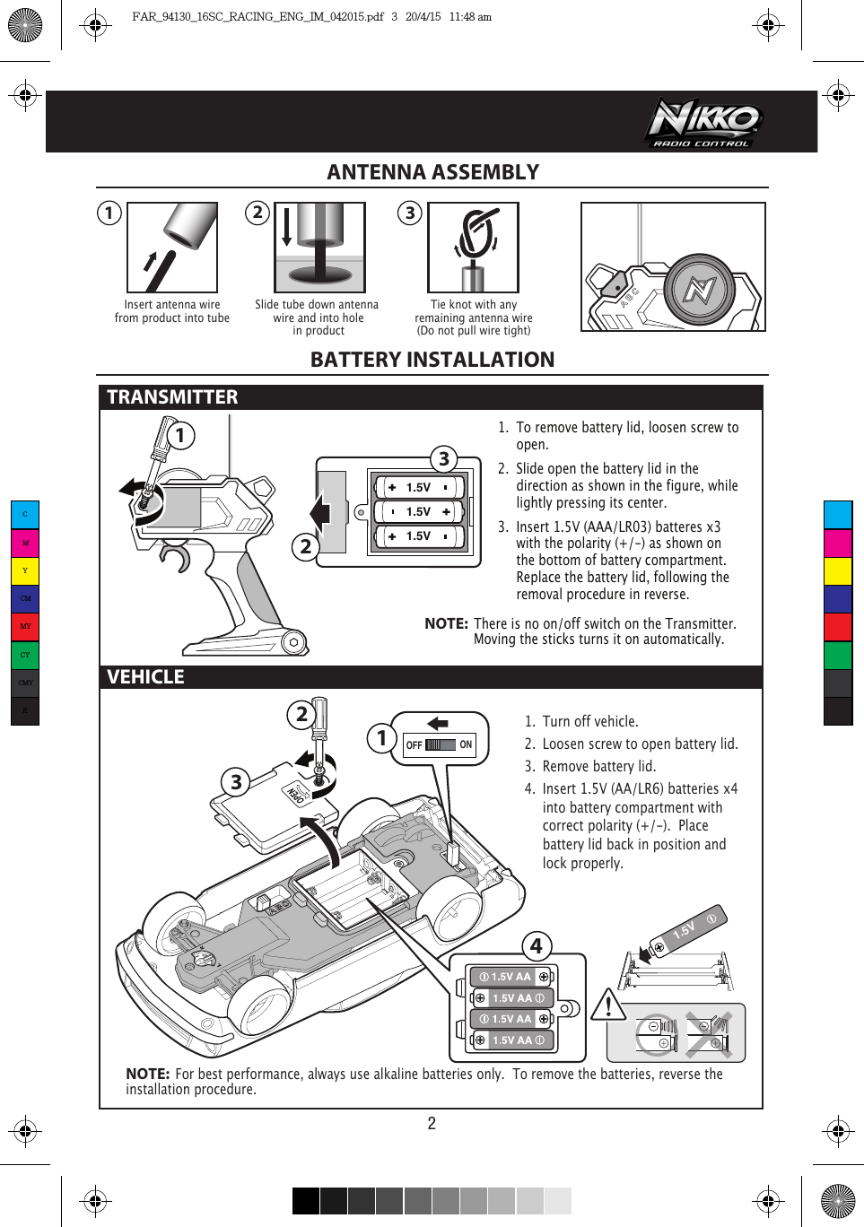 1.5V1.5V1.5V 321231.5VONOFF13214VEHICLE21.  To remove battery lid, loosen screw to   open. 2.  Slide open the battery lid in the      direction as shown in the figure, while     lightly pressing its center.3.  Insert 1.5V (AAA/LR03) batteres x3      with the polarity (+/-) as shown on      the bottom of battery compartment.      Replace the battery lid, following the      removal procedure in reverse.NOTE:  There is no on/off switch on the Transmitter.               Moving the sticks turns it on automatically.1.  Turn off vehicle.2.  Loosen screw to open battery lid.3.  Remove battery lid.4.  Insert 1.5V (AA/LR6) batteries x4   into battery compartment with    correct polarity (+/-).  Place      battery lid back in position and    lock properly. NOTE:  For best performance, always use alkaline batteries only.  To remove the batteries, reverse the installation procedure.Insert antenna wirefrom product into tubeTie knot with anyremaining antenna wire(Do not pull wire tight)Slide tube down antenna wire and into holein productANTENNA ASSEMBLYBATTERY INSTALLATIONTRANSMITTER CMYCMMYCYCMYKFAR_94130_16SC_RACING_ENG_IM_042015.pdf   3   20/4/15   11:48 am