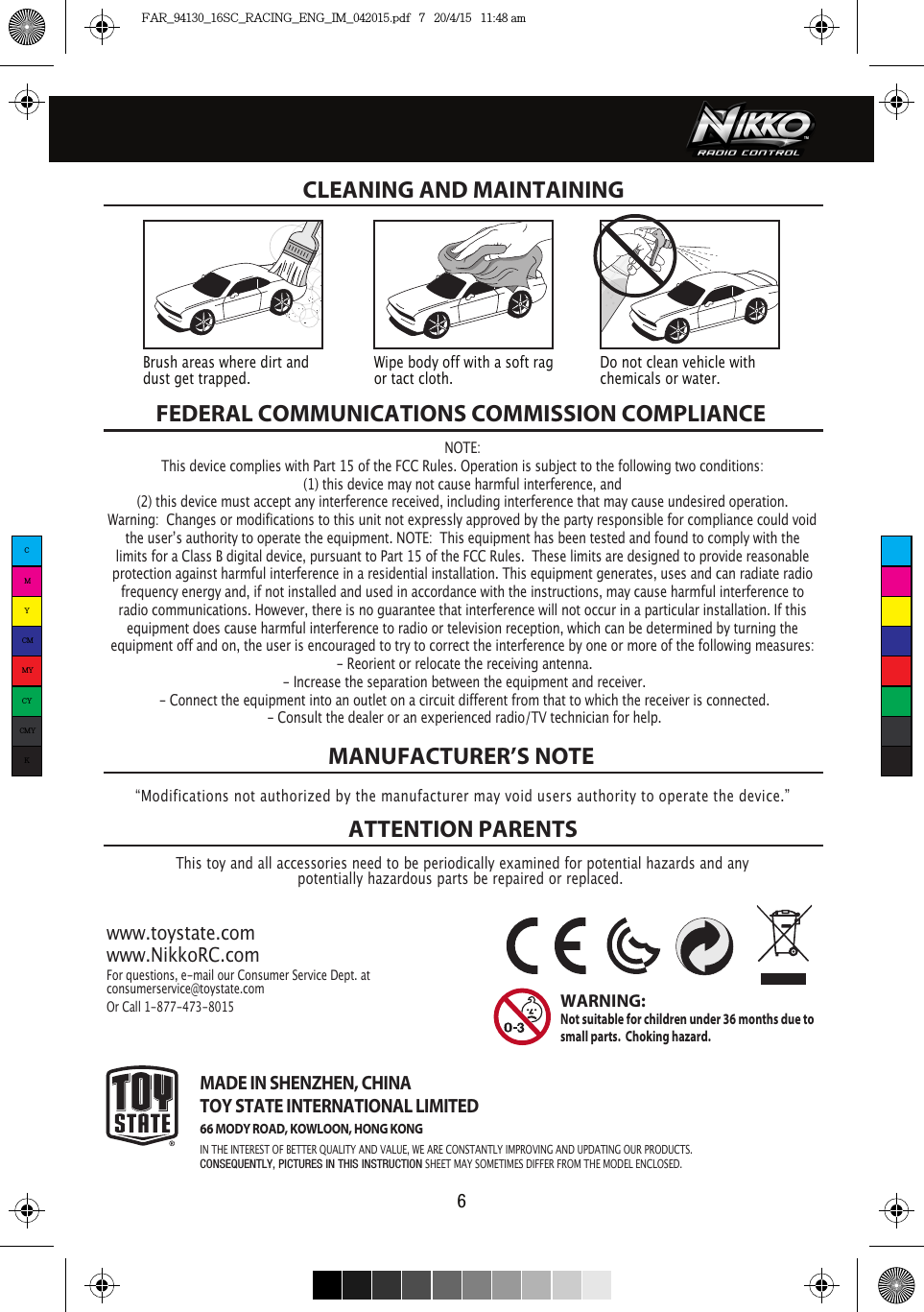 FEDERAL COMMUNICATIONS COMMISSION COMPLIANCEThis toy and all accessories need to be periodically examined for potential hazards and anypotentially hazardous parts be repaired or replaced. MANUFACTURER’S NOTEATTENTION PARENTSwww.toystate.comwww.NikkoRC.comFor questions, e-mail our Consumer Service Dept. atconsumerservice@toystate.comOr Call 1-877-473-8015 MADE IN SHENZHEN, CHINATOY STATE INTERNATIONAL LIMITED66 MODY ROAD, KOWLOON, HONG KONGIN THE INTEREST OF BETTER QUALITY AND VALUE, WE ARE CONSTANTLY IMPROVING AND UPDATING OUR PRODUCTS.CONSEQUENTLY, PICTURES IN THIS INSTRUCTION SHEET MAY SOMETIMES DIFFER FROM THE MODEL ENCLOSED.WARNING:  Not suitable for children under 36 months due to small parts.  Choking hazard. CLEANING AND MAINTAINING “Modifications not authorized by the manufacturer may void users authority to operate the device.”6Brush areas where dirt and dust get trapped.  Wipe body off with a soft rag or tact cloth.Do not clean vehicle with chemicals or water.NOTE:This device complies with Part 15 of the FCC Rules. Operation is subject to the following two conditions:  (1) this device may not cause harmful interference, and (2) this device must accept any interference received, including interference that may cause undesired operation. Warning:  Changes or modifications to this unit not expressly approved by the party responsible for compliance could void the userʼs authority to operate the equipment. NOTE:  This equipment has been tested and found to comply with the limits for a Class B digital device, pursuant to Part 15 of the FCC Rules.  These limits are designed to provide reasonable protection against harmful interference in a residential installation. This equipment generates, uses and can radiate radio frequency energy and, if not installed and used in accordance with the instructions, may cause harmful interference to radio communications. However, there is no guarantee that interference will not occur in a particular installation. If this equipment does cause harmful interference to radio or television reception, which can be determined by turning the equipment off and on, the user is encouraged to try to correct the interference by one or more of the following measures: - Reorient or relocate the receiving antenna. - Increase the separation between the equipment and receiver. - Connect the equipment into an outlet on a circuit different from that to which the receiver is connected. - Consult the dealer or an experienced radio/TV technician for help.CMYCMMYCYCMYKFAR_94130_16SC_RACING_ENG_IM_042015.pdf   7   20/4/15   11:48 am