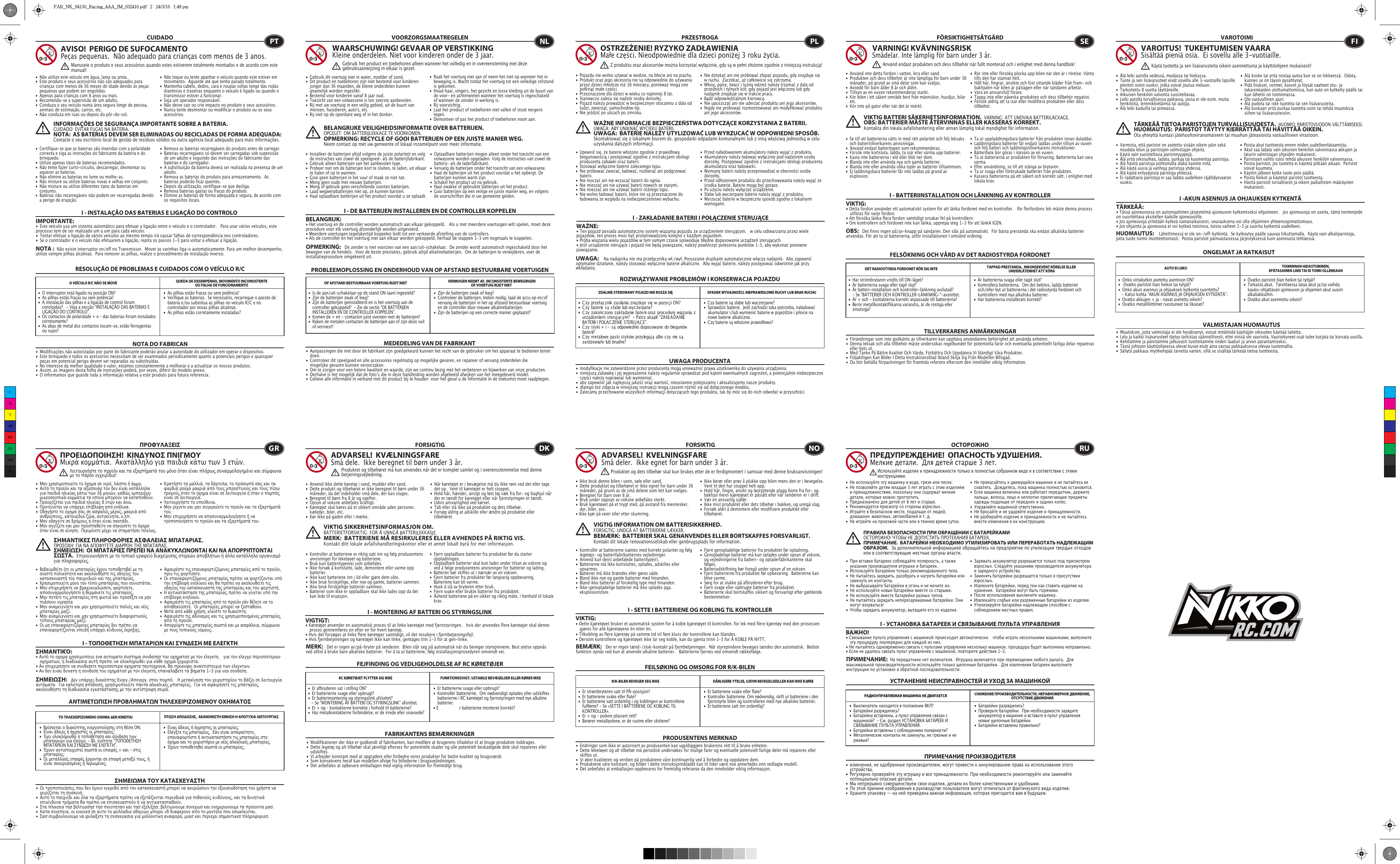 RESOLUÇÃO DE PROBLEMAS E CUIDADOS COM O VEÍCULO R/CCUIDADO•  Não utilize este veículo em água, lama ou areia. •  Este produto e seus acessórios não são adequados para    crianças com menos de 36 meses de idade devido às peças    pequenas que podem ser engolidas. •  Apenas para crianças com 8 anos ou mais.•  Recomenda-se a supervisão de um adulto.•  Conduza o seu veículo numa área segura longe de pessoa,    animais de estimação, carros, etc. •  Não conduza em ruas ou depois do pôr-do-sol.•  Não toque ou tente apanhar o veículo quando este estiver em    movimento.  Aguarde até que tenha parado totalmente.•  Mantenha cabelo, dedos, cara e roupas soltas longe das rodas    dianteiras e traseiras enquanto o veículo é ligado ou quando o    transmissor estiver a funcionar.•  Seja um operador responsável.•  Não deixe cair ou crie impacto no produto e seus acessórios.•  Nunca tente desmontar ou modificar o produto ou os seus   acessórios.•  Certifique-se que as baterias são inseridas com a polaridade    correcta e siga as instruções do fabricante da bateria e do   brinquedo.•  Utilize apenas tipos de baterias recomendados.•  Não tente fazer curto-circuito, descarregar, desmontar ou    aquecer as baterias. •  Não elimine as baterias no lume ou molhe-as.•  Não misture ou utilize baterias novas e velhas em conjunto.•  Não misture ou utilize diferentes tipos de baterias em   conjunto.•  Baterias não recarregáveis não podem ser recarregadas devido    a perigo de erupção.•  Remova as baterias recarregáveis do produto antes de carregar. •  Baterias recarregáveis só devem ser carregadas sob supervisão    de um adulto e seguindo das instruções do fabricante das    baterias e do carregador. •  A substituição da bateria deverá ser realizada na presença de um   adulto.•  Remova as baterias do produto para armazenamento.  As    baterias poderão ficar quentes.•  Depois da utilização, certifique-se que desliga. •  Remova baterias gastas ou fracas do produto.•  Elimine as baterias de forma adequada e segura, de acordo com    os requisitos locais.O VEÍCULO R/C NÃO SE MOVE QUEDA DE DESEMPENHO, MOVIMENTO INCONSISTENTE OU FALHA DE FUNCIONAMENTO NOTA DO FABRICANAVISO!  PERIGO DE SUFOCAMENTOPeças pequenas.  Não adequado para crianças com menos de 3 anos.INFORMAÇÕES DE SEGURANÇA IMPORTANTE SOBRE A BATERIA. CUIDADO: EVITAR FUGAS NA BATERIA.NOTA:  AS BATERIAS DEVEM SER ELIMINADAS OU RECICLADAS DE FORMA ADEQUADA:   Contacte o seu escritório local de gestão de resíduos sólidos ou outra agência local adequado para mais informações.NOTA :  Não existe interruptor on/off no Transmissor.  Mover as varinhas liga-o automaticamente. Para um melhor desempenho, utilize sempre pilhas alcalinas.  Para remover as pilhas, realize o procedimento de instalação inverso.PTManuseie o produto e seus acessórios quando estes estiverem totalmente montados e de acordo com este manual!I - INSTALAÇÃO DAS BATERIAS E LIGAÇÃO DO CONTROLO IMPORTANTE:•  Este veículo usa um sistema automático para efetuar a ligação entre o veículo e o controlador.   Para usar vários veículos, este processo tem de ser realizado um a um para cada veículo.  •  Tentar efetuar a ligação de vários veículos ao mesmo tempo irá causar falhas de correspondência nos controladores.  •  Se o controlador e o veículo não efetuarem a ligação, repita os passos 1-3 para voltar a efetuar a ligação.  I - ΤΟΠΟΘΕΤΗΣΗ ΜΠΑΤΑΡΙΩΝ ΚΑΙ ΣΥΝΔΕΣΗ ΜΕ ΕΛΕΓΚΤΗΣΗΜΑΝΤΙΚΌ: • Αυτό το οχημα χρησιμοποιει ενα αυτοματο συστημα συνδεσησ του οχηματοσ με τον ελεγκτη.   για τον ελεγχο περισσοτερων      οχηματων, η διαδικασια αυτή πρεπει να ολοκληρωθει για κάθε οχημα ξεχωριστα.• Αν επιχειρησετε να συνδεσετε περισσοτερα οχηματα ταυτοχρονα, θα προκυψει αναντιστοιχια των ελεγκτων.• Αν δεν ειναι δυνατη η συνδεση του οχηματοσ με τον ελεγκτη, επαναλαβετε τα βηματα 1-3 για νεα συνδεση.I - MONTERING AF BATTERI OG STYRINGSLINKVIGTIGT:  • Køretøjet anvender en automatisk proces til at linke køretøjet med fjernstyringen.   hvis der anvendes flere køretøjer skal denne    proces gennemføres en efter en for hvert køretøj.• Hvis det forsøges at linke flere køretøjer samtidigt, vil det resultere i fjernbetjeningsfejl.• Hvis fjernbetjeningen og køretøjet ikke kan linke, gentages trin 1-3 for at gen-linke. I - SETTE I BATTERIENE OG KOBLING TIL KONTROLLERVIKTIG:• Dette kjøretøyet bruker et automatisk system for å koble kjøretøyet til kontrollen. for lek med flere kjøretøy med den prosessen    gjøres for alle kjøretøyene én etter én.• Tilkobling av flere kjøretøy på samme tid vil føre kluss der kontrollene kan blandes.• Dersom kontrollene og kjøretøyet ikke lar seg koble, kan du gjenta trinn 1–3 for Å KOBLE PÅ NYTT.I - УСТАНОВКА БАТАРЕЕК И СВЯЗЫВАНИЕ ПУЛЬТА УПРАВЛЕНИЯВАЖНО!• Cвязывание пульта управления с машинкой происходит автоматически.   чтобы играть несколькими машинками, выполните    эту процедуру поочередно для каждой из них.• Hе пытайтесь одновременно связать с пультами управления несколько машинок. процедура будет выполнена неправильно.• Eсли не удалось связать пульт управления с машинкой, повторите действия 1-3. I - DE BATTERIJEN INSTALLEREN EN DE CONTROLLER KOPPELENBELANGRIJK:• Het voertuig en de controller worden automatisch aan elkaar gekoppeld.   Als u met meerdere voertuigen wilt spelen, moet deze procedure voor elk voertuig afzonderlijk worden uitgevoerd. • Meerdere voertuigen tegelijkertijd koppelen leidt tot een verkeerde afstelling van de controllers. • Als de controller en het voertuig niet aan elkaar worden gekoppeld, herhaal de stappen 1-3 om nogmaals te koppelen.  I - ZAKŁADANIE BATERII I POŁĄCZENIE STERUJĄCEWAŻNE:• Ten pojazd posiada automatyczny system wiązania pojazdu ze urządzeniem sterującym.   w celu odtwarzania przez wiele pojazdów, ten proces musi być przeprowadzony kolejno z każdym pojazdem.• Próba wiązania wielu pojazdów w tym samym czasie spowoduje błędne dopasowanie urządzeń sterujących.• Jeśli urządzenie sterujące i pojazd nie będą powiązane, należy powtórzyć polecenia punktów 1–3, aby wykonać ponowne powiązanie. I - BATTERIINSTALLATION OCH LÄNKNING AV KONTROLLERVIKTIG:• Detta fordon använder ett automatiskt system för att länka fordonet med en kontroller.   för flerfordons lek måste denna process    utföras för varje fordon.• Att försöka länka flera fordon samtidigt orsakar fel på kontrollern.• Om kontrollern och fordonet inte kan länka, upprepa steg 1-3 för att länkA IGEN.I -AKUN ASENNUS JA OHJAUKSEN KYTKENTÄTÄRKEÄÄ:  • Tässä ajoneuvossa on automaattinen järjestelmä ajoneuvon kytkemiseksi ohjaimeen.   jos ajoneuvoja on useita, tämä toimenpide on suoritettava yksitellen kaikille ajoneuvoille.• Jos ajoneuvoja yritetään kytkeä samanaikaisesti, seurauksena voi olla ohjaimien yhteensopimattomuus.• Jos ohjainta ja ajoneuvoa ei voi kytkeä toisiinsa, toista vaiheet 1-3 ja suorita kytkentä uudelleen. •  As pilhas estão fracas ou sem potência?•  Verifique as baterias.  Se necessário, recarregue o pacote de    bateria e/ou substitua as pilhas no veículo R/C e no      controlador por novas pilhas alcalinas.•  As pilhas estão corretamente instaladas? •  O interruptor está ligado na posição ON?•  As pilhas estão fracas ou sem potência?•  A instalação das pilhas e a ligação de control foram      concluídas?   - Veja a secção “INSTALAÇÃO DAS BATERIAS E    LIGAÇÃO DO CONTROLO”.•  Os contactos de polaridade + e – das baterias foram instalados   corretamente?•  As abas de metal dos contactos tocam-se, estão ferrugentas    ou sujas?•  Είναι άδειες ή άχρηστες οι μπαταρίες;•  Ελέγξτε τις μπαταρίες.  Εάν είναι απαραίτητο,      επαναφορτίστε ή αντικαταστήστε τις μπαταρίες στο    όχημα και το χειριστήριο με νέες αλκαλικές μπαταρίες.•  Έχουν τοποθετηθεί σωστά οι μπαταρίες;•  Βρίσκεται ο διακόπτης ενεργοποίησης στη θέση ON;•  Είναι άδειες ή άχρηστες οι μπαταρίες;•  Έχει ολοκληρωθεί η τοποθέτηση και σύνδεση των      μπαταριών για έλεγχο; - Βλ. ενότητα &quot;ΤΟΠΟΘΕΤΗΣΗ     ΜΠΑΤΑΡΙΩΝ ΚΑΙ ΣΥΝΔΕΣΗ ΜΕ ΕΛΕΓΚΤΗ&quot;.•  Έχουν αντιστοιχιστεί σωστά οι επαφές + και - στις     μπαταρίες;•  Οι μεταλλικές επαφές έρχονται σε επαφή μεταξύ τους, ή    είναι σκουριασμένες ή λερωμένες;•  Er batterierne svage eller opbrugt?•  Kontrollér batterierne.  Om nødvendigt oplades eller udskiftes    batterierne i RC køretøjet og fjernstyringen med nye alkaline   batterier.• E  r batterierne monteret korrekt?•  Er afbryderen sat i stilling ON?•  Er batterierne svage eller opbrugt?•  Er batterimontering og styringslink afsluttet?     - Se “MONTERING AF BATTERI OG STYRINGSLINK” afsnittet.•  Er + og – kontakterne korrekte i forhold til batterierne?•  Har metalkontakterne forbindelse, er de irrede eller snavsede?•  Er batteriene svake eller flate?•  Kontroller batteriene. Om nødvendig, skift ut batteriene i den    fjernstyrte bilen og kontrolleren med nye alkaliske batterier.•  Er batteriene satt inn ordentlig?•  Er strømbryteren satt til PÅ-posisjon?•  Er batteriene svake eller flate?•  Er batteriene satt ordentlig i og koblingen av kontrollene    fullførte? - Se «SETTE I BATTERIENE OG KOBLING TIL     KONTROLLER».•  Er + og - polene plassert rett?•  Berører metallpolene, er de rustne eller skittene?•  Батарейки разрядились?•  Проверьте батарейки.  При необходимости зарядите    аккумулятор в машинке и вставьте в пульт управления    новые щелочные батарейки.•  Батарейки вставлены правильно?•  Выключатель находится в положении ВКЛ?•  Батарейки разрядились?•  Батарейки вставлены, а пульт управления связан с      машинкой?  - См. раздел УСТАНОВКА БАТАРЕЕК И      СВЯЗЫВАНИЕ ПУЛЬТА УПРАВЛЕНИЯ.•  Батарейки вставлены с соблюдением полярности?•  Металлические контакты не замкнуты, не грязные и не    ржавые?•  Zijn de batterijen zwak of leeg?•  Controleer de batterijen. Indien nodig, laad de accu op en/of    vervang de batterijen in het op afstand bestuurbaar voertuig    en de controller door nieuwe alkalinebatterijen.•  Zijn de batterijen op een correcte manier geplaatst?•  Is de aan/uit-schakelaar op de stand ON (aan) ingesteld?•  Zijn de batterijen zwak of leeg?•  Zijn de batterijen geïnstalleerd en is het voertuig aan de    controller gekoppeld?  - Zie de sectie “DE BATTERIJEN      INSTALLEREN EN DE CONTROLLER KOPPELEN”.•  Komen de + en - contacten juist overeen met de batterijen?•  Raken de metalen contacten de batterijen aan of zijn deze vuil    of verroest?PROBLEEMOPLOSSING EN ONDERHOUD VAN OP AFSTAND BESTUURBARE VOERTUIGENVOORZORGSMAATREGELEN•  Gebruik dit voertuig niet in water, modder of zand. •  Dit product en toebehoren zijn niet bestemd voor kinderen    jonger dan 36 maanden, de kleine onderdelen kunnen    qnamelijk worden ingeslikt.•  Bestemd voor kinderen vanaf 8 jaar oud.•  Toezicht van een volwassene is ten zeerste aanbevolen.•  Rij met uw voertuig in een veilig gebied, uit de buurt van    mensen, huisdieren, auto&apos;s, etc.•  Rij niet op de openbare weg of in het donker.•  Raak het voertuig niet aan of neem het niet op wanneer het in    beweging is. Wacht totdat het voertuig tot een volledige stilstand    is gekomen.•  Houd haar, vingers, het gezicht en losse kleding uit de buurt van    de voor- en achterwielen wanneer het voertuig is ingeschakeld    of wanneer de zender in werking is.•  Rij voorzichtig.•  Laat het product of toebehoren niet vallen of stoot nergens   tegen.•  Demonteer of pas het product of toebehoren nooit aan.•  Installeer de batterijen altijd volgens de juiste polariteit en volg    de instructies van zowel de speelgoed- als de batterijfabrikant.•  Gebruik alleen batterijen van het aanbevolen type.•  Probeer niet om de batterijen kort te sluiten, te laden, uit elkaar    te halen of op te warmen. •  Gooi geen batterijen in het vuur of maak ze niet nat.•  Meng geen oude met nieuwe batterijen.•  Meng of gebruik geen verschillende soorten batterijen.•  Laad wegwerpbatterijen niet op, ze kunnen barsten.•  Haal oplaadbare batterijen uit het product voordat u ze oplaadt. •  Oplaadbare batterijen mogen alleen onder het toezicht van een    volwassene worden opgeladen. Volg de instructies van zowel de    batterij- als de laderfabrikant.•  Vervang de batterijen onder het toezicht van een volwassene.•  Haal de batterijen uit het product voordat u het opbergt. De    batterijen kunnen warm zijn.•  Schakel het product uit na gebruik. •  Haal zwakke of gebruikte batterijen uit het product.•  Gooi batterijen op een veilige en juiste manier weg, en volgens    de voorschriften die in uw gemeente gelden.OP AFSTAND BESTUURBAAR VOERTUIG RIJDT NIET VERMOGEN NEEMT AF, INCONSISTENTE BEWEGINGENOF VOERTUIG RIJDT NIET •  Czy baterie są słabe lub wyczerpane?•  Sprawdzić baterie.  Jeśli zachodzi taka potrzeba, naładować    akumulator i/lub wymienić baterie w pojeździe i pilocie na    nowe baterie alkaliczne.•  Czy baterie są włożone prawidłowo?•  C zy  prze łąc znik za sila nia  zna j duj e s ię w poz y c j i ON ?•  Czy baterie są słabe lub wyczerpane?•  Czy zakończono zakłądanie baterii oraz procedurę wiązania z    urządzeniem sterującym?  - Patrz akapit &quot;ZAKŁADANIE    BATERII I POŁĄCZENIE STERUJĄCE&quot;.•  Czy styki + i – są odpowiednio dopasowane do biegunów   baterii?•  Czy metalowe paski styków przylegają albo czy nie są    zardzewiałe lub brudne?•  Är batterierna svaga eller tagit slut?•  Kontrollera batterierna.  Om det behövs, ladda batteriet    och/eller byt ut batterierna i det radiostyrda fordonet och    kontrollern med nya alkaliska batterier.   •  Har batterierna installerats korrekt?         •  Har strömbrytaren vridits till ON-läget?                      •  Är batterierna svaga eller tagit slut?                          •  Är batteri-installation och kontroller-länkning avslutad?  - Se &quot;BATTERIER OCH KONTROLLER-LÄNKNING-&quot;-avsnittet.•  Är + och - kontakterna korrekt anpassade till batterierna?•  Berör metallkontaktflikarna varandra, är de rostiga eller   smutsiga?•  Ovatko paristot liian heikot tai tyhjät?•  Tarkasta akut.  Tarvittaessa lataa akut ja/tai vaihda      kauko-ohjattavan ajoneuvon ja ohjaimen akut uusiin     alkaliakkuihin.•  Ovatko akut asennettu oikein?•  Onko virtakytkin asetettu asentoon ON?•   Ovatko paristot liian heikot tai tyhjät?•  Onko akun asennus ja ohjauksen kytkentä suoritettu?     - Katso kohta “AKUN ASENNUS JA OHJAUKSEN KYTKENTÄ”.•  Ovatko akkujen + ja – navat asetettu oikein?•  Ovatko metalliliittimet ruostuneet tai likaiset?MEDEDELING VAN DE FABRIKANTWAARSCHUWING! GEVAAR OP VERSTIKKINGKleine onderdelen. Niet voor kinderen onder de 3 jaar.BELANGRIJKE VEILIGHEIDSINFORMATIE OVER BATTERIJEN.OPGELET: OM BATTERIJLEKKAGE TE VOORKOMEN.OPMERKING: RECYCLE OF GOOI BATTERIJEN OP EEN JUISTE MANIER WEG.  Neem contact op met uw gemeente of lokaal inzamelpunt voor meer informatie.OPMERKING:   De zender is niet voorzien van een aan/uit-schakelaar.  De zender wordt automatisch ingeschakeld door het bewegen van de hendels.  Voor de beste prestaties, gebruik altijd alkalinebatterijen.  Om de batterijen te verwijderen, voer de installatieprocedure omgekeerd uit.NLGebruik het product en toebehoren alleen wanneer het volledig en in overeensteming met deze gebruiksaanwijzing in elkaar is gezet.ROZWIĄZYWANIE PROBLEMÓW I KONSERWACJA POJAZDUPRZESTROGA•  Pojazdu nie wolno używać w wodzie, na błocie ani na piachu. •  Produkt oraz jego akcesoria nie są odpowiednie do używania    przez dzieci młodsze niż 36 miesięcy, ponieważ mogą one    połknąć małe części.•  Przeznaczone dla dzieci w wieku co najmniej 8 lat.•  Stanowczo zaleca się nadzór osoby dorosłej.•  Pojazd należy prowadzić w bezpiecznym otoczeniu z dala od    ludzi, zwierząt, samochodów itp.•  Nie jeździć po ulicach po zmroku.•  Nie dotykać ani nie próbować złapać pojazdu, gdy znajduje się    w ruchu.  Zaczekać, aż całkowicie się zatrzyma.•  Włosy, palce, twarz i luźną odzież należy trzymać z dala od    przednich i tylnych kół, gdy pojazd jest włączony lub gdy    nadajnik znajduje się w trakcie pracy.•  Bądź odpowiedzialnym kierowcą.•  Nie upuszczać ani nie uderzać produktu ani jego akcesoriów.•  Nigdy nie próbować rozmontowywać ani modyfikować produktu    ani jego akcesoriów.•  Upewnić się, że baterie włożono zgodnie z prawidłową    biegunowością i postępować zgodnie z instrukcjami obsługi    producenta zabawki oraz baterii.•  Stosować wyłącznie baterie zalecanego typu.•  Nie próbować zwierać, ładować, rozbierać ani podgrzewać   baterii. •  Nie moczyć ani nie wrzucać baterii do ognia.•  Nie mieszać ani nie używać baterii nowych ze starymi.•  Nie mieszać ani nie używać baterii różnego typu.•  Nie wolno ładować baterii, które nie są przeznaczone do    ładowania ze względu na niebezpieczeństwo wybuchu.•  Przed naładowaniem akumulatory należy wyjąć z produktu. •  Akumulatory należy ładować wyłącznie pod nadzorem osoby    dorosłej. Postępować zgodnie z instrukcjami obsługi producenta    akumulatora oraz ładowarki.•  Wymianę baterii należy przeprowadzać w obecności osoby    dorosłej.•  Przed odłożeniem produktu do przechowywania należy wyjąć ze    środka baterie. Baterie mogą być gorące.•  Po użyciu należy wyłączyć urządzenie. •  Słabe lub wyczerpane baterie należy wyjąć z produktu.•  Wyrzucać baterie w bezpieczny sposób zgodny z lokalnymi   wymogami.ZDALNIE STEROWANY POJAZD NIE RUSZA SIĘ SPADEK WYDAJNOŚCI, NIEPRAWIDŁOWE RUCHY LUB BRAK RUCHU UWAGA PRODUCENTAOSTRZEŻENIE! RYZYKO ZADŁAWIENIAMałe części. Nieodpowiednie dla dzieci poniżej 3 roku życia.WAŻNE INFORMACJE BEZPIECZEŃSTWA DOTYCZĄCE KORZYSTANIA Z BATERII.   UWAGA: ABY UNIKNĄĆ WYCIEKU BATERII.UWAGA:  BATERIE NALEŻY UTYLIZOWAĆ LUB WYRZUCAĆ W ODPOWIEDNI SPOSÓB.   Skontaktować się z lokalnym biurem ds. gospodarki odpadami komunalnymi lub z inną właściwą jednostką w celu uzyskania dalszych informacji.UWAGA:    Na nadajniku nie ma przełącznika wł./wył. Poruszanie drążkami automatycznie włącza nadajnik.  Aby zapewnić optymalne działanie, należy stosować wyłącznie baterie alkaliczne.  Aby wyjąć baterie, należy postępować odwrotnie jak przy wkładaniu.PLZ produktu oraz akcesoriów można korzystać wyłącznie, gdy są w pełni złożone zgodnie z niniejszą instrukcją!FELSÖKNING OCH VÅRD AV DET RADIOSTYRDA FORDONETFÖRSIKTIGHETSÅTGÄRD•  Använd inte detta fordon i vatten, lera eller sand.•  Produkten och dess tillbehör är inte lämpliga för barn under 36    månader, på grund av små delar som kan sväljas.•  Avsedd för barn ålder 8 år och äldre.•  Tillsyn av en vuxen rekommenderas starkt.•  Kör bilen i ett säkert område bort från människor, husdjur, bilar   etc.•  Kör inte på gator eller när det är mörkt.•  Rör inte eller försöka plocka upp bilen när den är i rörelse. Vänta    tills den har stannat helt.•  Håll hår, fingrar, ansikte och löst sittande kläder från fram- och    bakhjulen när bilen är påslagen eller när sändaren arbetar.•  Vara en ansvarsfull förare.•  Tappa inte eller påverka produkten och dess tillbehör negativt.•  Försök aldrig att ta isär eller modifiera produkten eller dess   tillbehör.•  Se till att batterierna sätts in med rätt polaritet och följ leksaks    och batteritillverkarens anvisningar.•  Använd endast batteritypen som rekommenderas.•  Försök inte kortsluta, ladda, ta isär eller värma upp batterier.•  Kasta inte batterierna i eld eller blöt ner dom.•  Blanda inte eller använda nya och gamla batterier.•  Blanda inte eller använda olika typer av batterier tillsammans.•  Ej laddningsbara batterier får inte laddas på grund av    explosion.•  Ta ur uppladdningsbara batterier från produkten innan duladdar.•  Laddningsbara batterier får endast laddas under tillsyn av vuxen    och följ batteri och laddningstillverkarens instruktioner.•  Batteribyte bör göras i närvaro av en vuxen.•  Ta ut batterierna ur produkten för förvaring. Batterierna kan vara   varma.•  Efter användning, se till att stänga av brytaren.•  Ta ur svaga eller förbrukade batterier från produkten.•  Kassera batterierna på ett säkert och korrekt sätt, i enlighet med    lokala krav.DET RADIOSTYRDA FORDONET RÖR SIG INTE TAPPAD PRESTANDA,  INKONSEKVENT RÖRELSE ELLER UNDERLÅTENHET ATT KÖRATILLVERKARENS ANMÄRKNINGARVARNING! KVÄVNINGSRISKSmådelar. Inte lämplig för barn under 3 år.VIKTIG BATTERI SÄKERHETSINFORMATION.  VARNING: ATT UNDVIKA BATTERILÄCKAGE.OBS: BATTERIER MÅSTE ÅTERVINNAS ELLER KASSERAS KORREKT.   Kontakta din lokala avfallshantering eller annan lämplig lokal myndighet för information.OBS:   Det finns ingen på/av-knapp på sändaren. Den slås på automatiskt.  För bästa prestanda ska endast alkaliska batterier användas. För att ta ut batterierna, utför installationen I omvänd ordning.SEAnvänd endast produkten och dess tillbehör när fullt monterad och i enlighet med denna handbok!ONGELMAT JA RATKAISUTVAROTOIMI•  Älä leiki autolla vedessä, mudassa tai hiekassa. •  Tuote ja sen lisävarusteet eivät sovellu alle 3-vuotiaille lapsille    pienten osien vuoksi, jotka voivat joutua nieluun.•  Tarkoitettu 8 vuotta täyttäneille.•  Aikuisen henkilön valvonta suositeltavaa.•  Leiki autolla turvallisessa paikassa, jossa ei ole esim. muita    henkilöitä, lemmikkieläimiä tai autoja. •  Älä leiki kaduilla tai pimeässä.•  Älä koske tai yritä nostaa autoa kun se on liikkeessä.  Odota,    kunnes se on täysin pysähtynyt.•  Pidä hiukset, sormet, kasvot ja löysät vaatteet etu- ja     takarenkaiden ulottumattomissa, kun auto on kytketty päälle tai    kun lähetin on toiminnassa.•  Ole vastuullinen ajuri.•  Älä pudota tai iske tuotetta tai sen lisävarusteita.•  Älä koskaan yritä purkaa tuotetta osiin tai tehdä muutoksia    siihen tai lisävarusteisiin.•  Varmista, että paristot on asetettu sisään oikein päin sekä    noudata lelun ja paristojen valmistajan ohjeita.•  Käytä vain suositeltavia paristotyyppejä.•  Älä yritä oikosulkea, ladata, purkaa tai kuumentaa paristoja. •  Älä hävitä paristoja polttamalla äläkä kastele niitä.•  Älä käytä uusia ja vanhoja paristoja yhdessä.•  Älä käytä erityyppisiä paristoja yhdessä.•  Ei-ladattavia paristoja ei saa ladata uudelleen räjähdysvaaran   vuoksi.AUTO EI LIIKU TOIMINNAN HIDASTUMINEN, EPÄTASAINEN LIIKE TAI EI TOIMI OLLENKAAN VALMISTAJAN HUOMAUTUSVAROITUS!  TUKEHTUMISEN VAARASisältää pieniä osia.  Ei sovellu alle 3-vuotiaille.TÄRKEÄÄ TIETOA PARISTOJEN TURVALLISUUDESTA.  HUOMIO: PARISTOVUODON VÄLTTÄMISEKSI.HUOMAUTUS:  PARISTOT TÄYTYY KIERRÄTTÄÄ TAI HÄVITTÄÄ OIKEIN.   Ota yhteyttä kuntasi jätehuoltoviranomaiseen tai muuhun jäteasioista vastuulliseen virastoon.HUOMAUTUS:    Lähettimessä ei ole on-/off-kytkintä.  Se kytkeytyy päälle sauvaa liikuttamalla.  Käytä vain alkaliparistoja, jotta tuote toimii moitteettomasti.  Poista paristot päinvastaisessa järjestyksessä kuin asennusta tehtäessä.FIKäytä tuotetta ja sen lisävarusteita oikein asennettuina ja käyttöohjeen mukaisesti!•  Poista akut tuotteesta ennen niiden uudelleenlataamista. •  Akut saa ladata vain aikuisen henkilön valvonnassa akkujen ja    laturin valmistajan ohjeiden mukaisesti.•  Paristojen vaihto tulisi tehdä aikuisen henkilön valvonnassa.•  Poista paristot, jos tuotetta ei käytetä pitkään aikaan.  Paristot    voivat kuumeta.•  Käytön jälkeen kytke tuote pois päältä. •  Poista heikot ja käytetyt paristot tuotteesta.•  Hävitä paristot turvallisesti ja oikein paikallisten määräysten   mukaisesti.ΑΝΤΙΜΕΤΩΠΙΣΗ ΠΡΟΒΛΗΜΑΤΩΝ ΤΗΛΕΧΕΙΡΙΖΟΜΕΝΟΥ ΟΧΗΜΑΤΟΣΠΡΟΦΥΛΑΞΕΙΣ•  Μην χρησιμοποιείτε το όχημα σε νερό, λάσπη ή άμμο. •  Αυτό το προϊόν και τα αξεσουάρ του δεν είναι κατάλληλα    για παιδιά ηλικίας κάτω των 36 μηνών, καθώς εμπεριέχει    μικροσκοπικά κομμάτια τα οποία μπορούν να καταποθούν.•  Προορίζεται για παιδιά ηλικίας 8 ετών και άνω.•  Προτείνεται να υπάρχει επίβλεψη από ενήλικα.•  Οδηγήστε το όχημά σας σε ασφαλές μέρος, μακριά από    ανθρώπους, κατοικίδια ζώα, αυτοκίνητα, κ.λπ.•  Μην οδηγείτε σε δρόμους ή όταν είναι σκοτάδι.•  Μην αγγίζετε και μην προσπαθείτε να σηκώσετε το όχημα   όταν είναι σε κίνηση.  Περιμένετε μέχρι να σταματήσει τελείως.•  Κρατήστε τα μαλλιά, τα δάχτυλα, το πρόσωπό σας και τα    φαρδιά ρούχα μακριά από τους μπροστινούς και τους πίσω    τροχούς όταν το όχημα είναι σε λειτουργία ή όταν ο πομπός    είναι σε λειτουργία.•  Λειτουργήστε το υπεύθυνα.•  Μην ρίχνετε και μην συγκρούετε το προϊόν και τα εξαρτήματά    του.•  Μην επιχειρήσετε να αποσυναρμολογήσετε ή να      τροποποιήσετε το προϊόν και τα εξαρτήματά του.•  Βεβαιωθείτε ότι οι μπαταρίες έχουν τοποθετηθεί με τη    σωστή πολικότητα και ακολουθήστε τις οδηγίες του    κατασκευαστή του παιχνιδιού και της μπαταρίας.•  Χρησιμοποιείτε μόνο τον τύπο μπαταρίας που συνιστάται.•  Μην επιχειρήσετε να βραχυκυκλώσετε, φορτίσετε,      αποσυναρμολογήσετε ή θερμάνετε τις μπαταρίες. •  Μην πετάτε τις μπαταρίες στη φωτιά και προσέξτε να μην    πιάσουν υγρασία•  Μην αναμειγνύετε και μην χρησιμοποιείτε παλιές και νέες    μπαταρίες μαζί.•  Μην αναμειγνύετε και μην χρησιμοποιείτε διαφορετικούς    τύπους μπαταρίας μαζί.•  Οι μη επαναφορτιζόμενες μπαταρίες δεν πρέπει να     επαναφορτίζονται επειδή υπάρχει κίνδυνος έκρηξης.ΤΟ ΤΗΛΕΧΕΙΡΙΖΟΜΕΝΟ ΟΧΗΜΑ ΔΕΝ ΚΙΝΕΙΤΑΙ ΠΤΩΣΗ ΑΠΟΔΟΣΗΣ,  ΑΚΑΝΟΝΙΣΤΗ ΚΙΝΗΣΗ Η ΑΠΟΤΥΧΙΑ ΛΕΙΤΟΥΡΓΙΑΣ  ΣΗΜΕΙΩΜΑ ΤΟΥ ΚΑΤΑΣΚΕΥΑΣΤΗΠΡΟΕΙΔΟΠΟΙΗΣΗ!  ΚΙΝΔΥΝΟΣ ΠΝΙΓΜΟΥ Μικρά κομμάτια.  Ακατάλληλο για παιδιά κάτω των 3 ετών.ΣΗΜΑΝΤΙΚΕΣ ΠΛΗΡΟΦΟΡΙΕΣ ΑΣΦΑΛΕΙΑΣ ΜΠΑΤΑΡΙΑΣ.ΠΡΟΣΟΧΗ: ΓΙΑ ΝΑ ΑΠΟΦΥΓΕΤΕ ΔΙΑΡΡΟΗ ΤΗΣ ΜΠΑΤΑΡΙΑΣ.ΣΗΜΕΙΩΣΗ:  ΟΙ ΜΠΑΤΑΡΙΕΣ ΠΡΕΠΕΙ ΝΑ ΑΝΑΚΥΚΛΩΝΟΝΤΑΙ ΚΑΙ ΝΑ ΑΠΟΡΡΙΠΤΟΝΤΑΙ ΣΩΣΤΑ.  Επικοινωνήσετε με το τοπικό γραφείο διαχείρισης στερεών αποβλήτων ή άλλο κατάλληλο οργανισμό για πληροφορίες.ΣΗΜΕΙΩΣΗ:   Δεν υπάρχει διακόπτης Ενεργ./Απενεργ. στον πομπό.   Η μετακίνηση του χειριστηρίου το βάζει σε λειτουργία αυτόματα.  Για καλύτερη απόδοση, χρησιμοποιείτε πάντα αλκαλικές μπαταρίες.  Για να αφαιρέσετε τις μπαταρίες, ακολουθήστε τη διαδικασία εγκατάστασης με την αντίστροφη σειρά.GRΛειτουργήστε το προϊόν και τα εξαρτήματά του μόνο όταν είναι πλήρως συναρμολογημένο και σύμφωνα με το παρόν εγχειρίδιο!•  Αφαιρέστε τις επαναφορτιζόμενες μπαταρίες από το προϊόν,    πριν τις φορτίσετε. •  Οι επαναφορτιζόμενες μπαταρίες πρέπει να φορτίζονται υπό    την επίβλεψη ενηλίκου και θα πρέπει να ακολουθείτε τις    οδηγίες του κατασκευαστή της μπαταρίας και του φορτιστή.•  Η αντικατάσταση της μπαταρίας πρέπει να γίνεται υπό την    επίβλεψη ενηλίκου.•  Αφαιρέστε τις μπαταρίες από το προϊόν εάν θέλετε να το    αποθηκεύσετε.  Οι μπαταρίες μπορεί να ζεσταθούν.•  Μετά από κάθε χρήση, κλείστε το διακόπτη. •  Αφαιρέστε τις αδύναμες και τις χρησιμοποιημένες μπαταρίες    από το προϊόν.•  Απορρίψτε τις μπαταρίες σωστά και με ασφάλεια, σύμφωνα    με τους τοπικούς νόμους.FEJFINDING OG VEDLIGEHOLDELSE AF RC KØRETØJERFORSIGTIG•  Anvend ikke dette køretøj i vand, mudder eller sand. •  Dette produkt og tilbehøret er ikke beregnet til børn under 36    måneder, da det indeholder små dele, der kan sluges.•  Beregnet til børn fra 8 år og opefter.•  Opsyn af voksne anbefales kraftigt.•  Køretøjet skal køres på et sikkert område uden personer,    kæledyr, biler, etc. •  Kør ikke på gaden eller i mørke.•  Når køretøjet er i bevægelse må du ikke røre ved det eller tage    det op.  Vent til køretøjet er helt stoppet.•  Hold hår, hænder, ansigt og løst tøj væk fra for- og baghjul når    der er tændt for køretøjet eller når fjernstyringen er tændt.•  Udvis ansvarlighed ved kørsel.•  Tab eller slå ikke på produktet og dets tilbehør.•  Forsøg aldrig at adskille eller ændre på produktet eller   tilbehøret.•  Kontroller at batteriene er riktig satt inn og følg produsentens    anvisninger for leketøyet og batteriene.•  Bruk kun batteritypen(e) som anbefales.•  Ikke forsøk å kortslutte, lade, demontere eller varme opp   batterier. •  Ikke kast batteriene inn i ild eller gjøre dem våte.•  Ikke bruk forskjellige, eller nye og gamle, batterier sammen.•  Ikke bruk forskjellige batterier sammen.•  Batterier som ikke er oppladbare skal ikke lades opp da det    kan lede til erupsjon.•  Fjern oppladbare batterier fra produktet før du starter   oppladningen. •  Oppladbare batterier skal kun lades under tilsyn av voksne og    ved å følge produsentens anvisninger for batterier og lading.•  Batterier bør skiftes ut i nærvær av en voksen.•  Fjern batterier fra produktet før langvarig oppbevaring.     Batteriene kan bli varme.•  Husk å slå av bryteren etter bruk. •  Fjern svake eller brukte batterier fra produktet.•  Avhend batteriene på en sikker og riktig måte, i henhold til lokale   krav.RC KØRETØJET FLYTTER SIG IKKE FUNKTIONSSVIGT, USTABILE BEVÆGELSER ELLER KØRER IKKEFABRIKANTENS BEMÆRKNINGERADVARSEL!  KVÆLNINGSFARESmå dele.  Ikke beregnet til børn under 3 år.VIKTIG SIKKERHETSINFORMASJON OM.BATTERIETFORSIKTIG: FOR Å UNNGÅ BATTERILEKKASJE.MERK:  BATTERIENE MÅ RESIRKULERES ELLER AVHENDES PÅ RIKTIG VIS.   Kontakt ditt lokale avfallshandteringskontor eller et annet lokalt byrå for mer informasjon.MERK:   Det er ingen av/på-bryter på senderen.  Bilen slår seg på automatisk når du beveger styrepinnene. Best ytelse oppnås ved alltid å bruke bare alkaliske batterier.  For å ta ut batteriene, følg installasjonsprosedyren omvendt vei.DKProduktet og tilbehøret må kun anvendes når det er komplet samlet og i overensstemmelse med denne betjeningsvejledning.FEILSØKING OG OMSORG FOR R/K-BILENFORSIKTIG•  Ikke bruk denne bilen i vann, søle eller sand. •  Dette produktet og tilbehøret er ikke egnet for barn under 36    måneder, på grunn av de små delene som lett kan svelges.•  Beregnet for barn over 8 år.•  Bruk under oppsyn av voksne anbefales sterkt.•  Bruk kjøretøyet på et trygt sted, på avstand fra mennesker,    dyr, biler, osv.• Ikke kjør på veier eller etter skumring.•  Ikke berør eller prøv å plukke opp bilen mens den er i bevegelse.    Vent til den har stoppet helt opp.•  Hold hår, fingre, ansikt og løstsittende plagg borte fra for- og    bakhjul mens kjøretøyet er påslått eller når senderen  er i drift.•  Vær en ansvarlig sjåfør.•  Ikke mist produktet eller dets tilbehør i bakken, og unngå slag.•  Forsøk aldri å demontere eller modifisere produktet eller   tilbehøret.•  Kontrollér at batterierne isættes med korrekt polaritet og følg    legetøjs- og batterifabrikanternes vejledninger.•  Anvend kun de(n) anbefalede batteritype(r).•  Batterierne må ikke kortsluttes, oplades, adskilles eller   opvarmes. •  Batterier må ikke brændes eller gøres våde.•  Bland ikke nye og gamle batterier med hinanden.•  Bland ikke batterier af forskellig type med hinanden.•  Ikke-genopladelige batterier må ikke oplades pga.     eksplosionsfare.•  Fjern genopladelige batterier fra produktet før opladning. •  Genopladelige batterier må kun oplades under opsyn af voksne,    og vejledningerne fra batteri- og opladerfabrikanterne skal   følges.•  Batteriudskiftning bør foregå under opsyn af en voksen.•  Fjern batterierne fra produktet før opbevaring.  Batterierne kan    blive varme.•  Sørg for at slukke på afbryderen efter brug. •  Fjern svage eller opbrugte batterier fra produktet.•  Batterierne skal bortskaffes sikkert og forsvarligt efter gældende   bestemmelser.R/K-BILEN BEVEGER SEG IKKE DÅRLIGERE YTELSE, UJEVN BEVEGELSEELLER KAN IKKE KJØRE  PRODUSENTENS MERKNADADVARSEL!  KVELNINGSFARE Små deler.  Ikke egnet for barn under 3 år.VIGTIG INFORMATION OM BATTERISIKKERHED.FORSIGTIG: UNDGÅ AT BATTERIERNE LÆKKER.BEMÆRK:  BATTERIER SKAL GENANVENDES ELLER BORTSKAFFES FORSVARLIGT.   Kontakt dit lokale renovationsselskab eller genbrugsplads for information.BEMÆRK:   Der er ingen tænd-/sluk-kontakt på fjernbetjeningen.  Når styrepindene bevæges tændes den automatisk.  Bedste funktion opnås ved kun at anvende alkaline batterier.   Batterierne fjernes ved omvendt rækkefølge.NOProduktet og dets tilbehør skal kun brukes etter de er ferdigmontert i samsvar med denne bruksanvisningen!ПРИМЕЧАНИЕ:  На передатчике нет включателя.  Игрушка включается при перемещении любого рычага.  Для максимальной производительности используйте только щелочные батарейки.  Для извлечения батареек выполните инструкции по установке в обратной последовательности.ПРАВИЛА БЕЗОПАСНОСТИ ПРИ ОБРАЩЕНИИ С БАТАРЕЙКАМИОСТОРОЖНО! ЧТОБЫ НЕ ДОПУСТИТЬ ПРОТЕКАНИЯ БАТАРЕЕК.ПРИМЕЧАНИЕ.  БАТАРЕЙКИ НЕОБХОДИМО УТИЛИЗИРОВАТЬ ИЛИ ПЕРЕРАБОТАТЬ НАДЛЕЖАЩИМ ОБРАЗОМ.   За дополнительной информацией обращайтесь на предприятие по утилизации твердых отходов или в соответствующие местные органы власти.УСТРАНЕНИЕ НЕИСПРАВНОСТЕЙ И УХОД ЗА МАШИНКОЙОСТОРОЖНО•  Не используйте эту машинку в воде, грязи или песке. •  Не позволяйте детям младше 3 лет играть с этим изделием        и принадлежностями, поскольку они содержат мелкие    детали, которые можно проглотить.•  Предназначено для детей от 8 лет и старше.•  Рекомендуется присмотр со стороны взрослых.•  Играйте в безопасном месте, подальше от людей,     домашних  животных, автомобилей и т. д.•  Не играйте на проезжей части или в темное время суток.•  При вставке батареек соблюдайте полярность, а также    указания производителя игрушки и батареек.•  Используйте батарейки только рекомендованного типа.•  Не пытайтесь зарядить, разобрать и нагреть батарейки или    замкнуть их контакты. •  Не выбрасывайте батарейки в огонь и не мочите их.•  Не используйте новые батарейки вместе со старыми.•  Не используйте вместе батарейки разных типов.•  Не пытайтесь зарядить неперезаряжаемые батарейки. Они    могут взорваться!•  Чтобы зарядить аккумулятор, вытащите его из изделия. •  Не прикасайтесь к движущейся машинке и не пытайтесь ее    схватить.  Дождитесь, пока машинка полностью остановится.•  Если машинка включена или работает передатчик, держите    пальцы, волосы, лицо и неплотно прилегающие предметы    одежды подальше от передних и задних колес.•  Управляйте машинкой ответственно.•  Не бросайте и не ударяйте изделие и принадлежности.•  Не разбирайте изделие и принадлежности и не пытайтесь    внести изменения в их конструкцию.РАДИОУПРАВЛЯЕМАЯ МАШИНКА НЕ ДВИГАЕТСЯ СНИЖЕНИЕ ПРОИЗВОДИТЕЛЬНОСТИ, НЕРАВНОМЕРНОЕ ДВИЖЕНИЕ,ОТСУТСТВИЕ ДВИЖЕНИЯПРИМЕЧАНИЕ ПРОИЗВОДИТЕЛЯПРЕДУПРЕЖДЕНИЕ!  ОПАСНОСТЬ УДУШЕНИЯ.Мелкие детали.  Для детей старше 3 лет.•  Заряжать аккумулятор разрешается только под присмотром    взрослых. Следуйте указаниям производителя аккумулятора    и зарядного устройства.•  Заменять батарейки разрешается только в присутствии    взрослых.•  Извлеките батарейки, перед тем как ставить изделие на    хранение.  Батарейки могут быть горячими.•  После использования выключите машинку. •  Извлекайте слабые или разряженные батарейки из изделия.•  Утилизируйте батарейки надлежащим способом с     соблюдением местных правил.RUИспользуйте изделие и принадлежности только в полностью собранном виде и в соответствии с этими инструкциями.•  Modificações não autorizadas por parte do fabricante poderão anular a autoridade do utilizador em operar o dispositivo.•  Este brinquedo e todos os acessórios necessitam de ser examinados periodicamente quanto a potenciais perigos e quaisquer    peças em potencial perigo devem ser reparadas ou substituídas.•  No interesse da melhor qualidade e valor, estamos constantemente a melhorar e a actualizar os nossos produtos.•  Assim, as imagens desta folha de instruções poderá, por vezes, diferir do modelo anexo.•  O informamos que guarde toda a informação relativa a este produto para futura referencia.  •  Aanpassingen die niet door de fabrikant zijn goedgekeurd kunnen het recht van de gebruiker om het apparaat te bedienen teniet   doen.•  Controleer dit speelgoed en alle accessoires regelmatig op mogelijke gevaren, en repareer of vervang onderdelen die   mogelijke gevaren kunnen veroorzaken.•  Om te zorgen voor een betere kwaliteit en waarde, zijn we continu bezig met het verbeteren en bijwerken van onze producten.•  Derhalve is het mogelijk dat de fotoʼs die in deze handleiding worden afgebeeld afwijken van het meegeleverd model.•  Gelieve alle informatie in verband met dit product bij te houden  voor het geval u de informatie in de toekomst moet raadplegen. •  modyfikacje nie zatwierdzone przez producenta mogą unieważnić prawa użytkownika do używania urządzenia.•  niniejszą zabawkę i jej wyposażenie należy regularnie sprawdzać pod kątem ewentualnych zagrożeń, a potencjalnie niebezpieczne    części należy naprawiać lub wymieniać. •  aby zapewnić jak najlepszą jakość oraz wartość, nieustannie polepszamy i aktualizujemy nasze produkty.•  dlatego też zdjęcia w niniejszej instrukcji mogą czasem różnić się od dołączonego modelu.•  Zalecamy przechowanie wszystkich informacji dotyczących tego produktu, tak by móc się do nich odwołać w przyszłości. •  Förändringar som inte godkänts av tillverkaren kan upphäva användarens behörighet att använda enheten.•  Denna leksak och alla tillbehör måste undersökas regelbundet för potentiella faror och eventuella potentiellt farliga delar repareras    eller byts ut.•  Med Tanke På Bättre Kvalitet Och Värde, Förbättra Och Uppdatera Vi Ständigt Våra Produkter.•  Följaktligen Kan Bilder I Detta Instruktionsblad Ibland Skilja Sig Från Modellen Bifogad.•  Du bör behålla förpackningen för framtida referens eftersom den innehåller viktig information.•  Muutokset, joita valmistaja ei ole hyväksynyt, voivat mitätöidä käyttäjän oikeuden käyttää laitetta.• Lelu ja kaikki lisävarusteet täytyy tarkistaa säännöllisesti, ettei niissä ole vaurioita. Vaurioituneet osat tulee korjata tai korvata uusilla.•  Kehitämme ja päivitämme jatkuvasti tuotteitamme niiden laadun ja arvon parantamiseksi.•  Tästä johtuen käyttöohjeessa olevat kuvat eivät aina vastaa pakkauksessa olevaa tuotemallia.•  Säilytä pakkaus myöhempää tarvetta varten, sillä se sisältää tärkeää tietoa tuotteesta.•  Οι τροποποιήσεις που δεν έχουν εγκριθεί από τον κατασκευαστή μπορεί να ακυρώσουν την εξουσιοδότηση του χρήστη να    χειρίζεται τη συσκευή.•  Αυτό το παιχνίδι και όλα τα εξαρτήματα πρέπει να εξετάζονται περιοδικά για πιθανούς κινδύνους, και τα δυνητικά      επικίνδυνα τμήματα θα πρέπει να επισκευαστούν ή να αντικατασταθούν.•  Στα πλαισια τησ βελτιωσησ τησ ποιοτητασ και τησ εξελιξησ, βελτιωνουμε συνεχωσ και ενημερωνουμε τα προϊοντα μασ.•  Κατα συνεπεια, οι εικονεσ σε αυτο το φυλλαδιο οδηγιων μπορει νδ διαφερουν απο το μοντελο που εσωκλειεται.•  Σασ συμβουλευουμε να φυλαξετε τη συσκευασια για μελλοντικη αναφορα, μιασ και περιεχει σημαντικεσ πληροφοριεσ.•  Endringer som ikke er autorisert av produsenten kan ugyldiggjøre brukerens rett til å bruke enheten.• Dette leketøyet og alt tilbehør må periodisk undersøkes for mulige farer og eventuelle potensielt farlige deler må repareres eller    skiftes ut. •  Vi øker kvaliteten og verdien på produktene våre kontinuerlig ved å forbedre og oppdatere dem.•  Produktene våre konstant, og bilder i dette instruksjonsbladet kan til tider være noe annerledes enn vedlagte modell.•  Det anbefales at emballasjen oppbevares for fremtidig referanse da den inneholder viktig informasjon.  •  Modifikationer der ikke er godkendt af fabrikanten, kan medføre at brugerens tilladelse til at bruge produktet inddrages.•  Dette legetøj og alt tilbehør skal jævnligt efterses for potentielle skader og alle potentielt beskadigede dele skal repareres eller   udskiftes.•  Vi arbejder konstant med at opgradere eller forbedre vores produkter for bedre kvalitet og brugsværdi.•  Som konsekvens heraf kan modellen afvige fra billederne i brugsvejledningen.•  Det anbefales at opbevare emballagen med vigtig information for fremtidigt brug.  • изменения, не одобренные производителем, могут привести к аннулированию права на использование этого      устройства.• Регулярно проверяйте эту игрушку и все принадлежности. При необходимости ремонтируйте или заменяйте      потенциально опасные детали.• Мы непрерывно совершенствуем свои изделия, делаем их более качественными и удобными.• По этой причине изображения в руководстве пользователя могут отличаться от фактического вида изделия.•  Храните упаковку — на ней приведена важная информация, которая пригодится вам в будущем.CMYCMMYCYCMYKFAR_NK_94130_Racing_4AA_IM_032416.pdf   2   24/3/16   1:48 pm