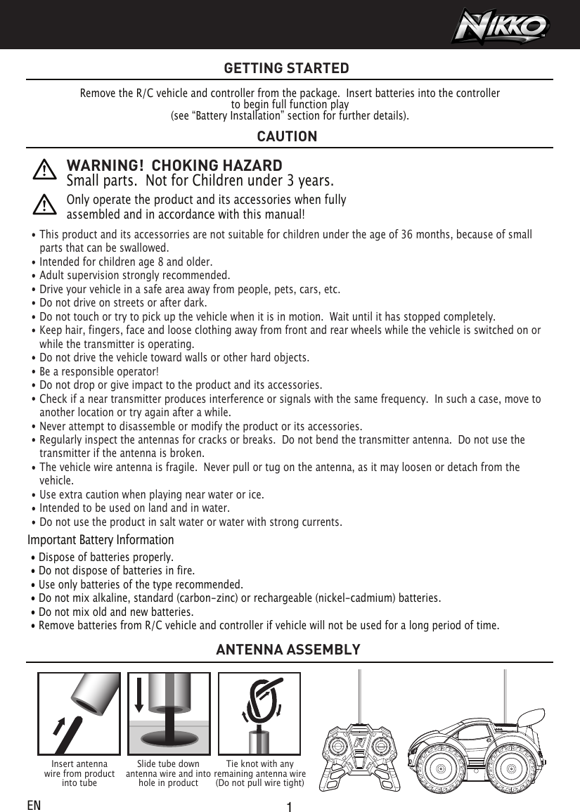 GETTING STARTEDRemove the R/C vehicle and controller from the package.  Insert batteries into the controllerto begin full function play(see “Battery Installation” section for further details).Important Battery Information • Dispose of batteries properly. • Do not dispose of batteries in fire. • Use only batteries of the type recommended. • Do not mix alkaline, standard (carbon-zinc) or rechargeable (nickel-cadmium) batteries. • Do not mix old and new batteries. • Remove batteries from R/C vehicle and controller if vehicle will not be used for a long period of time.This product and its accessorries are not suitable for children under the age of 36 months, because of small parts that can be swallowed. Intended for children age 8 and older.Adult supervision strongly recommended.Drive your vehicle in a safe area away from people, pets, cars, etc. Do not drive on streets or after dark.Do not touch or try to pick up the vehicle when it is in motion.  Wait until it has stopped completely.Keep hair, fingers, face and loose clothing away from front and rear wheels while the vehicle is switched on or while the transmitter is operating.Do not drive the vehicle toward walls or other hard objects.Be a responsible operator!Do not drop or give impact to the product and its accessories.Check if a near transmitter produces interference or signals with the same frequency.  In such a case, move to another location or try again after a while.Never attempt to disassemble or modify the product or its accessories.Regularly inspect the antennas for cracks or breaks.  Do not bend the transmitter antenna.  Do not use the transmitter if the antenna is broken. The vehicle wire antenna is fragile.  Never pull or tug on the antenna, as it may loosen or detach from the vehicle. Use extra caution when playing near water or ice.Intended to be used on land and in water.Do not use the product in salt water or water with strong currents.WARNING!  CHOKING HAZARDSmall parts.  Not for Children under 3 years.Only operate the product and its accessories when fully assembled and in accordance with this manual!  Insert antennawire from productinto tubeTie knot with anyremaining antenna wire(Do not pull wire tight)Slide tube downantenna wire and intohole in productCAUTIONANTENNA ASSEMBLY1EN