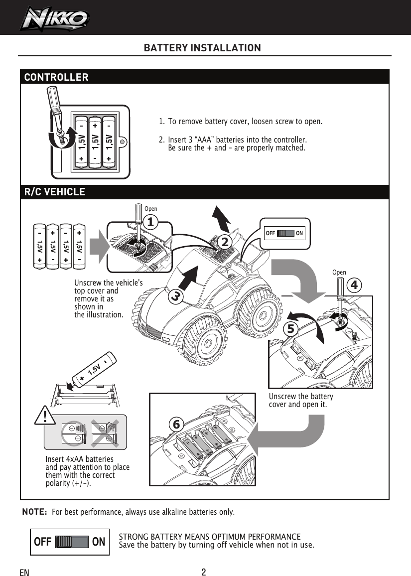 2ENBATTERY INSTALLATIONCONTROLLER 1. To remove battery cover, loosen screw to open. 2.  Insert 3 “AAA” batteries into the controller. Be sure the + and – are properly matched.  R/C VEHICLENOTE:  For best performance, always use alkaline batteries only.STRONG BATTERY MEANS OPTIMUM PERFORMANCESave the battery by turning off vehicle when not in use.ONOFFONOFF1,5V1,5V1,5V1,5V341,5V65ONOFFONOFFPLAYDEMO OFFPLAYDEMO OFF21Unscrew the vehicle&apos;s top cover and remove it as shown in the illustration.Unscrew the battery cover and open it.Insert 4xAA batteries and pay attention to place them with the correct polarity (+/-).OpenOpen