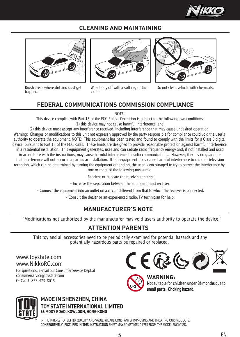 5ENNOTE: This device complies with Part 15 of the FCC Rules.  Operation is subject to the following two conditions:   (1) this device may not cause harmful interference, and  (2) this device must accept any interference received, including interference that may cause undesired operation.  authority to operate the equipment. NOTE:  This equipment has been tested and found to comply with the limits for a Class B digital device, pursuant to Part 15 of the FCC Rules.  These limits are designed to provide reasonable protection against harmful interference in a residential installation.  This equipment generates, uses and can radiate radio frequency energy and, if not installed and used in accordance with the instructions, may cause harmful interference to radio communications.  However, there is no guarantee that interference will not occur in a particular installation.  If this equipment does cause harmful interference to radio or television one or more of the following measures: - Reorient or relocate the receiving antenna. - Increase the separation between the equipment and receiver. - Consult the dealer or an experienced radio/TV technician for help.FEDERAL COMMUNICATIONS COMMISSION COMPLIANCEThis toy and all accessories need to be periodically examined for potential hazards and anypotentially hazardous parts be repaired or replaced. MANUFACTURER’S NOTEATTENTION PARENTSFor questions, e-mail our Consumer Service Dept.at consumerservice@toystate.comOr Call 1-877-473-8015www.toystate.comwww.NikkoRC.comMADE IN SHENZHEN, CHINATOY STATE INTERNATIONAL LIMITED66 MODY ROAD, KOWLOON, HONG KONGIN THE INTEREST OF BETTER QUALITY AND VALUE, WE ARE CONSTANTLY IMPROVING AND UPDATING OUR PRODUCTS.CONSEQUENTLY, PICTURES IN THIS INSTRUCTION SHEET MAY SOMETIMES DIFFER FROM THE MODEL ENCLOSED. WARNING:  Not suitable for children under 36 months due to small parts.  Choking hazard. CLEANING AND MAINTAININGBrush areas where dirt and dust get trapped.  Wipe body off with a soft rag or tact cloth. Do not clean vehicle with chemicals. Warning:  Changes or modifications to this unit not expressly approved by the party responsible for compliance could void the userʼs reception, which can be determined by turning the equipment off and on, the user is encouraged to try to correct the interference by - Connect the equipment into an outlet on a circuit different from that to which the receiver is connected.“Modifications not authorized by the manufacturer may void users authority to operate the device.”