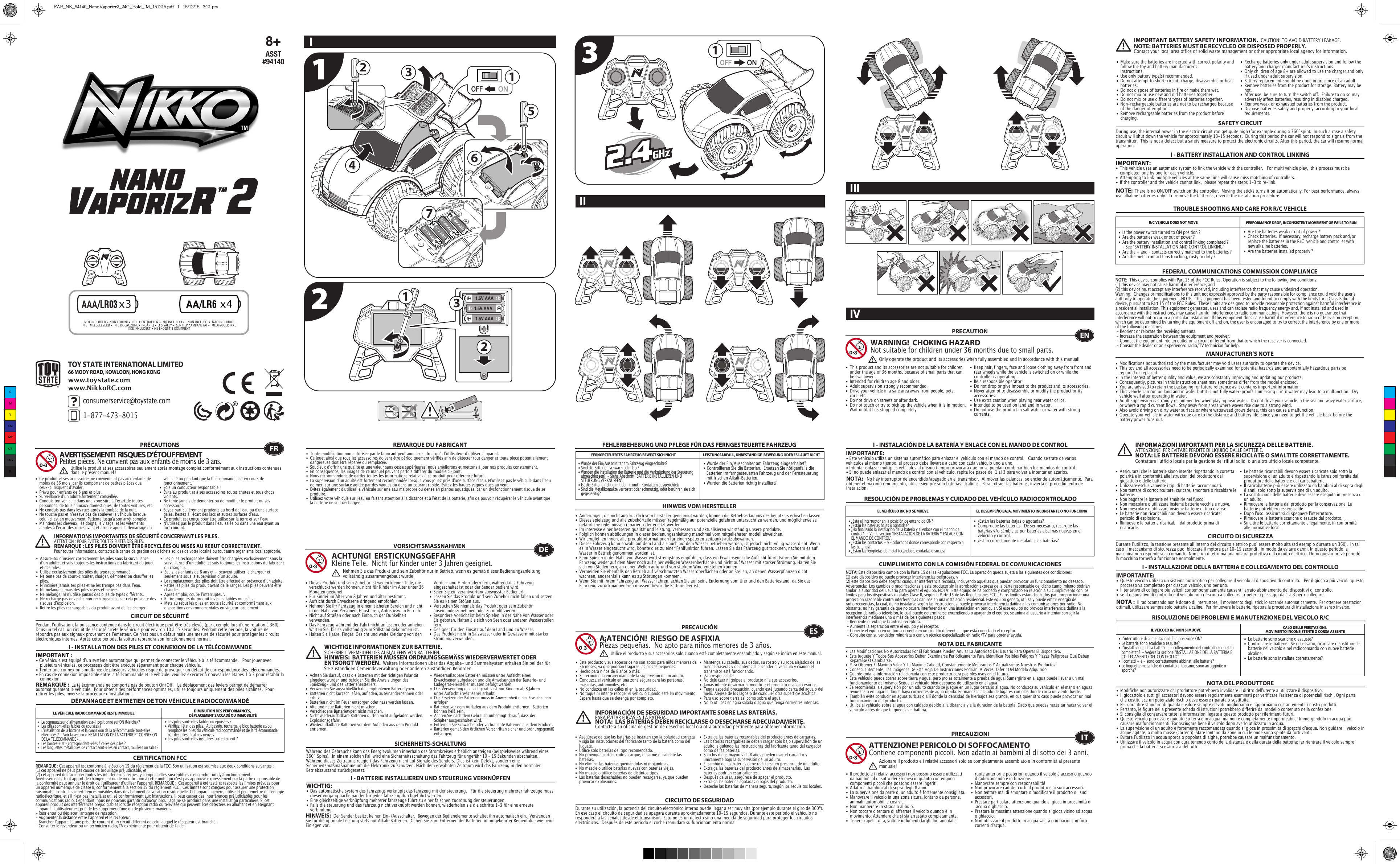 123 1.5V AAA1.5V AAA1.5V AAA12343x4x3256171 TOY STATE INTERNATIONAL LIMITED66 MODY ROAD, KOWLOON, HONG KONGconsumerservice@toystate.com1-877-473-8015 www.toystate.comwww.NikkoRC.comTROUBLE SHOOTING AND CARE FOR R/C VEHICLEI - BATTERY INSTALLATION AND CONTROL LINKINGIMPORTANT:•  This vehicle uses an automatic system to link the vehicle with the controller.   For multi vehicle play,  this process must be    completed  one by one for each vehicle. •  Attempting to link multiple vehicles at the same time will cause miss matching of controllers. •  If the controller and the vehicle cannot link,  please repeat the steps 1-3 to re-link.  R/C VEHICLE DOES NOT MOVE PERFORMANCE DROP, INCONSISTENT MOVEMENT OR FAILS TO RUN  FEDERAL COMMUNICATIONS COMMISSION COMPLIANCEMANUFACTURER’S NOTENOTE:  This device complies with Part 15 of the FCC Rules. Operation is subject to the following two conditions:  (1) this device may not cause harmful interference, and (2) this device must accept any interference received, including interference that may cause undesired operation. Warning:  Changes or modifications to this unit not expressly approved by the party responsible for compliance could void the userʼs authority to operate the equipment. NOTE:  This equipment has been tested and found to comply with the limits for a Class B digital device, pursuant to Part 15 of the FCC Rules.  These limits are designed to provide reasonable protection against harmful interference in a residential installation. This equipment generates, uses and can radiate radio frequency energy and, if not installed and used in accordance with the instructions, may cause harmful interference to radio communications. However, there is no guarantee that interference will not occur in a particular installation. If this equipment does cause harmful interference to radio or television reception, which can be determined by turning the equipment off and on, the user is encouraged to try to correct the interference by one or more of the following measures: - Reorient or relocate the receiving antenna. - Increase the separation between the equipment and receiver. - Connect the equipment into an outlet on a circuit different from that to which the receiver is connected. - Consult the dealer or an experienced radio/TV technician for help.NOTE:  There is no ON/OFF switch on the controller.  Moving the sticks turns it on automatically. For best performance, always use alkaline batteries only.  To remove the batteries, reverse the installation procedure.•  Are the batteries weak or out of power ?•  Check batteries.  If necessary, recharge battery pack and/or    replace the batteries in the R/C  vehicle and controller with    new alkaline batteries.•  Are the batteries installed properly ?•  Is the power switch turned to ON position ?•  Are the batteries weak or out of power ?•  Are the battery installation and control linking completed ?      - See “BATTERY INSTALLATION AND CONTROL LINKING” •  Are the + and – contacts correctly matched to the batteries ?•  Are the metal contact tabs touching, rusty or dirty ?PRECAUTION•  This product and its accessories are not suitable for children    under the age of 36 months, because of small parts that can    be swallowed.•  Intended for children age 8 and older.•  Adult supervision strongly recommended.•  Drive your vehicle in a safe area away from people, pets,    cars, etc. •  Do not drive on streets or after dark.•  Do not touch or try to pick up the vehicle when it is in motion.     Wait until it has stopped completely.•  Keep hair, fingers, face and loose clothing away from front and    rear wheels while the vehicle is switched on or while the    controller is operating.•  Be a responsible operator!•  Do not drop or give impact to the product and its accessories.•  Never attempt to disassemble or modify the product or its   accessories.•  Use extra caution when playing near water or ice.•  Intended to be used on land and in water.•  Do not use the product in salt water or water with strong   currents.WARNING!  CHOKING HAZARDNot suitable for children under 36 months due to small parts.ENOnly operate the product and its accessories when fully assembled and in accordance with this manual!•  Ce produit et ses accessoires ne conviennent pas aux enfants de    moins de 36 mois, car ils comportent de petites pièces que    ceux-ci risquent dʼavaler.•  Prévu pour enfants de 8 ans et plus.•  Surveillance dʼun adulte fortement conseillée.•  Conduis ton véhicule dans une zone sûre à lʼécart de toutes    personnes, de tous animaux domestiques, de toutes voitures, etc.•  Ne conduis pas dans les rues après la tombée de la nuit.•  Ne touche pas et nʼessaye pas de soulever le véhicule lorsque    celui-ci est en mouvement. Patiente jusqu&apos;à son arrêt complet.•  Maintiens les cheveux, les doigts, le visage, et les vêtements    amples à lʼécart des roues avant et arrière après le démarrage du    véhicule ou pendant que la télécommande est en cours de   fonctionnement.•  Sois un conducteur responsable !•  Évite au produit et à ses accessoires toutes chutes et tous chocs   violents.•  Ne tente jamais de démonter ou de modifier le produit ou ses   accessoires.•  Soyez particulièrement prudents au bord de l&apos;eau ou d&apos;une surface    gelée. Restez à l&apos;écart des lacs et autres surfaces d&apos;eau.•  Ce produit est conçu pour être utilisé sur la terre et sur lʼeau.•  Nʼutilisez pas le produit dans lʼeau salée ou dans une eau ayant un    fort courant.FRAVERTISSEMENT!  RISQUES D’ÉTOUFFEMENTPetites pièces. Ne convient pas aux enfants de moins de 3 ans.PRÉCAUTIONSUtilise le produit et ses accessoires seulement après montage complet conformément aux instructions contenues dans le présent manuel!INFORMATIONS IMPORTANTES DE SÉCURITÉ CONCERNANT LES PILES.  ATTENTION : POUR ÉVITER TOUTES FUITES DES PILES.REMARQUE : LES PILES DOIVENT ÊTRE RECYCLÉES OU MISES AU REBUT CORRECTEMENT.  Pour toutes informations, contactez le centre de gestion des déchets solides de votre localité ou tout autre organisme local approprié.8+ASST#94140IIIIIIIV•  Make sure the batteries are inserted with correct polarity and    follow the toy and battery manufacturer&apos;s  instructions.•  Use only battery type(s) recommended.•  Do not attempt to short-circuit, charge, disassemble or heat   batteries. •  Do not dispose of batteries in fire or make them wet.•  Do not mix or use new and old batteries together.•  Do not mix or use different types of batteries together.•  Non-rechargeable batteries are not to be recharged because    of the danger of eruption.•  Remove rechargeable batteries from the product before   charging. •  Recharge batteries only under adult supervision and follow the    battery and charger manufacturer&apos;s instructions.•  Only children of age 8+ are allowed to use the charger and only    if used under adult supervision.•  Battery replacement should be done in presence of an adult.•  Remove batteries from the product for storage. Battery may be   hot.•  After use, be sure to turn the switch off.  Failure to do so may    adversely affect batteries, resulting in disabled charged.•  Remove weak or exhausted batteries from the product.•  Dispose batteries safely and properly, according to your local   requirements.SAFETY CIRCUITDuring use, the internal power in the electric circuit can get quite high (for example during a 360˚spin).  In such a case a safety circuit will shut down the vehicle for approximately 10-15 seconds.  During this period the car will not respond to signals from the transmitter.  This is not a defect but a safety measure to protect the electronic circuits. After this period, the car will resume normal operation.IMPORTANT BATTERY SAFETY INFORMATION.  CAUTION: TO AVOID BATTERY LEAKAGE.NOTE: BATTERIES MUST BE RECYCLED OR DISPOSED PROPERLY.  Contact your local area office of solid waste management or other appropriate local agency for information.•  Modifications not authorized by the manufacturer may void users authority to operate the device.•  This toy and all accessories need to be periodically examined for potential hazards and anypotentially hazardous parts be     repaired or replaced.•  In the interest of better quality and value, we are constantly improving and updating our products.•  Consequently, pictures in this instruction sheet may sometimes differ from the model enclosed.•  You are advised to retain the packaging for future reference as it contains important information.•  This vehicle can run on land and in water but it is not fully water-proof!  Immersing it into water may lead to a malfunction.  Dry    vehicle well after operating in water.•  Adult supervision is strongly recommended when playing near water.  Do not drive your vehicle in the sea and wavy water surface,    or where a rapid current flows.  Stay away from areas where waves rise due to a strong wind.  •  Also avoid driving on dirty water surface or where waterweed grows dense, this can cause a malfunction. •  Operate your vehicle in water with due care to the distance and battery life, since you need to get the vehicle back before the    battery power runs out.•  Assure-toi dʼinsérer correctement les piles sous la surveillance    dʼun adulte, et suis toujours les instructions du fabricant du jouet    et des piles.•  Utilise exclusivement des piles du type recommandé.•  Ne tente pas de court-circuiter, charger, démonter ou chauffer les   piles.•  Nʼincinère jamais tes piles et ne les trempe pas dans lʼeau.•  Ne mélange jamais des piles usées et neuves.•  Ne mélange, ni nʼutilise jamais des piles de types différents.•  Ne recharge pas des piles non rechargeables, car cela présente des    risques dʼexplosion.•  Retire les piles rechargeables du produit avant de les charger.•  Les piles rechargeables doivent être chargées exclusivement sous la    surveillance dʼun adulte, et suis toujours les instructions du fabricant    du chargeur.•  Seuls les enfants de 8 ans et + peuvent utiliser le chargeur et    seulement sous la supervision dʼun adulte.•  Le remplacement des piles doit être effectué en présence dʼun adulte.•  Retire les piles du produit avant de le ranger. Les piles peuvent être   chaudes.•  Après emploi, coupe lʼinterrupteur.•  Retire toujours du produit les piles faibles ou usées.•  Mets au rebut les piles en toute sécurité et conformément aux    dispositions environnementales en vigueur localement.CIRCUIT DE SÉCURITÉPendant l&apos;utilisation, la puissance contenue dans le circuit électrique peut être trés élevée (par exemple lors d&apos;une rotation à 360). Dans un tel cas, un circuit de sécurité arrête le véhicule pour environ 10 à 15 secondes. Pendant cette période, la voiture ne répondra pas aux signaux provenant de l&apos;émetteur. Ce n&apos;est pas un défaut mais une mesure de sécurité pour protéger les circuits électroniques internes. Après cette période, la voiture reprendra son fonctionnement normal.•  Les piles sont-elles faibles ou épuisées ?•  Vérifiez lʼétat des piles.  Au besoin, recharge le bloc batterie et/ou    remplace les piles du véhicule radiocommandé et de la télécommande    par des piles alcalines neuves.•  Les piles sont-elles installées correctement ?•  Le commutateur dʼalimentation est-il positionné sur ON (Marche) ?•   Les piles sont-elles faibles ou épuisées ?•  Lʼinstallation de la batterie et la connexion de la télécommande sont-elles    effectuées ?  - Voir la section « INSTALLATION DE LA BATTERIE ET CONNEXION    DE LA TÉLÉCOMMANDE ».•   Les bornes + et – correspondent-elles à celles des piles ?•   Les languettes métalliques de contact sont-elles en contact, rouillées ou sales ?CERTIFICATION FCCREMARQUE DU FABRICANTI - INSTALLATION DES PILES ET CONNEXION DE LA TÉLÉCOMMANDEIMPORTANT:• Ce véhicule est équipé dʼun système automatique qui permet de connecter le véhicule à la télécommande.   Pour jouer avec    plusieurs véhicules, ce processus doit être exécuté séparément pour chaque véhicule. • Tenter une connexion simultanée de plusieurs véhicules risque de provoquer un défaut de correspondance des télécommandes. • En cas de connexion impossible entre la télécommande et le véhicule, veuillez exécuter à nouveau les étapes 1 à 3 pour rétablir la   connexion. REMARQUE :  La télécommande ne comporte pas de bouton On/Off.   Le déplacement des leviers permet de démarrer automatiquement le véhicule.  Pour obtenir des performances optimales, utilise toujours uniquement des piles alcalines.  Pour retirer les piles, inverse la procédure dʼinstallation.DÉPANNAGE ET ENTRETIEN DE TON VÉHICULE RADIOCOMMANDÉLE VÉHICULE RADIOCOMMANDÉ RESTE IMMOBILE DIMINUTION DES PERFORMANCES, DÉPLACEMENT SACCADÉ OU IMMOBILITÉREMARQUE : Cet appareil est conforme à la Section 15 du règlement de la FCC. Son utilisation est soumise aux deux conditions suivantes :  (1) cet appareil ne peut pas causer de brouillage préjudiciable, et (2) cet appareil doit accepter toutes les interférences reçues, y compris celles susceptibles d&apos;engendrer un dysfonctionnement. Avertissement : Tout apport de changement ou de modification à cette unité qui n&apos;est pas approuvé expressément par la partie responsable de la conformité peut annuler le droit de lʼutilisateur dʼutiliser lʼappareil. REMARQUE :  Cet appareil a été testé et respecte les limites prévues pour un appareil numérique de classe B, conformément à la section 15 du règlement FCC.  Ces limites sont conçues pour assurer une protection raisonnable contre les interférences nuisibles dans des bâtiments à vocation résidentielle. Cet appareil génère, utilise et peut émettre de l&apos;énergie radioélectrique, et s&apos;il n&apos;est pas installé et utilisé conformément aux instructions, il peut causer des interférences préjudiciables pour les communications radio. Cependant, nous ne pouvons garantir quʼaucun brouillage ne se produira dans une installation particulière. Si cet appareil produit des interférences préjudiciables lors de réception radio ou télévisée qui peuvent être détectées en allumant et en éteignant lʼappareil, lʼutilisateur est prié de les supprimer dʼune ou de plusieurs manières : - Réorienter ou déplacer l&apos;antenne de réception.- Augmenter la distance entre lʼappareil et le récepteur.- Brancher lʼappareil à une prise de courant dʼun circuit différent de celui auquel le récepteur est branché.- Consulter le revendeur ou un technicien radio/TV expérimenté pour obtenir de l&apos;aide.•  Toute modification non autorisée par le fabricant peut annuler le droit quʼa lʼutilisateur dʼutiliser l&apos;appareil.•  Ce jouet ainsi que tous les accessoires doivent être périodiquement vérifiés afin de détecter tout danger et toute pièce potentiellement    dangereuse doit être réparée ou remplacée. •  Soucieux d&apos;offrir une qualité et une valeur sans cesse supérieures, nous améliorons et mettons à jour nos produits constamment.•  En conséquence, les images de ce manuel peuvent parfois différer du modèle ci-joint. •  Nous recommandons de garder toutes les informations relatives à ce produit pour référence future.•  La supervision d&apos;un adulte est fortement recommandée lorsque vous jouez près d&apos;une surface d&apos;eau. Nʼutilisez pas le véhicule dans lʼeau    de mer, sur une surface agitée par des vagues ou dans un courant rapide. Evitez les hautes vagues dues au vent. •  Evitez également d&apos;utiliser le véhicule sur une eau malpropre ou dense en plantes aquatiques, car un dysfonctionnement risque de se   produire. •  Utilisez votre véhicule sur l&apos;eau en faisant attention à la distance et à l&apos;état de la batterie, afin de pouvoir récupérer le véhicule avant que    la batterie ne soit déchargée.• Wurde der Ein/Ausschalter am Fahrzeug eingeschaltet?• Kontrollieren Sie die Batterien.  Ersetzen Sie nötigenfalls die    Batterien im ferngesteuerten Fahrzeug und der Fernsteuerung    mit frischen Alkali-Batterien.                                                         • Wurden die Batterien richtig installiert?•  Wurde der Ein/Ausschalter am Fahrzeug eingeschaltet?•  Sind die Batterien schwach oder leer?•  Wurden die Installation der Batterie und die Verknüpfung der Steuerung    abgeschlossen?  - Siehe Abschnitt &quot;BATTERIE INSTALLIEREN UND    STEUERUNG VERKNÜPFEN&quot;.•  Ist die Batterie richtig mit den + und – Kontakten ausgerichtet?•  Sind die Metallkontakte verrostet oder schmutzig, oder berühren sie sich   gegenseitig?I - BATTERIE INSTALLIEREN UND STEUERUNG VERKNÜPFENWICHTIG:•  Das automatische system des fahrzeugs verknüpft das fahrzeug mit der steuerung.   Für die steuerung mehrerer fahrzeuge muss    dieser vorgang nacheinander für jedes fahrzeug durchgeführt werden. •  Eine gleichzeitige verknüpfung mehrerer fahrzeuge führt zu einer falschen zuordnung der steuerungen. •  Falls die steuerung und das fahrzeug nicht verknüpft werden können, wiederholen sie die schritte 1-3 für eine erneute      verbindung.  FEHLERBEHEBUNG UND PFLEGE FÜR DAS FERNGESTEUERTE FAHRZEUGVORSICHTSMASSNAHMEN•  Dieses Produkt und sein Zubehör ist wegen kleiner Teile, die    verschluckt werden können, nicht für Kinder im Alter unter 36    Monaten geeignet.•  Für Kinder im Alter von 8 Jahren und älter bestimmt.•  Aufsicht durch Erwachsene dringend empfohlen.•  Nehmen Sie Ihr Fahrzeug in einem sicheren Bereich und nicht    in der Nähe von Personen, Haustieren, Autos usw. in Betrieb.•  Nicht auf Straßen oder nach Einbruch der Dunkelheit     verwenden.                                                                               •  Das Fahrzeug während der Fahrt nicht anfassen oder anheben.     Warten Sie, bis es vollständig zum Stillstand gekommen ist.                                            •  Halten Sie Haare, Finger, Gesicht und weite Kleidung von den   Vorder- und Hinterrädern fern, während das Fahrzeug    eingeschaltet ist oder der Sender bedient wird.•  Seien Sie ein verantwortungsbewusster Bediener!•  Lassen Sie das Produkt und sein Zubehör nicht fallen und setzen    Sie es keinen Stößen aus.•  Versuchen Sie niemals das Produkt oder sein Zubehör   auseinanderzunehmen oder zu modifizieren.•  Besondere Vorsicht ist beim Spielen in der Nähe von Wasser oder    Eis geboten. Halten Sie sich von Seen oder anderen Wasserstellen   fern.•  Geeignet für den Einsatz auf dem Land und zu Wasser.•  Das Produkt nicht in Salzwasser oder in Gewässern mit starker    Strömung verwenden.•  Achten Sie darauf, dass die Batterien mit der richtigen Polarität    eingelegt wurden und befolgen Sie die Anweis ungen des    Spielzeug- und des Batterieherstellers.•  Verwenden Sie ausschließlich die empfohlenen Batterietypen.•  Batterien nicht kurzschließen, aufladen, auseinandernehmen oder   erhitz•  Batterien nicht im Feuer entsorgen oder nass werden lassen.•  Alte und neue Batterien nicht mischen.•  Verschiedene Batterietypen nicht mischen.•  Nicht wiederaufladbare Batterien dürfen nicht aufgeladen werden.   Explosionsgefahr.•  Wiederaufladbare Batterien vor dem Aufladen aus dem Produkt   entfernen. •  Wiederaufladbare Batterien müssen unter Aufsicht eines     Erwachsenen aufgeladen und die Anweisungen der Batterie- und    Ladegerät-Hersteller müssen befolgt werden.•  Das Verwendung des Ladegerätes ist nur Kindern ab 8 Jahren    unter Aufsicht Erwachsener erlaubt.•  Das Ersetzen der Batterien muss in Anwesenheit eines Erwachsenen   erfolgen.•  Batterien vor dem Aufladen aus dem Produkt entfernen.  Batterien    können heiß sein.•  Achten Sie nach dem Gebrauch unbedingt darauf, dass der    Schalter ausgeschaltet wird. •  Entfernen Sie schwache oder verbrauchte Batterien aus dem Produkt.•  Batterien gemäß den örtlichen Vorschriften sicher und ordnungsgemäß   entsorgen.FERNGESTEUERTES FAHRZEUG BEWEGT SICH NICHT LEISTUNGSABFALL, UNBESTÄNDIGE  BEWEGUNG ODER ES LÄUFT NICHTHINWEIS VOM HERSTELLERACHTUNG!  ERSTICKUNGSGEFAHRKleine Teile.  Nicht für Kinder unter 3 Jahren geeignet.WICHTIGE INFORMATIONEN ZUR BATTERIE.  SICHERHEIT VERMEIDEN DES AUSLAUFENS VON BATTERIEN.HINWEIS:  BATTERIEN MÜSSEN ORDNUNGSGEMÄSS WIEDERVERWERTET ODER ENTSORGT WERDEN.  Weitere Informationen über das Abgabe- und Sammelsystem erhalten Sie bei der für Sie zuständigen Gemeindeverwaltung oder anderen zuständigen Behörden.HINWEIS:  Der Sender besitzt keinen Ein-/Ausschalter.  Bewegen der Bedienelemente schaltet ihn automatisch ein.  Verwenden Sie für die optimale Leistung stets nur Alkali-Batterien.  Gehen Sie zum Entfernen der Batterien in umgekehrter Reihenfolge wie beim Einlegen vor.• Änderungen, die nicht ausdrücklich vom hersteller genehmigt wurden, können die Betriebserlaubnis des benutzers erlöschen lassen.•  Dieses spielzeug und alle zubehörteile müssen regelmäßig auf potenzielle gefahren untersucht zu werden, und möglicherweise    gefährliche teile müssen repariert oder ersetzt werden.•  Im interesse einer besseren qualität und leistung, verbessern und aktualisieren wir ständig unsere produkte.•  Folglich können abbildungen in dieser bedienungsanleitung manchmal vom mitgelieferten modell abweichen.•  Wir empfehlen ihnen, alle produktinformationen für einen späteren zeitpunkt aufzubewahren.•  Dieses Fahrzeug kann sowohl auf dem Land als auch auf dem Wasser betrieben werden, ist jedoch nicht völlig wasserdicht! Wenn    es in Wasser eingetaucht wird, könnte dies zu einer Fehlfunktion führen. Lassen Sie das Fahrzeug gut trocknen, nachdem es auf    Wasser in Betrieb genommen worden ist.•  Beim Spielen in der Nähe von Wasser wird strengstens empfohlen, dass ein Erwachsener die Aufsicht führt. Fahren Sie mit dem    Fahrzeug weder auf dem Meer noch auf einer welligen Wasseroberfläche und nicht auf Wasser mit starker Strömung. Halten Sie    sich von Stellen fern, an denen Wellen aufgrund von starkem Wind entstehen können. •  Vermeiden Sie ebenfalls den Betrieb auf verschmutzten Wasseroberflächen oder an Stellen, an denen Wasserpflanzen dicht    wachsen, anderenfalls kann es zu Störungen kommen. •  Wenn Sie mit Ihrem Fahrzeug auf Wasser fahren, achten Sie auf seine Entfernung vom Ufer und den Batteriestand, da Sie das    Fahrzeug zurückmanövrieren müssen, bevor die Batterie leer ist. DENehmen Sie das Produkt und sein Zubehör nur in Betrieb, wenn es gemäß dieser Bedienungsanleitung vollständig zusammengebaut wurde!SICHERHEITS-SCHALTUNGWährend des Gebrauchs kann das Energievolumen innerhalb des Stromkreises erheblich ansteigen (beispielsweise während eines 360˚ Spins).  In einem solchen Fall wird eine Sicherheitsschaltung das Fahrzeug für ungefähr 10 – 15 Sekunden abschalten. Während dieses Zeitraums reagiert das Fahrzeug nicht auf Signale des Senders. Dies ist kein Defekt, sondern eine Sicherheitsmaßmaßnahme um die Elektronik zu schützen. Nach dem erwähnten Zeitraum wird das Fahrzeug in den normalen Betriebszustand zurückgesetzt.I - INSTALACIÓN DE LA BATERÍA Y ENLACE CON EL MANDO DE CONTROLIMPORTANTE:• Este vehículo utiliza un sistema automático para enlazar el vehículo con el mando de control.   Cuando se trate de varios vehículos al mismo tiempo, el proceso debe llevarse a cabo con cada vehículo uno a uno.• Intentar enlazar múltiples vehículos al mismo tiempo provocará que no se puedan combinar bien los mandos de control.• Si no puede enlazar el mando de control con el vehículo, repita los pasos del 1 al 3 para volver a intentar enlazarlos.•  ¿Están las baterías bajas o agotadas?•  Compruebe las baterías.  De ser necesario, recargue las    baterías y/o cámbielas por baterías alcalinas nuevas en el    vehículo y control.•  ¿Están correctamente instaladas las baterías?•  ¿Está el interruptor en la posición de encendido ON?•  ¿Están las baterías bajas o agotadas?•  ¿Ha finalizado la instalación de la batería y el enlace con el mando de    control?   - Ver la sección “INSTALACIÓN DE LA BATERÍA Y ENLACE CON    EL MANDO DE CONTROL”.•  ¿Están los contactos + y – colocados donde corresponde con respecto a    las baterías?•  ¿Están las lengüetas de metal tocándose, oxidadas o sucias?•  Este producto y sus accesorios no son aptos para niños menores de    36 meses, ya que podrían tragarse las piezas pequeñas.•  Hecho para niños de 8 años o más.•  Se recomienda encarecidamente la supervisión de un adulto.•  Conduzca el vehículo en una zona segura para las personas,    mascotas, automóviles, etc. •  No conduzca en las calles ni en la oscuridad.•  No toque ni intente recoger el vehículo cuando esté en movimiento.     Espere hasta que se detenga por completo.•  Mantenga su cabello, sus dedos, su rostro y su ropa alejados de las    ruedas traseras y delanteras al encender el vehículo y cuando el    transmisor esté funcionando.•  ¡Sea responsable!•  No deje caer ni golpee al producto ni a sus accesorios.•  Jamás intente desarmar ni modificar el producto o sus accesorios.•  Tenga especial precaución, cuando esté jugando cerca del agua o del    hielo. Aléjese de los lagos o de cualquier otra superficie acuática.•  Para uso sobre tierra así como sobre el agua.•  No lo utilices en agua salada o agua que tenga corrientes intensas.CUMPLIMIENTO CON LA COMISIÓN FEDERAL DE COMUNICACIONESNOTA DEL FABRICANTE• Asegúrese de que las baterías se inserten con la polaridad correcta   y siga las instrucciones del fabricante tanto de la batería como del   juguete.•  Utilice solo baterías del tipo recomendado.•  No provoque cortocircuitos, cargue, desarme ni caliente las   baterías. •  No elimine las baterías quemándolas ni mojándolas.•  No mezcle o utilice baterías nuevas con baterías viejas.•  No mezcle o utilice baterías de distintos tipos.•  Las baterías desechables no pueden recargarse, ya que pueden    provocar explosiones.•  Extraiga las baterías recargables del producto antes de cargarlas. •  Las baterías recargables se deben cargar solo bajo supervisión de un    adulto, siguiendo las instrucciones del fabricante tanto del cargador    como de las baterías.•  Solo los niños mayores de 8 años pueden usar el cargador y    únicamente bajo la supervisión de un adulto.•  El cambio de las baterías debe realizarse en presencia de un adulto.•  Extraiga las baterías del producto antes de almacenarlas.  Las    baterías podrían estar calientes.•  Después de usar, asegúrese de apagar el producto. •  Extraiga las baterías agotadas o bajas del producto.•  Deseche las baterías de manera segura, según los requisitos locales.NOTA:   No hay interruptor de encendido/apagado en el transmisor.  Al mover las palancas, se enciende automáticamente.  Para obtener el máximo rendimiento, utilice siempre solo baterías alcalinas.  Para extraer las baterías, invierta el procedimiento de instalación.RESOLUCIÓN DE PROBLEMAS Y CUIDADO DEL VEHÍCULO RADIOCONTROLADOEL VEHÍCULO R/C NO SE MUEVE EL DESEMPEÑO BAJA, MOVIMIENTO INCONSTANTE O NO FUNCIONAESA¡ATENCIÓN!  RIESGO DE ASFIXIA Piezas pequeñas.  No apto para niños menores de 3 años.PRECAUCIÓNNOTA: Este dispositivo cumple con la Parte 15 de las Regulaciones FCC. La operación queda sujeta a las siguientes dos condiciones:  (1) este dispositivo no puede provocar interferencias peligrosas, y (2) este dispositivo debe aceptar cualquier interferencia recibida, incluyendo aquellas que puedan provocar un funcionamiento no deseado. Advertencia:  Los cambios o modificaciones a este producto sin la aprobación expresa de la parte responsable del dicho cumplimiento podrían anular la autoridad del usuario para operar el equipo. NOTA:  Este equipo se ha probado y comprobado en relación a su cumplimiento con los límites para los dispositivos digitales Clase B, según la Parte 15 de las Regulaciones FCC.  Estos límites están diseñados para proporcionar una protección razonable contra interferencias dañinas en una instalación residencial. Este equipo genera, utiliza y puede emitir energía de radiofrecuencias, la cual, de no instalarse según las instrucciones, puede provocar interferencia dañina a las comunicaciones por radio. No obstante, no hay garantía de que no ocurra interferencia en una instalación en particular. Si este equipo no provoca interferencia dañina a la recepción de radio o televisión, lo cual puede determinarse encendiendo o apagando el equipo, se anima al usuario a intentar corregir la interferencia mediante uno o más de los siguientes pasos: - Reoriente o reubique la antena receptora. - Aumente la separación entre el equipo y el receptor. - Conecte el equipo en un tomacorriente en un circuito diferente al que está conectado el receptor. - Consulte con su vendedor minorista o con un técnico especializado en radio/TV para obtener ayuda.•  Las Modificaciones No Autorizadas Por El Fabricante Pueden Anular La Autoridad Del Usuario Para Operar El Dispositivo.•  Este Juguete Y Todos Sus Accesorios Deben Examinarse Periódicamente Para Identificar Posibles Peligros Y Piezas Peligrosas Que Deban    Repararse O Cambiarse.•  Para Obtener El Máximo Valor Y La Máxima Calidad, Constantemente Mejoramos Y Actualizamos Nuestros Productos.•  Consecuentemente, Las Imágenes De Esta Hoja De Instrucciones Podrían, A Veces, Diferir Del Modelo Adquirido.•  Guarde toda la información relacionada con este producto para posibles usos en el futuro.•  Este vehículo puede correr sobre tierra y agua, pero ¡no es totalmente a prueba de agua! Sumergirlo en el agua puede llevar a un mal    funcionamiento del mismo. Seque el vehículo bien despuéss de utilizarlo en el agua.•  Se recomienda la supervisión por un adulto cuando se juegue en un lugar cercano al agua. No conduzca su vehículo en el mar o en aguas    revueltas o en lugares donde haya corrientes de agua rápida. Permanezca alejado de lugares con olas donde corra un viento fuerte. •  También evite conducir en aguas turbias o allí donde la densidad de hierbajos sea grande, en cualquier otro caso puede provocar un mal    funcionamiento del producto. •  Utilice el vehículo sobre el agua con cuidado debido a la distancia y a la duración de la batería. Dado que puedes necesitar hacer volver el    vehículo antes de que te quedes sin batería.Utilice el producto y sus accesorios solo cuando esté completamente ensamblado y según se indica en este manual.INFORMACIÓN DE SEGURIDAD IMPORTANTE SOBRE LAS BATERÍAS.PARA EVITAR FUGAS EN LA BATERÍA.NOTA:  LAS BATERÍAS DEBEN RECICLARSE O DESECHARSE ADECUADAMENTE.  Contacte a su oficina de gestión de desechos local o a otra autoridad pertinente para obtener información.CIRCUITO DE SEGURIDADDurante su utilización, la potencia del circuito electrónico interno puede llegar a ser muy alta (por ejemplo durante el giro de 360º).  En ese caso el circuito de seguridad se apagará durante aproximadamente 10-15 segundos. Durante este periodo el vehículo no responderá a las señales desde el transmisor.  Esto no es un defecto sino una medida de seguridad para proteger los circuitos electrónicos.  Después de este periodo el coche reanudará su funcionamiento normal.I - INSTALLAZIONE DELLA BATTERIA E COLLEGAMENTO DEL CONTROLLOIMPORTANTE:•  Questo veicolo utilizza un sistema automatico per collegare il veicolo al dispositivo di controllo.   Per il gioco a più veicoli, questo    processo va completato per ciascun veicolo, uno per uno. •  Il tentativo di collegare più veicoli contemporaneamente causerà l&apos;errato abbinamento dei dispositivi di controllo. •  se il dispositivo di controllo e il veicolo non riescono a collegarsi, ripetere i passaggi da 1 a 3 per ricollegare.  •  Le batterie sono scariche o esauste?•  Controllare le batterie.  Se necessario, ricaricare o sostituire le    batterie nel veicolo e nel radiocomando con nuove batterie   alcaline. •  Le batterie sono installate correttamente?•  L&apos;interruttore di alimentazione è in posizione ON?•  Le batterie sono scariche o esauste?•  L&apos;installazione della batteria e il collegamento del controllo sono stati    completati?  - Vedere la sezione “INSTALLAZIONE DELLA BATTERIA E    COLLEGAMENTO DEL CONTROLLO”.•  I contatti + e - sono correttamente abbinati alle batterie?•  Le linguette metalliche di contatto si toccano, sono arrugginite o   sporche?RISOLUZIONE DEI PROBLEMI E MANUTENZIONE DEL VEICOLO R/CPRECAUZIONI•  Il prodotto e i relativi accessori non possono essere utilizzati    da bambini al di sotto dei 36 mesi in quanto contengono    componenti piccoli che possono essere ingeriti.•  Adatto ai bambini al di sopra degli 8 anni.•  La supervisione da parte di un adulto è fortemente consigliata.•  Manovrare il veicolo in una zona sicura, lontano da persone,    animali, automobili e così via. •  Non manovrare in strada o al buio.•  Non toccare o tentare di afferrare il veicolo quando è in    movimento. Attendere che si sia arrestato completamente.•  Tenere capelli, dita, volto e indumenti larghi lontano dalle    ruote anteriori e posteriori quando il veicolo è acceso o quando    il radiocomando è in funzione.•  Manovrare sempre con responsabilità!•  Non provocare cadute o urti al prodotto e ai suoi accessori.•  Non tentare mai di smontare o modificare il prodotto o i suoi   accessori.•  Prestare particolare attenzione quando si gioca in prossimità di    acqua o ghiaccio.•  Prestare la massima attenzione quando si gioca vicino ad acqua    o ghiaccio.•  Non utilizzare il prodotto in acqua salata o in bacini con forti    correnti d&apos;acqua.•  Assicurarsi che le batterie siano inserite rispettando la corretta    polarità e in conformità alle istruzioni del produttore del    giocattolo e delle batterie.•  Utilizzare esclusivamente i tipi di batterie raccomandati.•  Non tentare di cortocircuitare, caricare, smontare o riscaldare le   batterie. •  Non bagnare le batterie né smaltirle nel fuoco.•  Non mescolare o utilizzare insieme batterie vecchie e nuove.•  Non mescolare o utilizzare insieme batterie di tipo diverso.•  Le batterie non ricaricabili non devono essere ricaricate:    pericolo di esplosione.•  Rimuovere le batterie ricaricabili dal prodotto prima di   ricaricarle. •  Le batterie ricaricabili devono essere ricaricate solo sotto la    supervisione di un adulto e rispettando le istruzioni fornite dal    produttore delle batterie e del caricabatterie.•  Il caricabatterie può essere utilizzato da bambini al di sopra degli    8 anni, solo sotto la supervisione di un adulto.•  La sostituzione delle batterie deve essere eseguita in presenza di    un adulto.•  Rimuovere le batterie dal prodotto per la conservazione. Le    batterie potrebbero essere calde.•  Dopo l&apos;uso, assicurarsi di spegnere l&apos;interruttore. •  Rimuovere le batterie scariche o esauste dal prodotto.•  Smaltire le batterie correttamente e legalmente, in conformità    alle normative locali.IL VEICOLO R/C NON SI MUOVE CALO DELLE PRESTAZIONI, MOVIMENTO INCONSISTENTE O CORSA ASSENTENOTA DEL PRODUTTOREATTENZIONE! PERICOLO DI SOFFOCAMENTOContiene componenti piccoli. Non adatto ai bambini al di sotto dei 3 anni.INFORMAZIONI IMPORTANTI PER LA SICUREZZA DELLE BATTERIE.  ATTENZIONE: PER EVITARE PERDITE DI LIQUIDO DALLE BATTERIE.NOTA: LE BATTERIE DEVONO ESSERE RICICLATE O SMALTITE CORRETTAMENTE.   Contattare l&apos;ufficio locale per la gestione dei rifiuti solidi o un altro ufficio locale competente.NOTA :  Il radiocomando non è dotato di interruttore. Il movimento degli stick lo accende automaticamente.  Per ottenere prestazioni ottimali, utilizzare sempre solo batterie alcaline.  Per rimuovere le batterie, ripetere la procedura di installazione in senso inverso.•  Modifiche non autorizzate dal produttore potrebbero invalidare il diritto dell&apos;utente a utilizzare il dispositivo. •  Il giocattolo e tutti gli accessori devono essere regolarmente esaminati per verificare l&apos;esistenza di potenziali rischi. Ogni parte    che costituisce un potenziale rischio deve essere riparata o sostituita. •  Per garantire standard di qualità e valore sempre elevati, miglioriamo e aggiorniamo costantemente i nostri prodotti.•  Pertanto, le figure nella presente scheda di istruzioni potrebbero differire dal modello contenuto nella confezione.•  Si consiglia di conservare tutte le informazioni legate a questo prodotto per riferimenti futuri.•  Questo veicolo può essere guidato su terra e in acqua, ma non è completamente impermeabile! Immergendolo in acqua può   causare malfunzionamenti. Far asciugare bene il veicolo dopo averlo utilizzato in acqua.•  La supervisione di un adulto è fortemente raccomandata quando si gioca in prossimità di specchi dʼacqua. Non guidare il veicolo in    acque agitate, o molto mosse (correnti). Stare lontano da zone in cui le onde sono spinte da forti venti.•  Evitare lʼutilizzo in acqua sporca o popolata di alghe, potrebbe causare un malfunzionamento.•  Utilizzare il veicolo in acqua con cura tenendo conto della distanza e della durata della batteria: far rientrare il veicolo sempre     prima che la batteria si esaurisca del tutto.ITAzionare il prodotto e i relativi accessori solo se completamente assemblato e in conformità al presente manuale!CIRCUITO DI SICUREZZADurante lʼutilizzo, la tensione presente allʼinterno del circuito elettrico puoʼ essere molto alta (ad esempio durante un 360).  In tal caso il meccanismo di sicurezza puoʼ bloccare il motore per 10-15 secondi , in modo da evitare danni. In questo periodo la macchina non risponderà ai comandi.  Non è un difetto ma una misura protettiva del circuito elettrico. Dopo questo breve periodo la macchina tornerà a funzionare normalmente.NOT INCLUDED • NON FOURNI • NICHT ENTHALTEN •  NO INCLUIDO •   NON INCLUSO •  NÃO INCLUÍDO NIET MEEGELEVERD •  NIE DOŁĄCZONE • INGÅR EJ • EI SISÄLLY • ΔΕΝ ΠΕΡΙΛΑΜΒΑΝΕΤΑΙ •  MEDFØLGER IKKEIKKE INKLUDERT • НЕ ВХОДЯТ В КОМПЛЕКТCMYCMMYCYCMYKFAR_NK_94140_NanoVaporizr2_24G_Fold_IM_151215.pdf   1   15/12/15   3:21 pm