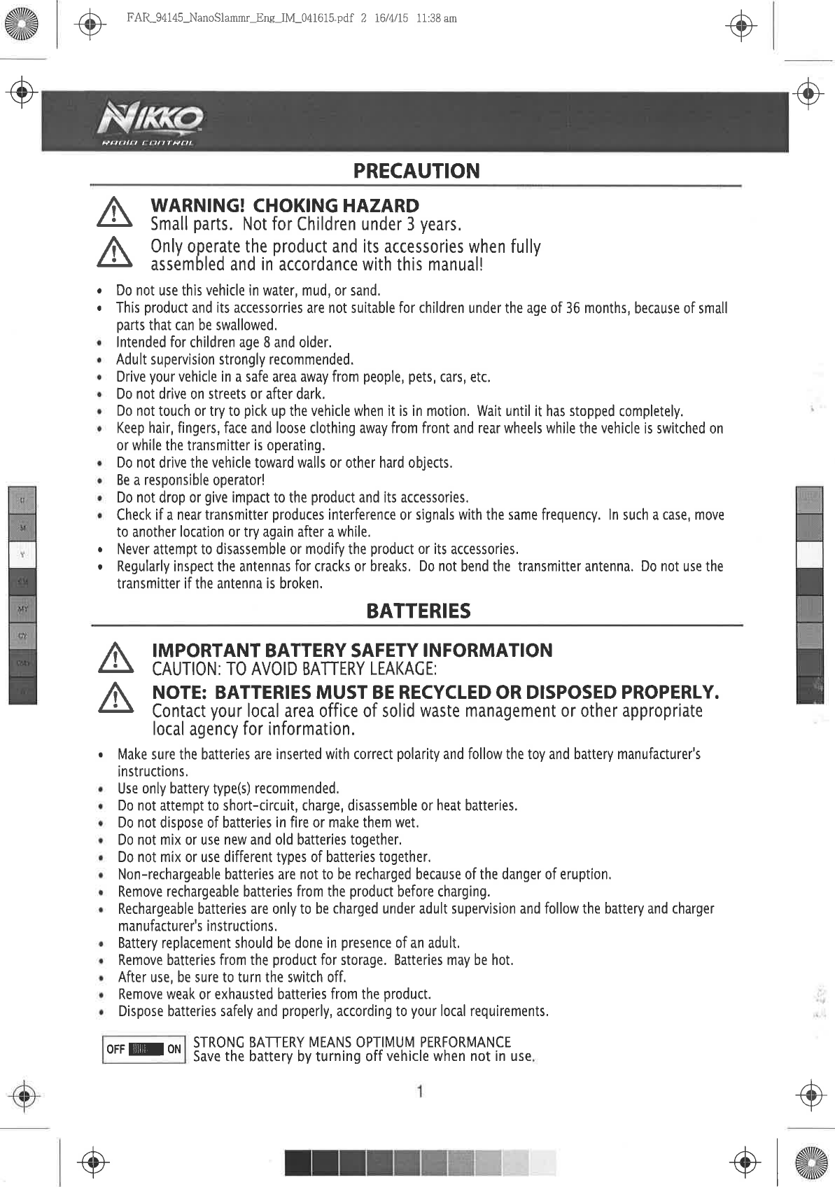 +ô.+.,-@ FAR_94145-NanoSlammr_Eng  IM_041615  pdf 2 16/4/15  11:38 amPRECAUTIONô\rFPrrlra  rn/17  ÈrltAAWARNING! CHOKING  HAZARDSmall parts. Not for Children  under 3 years,Only operate the product and its accessories  when fullyassembled and in accordance  with this manual!AA.oo Do not use  this vehicle in water,  mud, or sand,.  This product  and its accessorries  are not suitable for children  under the age of 36 months,  because  of smallparts that can be swallowed.lntended  for children  age 8 and older.Adult supervision  strongly recommended.Drive  your vehicle in a safe area away from people, pets, cars,  etc.Do not drive on streets or after dark.Do not touch  or try to pick  up the vehicle when it is in motion. Wait until it has stopped  completely.Keep hair, fingers,  face and loose clothing away from front and rear wheels  while the vehicle is switched onor while the transmitter is operating.Do not drive the vehicle toward  walls or other hard objects,Be a responsible operator!Do not drop or give impact to the product  and its accessories.Check  if a near transmitter produces interference  or signals  with the same  frequency.  ln such a case, moveto another  location  or try again after  a while..  Never attempt  to disassemble or modify  the product  or its accessories,.  Regularly inspect the antennas for cracks or breaks. Do not bend the transmitter antenna. Do not use thetransmitter if the antenna is broken.BATTERIESIMPORTANT  BATTERY  SAFETY INFORMATIONCAUTION:  TO AVOID  BATTERY  LEAKACE:NOTE: BATTERIES  MUST BE RECYCLED  OR DISPOSED  PROPERLY.Contact your local area office of solid waste management or other appropriatelocal agency for information.Make sure  the batteries are inserted with correct  polarity  and follow the toy and battery  manufacturer&apos;sinstructions,Use only battery type(s) recommended,Do not attempt  to short-circuit,  charge, disassemble or heat batteries.Do not dispose of batteries  in fire or make  them wet.Do not mix or use new and old batteries  together,Do not mix or use different types of batteries together,Non-rechargeable  batteries  are not to be recharged because  of the danger of eruption.Remove rechargeable batteries  from the product  before charging.Rechargeable  batteries  are  only to be charged under adult supenuision  and follow the battery and chargermanufacturer&apos;s  instructions.Battery replacement should  be done in presence  of an adult,Remove  batteries from the product  for storage.  Batteries  may be hot.After use, be sure to turn the switch off,Remove weak  or exhausted  batteries  from the product.Dispose batteries  safely  and properly,  according  to your local requirements,OFF  E  ON STRONC  BATTERY  MËANS  OPTIMUM  PERFORMANCESave the battery by turning off vehicle  when not in useaôr.+-, +l