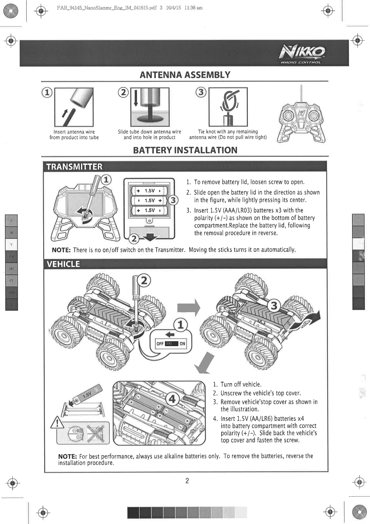 ,K-fft+.J-./ trAR-94145-NanoSlammr-Ene-lM-041615.pdf  3 16/4/15  11:38 amANTENNA ASSEMBLY.+-9@ô&apos;J-Rpnln  rilnrRfl,IIlnsert antenna  wirefrom product into tube@Slide tube down  antenna  wire  Tie knot wilh any remainingand into hole  in product antenna  wire (Do not pull wire tight)BATTERY INSTALLATIONg,rü+  1.5V rt  1.5V ++  1.5V  r1. To remove battery  lid, loosen screw to open.2, Slide open  the battery  lid in the direction  as shownin the figure,  while  lightly pressing lts center.3, lnsert  1,5V (AAA/1R03)  batteres x3 with  thepolarity  (+/-) as shown on the bottom  of batterycompartment.Replace the battery lid, followingthe removal procedure in reverse.NOTE: There is no on/off switch on the Transmitter,  Moving  the sticks turns it on automatìcally1, Turn off vehicle,2. Unscrew  the vehicle&apos;s  top cover.3, Remove vehicle&apos;stop  cover as shown inthe illustration.4. lnsert 1,5V  (AA/LR6) batteries x4into banery  compartment  with correctpolarity (+/-), Slide back  the vehlcle&apos;stop cover and fasten the screw,NOTE: For best performance,  always  use alkaline  batteries only, To remove  the batteries,  reverse theinstallation  proced  u re.OFFMON+&apos;âTRANSMITTERVEHICLEii+iii rìI+{Þ}-+./+2,1&apos;.1{Þ+-+-/ .@